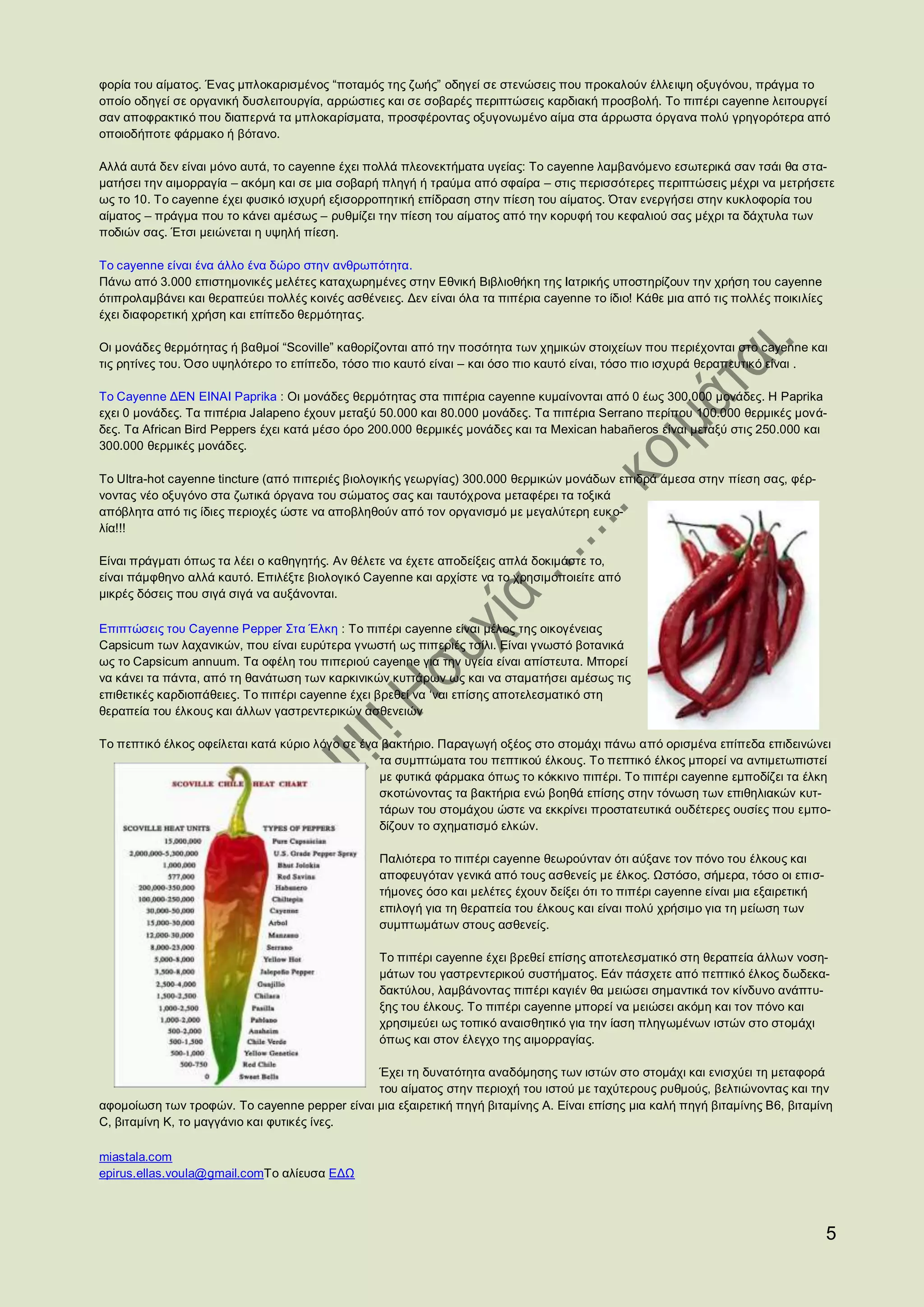 φορία του αίματος. Ένας μπλοκαρισμένος “ποταμός της ζωής” οδηγεί σε στενώσεις που προκαλούν έλλειψη οξυγόνου, πράγμα το
οποίο οδηγεί σε οργανική δυσλειτουργία, αρρώστιες και σε σοβαρές περιπτώσεις καρδιακή προσβολή. Το πιπέρι cayenne λειτουργεί
σαν αποφρακτικό που διαπερνά τα μπλοκαρίσματα, προσφέροντας οξυγονωμένο αίμα στα άρρωστα όργανα πολύ γρηγορότερα από
οποιοδήποτε φάρμακο ή βότανο.

Αλλά αυτά δεν είναι μόνο αυτά, το cayenne έχει πολλά πλεονεκτήματα υγείας: Το cayenne λαμβανόμενο εσωτερικά σαν τσάι θα στα-
ματήσει την αιμορραγία – ακόμη και σε μια σοβαρή πληγή ή τραύμα από σφαίρα – στις περισσότερες περιπτώσεις μέχρι να μετρήσετε
ως το 10. Το cayenne έχει φυσικό ισχυρή εξισορροπητική επίδραση στην πίεση του αίματος. Όταν ενεργήσει στην κυκλοφορία του
αίματος – πράγμα που το κάνει αμέσως – ρυθμίζει την πίεση του αίματος από την κορυφή του κεφαλιού σας μέχρι τα δάχτυλα των
ποδιών σας. Έτσι μειώνεται η υψηλή πίεση.

Το cayenne είναι ένα άλλο ένα δώρο στην ανθρωπότητα.
Πάνω από 3.000 επιστημονικές μελέτες καταχωρημένες στην Εθνική Βιβλιοθήκη της Ιατρικής υποστηρίζουν την χρήση του cayenne
ότιπρολαμβάνει και θεραπεύει πολλές κοινές ασθένειες. Δεν είναι όλα τα πιπέρια cayenne το ίδιο! Κάθε μια από τις πολλές ποικιλίες
έχει διαφορετική χρήση και επίπεδο θερμότητας.

Οι μονάδες θερμότητας ή βαθμοί “Scoville” καθορίζονται από την ποσότητα των χημικών στοιχείων που περιέχονται στο cayenne και
τις ρητίνες του. Όσο υψηλότερο το επίπεδο, τόσο πιο καυτό είναι – και όσο πιο καυτό είναι, τόσο πιο ισχυρά θεραπευτικό είναι .

Το Cayenne ΔΕΝ ΕΙΝΑΙ Paprika : Οι μονάδες θερμότητας στα πιπέρια cayenne κυμαίνονται από 0 έως 300.000 μονάδες. Η Paprika
εχει 0 μονάδες. Τα πιπέρια Jalapeno έχουν μεταξύ 50.000 και 80.000 μονάδες. Τα πιπέρια Serrano περίπου 100.000 θερμικές μονά-
δες. Τα African Bird Peppers έχει κατά μέσο όρο 200.000 θερμικές μονάδες και τα Mexican habañeros είναι μεταξύ στις 250.000 και
300.000 θερμικές μονάδες.

Το Ultra-hot cayenne tincture (από πιπεριές βιολογικής γεωργίας) 300.000 θερμικών μονάδων επιδρά άμεσα στην πίεση σας, φέρ-
νοντας νέο οξυγόνο στα ζωτικά όργανα του σώματος σας και ταυτόχρονα μεταφέρει τα τοξικά
απόβλητα από τις ίδιες περιοχές ώστε να αποβληθούν από τον οργανισμό με μεγαλύτερη ευκ ο-
λία!!!

Είναι πράγματι όπως τα λέει ο καθηγητής. Αν θέλετε να έχετε αποδείξεις απλά δοκιμάστε το,
είναι πάμφθηνο αλλά καυτό. Επιλέξτε βιολογικό Cayenne και αρχίστε να το χρησιμοποιείτε από
μικρές δόσεις που σιγά σιγά να αυξάνονται.

Επιπτώσεις του Cayenne Pepper Στα Έλκη : Το πιπέρι cayenne είναι μέλος της οικογένειας
Capsicum των λαχανικών, που είναι ευρύτερα γνωστή ως πιπεριές τσίλι. Είναι γνωστό βοτανικά
ως το Capsicum annuum. Τα οφέλη του πιπεριού cayenne για την υγεία είναι απίστευτα. Μπορεί
να κάνει τα πάντα, από τη θανάτωση των καρκινικών κυττάρων ως και να σταματήσει αμέσως τις
επιθετικές καρδιοπάθειες. Το πιπέρι cayenne έχει βρεθεί να ‘ναι επίσης αποτελεσματικό στη
θεραπεία του έλκους και άλλων γαστρεντερικών ασθενειών

Το πεπτικό έλκος οφείλεται κατά κύριο λόγο σε ένα βακτήριο. Παραγωγή οξέος στο στομάχι πάνω από ορισμένα επίπεδα επιδεινώνει
                                                 τα συμπτώματα του πεπτικού έλκους. Το πεπτικό έλκος μπορεί να αντιμετωπιστεί
                                                 με φυτικά φάρμακα όπως το κόκκινο πιπέρι. Το πιπέρι cayenne εμποδίζει τα έλκη
                                                 σκοτώνοντας τα βακτήρια ενώ βοηθά επίσης στην τόνωση των επιθηλιακών κυτ-
                                                 τάρων του στομάχου ώστε να εκκρίνει προστατευτικά ουδέτερες ουσίες που εμπο-
                                                 δίζουν το σχηματισμό ελκών.

                                                 Παλιότερα το πιπέρι cayenne θεωρούνταν ότι αύξανε τον πόνο του έλκους και
                                                 αποφευγόταν γενικά από τους ασθενείς με έλκος. Ωστόσο, σήμερα, τόσο οι επισ-
                                                 τήμονες όσο και μελέτες έχουν δείξει ότι το πιπέρι cayenne είναι μια εξαιρετική
                                                 επιλογή για τη θεραπεία του έλκους και είναι πολύ χρήσιμο για τη μείωση των
                                                 συμπτωμάτων στους ασθενείς.

                                                 Το πιπέρι cayenne έχει βρεθεί επίσης αποτελεσματικό στη θεραπεία άλλων νοση-
                                                 μάτων του γαστρεντερικού συστήματος. Εάν πάσχετε από πεπτικό έλκος δωδεκα-
                                                 δακτύλου, λαμβάνοντας πιπέρι καγιέν θα μειώσει σημαντικά τον κίνδυνο ανάπτυ-
                                                 ξης του έλκους. Το πιπέρι cayenne μπορεί να μειώσει ακόμη και τον πόνο και
                                                 χρησιμεύει ως τοπικό αναισθητικό για την ίαση πληγωμένων ιστών στο στομάχι
                                                 όπως και στον έλεγχο της αιμορραγίας.

                                              Έχει τη δυνατότητα αναδόμησης των ιστών στο στομάχι και ενισχύει τη μεταφορά
                                              του αίματος στην περιοχή του ιστού με ταχύτερους ρυθμούς, βελτιώνοντας και την
αφομοίωση των τροφών. Το cayenne pepper είναι μια εξαιρετική πηγή βιταμίνης Α. Είναι επίσης μια καλή πηγή βιταμίνης Β6, βιταμίνη
C, βιταμίνη Κ, το μαγγάνιο και φυτικές ίνες.

miastala.com
epirus.ellas.voula@gmail.comΤο αλίευσα ΕΔΩ




                                                                                                                                    5
 
