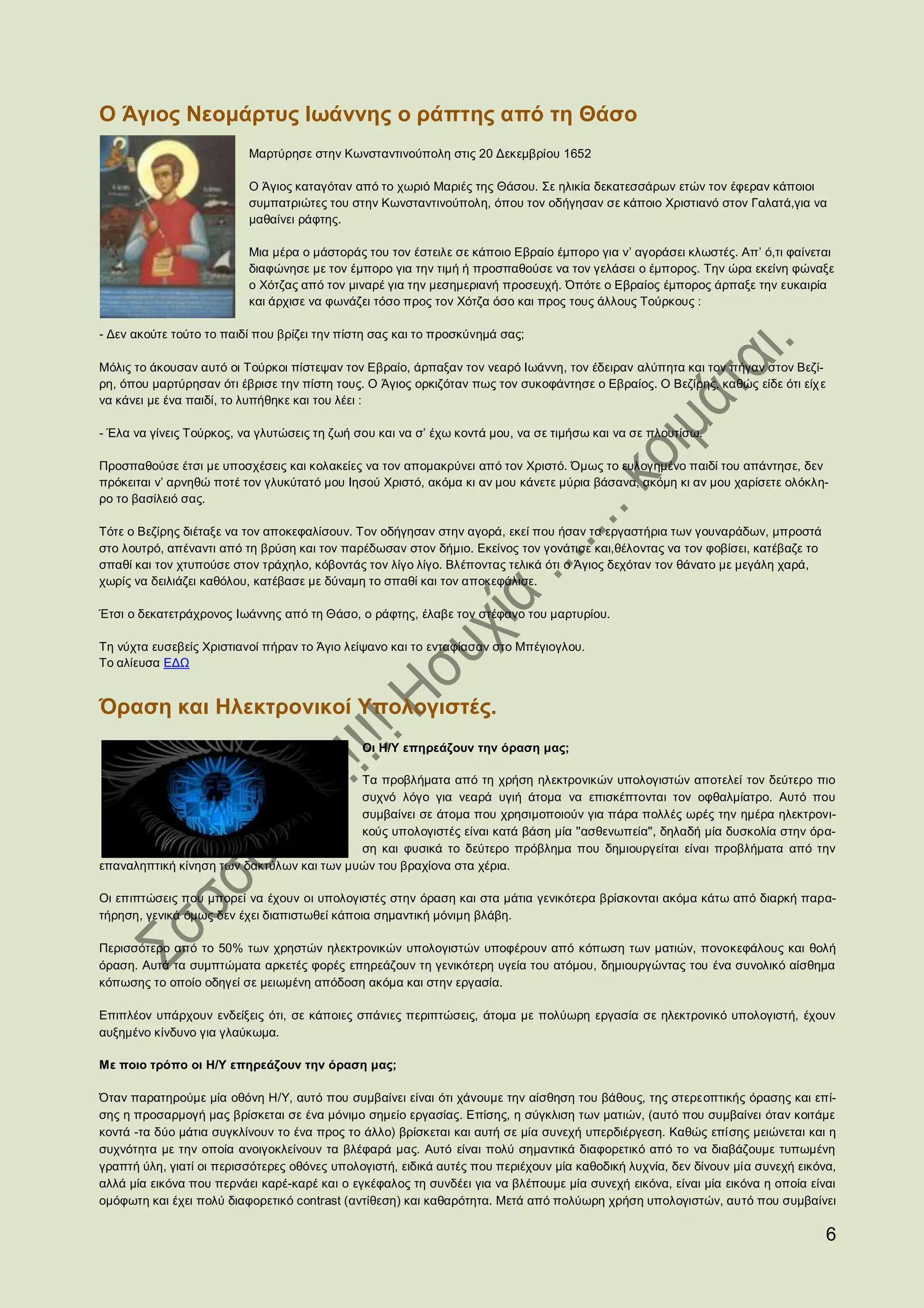 Ο Άγιος Νεομάρτυς Ιωάννης ο ράπτης από τη Θάσο
                          Μαρτύρησε στην Κωνσταντινούπολη στις 20 Δεκεμβρίου 1652

                          Ο Άγιος καταγόταν από το χωριό Μαριές της Θάσου. Σε ηλικία δεκατεσσάρων ετών τον έφεραν κάποιοι
                          συμπατριώτες του στην Κωνσταντινούπολη, όπου τον οδήγησαν σε κάποιο Χριστιανό στον Γαλατά,για να
                          μαθαίνει ράφτης.

                          Μια μέρα ο μάστοράς του τον έστειλε σε κάποιο Εβραίο έμπορο για ν’ αγοράσει κλωστές. Απ’ ό,τι φαίνεται
                          διαφώνησε με τον έμπορο για την τιμή ή προσπαθούσε να τον γελάσει ο έμπορος. Την ώρα εκείνη φώναξε
                          ο Χότζας από τον μιναρέ για την μεσημεριανή προσευχή. Όπότε ο Εβραίος έμπορος άρπαξε την ευκαιρία
                          και άρχισε να φωνάζει τόσο προς τον Χότζα όσο και προς τους άλλους Τούρκους :

- Δεν ακούτε τούτο το παιδί που βρίζει την πίστη σας και το προσκύνημά σας;

Μόλις το άκουσαν αυτό οι Τούρκοι πίστεψαν τον Εβραίο, άρπαξαν τον νεαρό Ιωάννη, τον έδειραν αλύπητα και τον πήγαν στον Βεζί-
ρη, όπου μαρτύρησαν ότι έβρισε την πίστη τους. Ο Άγιος ορκιζόταν πως τον συκοφάντησε ο Εβραίος. Ο Βεζίρης, καθώς είδε ότι είχ ε
να κάνει με ένα παιδί, το λυπήθηκε και του λέει :

- Έλα να γίνεις Τούρκος, να γλυτώσεις τη ζωή σου και να σ’ έχω κοντά μου, να σε τιμήσω και να σε πλουτίσω.

Προσπαθούσε έτσι με υποσχέσεις και κολακείες να τον απομακρύνει από τον Χριστό. Όμως το ευλογημένο παιδί του απάντησε, δεν
πρόκειται ν’ αρνηθώ ποτέ τον γλυκύτατό μου Ιησού Χριστό, ακόμα κι αν μου κάνετε μύρια βάσανα, ακόμη κι αν μου χαρίσετε ολόκλη-
ρο το βασίλειό σας.

Τότε ο Βεζίρης διέταξε να τον αποκεφαλίσουν. Τον οδήγησαν στην αγορά, εκεί που ήσαν τα εργαστήρια των γουναράδων, μπροστά
στο λουτρό, απέναντι από τη βρύση και τον παρέδωσαν στον δήμιο. Εκείνος τον γονάτισε και,θέλοντας να τον φοβίσει, κατέβαζε το
σπαθί και τον χτυπούσε στον τράχηλο, κόβοντάς τον λίγο λίγο. Βλέποντας τελικά ότι ο Άγιος δεχόταν τον θάνατο με μεγάλη χαρά,
χωρίς να δειλιάζει καθόλου, κατέβασε με δύναμη το σπαθί και τον αποκεφάλισε.

Έτσι ο δεκατετράχρονος Ιωάννης από τη Θάσο, ο ράφτης, έλαβε τον στέφανο του μαρτυρίου.

Τη νύχτα ευσεβείς Χριστιανοί πήραν το Άγιο λείψανο και το ενταφίασαν στο Μπέγιογλου.
Το αλίευσα ΕΔΩ


Όραση και Ηλεκτρονικοί Υπολογιστές.
                                              Οι Η/Υ επηρεάζουν την όραση μας;

                                           Τα προβλήµατα από τη χρήση ηλεκτρονικών υπολογιστών αποτελεί τον δεύτερο πιο
                                           συχνό λόγο για νεαρά υγιή άτοµα να επισκέπτονται τον οφθαλµίατρο. Αυτό που
                                           συµβαίνει σε άτοµα που χρησιµοποιούν για πάρα πολλές ωρές την ηµέρα ηλεκτρονι-
                                           κούς υπολογιστές είναι κατά βάση µία ''ασθενωπεία'', δηλαδή µία δυσκολία στην όρα-
                                           ση και φυσικά το δεύτερο πρόβληµα που δηµιουργείται είναι προβλήµατα από την
επαναληπτική κίνηση των δακτύλων και των µυών του βραχίονα στα χέρια.

Οι επιπτώσεις που µπορεί να έχουν οι υπολογιστές στην όραση και στα µάτια γενικότερα βρίσκονται ακόµα κάτω από διαρκή παρα-
τήρηση, γενικά όµως δεν έχει διαπιστωθεί κάποια σηµαντική µόνιµη βλάβη.

Περισσότερο από το 50% των χρηστών ηλεκτρονικών υπολογιστών υποφέρουν από κόπωση των ματιών, πονοκεφάλους και θολή
όραση. Αυτά τα συμπτώματα αρκετές φορές επηρεάζουν τη γενικότερη υγεία του ατόμου, δημιουργώντας του ένα συνολικό αίσθημα
κόπωσης το οποίο οδηγεί σε μειωμένη απόδοση ακόμα και στην εργασία.

Επιπλέον υπάρχουν ενδείξεις ότι, σε κάποιες σπάνιες περιπτώσεις, άτομα με πολύωρη εργασία σε ηλεκτρονικό υπολογιστή, έχουν
αυξημένο κίνδυνο για γλαύκωμα.

Με ποιο τρόπο οι Η/Υ επηρεάζουν την όραση μας;

Όταν παρατηρούµε µία οθόνη Η/Υ, αυτό που συµβαίνει είναι ότι χάνουµε την αίσθηση του βάθους, της στερεοπτικής όρασης και επί-
σης η προσαρµογή µας βρίσκεται σε ένα µόνιµο σηµείο εργασίας. Επίσης, η σύγκλιση των µατιών, (αυτό που συµβαίνει όταν κοιτάµε
κοντά -τα δύο µάτια συγκλίνουν το ένα προς το άλλο) βρίσκεται και αυτή σε µία συνεχή υπερδιέργεση. Καθώς επίσης µειώνεται και η
συχνότητα µε την οποία ανοιγοκλείνουν τα βλέφαρά µας. Αυτό είναι πολύ σηµαντικά διαφορετικό από το να διαβάζουµε τυπωµένη
γραπτή ύλη, γιατί οι περισσότερες οθόνες υπολογιστή, ειδικά αυτές που περιέχουν µία καθοδική λυχνία, δεν δίνουν µία συνεχή εικόνα,
αλλά µία εικόνα που περνάει καρέ-καρέ και ο εγκέφαλος τη συνδέει για να βλέπουµε µία συνεχή εικόνα, είναι µία εικόνα η οποία είναι
οµόφωτη και έχει πολύ διαφορετικό contrast (αντίθεση) και καθαρότητα. Μετά από πολύωρη χρήση υπολογιστών, αυτό που συµβαίνει

                                                                                                                                  6
 