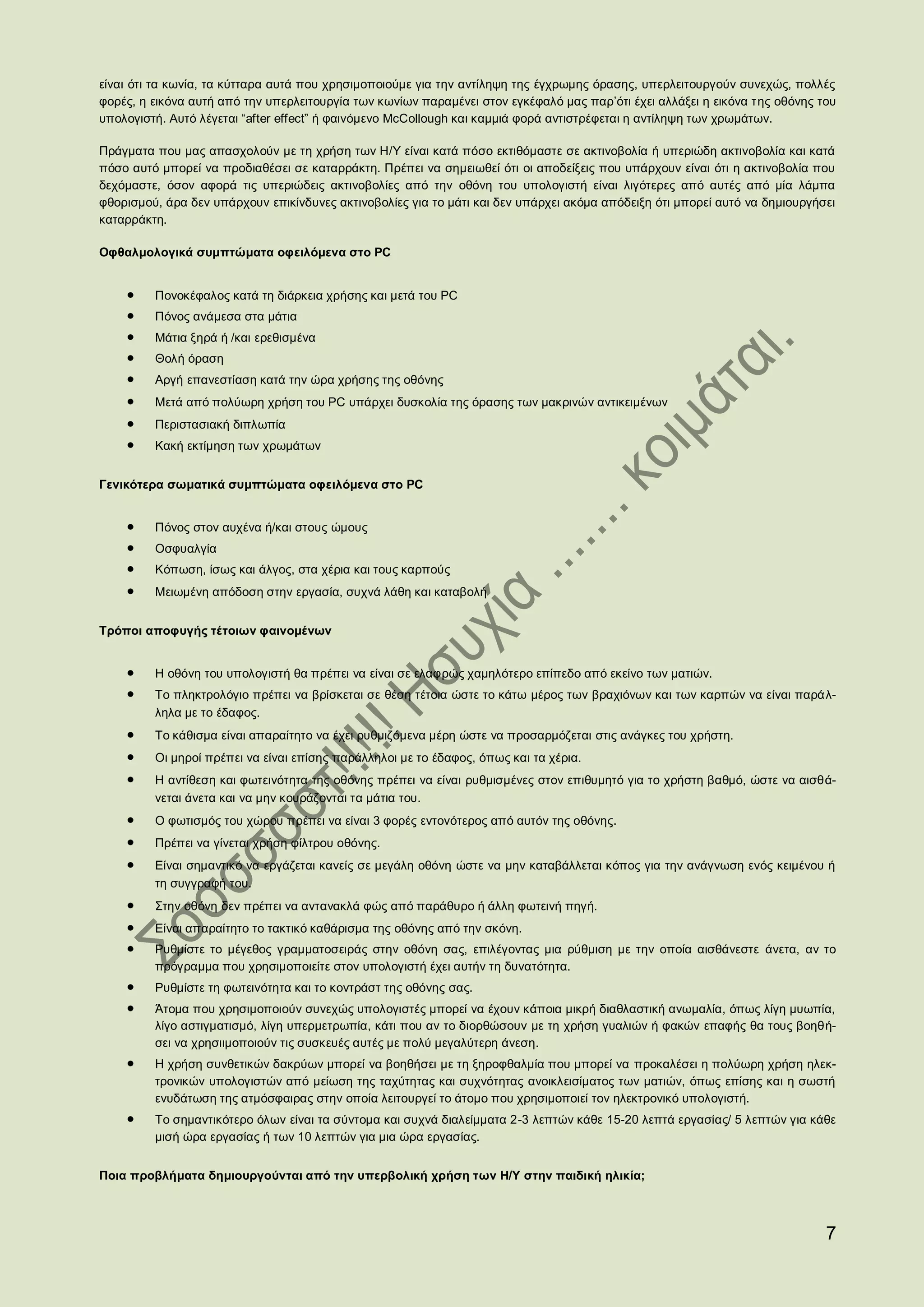 είναι ότι τα κωνία, τα κύτταρα αυτά που χρησιµοποιούµε για την αντίληψη της έγχρωµης όρασης, υπερλειτουργούν συνεχώς, πολλές
φορές, η εικόνα αυτή από την υπερλειτουργία των κωνίων παραµένει στον εγκέφαλό µας παρ’ότι έχει αλλάξει η εικόνα της οθόνης του
υπολογιστή. Αυτό λέγεται “after effect” ή φαινόµενο McCollough και καµµιά φορά αντιστρέφεται η αντίληψη των χρωµάτων.

Πράγµατα που µας απασχολούν µε τη χρήση των Η/Υ είναι κατά πόσο εκτιθόµαστε σε ακτινοβολία ή υπεριώδη ακτινοβολία και κατά
πόσο αυτό µπορεί να προδιαθέσει σε καταρράκτη. Πρέπει να σηµειωθεί ότι οι αποδείξεις που υπάρχουν είναι ότι η ακτινοβολία που
δεχόµαστε, όσον αφορά τις υπεριώδεις ακτινοβολίες από την οθόνη του υπολογιστή είναι λιγότερες από αυτές από µία λάµπα
φθορισµού, άρα δεν υπάρχουν επικίνδυνες ακτινοβολίες για το µάτι και δεν υπάρχει ακόµα απόδειξη ότι µπορεί αυτό να δηµιουργήσει
καταρράκτη.

Οφθαλμολογικά συμπτώματα οφειλόμενα στο PC


         Πονοκέφαλος κατά τη διάρκεια χρήσης και μετά του PC
         Πόνος ανάµεσα στα µάτια
         Μάτια ξηρά ή /και ερεθισμένα
         Θολή όραση
         Αργή επανεστίαση κατά την ώρα χρήσης της οθόνης 
         Μετά από πολύωρη χρήση του PC υπάρχει δυσκολία της όρασης των μακρινών αντικειμένων 
         Περιστασιακή διπλωπία
         Κακή εκτίμηση των χρωμάτων


Γενικότερα σωματικά συμπτώματα οφειλόμενα στο PC


         Πόνος στον αυχένα ή/και στους ώμους
         Οσφυαλγία
         Κόπωση, ίσως και άλγος, στα χέρια και τους καρπούς 
         Μειωμένη απόδοση στην εργασία, συχνά λάθη και καταβολή


Τρόποι αποφυγής τέτοιων φαινομένων


         Η οθόνη του υπολογιστή θα πρέπει να είναι σε ελαφρώς χαμηλότερο επίπεδο από εκείνο των ματιών.
         Το πληκτρολόγιο πρέπει να βρίσκεται σε θέση τέτοια ώστε το κάτω μέρος των βραχιόνων και των καρπών να είναι παράλ-
         ληλα με το έδαφος. 
         Το κάθισμα είναι απαραίτητο να έχει ρυθμιζόμενα μέρη ώστε να προσαρμόζεται στις ανάγκες του χρήστη. 
         Οι μηροί πρέπει να είναι επίσης παράλληλοι με το έδαφος, όπως και τα χέρια. 
         Η αντίθεση και φωτεινότητα της οθόνης πρέπει να είναι ρυθμισμένες στον επιθυμητό για το χρήστη βαθμό, ώστε να αισθά-
         νεται άνετα και να μην κουράζονται τα μάτια του. 
         Ο φωτισμός του χώρου πρέπει να είναι 3 φορές εντονότερος από αυτόν της οθόνης. 
         Πρέπει να γίνεται χρήση φίλτρου οθόνης. 
         Είναι σημαντικό να εργάζεται κανείς σε μεγάλη οθόνη ώστε να μην καταβάλλεται κόπος για την ανάγνωση ενός κειμένου ή
         τη συγγραφή του. 
         Στην οθόνη δεν πρέπει να αντανακλά φώς από παράθυρο ή άλλη φωτεινή πηγή. 
         Είναι απαραίτητο το τακτικό καθάρισμα της οθόνης από την σκόνη.
         Ρυθμίστε το μέγεθος γραμματοσειράς στην οθόνη σας, επιλέγοντας μια ρύθμιση με την οποία αισθάνεστε άνετα, αν το
         πρόγραμμα που χρησιμοποιείτε στον υπολογιστή έχει αυτήν τη δυνατότητα.
         Ρυθμίστε τη φωτεινότητα και το κοντράστ της οθόνης σας.
         Άτοµα που χρησιµοποιούν συνεχώς υπολογιστές µπορεί να έχουν κάποια µικρή διαθλαστική ανωµαλία, όπως λίγη µυωπία,
         λίγο αστιγµατισµό, λίγη υπερµετρωπία, κάτι που αν το διορθώσουν µε τη χρήση γυαλιών ή φακών επαφής θα τους βοηθή-
         σει να χρησιιµοποιούν τις συσκευές αυτές µε πολύ µεγαλύτερη άνεση.
         Η χρήση συνθετικών δακρύων µπορεί να βοηθήσει µε τη ξηροφθαλμία που µπορεί να προκαλέσει η πολύωρη χρήση ηλεκ-
         τρονικών υπολογιστών από µείωση της ταχύτητας και συχνότητας ανοικλεισίµατος των µατιών, όπως επίσης και η σωστή
         ενυδάτωση της ατµόσφαιρας στην οποία λειτουργεί το άτοµο που χρησιµοποιεί τον ηλεκτρονικό υπολογιστή.
         Το σημαντικότερο όλων είναι τα σύντομα και συχνά διαλείμματα 2-3 λεπτών κάθε 15-20 λεπτά εργασίας/ 5 λεπτών για κάθε
         μισή ώρα εργασίας ή των 10 λεπτών για μια ώρα εργασίας.


Ποια προβλήματα δημιουργούνται από την υπερβολική χρήση των Η/Υ στην παιδική ηλικία;



                                                                                                                             7
 