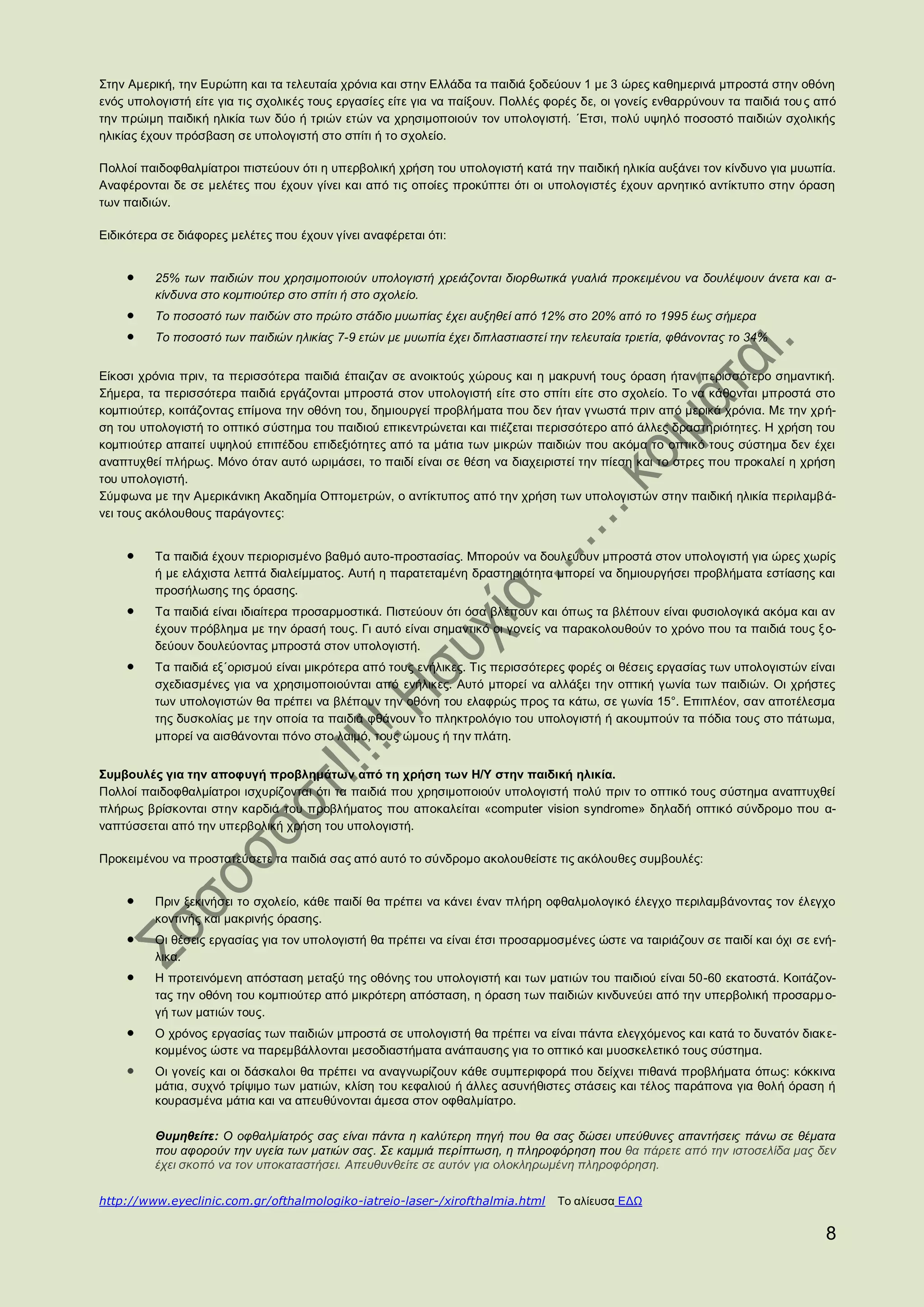 Στην Αμερική, την Ευρώπη και τα τελευταία χρόνια και στην Ελλάδα τα παιδιά ξοδεύουν 1 με 3 ώρες καθημερινά μπροστά στην οθόνη
ενός υπολογιστή είτε για τις σχολικές τους εργασίες είτε για να παίξουν. Πολλές φορές δε, οι γονείς ενθαρρύνουν τα παιδιά του ς από
την πρώιμη παιδική ηλικία των δύο ή τριών ετών να χρησιμοποιούν τον υπολογιστή. ΄Ετσι, πολύ υψηλό ποσοστό παιδιών σχολικής
ηλικίας έχουν πρόσβαση σε υπολογιστή στο σπίτι ή το σχολείο.

Πολλοί παιδοφθαλμίατροι πιστεύουν ότι η υπερβολική χρήση του υπολογιστή κατά την παιδική ηλικία αυξάνει τον κίνδυνο για μυωπία.
Αναφέρονται δε σε μελέτες που έχουν γίνει και από τις οποίες προκύπτει ότι οι υπολογιστές έχουν αρνητικό αντίκτυπο στην όραση
των παιδιών.

Ειδικότερα σε διάφορες μελέτες που έχουν γίνει αναφέρεται ότι:


         25% των παιδιών που χρησιμοποιούν υπολογιστή χρειάζονται διορθωτικά γυαλιά προκειμένου να δουλέψουν άνετα και α-
         κίνδυνα στο κομπιούτερ στο σπίτι ή στο σχολείο.
         Το ποσοστό των παιδών στο πρώτο στάδιο μυωπίας έχει αυξηθεί από 12% στο 20% από το 1995 έως σήμερα
         Το ποσοστό των παιδιών ηλικίας 7-9 ετών με μυωπία έχει διπλαστιαστεί την τελευταία τριετία, φθάνοντας το 34%


Είκοσι χρόνια πριν, τα περισσότερα παιδιά έπαιζαν σε ανοικτούς χώρους και η μακρυνή τους όραση ήταν περισσότερο σημαντική.
Σήμερα, τα περισσότερα παιδιά εργάζονται μπροστά στον υπολογιστή είτε στο σπίτι είτε στο σχολείο. Το να κάθονται μπροστά στο
κομπιούτερ, κοιτάζοντας επίμονα την οθόνη του, δημιουργεί προβλήματα που δεν ήταν γνωστά πριν από μερικά χρόνια. Με την χρή-
ση του υπολογιστή το οπτικό σύστημα του παιδιού επικεντρώνεται και πιέζεται περισσότερο από άλλες δραστηριότητες. Η χρήση του
κομπιούτερ απαιτεί υψηλού επιπέδου επιδεξιότητες από τα μάτια των μικρών παιδιών που ακόμα το οπτικό τους σύστημα δεν έχει
αναπτυχθεί πλήρως. Μόνο όταν αυτό ωριμάσει, το παιδί είναι σε θέση να διαχειριστεί την πίεση και το στρες που προκαλεί η χρήση
του υπολογιστή.
Σύμφωνα με την Αμερικάνικη Ακαδημία Οπτομετρών, ο αντίκτυπος από την χρήση των υπολογιστών στην παιδική ηλικία περιλαμβά-
νει τους ακόλουθους παράγοντες:


         Τα παιδιά έχουν περιορισμένο βαθμό αυτο-προστασίας. Μπορούν να δουλεύουν μπροστά στον υπολογιστή για ώρες χωρίς
         ή με ελάχιστα λεπτά διαλείμματος. Αυτή η παρατεταμένη δραστηριότητα μπορεί να δημιουργήσει προβλήματα εστίασης και
         προσήλωσης της όρασης.
         Τα παιδιά είναι ιδιαίτερα προσαρμοστικά. Πιστεύουν ότι όσα βλέπουν και όπως τα βλέπουν είναι φυσιολογικά ακόμα και αν
         έχουν πρόβλημα με την όρασή τους. Γι αυτό είναι σημαντικό οι γονείς να παρακολουθούν το χρόνο που τα παιδιά τους ξ ο-
         δεύουν δουλεύοντας μπροστά στον υπολογιστή.
         Τα παιδιά εξ΄ορισμού είναι μικρότερα από τους ενήλικες. Τις περισσότερες φορές οι θέσεις εργασίας των υπολογιστών είναι
         σχεδιασμένες για να χρησιμοποιούνται από ενήλικες. Αυτό μπορεί να αλλάξει την οπτική γωνία των παιδιών. Οι χρήστες
         των υπολογιστών θα πρέπει να βλέπουν την οθόνη του ελαφρώς προς τα κάτω, σε γωνία 15°. Επιπλέον, σαν αποτέλεσμα
         της δυσκολίας με την οποία τα παιδιά φθάνουν το πληκτρολόγιο του υπολογιστή ή ακουμπούν τα πόδια τους στο πάτωμα,
         μπορεί να αισθάνονται πόνο στο λαιμό, τους ώμους ή την πλάτη.


Συμβουλές για την αποφυγή προβλημάτων από τη χρήση των Η/Υ στην παιδική ηλικία.
Πολλοί παιδοφθαλμίατροι ισχυρίζονται ότι τα παιδιά που χρησιμοποιούν υπολογιστή πολύ πριν το οπτικό τους σύστημα αναπτυχθεί
πλήρως βρίσκονται στην καρδιά του προβλήματος που αποκαλείται «computer vision syndrome» δηλαδή οπτικό σύνδρομο που α-
ναπτύσσεται από την υπερβολική χρήση του υπολογιστή.

Προκειμένου να προστατεύσετε τα παιδιά σας από αυτό το σύνδρομο ακολουθείστε τις ακόλουθες συμβουλές:


         Πριν ξεκινήσει το σχολείο, κάθε παιδί θα πρέπει να κάνει έναν πλήρη οφθαλμολογικό έλεγχο περιλαμβάνοντας τον έλεγχο
         κοντινής και μακρινής όρασης.
         Οι θέσεις εργασίας για τον υπολογιστή θα πρέπει να είναι έτσι προσαρμοσμένες ώστε να ταιριάζουν σε παιδί και όχι σε ενή-
         λικα.
         Η προτεινόμενη απόσταση μεταξύ της οθόνης του υπολογιστή και των ματιών του παιδιού είναι 50-60 εκατοστά. Κοιτάζον-
         τας την οθόνη του κομπιούτερ από μικρότερη απόσταση, η όραση των παιδιών κινδυνεύει από την υπερβολική προσαρμ ο-
         γή των ματιών τους.
         Ο χρόνος εργασίας των παιδιών μπροστά σε υπολογιστή θα πρέπει να είναι πάντα ελεγχόμενος και κατά το δυνατόν διακ ε-
         κομμένος ώστε να παρεμβάλλονται μεσοδιαστήματα ανάπαυσης για το οπτικό και μυοσκελετικό τους σύστημα.
         Οι γονείς και οι δάσκαλοι θα πρέπει να αναγνωρίζουν κάθε συμπεριφορά που δείχνει πιθανά προβλήματα όπως: κόκκινα
         μάτια, συχνό τρίψιμο των ματιών, κλίση του κεφαλιού ή άλλες ασυνήθιστες στάσεις και τέλος παράπονα για θολή όραση ή
         κουρασμένα μάτια και να απευθύνονται άμεσα στον οφθαλμίατρο.

         Θυμηθείτε: Ο οφθαλμίατρός σας είναι πάντα η καλύτερη πηγή που θα σας δώσει υπεύθυνες απαντήσεις πάνω σε θέματα
         που αφορούν την υγεία των ματιών σας. Σε καμμιά περίπτωση, η πληροφόρηση που θα πάρετε από την ιστοσελίδα μας δεν
         έχει σκοπό να τον υποκαταστήσει. Απευθυνθείτε σε αυτόν για ολοκληρωμένη πληροφόρηση.

http://www.eyeclinic.com.gr/ofthalmologiko-iatreio-laser-/xirofthalmia.html      Το αλίευσα ΕΔΩ

                                                                                                                                 8
 