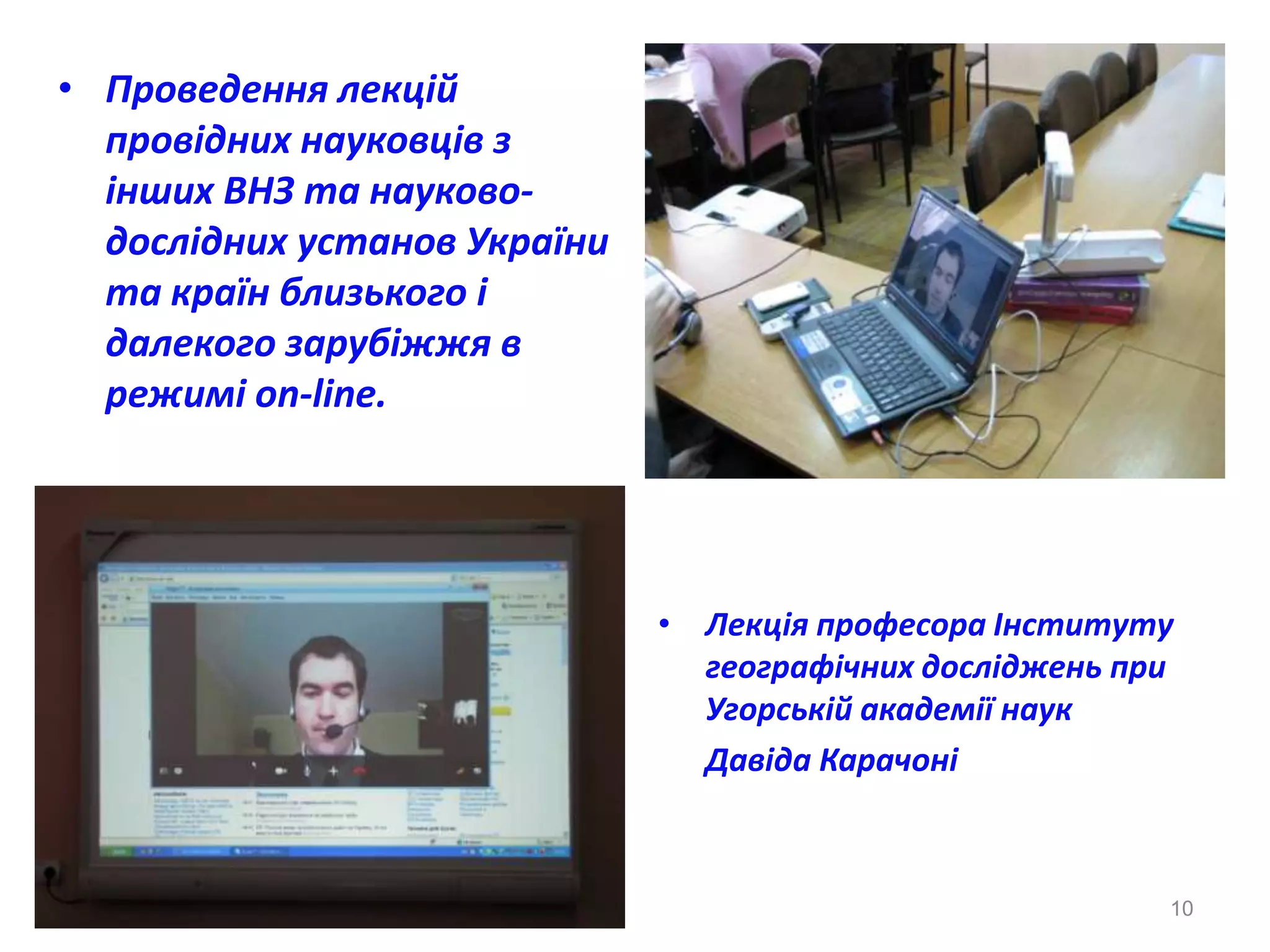 • Проведення лекцій
  провідних науковців з
  інших ВНЗ та науково-
  дослідних установ України
  та країн близького і
  далекого зарубіжжя в
  режимі on-linе.




                              • Лекція професора Інституту
                                географічних досліджень при
                                Угорській академії наук
                                Давіда Карачоні



                                                          10
 