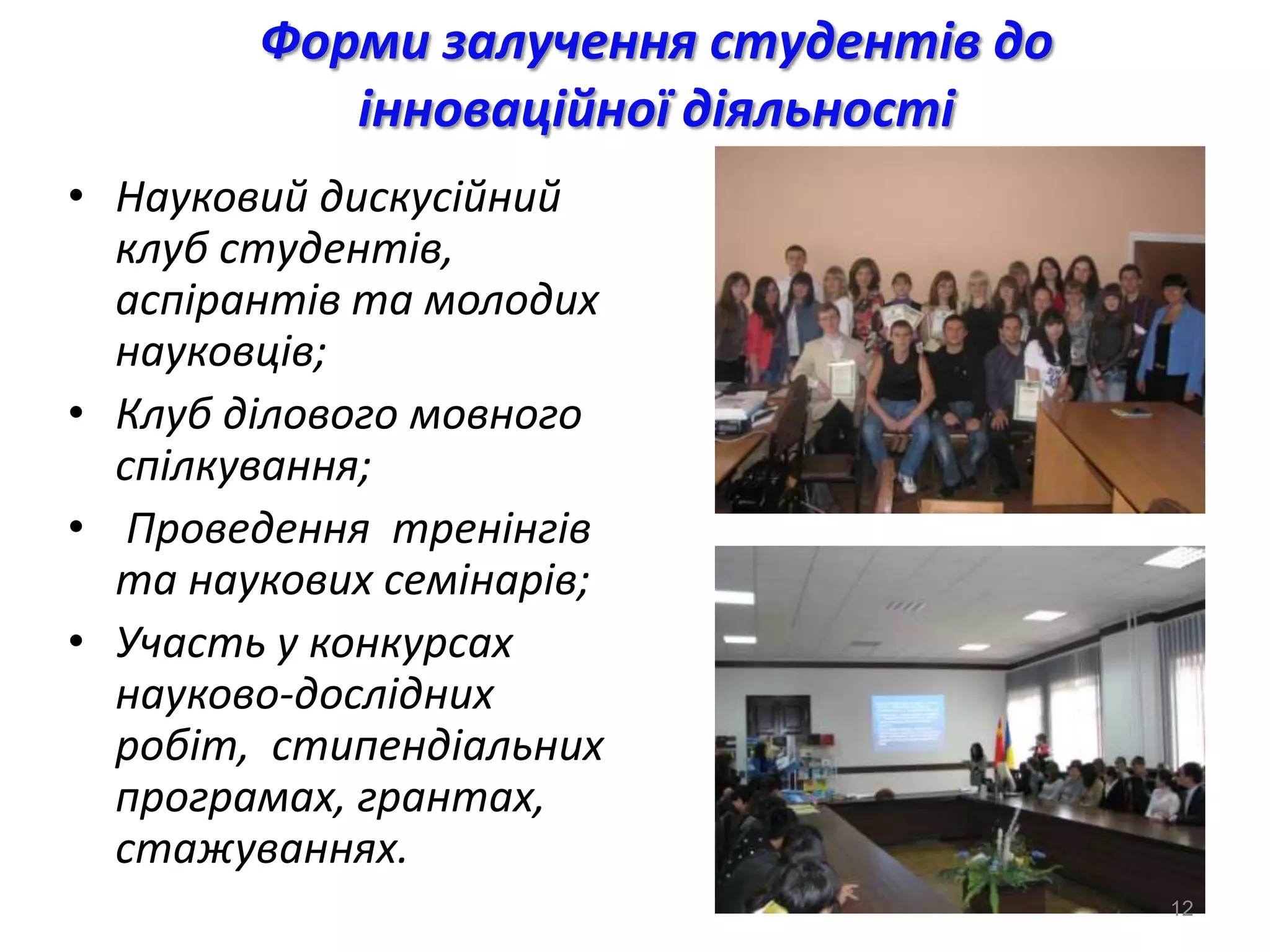 Форми залучення студентів до
           інноваційної діяльності
• Науковий дискусійний
  клуб студентів,
  аспірантів та молодих
  науковців;
• Клуб ділового мовного
  спілкування;
• Проведення тренінгів
  та наукових семінарів;
• Участь у конкурсах
  науково-дослідних
  робіт, стипендіальних
  програмах, грантах,
  стажуваннях.
                                       12
 