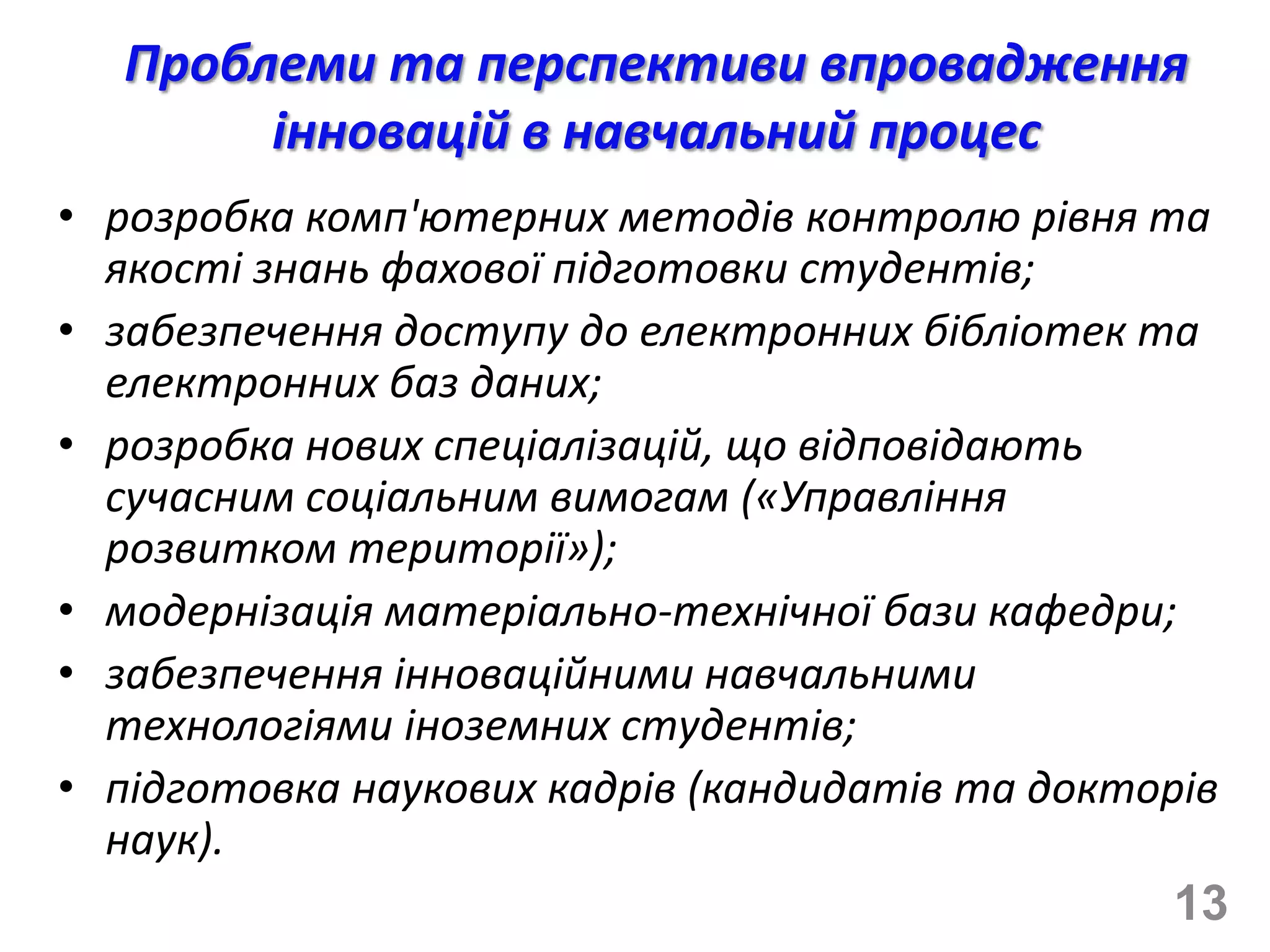 Проблеми та перспективи впровадження
       інновацій в навчальний процес
• розробка комп'ютерних методів контролю рівня та
  якості знань фахової підготовки студентів;
• забезпечення доступу до електронних бібліотек та
  електронних баз даних;
• розробка нових спеціалізацій, що відповідають
  сучасним соціальним вимогам («Управління
  розвитком території»);
• модернізація матеріально-технічної бази кафедри;
• забезпечення інноваційними навчальними
  технологіями іноземних студентів;
• підготовка наукових кадрів (кандидатів та докторів
  наук).
                                                  13
 