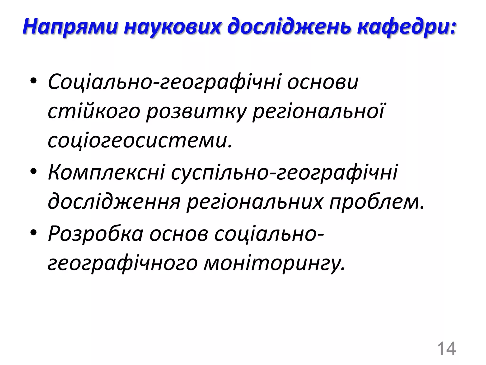 Напрями наукових досліджень кафедри:

• Соціально-географічні основи
  стійкого розвитку регіональної
  соціогеосистеми.
• Комплексні суспільно-географічні
  дослідження регіональних проблем.
• Розробка основ соціально-
  географічного моніторингу.


                                      14
 