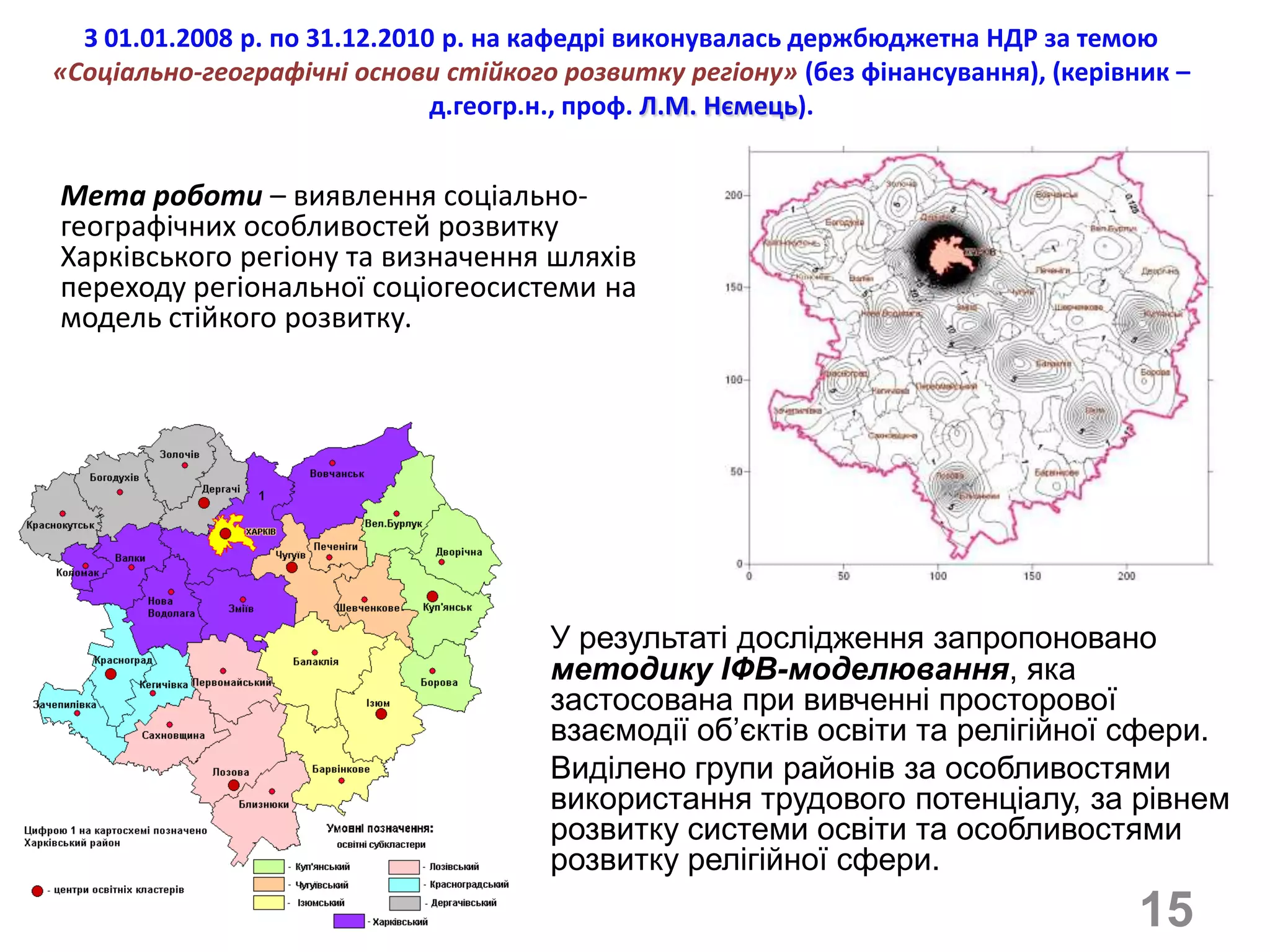 З 01.01.2008 р. по 31.12.2010 р. на кафедрі виконувалась держбюджетна НДР за темою
«Соціально-географічні основи стійкого розвитку регіону» (без фінансування), (керівник –
                               д.геогр.н., проф. Л.М. Нємець).


Мета роботи – виявлення соціально-
географічних особливостей розвитку
Харківського регіону та визначення шляхів
переходу регіональної соціогеосистеми на
модель стійкого розвитку.




                                      У результаті дослідження запропоновано
                                      методику ІФВ-моделювання, яка
                                      застосована при вивченні просторової
                                      взаємодії об’єктів освіти та релігійної сфери.
                                      Виділено групи районів за особливостями
                                      використання трудового потенціалу, за рівнем
                                      розвитку системи освіти та особливостями
                                      розвитку релігійної сфери.
                                                                                    15
 