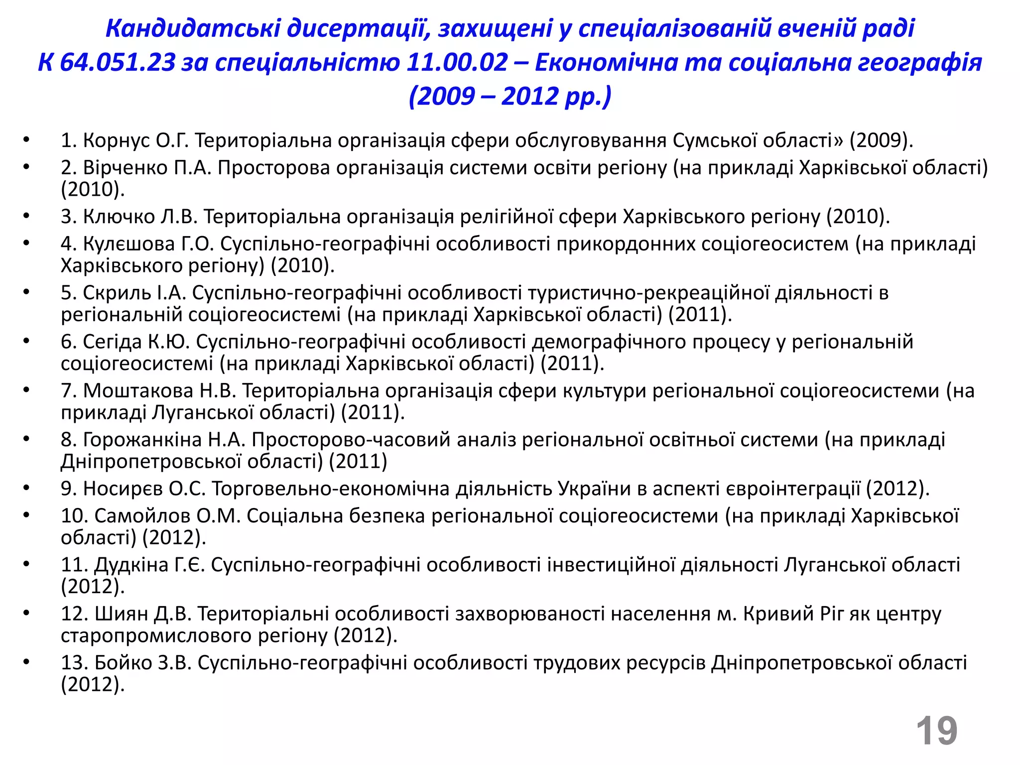 Кандидатські дисертації, захищені у спеціалізованій вченій раді
    К 64.051.23 за спеціальністю 11.00.02 – Економічна та соціальна географія
                                 (2009 – 2012 рр.)
•    1. Корнус О.Г. Територіальна організація сфери обслуговування Сумської області» (2009).
•    2. Вірченко П.А. Просторова організація системи освіти регіону (на прикладі Харківської області)
     (2010).
•    3. Ключко Л.В. Територіальна організація релігійної сфери Харківського регіону (2010).
•    4. Кулєшова Г.О. Суспільно-географічні особливості прикордонних соціогеосистем (на прикладі
     Харківського регіону) (2010).
•    5. Скриль І.А. Суспільно-географічні особливості туристично-рекреаційної діяльності в
     регіональній соціогеосистемі (на прикладі Харківської області) (2011).
•    6. Сегіда К.Ю. Суспільно-географічні особливості демографічного процесу у регіональній
     соціогеосистемі (на прикладі Харківської області) (2011).
•    7. Моштакова Н.В. Територіальна організація сфери культури регіональної соціогеосистеми (на
     прикладі Луганської області) (2011).
•    8. Горожанкіна Н.А. Просторово-часовий аналіз регіональної освітньої системи (на прикладі
     Дніпропетровської області) (2011)
•    9. Носирєв О.С. Торговельно-економічна діяльність України в аспекті євроінтеграції (2012).
•    10. Самойлов О.М. Соціальна безпека регіональної соціогеосистеми (на прикладі Харківської
     області) (2012).
•    11. Дудкіна Г.Є. Суспільно-географічні особливості інвестиційної діяльності Луганської області
     (2012).
•    12. Шиян Д.В. Територіальні особливості захворюваності населення м. Кривий Ріг як центру
     старопромислового регіону (2012).
•    13. Бойко З.В. Суспільно-географічні особливості трудових ресурсів Дніпропетровської області
     (2012).

                                                                                             19
 