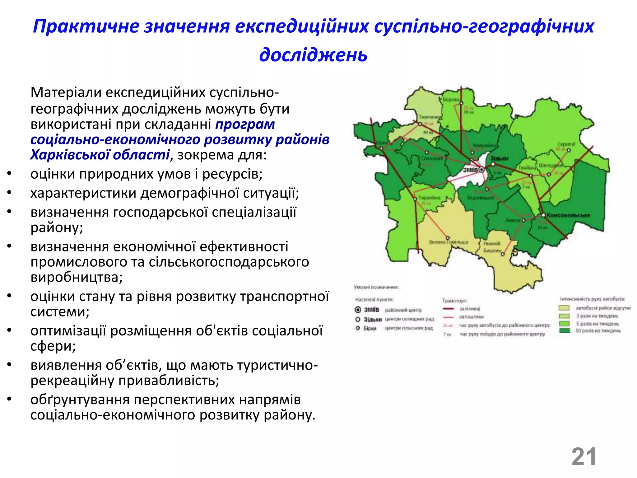 Практичне значення експедиційних суспільно-географічних
                         досліджень
    Матеріали експедиційних суспільно-
    географічних досліджень можуть бути
    використані при складанні програм
    соціально-економічного розвитку районів
    Харківської області, зокрема для:
•   оцінки природних умов і ресурсів;
•   характеристики демографічної ситуації;
•   визначення господарської спеціалізації
    району;
•   визначення економічної ефективності
    промислового та сільськогосподарського
    виробництва;
•   оцінки стану та рівня розвитку транспортної
    системи;
•   оптимізації розміщення об'єктів соціальної
    сфери;
•   виявлення об’єктів, що мають туристично-
    рекреаційну привабливість;
•   обґрунтування перспективних напрямів
    соціально-економічного розвитку району.

                                                        21
 