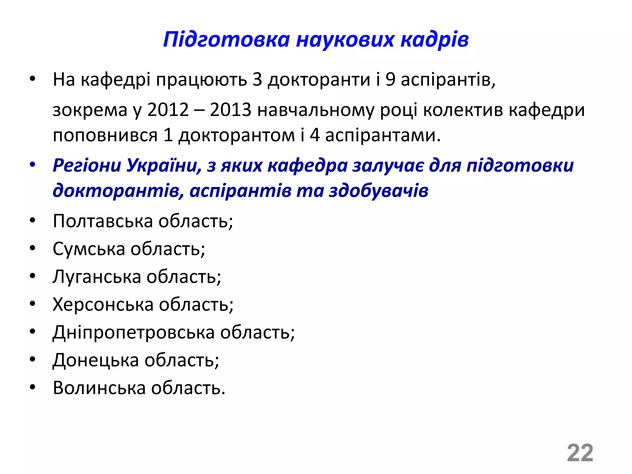 Підготовка наукових кадрів
• На кафедрі працюють 3 докторанти і 9 аспірантів,
  зокрема у 2012 – 2013 навчальному році колектив кафедри
  поповнився 1 докторантом і 4 аспірантами.
• Регіони України, з яких кафедра залучає для підготовки
  докторантів, аспірантів та здобувачів
• Полтавська область;
• Сумська область;
• Луганська область;
• Херсонська область;
• Дніпропетровська область;
• Донецька область;
• Волинська область.


                                                       22
 
