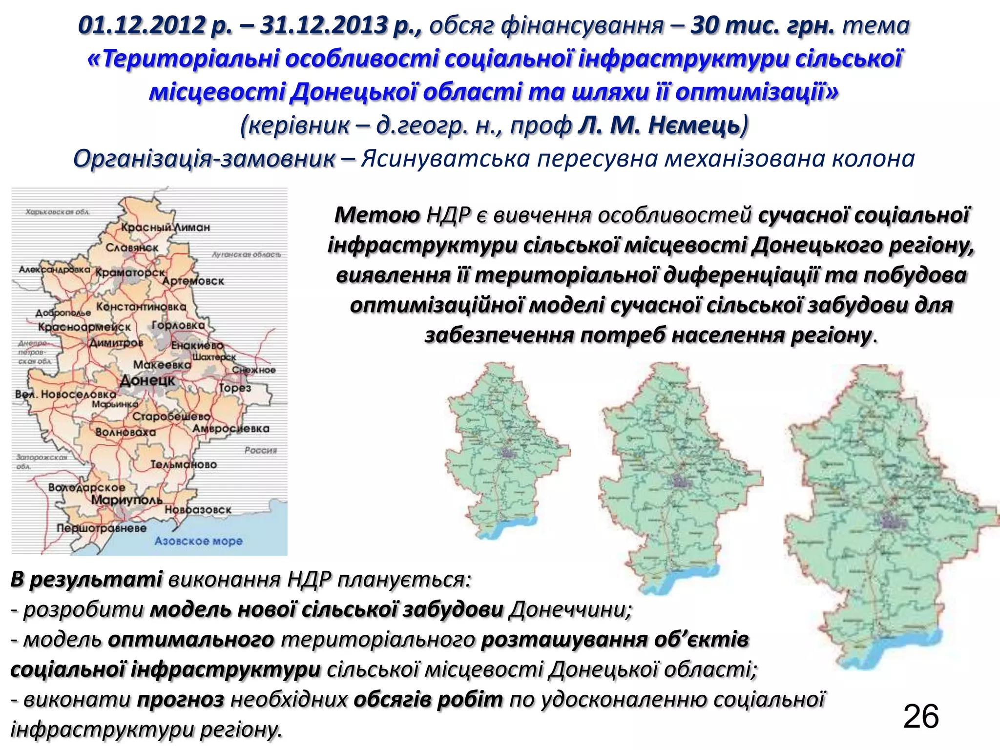 01.12.2012 р. – 31.12.2013 р., обсяг фінансування – 30 тис. грн. тема
      «Територіальні особливості соціальної інфраструктури сільської
           місцевості Донецької області та шляхи її оптимізації»
                   (керівник – д.геогр. н., проф Л. М. Нємець)
     Організація-замовник – Ясинуватська пересувна механізована колона

                            Метою НДР є вивчення особливостей сучасної соціальної
                           інфраструктури сільської місцевості Донецького регіону,
                            виявлення її територіальної диференціації та побудова
                             оптимізаційної моделі сучасної сільської забудови для
                                   забезпечення потреб населення регіону.




В результаті виконання НДР планується:
- розробити модель нової сільської забудови Донеччини;
- модель оптимального територіального розташування об’єктів
соціальної інфраструктури сільської місцевості Донецької області;
- виконати прогноз необхідних обсягів робіт по удосконаленню соціальної
інфраструктури регіону.                                                    26
 
