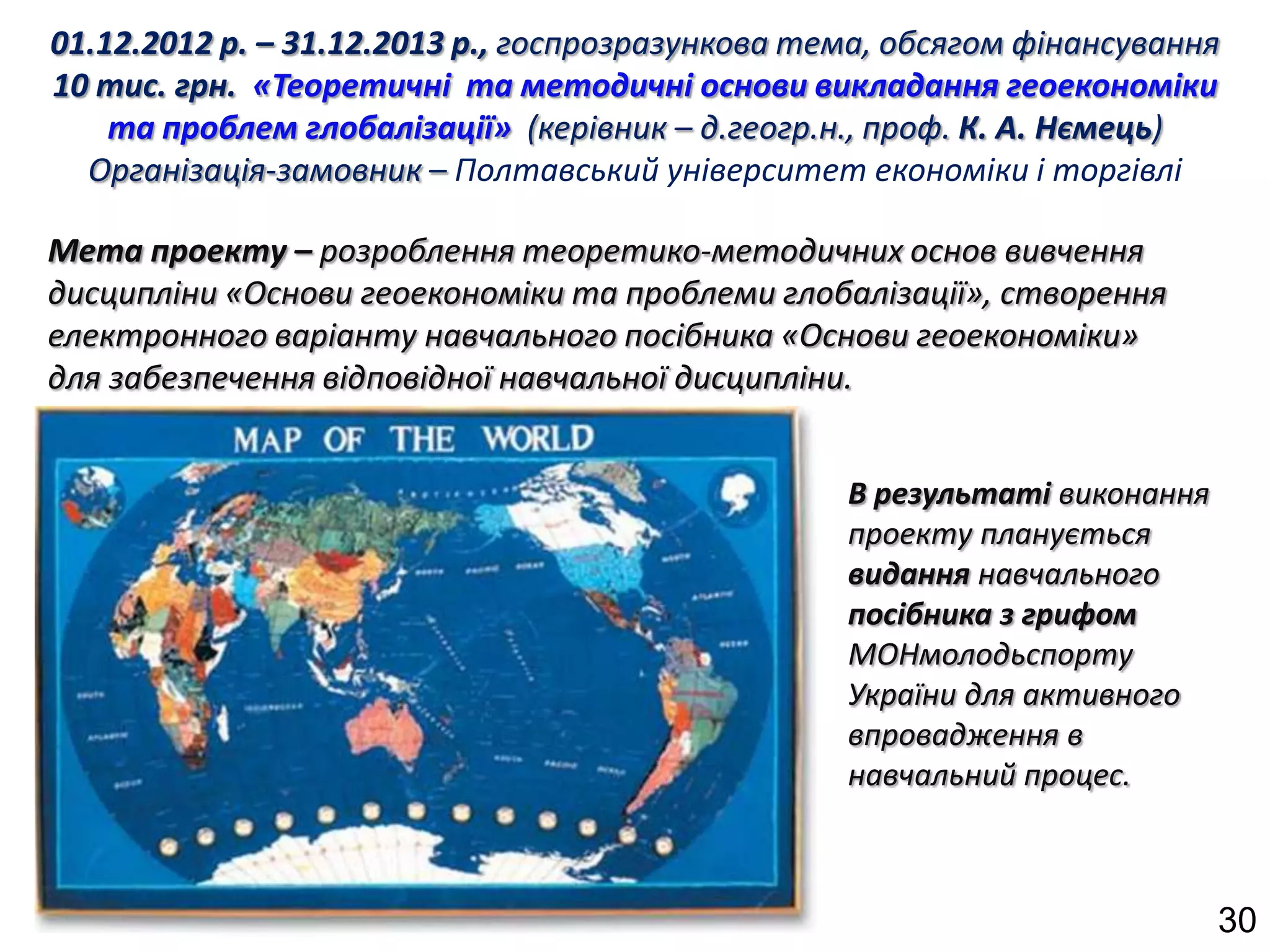 01.12.2012 р. – 31.12.2013 р., госпрозразункова тема, обсягом фінансування
10 тис. грн. «Теоретичні та методичні основи викладання геоекономіки
    та проблем глобалізації» (керівник – д.геогр.н., проф. К. А. Нємець)
  Організація-замовник – Полтавський університет економіки і торгівлі

Мета проекту – розроблення теоретико-методичних основ вивчення
дисципліни «Основи геоекономіки та проблеми глобалізації», створення
електронного варіанту навчального посібника «Основи геоекономіки»
для забезпечення відповідної навчальної дисципліни.


                                                  В результаті виконання
                                                  проекту планується
                                                  видання навчального
                                                  посібника з грифом
                                                  МОНмолодьспорту
                                                  України для активного
                                                  впровадження в
                                                  навчальний процес.



                                                                           30
 