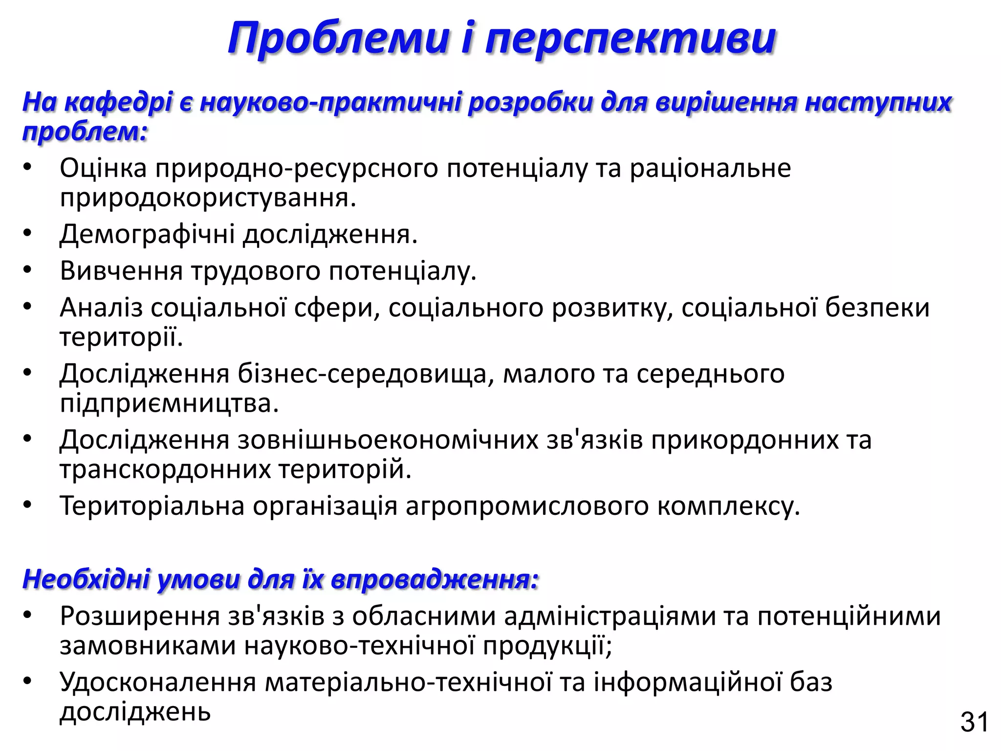 Проблеми і перспективи
На кафедрі є науково-практичні розробки для вирішення наступних
проблем:
• Оцінка природно-ресурсного потенціалу та раціональне
  природокористування.
• Демографічні дослідження.
• Вивчення трудового потенціалу.
• Аналіз соціальної сфери, соціального розвитку, соціальної безпеки
  території.
• Дослідження бізнес-середовища, малого та середнього
  підприємництва.
• Дослідження зовнішньоекономічних зв'язків прикордонних та
  транскордонних територій.
• Територіальна організація агропромислового комплексу.

Необхідні умови для їх впровадження:
• Розширення зв'язків з обласними адміністраціями та потенційними
  замовниками науково-технічної продукції;
• Удосконалення матеріально-технічної та інформаційної баз
  досліджень                                                      31
 