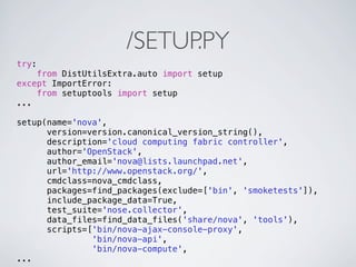 /SETUP.PY
try:
    from DistUtilsExtra.auto import setup
except ImportError:
    from setuptools import setup
...

setup(name='nova',
      version=version.canonical_version_string(),
      description='cloud computing fabric controller',
      author='OpenStack',
      author_email='nova@lists.launchpad.net',
      url='http://www.openstack.org/',
      cmdclass=nova_cmdclass,
      packages=find_packages(exclude=['bin', 'smoketests']),
      include_package_data=True,
      test_suite='nose.collector',
      data_files=find_data_files('share/nova', 'tools'),
      scripts=['bin/nova-ajax-console-proxy',
               'bin/nova-api',
               'bin/nova-compute',
...
 