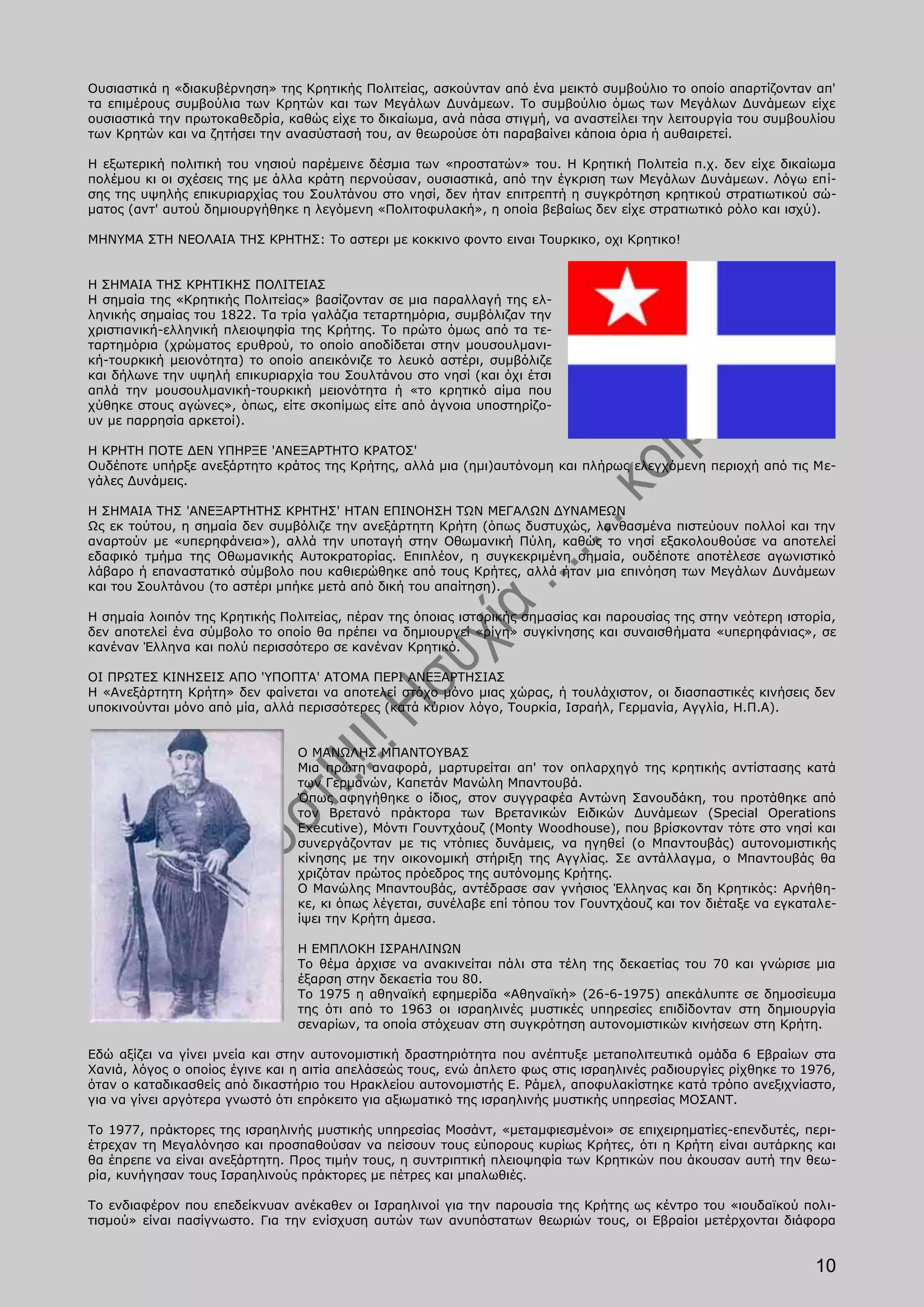 Ουσιαστικά η «διακυβέρνηση» της Κρητικής Πολιτείας, ασκούνταν από ένα μεικτό συμβούλιο το οποίο απαρτίζονταν απ'
τα επιμέρους συμβούλια των Κρητών και των Μεγάλων Δυνάμεων. Το συμβούλιο όμως των Μεγάλων Δυνάμεων είχε
ουσιαστικά την πρωτοκαθεδρία, καθώς είχε το δικαίωμα, ανά πάσα στιγμή, να αναστείλει την λειτουργία του συμβουλίου
των Κρητών και να ζητήσει την ανασύστασή του, αν θεωρούσε ότι παραβαίνει κάποια όρια ή αυθαιρετεί.

Η εξωτερική πολιτική του νησιού παρέμεινε δέσμια των «προστατών» του. Η Κρητική Πολιτεία π.χ. δεν είχε δικαίωμα
πολέμου κι οι σχέσεις της με άλλα κράτη περνούσαν, ουσιαστικά, από την έγκριση των Μεγάλων Δυνάμεων. Λόγω επί-
σης της υψηλής επικυριαρχίας του Σουλτάνου στο νησί, δεν ήταν επιτρεπτή η συγκρότηση κρητικού στρατιωτικού σώ-
ματος (αντ' αυτού δημιουργήθηκε η λεγόμενη «Πολιτοφυλακή», η οποία βεβαίως δεν είχε στρατιωτικό ρόλο και ισχύ).

ΜΗΝΥΜΑ ΣΤΗ ΝΕΟΛΑΙΑ ΤΗΣ ΚΡΗΤΗΣ: Το αστερι με κοκκινο φοντο ειναι Τουρκικο, οχι Κρητικο!


Η ΣΗΜΑΙΑ ΤΗΣ ΚΡΗΤΙΚΗΣ ΠΟΛΙΤΕΙΑΣ
Η σημαία της «Κρητικής Πολιτείας» βασίζονταν σε μια παραλλαγή της ελ-
ληνικής σημαίας του 1822. Τα τρία γαλάζια τεταρτημόρια, συμβόλιζαν την
χριστιανική-ελληνική πλειοψηφία της Κρήτης. Το πρώτο όμως από τα τε-
ταρτημόρια (χρώματος ερυθρού, το οποίο αποδίδεται στην μουσουλμανι-
κή-τουρκική μειονότητα) το οποίο απεικόνιζε το λευκό αστέρι, συμβόλιζε
και δήλωνε την υψηλή επικυριαρχία του Σουλτάνου στο νησί (και όχι έτσι
απλά την μουσουλμανική-τουρκική μειονότητα ή «το κρητικό αίμα που
χύθηκε στους αγώνες», όπως, είτε σκοπίμως είτε από άγνοια υποστηρίζο-
υν με παρρησία αρκετοί).

Η ΚΡΗΤΗ ΠΟΤΕ ΔΕΝ ΥΠΗΡΞΕ 'ΑΝΕΞΑΡΤΗΤΟ ΚΡΑΤΟΣ'
Ουδέποτε υπήρξε ανεξάρτητο κράτος της Κρήτης, αλλά μια (ημι)αυτόνομη και πλήρως ελεγχόμενη περιοχή από τις Με-
γάλες Δυνάμεις.

Η ΣΗΜΑΙΑ ΤΗΣ 'ΑΝΕΞΑΡΤΗΤΗΣ ΚΡΗΤΗΣ' ΗΤΑΝ ΕΠΙΝΟΗΣΗ ΤΩΝ ΜΕΓΑΛΩΝ ΔΥΝΑΜΕΩΝ
Ως εκ τούτου, η σημαία δεν συμβόλιζε την ανεξάρτητη Κρήτη (όπως δυστυχώς, λανθασμένα πιστεύουν πολλοί και την
αναρτούν με «υπερηφάνεια»), αλλά την υποταγή στην Οθωμανική Πύλη, καθώς το νησί εξακολουθούσε να αποτελεί
εδαφικό τμήμα της Οθωμανικής Αυτοκρατορίας. Επιπλέον, η συγκεκριμένη σημαία, ουδέποτε αποτέλεσε αγωνιστικό
λάβαρο ή επαναστατικό σύμβολο που καθιερώθηκε από τους Κρήτες, αλλά ήταν μια επινόηση των Μεγάλων Δυνάμεων
και του Σουλτάνου (το αστέρι μπήκε μετά από δική του απαίτηση).

Η σημαία λοιπόν της Κρητικής Πολιτείας, πέραν της όποιας ιστορικής σημασίας και παρουσίας της στην νεότερη ιστορία,
δεν αποτελεί ένα σύμβολο το οποίο θα πρέπει να δημιουργεί «ρίγη» συγκίνησης και συναισθήματα «υπερηφάνιας», σε
κανέναν Έλληνα και πολύ περισσότερο σε κανέναν Κρητικό.

ΟΙ ΠΡΩΤΕΣ ΚΙΝΗΣΕΙΣ ΑΠΟ 'ΥΠΟΠΤΑ' ΑΤΟΜΑ ΠΕΡΙ ΑΝΕΞΑΡΤΗΣΙΑΣ
Η «Ανεξάρτητη Κρήτη» δεν φαίνεται να αποτελεί στόχο μόνο μιας χώρας, ή τουλάχιστον, οι διασπαστικές κινήσεις δεν
υποκινούνται μόνο από μία, αλλά περισσότερες (κατά κύριον λόγο, Τουρκία, Ισραήλ, Γερμανία, Αγγλία, Η.Π.Α).


                                Ο ΜΑΝΩΛΗΣ ΜΠΑΝΤΟΥΒΑΣ
                                Μια πρώτη αναφορά, μαρτυρείται απ' τον οπλαρχηγό της κρητικής αντίστασης κατά
                                των Γερμανών, Καπετάν Μανώλη Μπαντουβά.
                                Όπως αφηγήθηκε ο ίδιος, στον συγγραφέα Αντώνη Σανουδάκη, του προτάθηκε από
                                τον Βρετανό πράκτορα των Βρετανικών Ειδικών Δυνάμεων (Special Operations
                                Executive), Μόντι Γουντχάουζ (Monty Woodhouse), που βρίσκονταν τότε στο νησί και
                                συνεργάζονταν με τις ντόπιες δυνάμεις, να ηγηθεί (ο Μπαντουβάς) αυτονομιστικής
                                κίνησης με την οικονομική στήριξη της Αγγλίας. Σε αντάλλαγμα, ο Μπαντουβάς θα
                                χριζόταν πρώτος πρόεδρος της αυτόνομης Κρήτης.
                                Ο Μανώλης Μπαντουβάς, αντέδρασε σαν γνήσιος Έλληνας και δη Κρητικός: Αρνήθη-
                                κε, κι όπως λέγεται, συνέλαβε επί τόπου τον Γουντχάουζ και τον διέταξε να εγκαταλε-
                                ίψει την Κρήτη άμεσα.

                                Η ΕΜΠΛΟΚΗ ΙΣΡΑΗΛIΝΩΝ
                                Το θέμα άρχισε να ανακινείται πάλι στα τέλη της δεκαετίας του 70 και γνώρισε μια
                                έξαρση στην δεκαετία του 80.
                                Το 1975 η αθηναϊκή εφημερίδα «Αθηναϊκή» (26-6-1975) απεκάλυπτε σε δημοσίευμα
                                της ότι από το 1963 οι ισραηλινές μυστικές υπηρεσίες επιδίδονταν στη δημιουργία
                                σεναρίων, τα οποία στόχευαν στη συγκρότηση αυτονομιστικών κινήσεων στη Κρήτη.

Εδώ αξίζει να γίνει μνεία και στην αυτονομιστική δραστηριότητα που ανέπτυξε μεταπολιτευτικά ομάδα 6 Εβραίων στα
Χανιά, λόγος ο οποίος έγινε και η αιτία απελάσεώς τους, ενώ άπλετο φως στις ισραηλινές ραδιουργίες ρίχθηκε το 1976,
όταν ο καταδικασθείς από δικαστήριο του Ηρακλείου αυτονομιστής Ε. Ράμελ, αποφυλακίστηκε κατά τρόπο ανεξιχνίαστο,
για να γίνει αργότερα γνωστό ότι επρόκειτο για αξιωματικό της ισραηλινής μυστικής υπηρεσίας ΜΟΣΑΝΤ.

Το 1977, πράκτορες της ισραηλινής μυστικής υπηρεσίας Μοσάντ, «μεταμφιεσμένοι» σε επιχειρηματίες-επενδυτές, περι-
έτρεχαν τη Μεγαλόνησο και προσπαθούσαν να πείσουν τους εύπορους κυρίως Κρήτες, ότι η Κρήτη είναι αυτάρκης και
θα έπρεπε να είναι ανεξάρτητη. Προς τιμήν τους, η συντριπτική πλειοψηφία των Κρητικών που άκουσαν αυτή την θεω-
ρία, κυνήγησαν τους Ισραηλινούς πράκτορες με πέτρες και μπαλωθιές.

Το ενδιαφέρον που επεδείκνυαν ανέκαθεν οι Ισραηλινοί για την παρουσία της Κρήτης ως κέντρο του «ιουδαϊκού πολι-
τισμού» είναι πασίγνωστο. Για την ενίσχυση αυτών των ανυπόστατων θεωριών τους, οι Εβραίοι μετέρχονται διάφορα


                                                                                                               10
 
