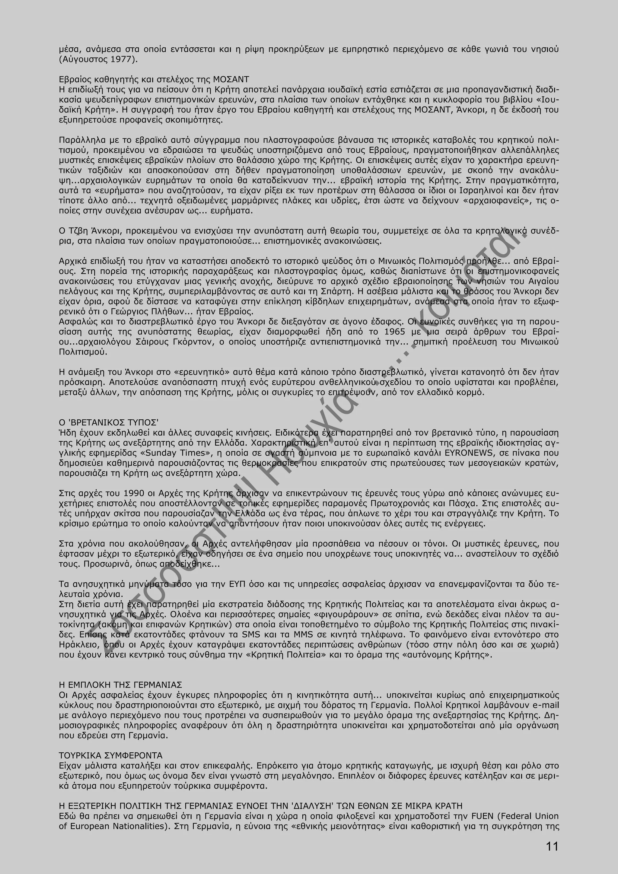 μέσα, ανάμεσα στα οποία εντάσσεται και η ρίψη προκηρύξεων με εμπρηστικό περιεχόμενο σε κάθε γωνιά του νησιού
(Αύγουστος 1977).

Εβραίος καθηγητής και στελέχος της ΜΟΣΑΝΤ
Η επιδίωξή τους για να πείσουν ότι η Κρήτη αποτελεί πανάρχαια ιουδαϊκή εστία εστιάζεται σε μια προπαγανδιστική διαδι-
κασία ψευδεπίγραφων επιστημονικών ερευνών, στα πλαίσια των οποίων εντάχθηκε και η κυκλοφορία του βιβλίου «Ιου-
δαϊκή Κρήτη». Η συγγραφή του ήταν έργο του Εβραίου καθηγητή και στελέχους της ΜΟΣΑΝΤ, Άνκορι, η δε έκδοσή του
εξυπηρετούσε προφανείς σκοπιμότητες.

Παράλληλα με το εβραϊκό αυτό σύγγραμμα που πλαστογραφούσε βάναυσα τις ιστορικές καταβολές του κρητικού πολι-
τισμού, προκειμένου να εδραιώσει τα ψευδώς υποστηριζόμενα από τους Εβραίους, πραγματοποιήθηκαν αλλεπάλληλες
μυστικές επισκέψεις εβραϊκών πλοίων στο θαλάσσιο χώρο της Κρήτης. Οι επισκέψεις αυτές είχαν το χαρακτήρα ερευνη-
τικών ταξιδιών και αποσκοπούσαν στη δήθεν πραγματοποίηση υποθαλάσσιων ερευνών, με σκοπό την ανακάλυ-
ψη...αρχαιολογικών ευρημάτων τα οποία θα καταδείκνυαν την... εβραϊκή ιστορία της Κρήτης. Στην πραγματικότητα,
αυτά τα «ευρήματα» που αναζητούσαν, τα είχαν ρίξει εκ των προτέρων στη θάλασσα οι ίδιοι οι Ισραηλινοί και δεν ήταν
τίποτε άλλο από... τεχνητά οξειδωμένες μαρμάρινες πλάκες και υδρίες, έτσι ώστε να δείχνουν «αρχαιοφανείς», τις ο-
ποίες στην συνέχεια ανέσυραν ως... ευρήματα.

Ο Τζβη Άνκορι, προκειμένου να ενισχύσει την ανυπόστατη αυτή θεωρία του, συμμετείχε σε όλα τα κρητολογικά συνέδ-
ρια, στα πλαίσια των οποίων πραγματοποιούσε... επιστημονικές ανακοινώσεις.

Αρχικά επιδίωξή του ήταν να καταστήσει αποδεκτό το ιστορικό ψεύδος ότι ο Μινωικός Πολιτισμός προήλθε... από Εβραί-
ους. Στη πορεία της ιστορικής παραχαράξεως και πλαστογραφίας όμως, καθώς διαπίστωνε ότι οι επιστημονικοφανείς
ανακοινώσεις του ετύγχαναν μιας γενικής ανοχής, διεύρυνε το αρχικό σχέδιο εβραιοποίησης των νησιών του Αιγαίου
πελάγους και της Κρήτης, συμπεριλαμβάνοντας σε αυτό και τη Σπάρτη. Η ασέβεια μάλιστα και το θράσος του Άνκορι δεν
είχαν όρια, αφού δε δίστασε να καταφύγει στην επίκληση κίβδηλων επιχειρημάτων, ανάμεσα στα οποία ήταν το εξωφ-
ρενικό ότι ο Γεώργιος Πλήθων... ήταν Εβραίος.
Ασφαλώς και το διαστρεβλωτικό έργο του Άνκορι δε διεξαγόταν σε άγονο έδαφος. Οι ευνοϊκές συνθήκες για τη παρου-
σίαση αυτής της ανυπόστατης θεωρίας, είχαν διαμορφωθεί ήδη από το 1965 με μια σειρά άρθρων του Εβραί-
ου...αρχαιολόγου Σάιρους Γκόρντον, ο οποίος υποστήριζε αντιεπιστημονικά την... σημιτική προέλευση του Μινωικού
Πολιτισμού.

Η ανάμειξη του Άνκορι στο «ερευνητικό» αυτό θέμα κατά κάποιο τρόπο διαστρεβλωτικό, γίνεται κατανοητό ότι δεν ήταν
πρόσκαιρη. Αποτελούσε αναπόσπαστη πτυχή ενός ευρύτερου ανθελληνικού σχεδίου το οποίο υφίσταται και προβλέπει,
μεταξύ άλλων, την απόσπαση της Κρήτης, μόλις οι συγκυρίες το επιτρέψουν, από τον ελλαδικό κορμό.


Ο 'ΒΡΕΤΑΝΙΚΟΣ ΤΥΠΟΣ'
Ήδη έχουν εκδηλωθεί και άλλες συναφείς κινήσεις. Ειδικότερα έχει παρατηρηθεί από τον βρετανικό τύπο, η παρουσίαση
της Κρήτης ως ανεξάρτητης από την Ελλάδα. Χαρακτηριστική επ' αυτού είναι η περίπτωση της εβραϊκής ιδιοκτησίας αγ-
γλικής εφημερίδας «Sunday Times», η οποία σε αγαστή σύμπνοια με το ευρωπαϊκό κανάλι EYRONEWS, σε πίνακα που
δημοσιεύει καθημερινά παρουσιάζοντας τις θερμοκρασίες που επικρατούν στις πρωτεύουσες των μεσογειακών κρατών,
παρουσιάζει τη Κρήτη ως ανεξάρτητη χώρα.

Στις αρχές του 1990 οι Αρχές της Κρήτης άρχισαν να επικεντρώνουν τις έρευνές τους γύρω από κάποιες ανώνυμες ευ-
χετήριες επιστολές που αποστέλλονταν σε τοπικές εφημερίδες παραμονές Πρωτοχρονιάς και Πάσχα. Στις επιστολές αυ-
τές υπήρχαν σκίτσα που παρουσίαζαν την Ελλάδα ως ένα τέρας, που άπλωνε το χέρι του και στραγγάλιζε την Κρήτη. Το
κρίσιμο ερώτημα το οποίο καλούνταν να απαντήσουν ήταν ποιοι υποκινούσαν όλες αυτές τις ενέργειες.

Στα χρόνια που ακολούθησαν, οι Αρχές αντελήφθησαν μία προσπάθεια να πέσουν οι τόνοι. Οι μυστικές έρευνες, που
έφτασαν μέχρι το εξωτερικό, είχαν οδηγήσει σε ένα σημείο που υποχρέωνε τους υποκινητές να... αναστείλουν το σχέδιό
τους. Προσωρινά, όπως αποδείχθηκε...

Τα ανησυχητικά μηνύματα τόσο για την ΕΥΠ όσο και τις υπηρεσίες ασφαλείας άρχισαν να επανεμφανίζονται τα δύο τε-
λευταία χρόνια.
Στη διετία αυτή έχει παρατηρηθεί μία εκστρατεία διάδοσης της Κρητικής Πολιτείας και τα αποτελέσματα είναι άκρως α-
νησυχητικά για τις Αρχές. Ολοένα και περισσότερες σημαίες «φιγουράρουν» σε σπίτια, ενώ δεκάδες είναι πλέον τα αυ-
τοκίνητα (ακόμη και επιφανών Κρητικών) στα οποία είναι τοποθετημένο το σύμβολο της Κρητικής Πολιτείας στις πινακί-
δες. Επίσης κατά εκατοντάδες φτάνουν τα SMS και τα MMS σε κινητά τηλέφωνα. Το φαινόμενο είναι εντονότερο στο
Ηράκλειο, όπου οι Αρχές έχουν καταγράψει εκατοντάδες περιπτώσεις ανθρώπων (τόσο στην πόλη όσο και σε χωριά)
που έχουν κάνει κεντρικό τους σύνθημα την «Κρητική Πολιτεία» και το όραμα της «αυτόνομης Κρήτης».


Η ΕΜΠΛΟΚΗ ΤΗΣ ΓΕΡΜΑΝΙΑΣ
Οι Αρχές ασφαλείας έχουν έγκυρες πληροφορίες ότι η κινητικότητα αυτή... υποκινείται κυρίως από επιχειρηματικούς
κύκλους που δραστηριοποιούνται στο εξωτερικό, με αιχμή του δόρατος τη Γερμανία. Πολλοί Κρητικοί λαμβάνουν e-mail
με ανάλογο περιεχόμενο που τους προτρέπει να συσπειρωθούν για το μεγάλο όραμα της ανεξαρτησίας της Κρήτης. Δη-
μοσιογραφικές πληροφορίες αναφέρουν ότι όλη η δραστηριότητα υποκινείται και χρηματοδοτείται από μία οργάνωση
που εδρεύει στη Γερμανία.

ΤΟΥΡΚΙΚΑ ΣΥΜΦΕΡΟΝΤΑ
Είχαν μάλιστα καταλήξει και στον επικεφαλής. Επρόκειτο για άτομο κρητικής καταγωγής, με ισχυρή θέση και ρόλο στο
εξωτερικό, που όμως ως όνομα δεν είναι γνωστό στη μεγαλόνησο. Επιπλέον οι διάφορες έρευνες κατέληξαν και σε μερι-
κά άτομα που εξυπηρετούν τούρκικα συμφέροντα.

Η ΕΞΩΤΕΡΙΚΗ ΠΟΛΙΤΙΚΗ ΤΗΣ ΓΕΡΜΑΝΙΑΣ ΕΥΝΟΕΙ ΤΗΝ 'ΔΙΑΛΥΣΗ' ΤΩΝ ΕΘΝΩΝ ΣΕ ΜΙΚΡΑ ΚΡΑΤΗ
Εδώ θα πρέπει να σημειωθεί ότι η Γερμανία είναι η χώρα η οποία φιλοξενεί και χρηματοδοτεί την FUEN (Federal Union
of European Nationalities). Στη Γερμανία, η εύνοια της «εθνικής μειονότητας» είναι καθοριστική για τη συγκρότηση της

                                                                                                                 11
 