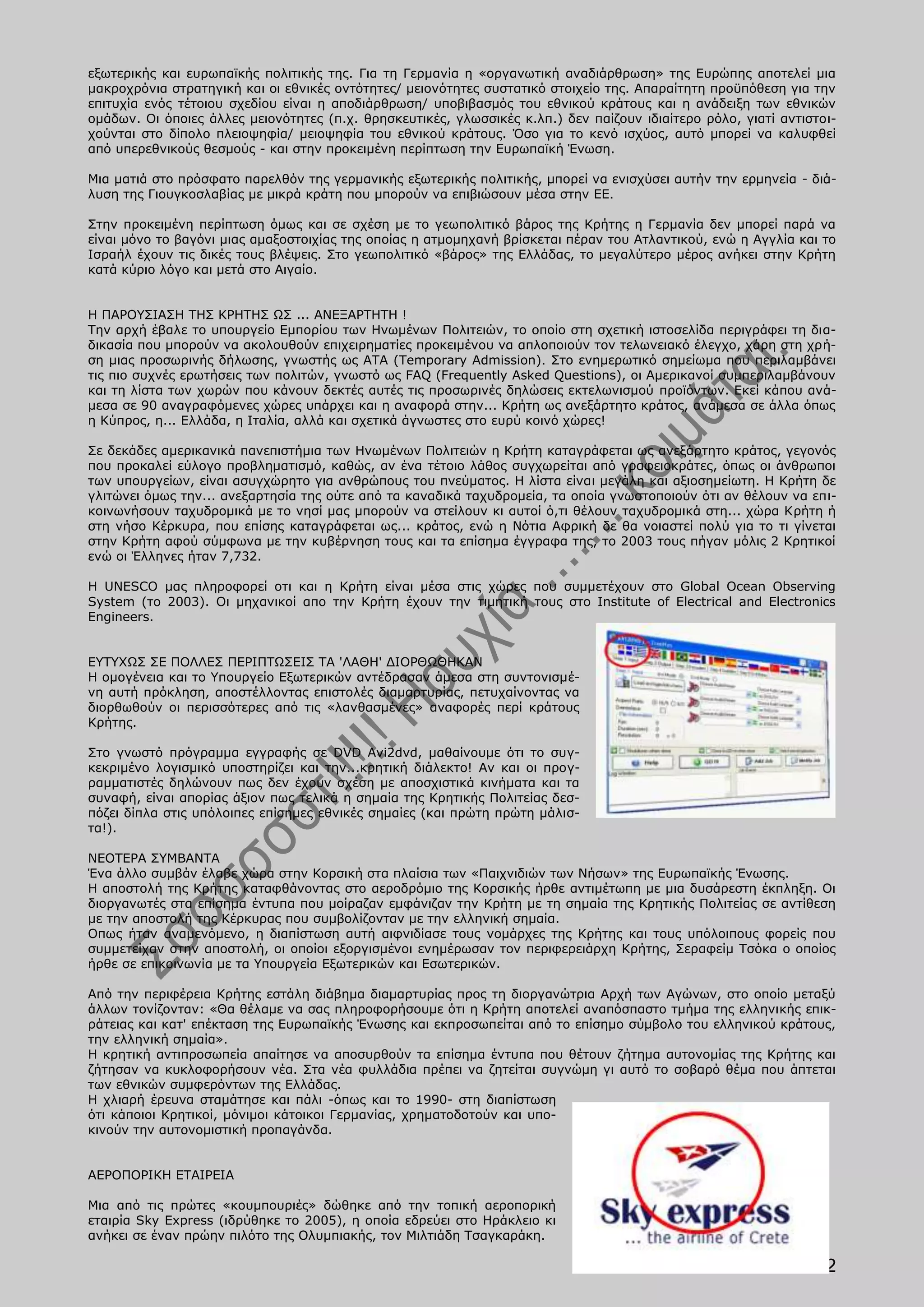 εξωτερικής και ευρωπαϊκής πολιτικής της. Για τη Γερμανία η «οργανωτική αναδιάρθρωση» της Ευρώπης αποτελεί μια
μακροχρόνια στρατηγική και οι εθνικές οντότητες/ μειονότητες συστατικό στοιχείο της. Απαραίτητη προϋπόθεση για την
επιτυχία ενός τέτοιου σχεδίου είναι η αποδιάρθρωση/ υποβιβασμός του εθνικού κράτους και η ανάδειξη των εθνικών
ομάδων. Οι όποιες άλλες μειονότητες (π.χ. θρησκευτικές, γλωσσικές κ.λπ.) δεν παίζουν ιδιαίτερο ρόλο, γιατί αντιστοι-
χούνται στο δίπολο πλειοψηφία/ μειοψηφία του εθνικού κράτους. Όσο για το κενό ισχύος, αυτό μπορεί να καλυφθεί
από υπερεθνικούς θεσμούς - και στην προκειμένη περίπτωση την Ευρωπαϊκή Ένωση.

Μια ματιά στο πρόσφατο παρελθόν της γερμανικής εξωτερικής πολιτικής, μπορεί να ενισχύσει αυτήν την ερμηνεία - διά-
λυση της Γιουγκοσλαβίας με μικρά κράτη που μπορούν να επιβιώσουν μέσα στην ΕΕ.

Στην προκειμένη περίπτωση όμως και σε σχέση με το γεωπολιτικό βάρος της Κρήτης η Γερμανία δεν μπορεί παρά να
είναι μόνο το βαγόνι μιας αμαξοστοιχίας της οποίας η ατμομηχανή βρίσκεται πέραν του Ατλαντικού, ενώ η Αγγλία και το
Ισραήλ έχουν τις δικές τους βλέψεις. Στο γεωπολιτικό «βάρος» της Ελλάδας, το μεγαλύτερο μέρος ανήκει στην Κρήτη
κατά κύριο λόγο και μετά στο Αιγαίο.


Η ΠΑΡΟΥΣΙΑΣΗ ΤΗΣ ΚΡΗΤΗΣ ΩΣ ... ΑΝΕΞΑΡΤΗΤΗ !
Την αρχή έβαλε το υπουργείο Εμπορίου των Ηνωμένων Πολιτειών, το οποίο στη σχετική ιστοσελίδα περιγράφει τη δια-
δικασία που μπορούν να ακολουθούν επιχειρηματίες προκειμένου να απλοποιούν τον τελωνειακό έλεγχο, χάρη στη χρή-
ση μιας προσωρινής δήλωσης, γνωστής ως ΑΤΑ (Temporary Admission). Στο ενημερωτικό σημείωμα που περιλαμβάνει
τις πιο συχνές ερωτήσεις των πολιτών, γνωστό ως FAQ (Frequently Asked Questions), οι Αμερικανοί συμπεριλαμβάνουν
και τη λίστα των χωρών που κάνουν δεκτές αυτές τις προσωρινές δηλώσεις εκτελωνισμού προϊόντων. Εκεί κάπου ανά-
μεσα σε 90 αναγραφόμενες χώρες υπάρχει και η αναφορά στην... Κρήτη ως ανεξάρτητο κράτος, ανάμεσα σε άλλα όπως
η Κύπρος, η... Ελλάδα, η Ιταλία, αλλά και σχετικά άγνωστες στο ευρύ κοινό χώρες!

Σε δεκάδες αμερικανικά πανεπιστήμια των Ηνωμένων Πολιτειών η Κρήτη καταγράφεται ως ανεξάρτητο κράτος, γεγονός
που προκαλεί εύλογο προβληματισμό, καθώς, αν ένα τέτοιο λάθος συγχωρείται από γραφειοκράτες, όπως οι άνθρωποι
των υπουργείων, είναι ασυγχώρητο για ανθρώπους του πνεύματος. Η λίστα είναι μεγάλη και αξιοσημείωτη. Η Κρήτη δε
γλιτώνει όμως την... ανεξαρτησία της ούτε από τα καναδικά ταχυδρομεία, τα οποία γνωστοποιούν ότι αν θέλουν να επι-
κοινωνήσουν ταχυδρομικά με το νησί μας μπορούν να στείλουν κι αυτοί ό,τι θέλουν ταχυδρομικά στη... χώρα Κρήτη ή
στη νήσο Κέρκυρα, που επίσης καταγράφεται ως... κράτος, ενώ η Νότια Αφρική δε θα νοιαστεί πολύ για το τι γίνεται
στην Κρήτη αφού σύμφωνα με την κυβέρνηση τους και τα επίσημα έγγραφα της, το 2003 τους πήγαν μόλις 2 Κρητικοί
ενώ οι Έλληνες ήταν 7,732.

H UNESCO μας πληροφορεί οτι και η Κρήτη είναι μέσα στις χώρες που συμμετέχουν στο Global Ocean Observing
System (το 2003). Οι μηχανικοί απο την Κρήτη έχουν την τιμητική τους στο Institute of Electrical and Electronics
Engineers.


ΕΥΤΥΧΩΣ ΣΕ ΠΟΛΛΕΣ ΠΕΡΙΠΤΩΣΕΙΣ ΤΑ 'ΛΑΘΗ' ΔΙΟΡΘΩΘΗΚΑΝ
Η ομογένεια και το Υπουργείο Εξωτερικών αντέδρασαν άμεσα στη συντονισμέ-
νη αυτή πρόκληση, αποστέλλοντας επιστολές διαμαρτυρίας, πετυχαίνοντας να
διορθωθούν οι περισσότερες από τις «λανθασμένες» αναφορές περί κράτους
Κρήτης.

Στο γνωστό πρόγραμμα εγγραφής σε DVD Avi2dvd, μαθαίνουμε ότι το συγ-
κεκριμένο λογισμικό υποστηρίζει και την...κρητική διάλεκτο! Αν και οι προγ-
ραμματιστές δηλώνουν πως δεν έχουν σχέση με αποσχιστικά κινήματα και τα
συναφή, είναι απορίας άξιον πως τελικά η σημαία της Κρητικής Πολιτείας δεσ-
πόζει δίπλα στις υπόλοιπες επίσημες εθνικές σημαίες (και πρώτη πρώτη μάλισ-
τα!).

ΝΕΟΤΕΡA ΣΥΜΒΑΝTA
Ένα άλλο συμβάν έλαβε χώρα στην Κορσική στα πλαίσια των «Παιχνιδιών των Νήσων» της Ευρωπαϊκής Ένωσης.
Η αποστολή της Κρήτης καταφθάνοντας στο αεροδρόμιο της Κορσικής ήρθε αντιμέτωπη με μια δυσάρεστη έκπληξη. Οι
διοργανωτές στα επίσημα έντυπα που μοίραζαν εμφάνιζαν την Κρήτη με τη σημαία της Κρητικής Πολιτείας σε αντίθεση
με την αποστολή της Κέρκυρας που συμβολίζονταν με την ελληνική σημαία.
Οπως ήταν αναμενόμενο, η διαπίστωση αυτή αιφνιδίασε τους νομάρχες της Κρήτης και τους υπόλοιπους φορείς που
συμμετείχαν στην αποστολή, οι οποίοι εξοργισμένοι ενημέρωσαν τον περιφερειάρχη Κρήτης, Σεραφείμ Τσόκα ο οποίος
ήρθε σε επικοινωνία με τα Υπουργεία Εξωτερικών και Εσωτερικών.

Από την περιφέρεια Κρήτης εστάλη διάβημα διαμαρτυρίας προς τη διοργανώτρια Αρχή των Αγώνων, στο οποίο μεταξύ
άλλων τονίζονταν: «Θα θέλαμε να σας πληροφορήσουμε ότι η Κρήτη αποτελεί αναπόσπαστο τμήμα της ελληνικής επικ-
ράτειας και κατ' επέκταση της Ευρωπαϊκής Ένωσης και εκπροσωπείται από το επίσημο σύμβολο του ελληνικού κράτους,
την ελληνική σημαία».
Η κρητική αντιπροσωπεία απαίτησε να αποσυρθούν τα επίσημα έντυπα που θέτουν ζήτημα αυτονομίας της Κρήτης και
ζήτησαν να κυκλοφορήσουν νέα. Στα νέα φυλλάδια πρέπει να ζητείται συγνώμη γι αυτό το σοβαρό θέμα που άπτεται
των εθνικών συμφερόντων της Ελλάδας.
Η χλιαρή έρευνα σταμάτησε και πάλι -όπως και το 1990- στη διαπίστωση
ότι κάποιοι Κρητικοί, μόνιμοι κάτοικοι Γερμανίας, χρηματοδοτούν και υπο-
κινούν την αυτονομιστική προπαγάνδα.


ΑΕΡΟΠΟΡΙΚΗ ΕΤΑΙΡΕΙΑ

Μια από τις πρώτες «κουμπουριές» δώθηκε από την τοπική αεροπορική
εταιρία Sky Express (ιδρύθηκε το 2005), η οποία εδρεύει στο Ηράκλειο κι
ανήκει σε έναν πρώην πιλότο της Ολυμπιακής, τον Μιλτιάδη Τσαγκαράκη.

                                                                                                                12
 