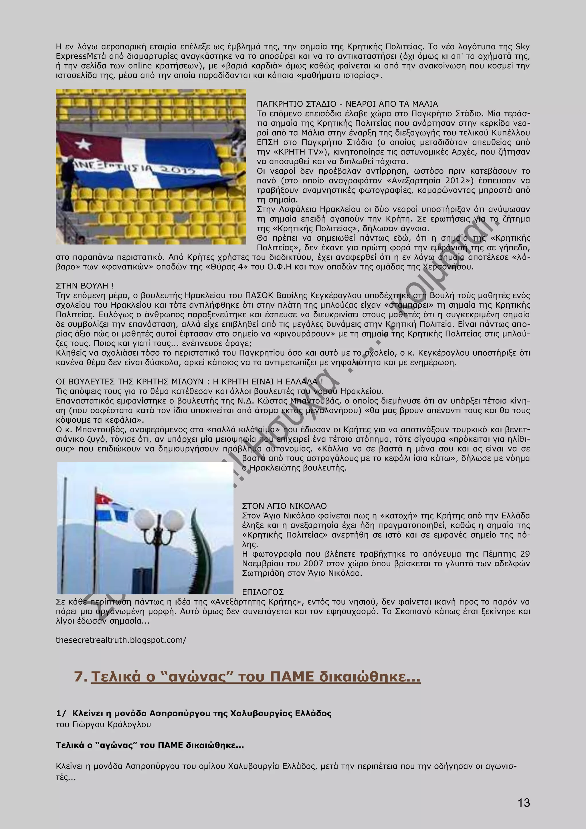 Η εν λόγω αεροπορική εταιρία επέλεξε ως έμβλημά της, την σημαία της Κρητικής Πολιτείας. Το νέο λογότυπο της Sky
ExpressΜετά από διαμαρτυρίες αναγκάστηκε να το αποσύρει και να το αντικαταστήσει (όχι όμως κι απ' τα οχήματά της,
ή την σελίδα των online κρατήσεων), με «βαριά καρδιά» όμως καθώς φαίνεται κι από την ανακοίνωση που κοσμεί την
ιστοσελίδα της, μέσα από την οποία παραδίδονται και κάποια «μαθήματα ιστορίας».


                                              ΠΑΓΚΡΗΤΙΟ ΣΤΑΔΙΟ - ΝΕΑΡΟΙ ΑΠΟ ΤΑ ΜΑΛΙΑ
                                              Το επόμενο επεισόδιο έλαβε χώρα στο Παγκρήτιο Στάδιο. Μία τεράσ-
                                              τια σημαία της Κρητικής Πολιτείας που ανάρτησαν στην κερκίδα νεα-
                                              ροί από τα Μάλια στην έναρξη της διεξαγωγής του τελικού Κυπέλλου
                                              ΕΠΣΗ στο Παγκρήτιο Στάδιο (ο οποίος μεταδιδόταν απευθείας από
                                              την «ΚΡΗΤΗ ΤV»), κινητοποίησε τις αστυνομικές Αρχές, που ζήτησαν
                                              να αποσυρθεί και να διπλωθεί τάχιστα.
                                              Οι νεαροί δεν προέβαλαν αντίρρηση, ωστόσο πριν κατεβάσουν το
                                              πανό (στο οποίο αναγραφόταν «Ανεξαρτησία 2012») έσπευσαν να
                                              τραβήξουν αναμνηστικές φωτογραφίες, καμαρώνοντας μπροστά από
                                              τη σημαία.
                                              Στην Ασφάλεια Ηρακλείου οι δύο νεαροί υποστήριξαν ότι ανύψωσαν
                                              τη σημαία επειδή αγαπούν την Κρήτη. Σε ερωτήσεις για το ζήτημα
                                              της «Κρητικής Πολιτείας», δήλωσαν άγνοια.
                                              Θα πρέπει να σημειωθεί πάντως εδώ, ότι η σημαία της «Κρητικής
                                              Πολιτείας», δεν έκανε για πρώτη φορά την εμφάνισή της σε γήπεδο,
στο παραπάνω περιστατικό. Από Κρήτες χρήστες του διαδικτύου, έχει αναφερθεί ότι η εν λόγω σημαία αποτέλεσε «λά-
βαρο» των «φανατικών» οπαδών της «Θύρας 4» του Ο.Φ.Η και των οπαδών της ομάδας της Χερσονήσου.

ΣΤΗΝ ΒΟΥΛΗ !
Την επόμενη μέρα, ο βουλευτής Ηρακλείου του ΠΑΣΟΚ Βασίλης Κεγκέρογλου υποδέχτηκε στη Βουλή τούς μαθητές ενός
σχολείου του Ηρακλείου και τότε αντιλήφθηκε ότι στην πλάτη της μπλούζας είχαν «σταμπάρει» τη σημαία της Κρητικής
Πολιτείας. Ευλόγως ο άνθρωπος παραξενεύτηκε και έσπευσε να διευκρινίσει στους μαθητές ότι η συγκεκριμένη σημαία
δε συμβολίζει την επανάσταση, αλλά είχε επιβληθεί από τις μεγάλες δυνάμεις στην Κρητική Πολιτεία. Είναι πάντως απο-
ρίας άξιο πώς οι μαθητές αυτοί έφτασαν στο σημείο να «φιγουράρουν» με τη σημαία της Κρητικής Πολιτείας στις μπλού-
ζες τους. Ποιος και γιατί τους... ενέπνευσε άραγε;
Κληθείς να σχολιάσει τόσο το περιστατικό του Παγκρητίου όσο και αυτό με το σχολείο, ο κ. Κεγκέρογλου υποστήριξε ότι
κανένα θέμα δεν είναι δύσκολο, αρκεί κάποιος να το αντιμετωπίζει με νηφαλιότητα και με ενημέρωση.

ΟΙ ΒΟΥΛΕΥΤΕΣ ΤΗΣ ΚΡΗΤΗΣ ΜΙΛΟΥΝ : Η ΚΡΗΤΗ ΕΙΝΑΙ Η ΕΛΛΑΔΑ !
Τις απόψεις τους για το θέμα κατέθεσαν και άλλοι βουλευτές του νομού Ηρακλείου.
Επαναστατικός εμφανίστηκε ο βουλευτής της Ν.Δ. Κώστας Μπαντουβάς, ο οποίος διεμήνυσε ότι αν υπάρξει τέτοια κίνη-
ση (που σαφέστατα κατά τον ίδιο υποκινείται από άτομα εκτός μεγαλονήσου) «θα μας βρουν απέναντι τους και θα τους
κόψουμε τα κεφάλια».
Ο κ. Μπαντουβάς, αναφερόμενος στα «πολλά κιλά αίμα» που έδωσαν οι Κρήτες για να αποτινάξουν τουρκικό και βενετ-
σιάνικο ζυγό, τόνισε ότι, αν υπάρχει μία μειοψηφία που επιχειρεί ένα τέτοιο ατόπημα, τότε σίγουρα «πρόκειται για ηλίθι-
ους» που επιδιώκουν να δημιουργήσουν πρόβλημα αυτονομίας. «Κάλλιο να σε βαστά η μάνα σου και ας είναι να σε
                                               βαστά από τους αστραγάλους με το κεφάλι ίσια κάτω», δήλωσε με νόημα
                                               ο Ηρακλειώτης βουλευτής.



                                              ΣΤΟΝ ΑΓΙΟ ΝΙΚΟΛΑΟ
                                              Στον Άγιο Νικόλαο φαίνεται πως η «κατοχή» της Κρήτης από την Ελλάδα
                                              έληξε και η ανεξαρτησία έχει ήδη πραγματοποιηθεί, καθώς η σημαία της
                                              «Κρητικής Πολιτείας» ανερτήθη σε ιστό και σε εμφανές σημείο της πό-
                                              λης.
                                              Η φωτογραφία που βλέπετε τραβήχτηκε το απόγευμα της Πέμπτης 29
                                              Νοεμβρίου του 2007 στον χώρο όπου βρίσκεται το γλυπτό των αδελφών
                                              Σωτηριάδη στον Άγιο Νικόλαο.

                                           ΕΠΙΛΟΓΟΣ
Σε κάθε περίπτωση πάντως η ιδέα της «Ανεξάρτητης Κρήτης», εντός του νησιού, δεν φαίνεται ικανή προς το παρόν να
πάρει μια οργανωμένη μορφή. Αυτό όμως δεν συνεπάγεται και τον εφησυχασμό. Το Σκοπιανό κάπως έτσι ξεκίνησε και
λίγοι έδωσαν σημασία...

thesecretrealtruth.blogspot.com/



    7. Τελικά ο “αγώνας” του ΠΑΜΕ δικαιώθηκε...

1/ Κλείνει η μονάδα Ασπροπύργου της Χαλυβουργίας Ελλάδος
του Γιώργου Κράλογλου

Τελικά ο “αγώνας” του ΠΑΜΕ δικαιώθηκε...

Κλείνει η μονάδα Ασπροπύργου του ομίλου Χαλυβουργία Ελλάδος, μετά την περιπέτεια που την οδήγησαν οι αγωνισ-
τές...


                                                                                                                   13
 