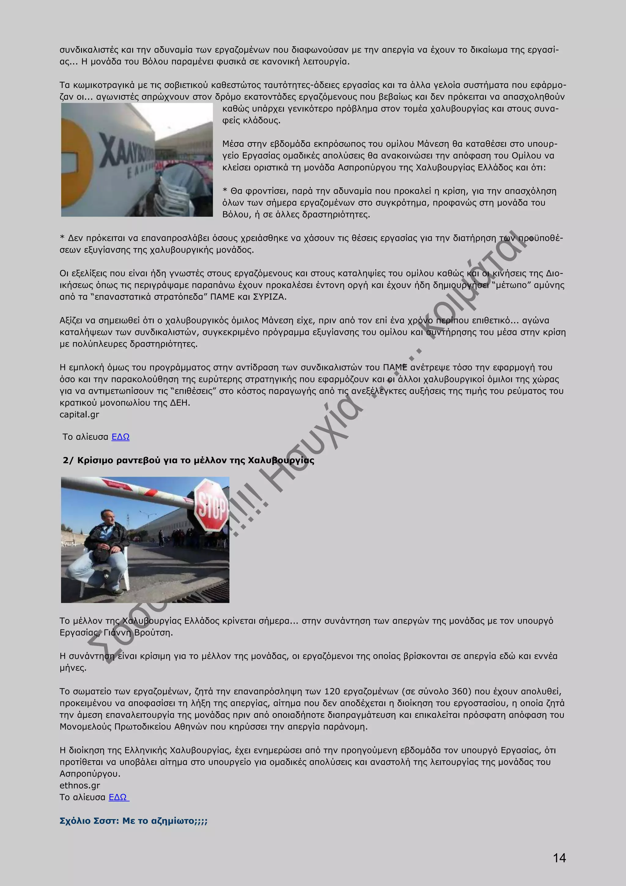 συνδικαλιστές και την αδυναμία των εργαζομένων που διαφωνούσαν με την απεργία να έχουν το δικαίωμα της εργασί-
ας... Η μονάδα του Βόλου παραμένει φυσικά σε κανονική λειτουργία.

Τα κωμικοτραγικά με τις σοβιετικού καθεστώτος ταυτότητες-άδειες εργασίας και τα άλλα γελοία συστήματα που εφάρμο-
ζαν οι... αγωνιστές σπρώχνουν στον δρόμο εκατοντάδες εργαζόμενους που βεβαίως και δεν πρόκειται να απασχοληθούν
                                     καθώς υπάρχει γενικότερο πρόβλημα στον τομέα χαλυβουργίας και στους συνα-
                                     φείς κλάδους.

                                     Μέσα στην εβδομάδα εκπρόσωπος του ομίλου Μάνεση θα καταθέσει στο υπουρ-
                                     γείο Εργασίας ομαδικές απολύσεις θα ανακοινώσει την απόφαση του Ομίλου να
                                     κλείσει οριστικά τη μονάδα Ασπροπύργου της Χαλυβουργίας Ελλάδος και ότι:

                                     * Θα φροντίσει, παρά την αδυναμία που προκαλεί η κρίση, για την απασχόληση
                                     όλων των σήμερα εργαζομένων στο συγκρότημα, προφανώς στη μονάδα του
                                     Βόλου, ή σε άλλες δραστηριότητες.

* Δεν πρόκειται να επαναπροσλάβει όσους χρειάσθηκε να χάσουν τις θέσεις εργασίας για την διατήρηση των προϋποθέ-
σεων εξυγίανσης της χαλυβουργικής μονάδος.

Οι εξελίξεις που είναι ήδη γνωστές στους εργαζόμενους και στους καταληψίες του ομίλου καθώς και οι κινήσεις της Διο-
ικήσεως όπως τις περιγράψαμε παραπάνω έχουν προκαλέσει έντονη οργή και έχουν ήδη δημιουργήσει “μέτωπο” αμύνης
από τα “επαναστατικά στρατόπεδα” ΠΑΜΕ και ΣΥΡΙΖΑ.

Αξίζει να σημειωθεί ότι ο χαλυβουργικός όμιλος Μάνεση είχε, πριν από τον επί ένα χρόνο περίπου επιθετικό... αγώνα
καταλήψεων των συνδικαλιστών, συγκεκριμένο πρόγραμμα εξυγίανσης του ομίλου και συντήρησης του μέσα στην κρίση
με πολύπλευρες δραστηριότητες.

Η εμπλοκή όμως του προγράμματος στην αντίδραση των συνδικαλιστών του ΠΑΜΕ ανέτρεψε τόσο την εφαρμογή του
όσο και την παρακολούθηση της ευρύτερης στρατηγικής που εφαρμόζουν και οι άλλοι χαλυβουργικοί όμιλοι της χώρας
για να αντιμετωπίσουν τις “επιθέσεις” στο κόστος παραγωγής από τις ανεξέλεγκτες αυξήσεις της τιμής του ρεύματος του
κρατικού μονοπωλίου της ΔΕΗ.
capital.gr

Το αλίευσα ΕΔΩ

2/ Κρίσιμο ραντεβού για το μέλλον της Χαλυβουργίας




Το μέλλον της Χαλυβουργίας Ελλάδος κρίνεται σήμερα... στην συνάντηση των απεργών της μονάδας με τον υπουργό
Εργασίας, Γιάννη Βρούτση.

Η συνάντηση είναι κρίσιμη για το μέλλον της μονάδας, οι εργαζόμενοι της οποίας βρίσκονται σε απεργία εδώ και εννέα
μήνες.

Το σωματείο των εργαζομένων, ζητά την επαναπρόσληψη των 120 εργαζομένων (σε σύνολο 360) που έχουν απολυθεί,
προκειμένου να αποφασίσει τη λήξη της απεργίας, αίτημα που δεν αποδέχεται η διοίκηση του εργοστασίου, η οποία ζητά
την άμεση επαναλειτουργία της μονάδας πριν από οποιαδήποτε διαπραγμάτευση και επικαλείται πρόσφατη απόφαση του
Μονομελούς Πρωτοδικείου Αθηνών που κηρύσσει την απεργία παράνομη.

Η διοίκηση της Ελληνικής Χαλυβουργίας, έχει ενημερώσει από την προηγούμενη εβδομάδα τον υπουργό Εργασίας, ότι
προτίθεται να υποβάλει αίτημα στο υπουργείο για ομαδικές απολύσεις και αναστολή της λειτουργίας της μονάδας του
Ασπροπύργου.
ethnos.gr
Το αλίευσα ΕΔΩ

Σχόλιο Σσστ: Με το αζημίωτο;;;;



                                                                                                                 14
 