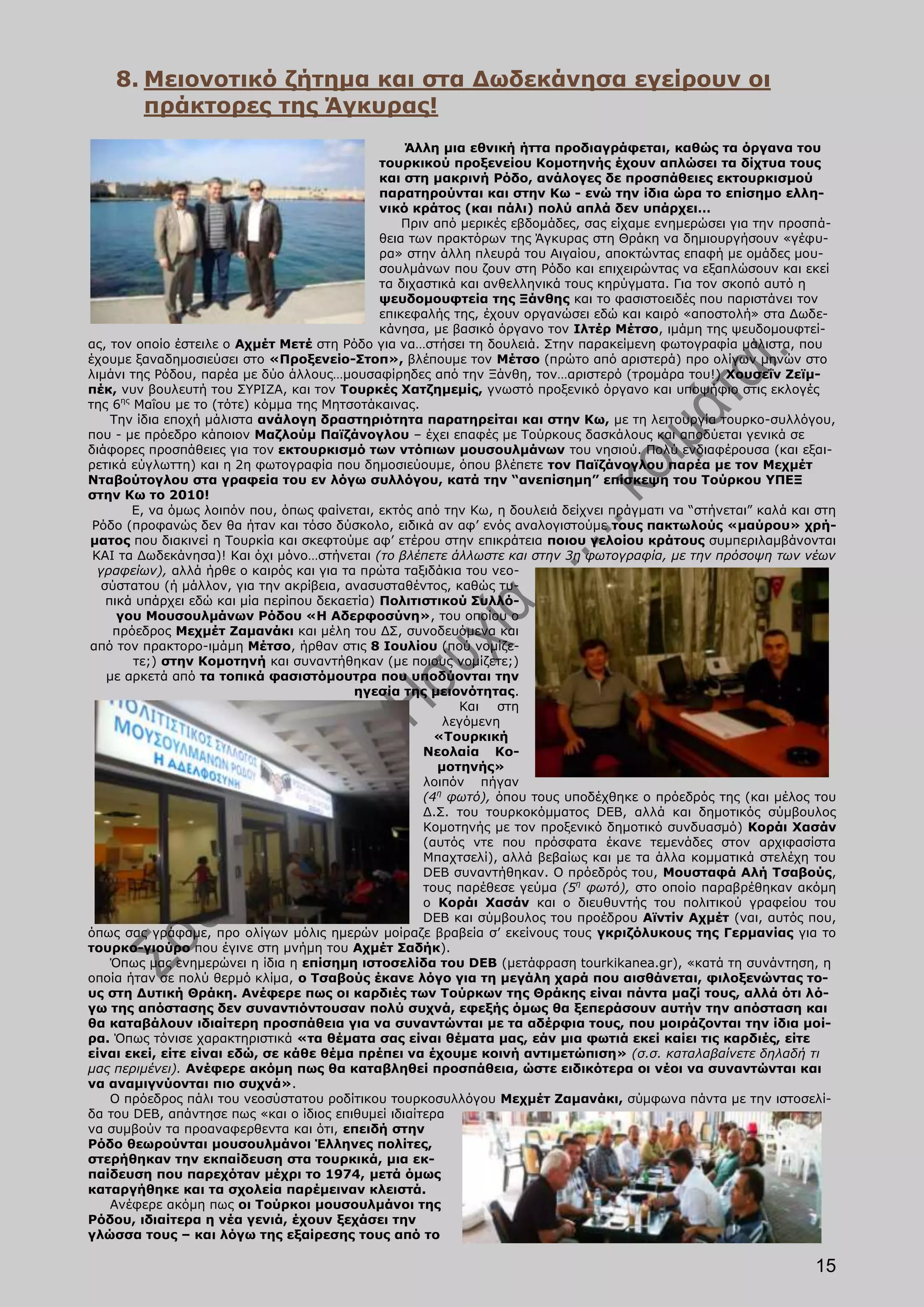 8. Μειονοτικό ζήτημα και στα Δωδεκάνησα εγείρουν οι
       πράκτορες της Άγκυρας!
                                                   Άλλη μια εθνική ήττα προδιαγράφεται, καθώς τα όργανα του
                                               τουρκικού προξενείου Κομοτηνής έχουν απλώσει τα δίχτυα τους
                                               και στη μακρινή Ρόδο, ανάλογες δε προσπάθειες εκτουρκισμού
                                               παρατηρούνται και στην Κω - ενώ την ίδια ώρα το επίσημο ελλη-
                                               νικό κράτος (και πάλι) πολύ απλά δεν υπάρχει…
                                                   Πριν από μερικές εβδομάδες, σας είχαμε ενημερώσει για την προσπά-
                                               θεια των πρακτόρων της Άγκυρας στη Θράκη να δημιουργήσουν «γέφυ-
                                               ρα» στην άλλη πλευρά του Αιγαίου, αποκτώντας επαφή με ομάδες μου-
                                               σουλμάνων που ζουν στη Ρόδο και επιχειρώντας να εξαπλώσουν και εκεί
                                               τα διχαστικά και ανθελληνικά τους κηρύγματα. Για τον σκοπό αυτό η
                                               ψευδομουφτεία της Ξάνθης και το φασιστοειδές που παριστάνει τον
                                               επικεφαλής της, έχουν οργανώσει εδώ και καιρό «αποστολή» στα Δωδε-
                                               κάνησα, με βασικό όργανο τον Ιλτέρ Μέτσο, ιμάμη της ψευδομουφτεί-
ας, τον οποίο έστειλε ο Αχμέτ Μετέ στη Ρόδο για να…στήσει τη δουλειά. Στην παρακείμενη φωτογραφία μάλιστα, που
έχουμε ξαναδημοσιεύσει στο «Προξενείο-Στοπ», βλέπουμε τον Μέτσο (πρώτο από αριστερά) προ ολίγων μηνών στο
λιμάνι της Ρόδου, παρέα με δύο άλλους…μουσαφίρηδες από την Ξάνθη, τον…αριστερό (τρομάρα του!) Χουσεΐν Ζεϊμ-
πέκ, νυν βουλευτή του ΣΥΡΙΖΑ, και τον Τουρκές Χατζημεμίς, γνωστό προξενικό όργανο και υποψήφιο στις εκλογές
της 6ης Μαΐου με το (τότε) κόμμα της Μητσοτάκαινας.
     Την ίδια εποχή μάλιστα ανάλογη δραστηριότητα παρατηρείται και στην Κω, με τη λειτουργία τουρκο-συλλόγου,
που - με πρόεδρο κάποιον Μαζλούμ Παϊζάνογλου – έχει επαφές με Τούρκους δασκάλους και αποδύεται γενικά σε
διάφορες προσπάθειες για τον εκτουρκισμό των ντόπιων μουσουλμάνων του νησιού. Πολύ ενδιαφέρουσα (και εξαι-
ρετικά εύγλωττη) και η 2η φωτογραφία που δημοσιεύουμε, όπου βλέπετε τον Παϊζάνογλου παρέα με τον Μεχμέτ
Νταβούτογλου στα γραφεία του εν λόγω συλλόγου, κατά την “ανεπίσημη” επίσκεψη του Τούρκου ΥΠΕΞ
στην Κω το 2010!
        Ε, να όμως λοιπόν που, όπως φαίνεται, εκτός από την Κω, η δουλειά δείχνει πράγματι να “στήνεται” καλά και στη
 Ρόδο (προφανώς δεν θα ήταν και τόσο δύσκολο, ειδικά αν αφ’ ενός αναλογιστούμε τους πακτωλούς «μαύρου» χρή-
ματος που διακινεί η Τουρκία και σκεφτούμε αφ’ ετέρου στην επικράτεια ποιου γελοίου κράτους συμπεριλαμβάνονται
 ΚΑΙ τα Δωδεκάνησα)! Και όχι μόνο…στήνεται (το βλέπετε άλλωστε και στην 3η φωτογραφία, με την πρόσοψη των νέων
  γραφείων), αλλά ήρθε ο καιρός και για τα πρώτα ταξιδάκια του νεο-
   σύστατου (ή μάλλον, για την ακρίβεια, ανασυσταθέντος, καθώς τυ-
    πικά υπάρχει εδώ και μία περίπου δεκαετία) Πολιτιστικού Συλλό-
      γου Μουσουλμάνων Ρόδου «Η Αδερφοσύνη», του οποίου ο
     πρόεδρος Μεχμέτ Ζαμανάκι και μέλη του ΔΣ, συνοδευόμενα και
από τον πρακτορο-ιμάμη Μέτσο, ήρθαν στις 8 Ιουλίου (πού νομίζε-
        τε;) στην Κομοτηνή και συναντήθηκαν (με ποιους νομίζετε;)
    με αρκετά από τα τοπικά φασιστόμουτρα που υποδύονται την
                                          ηγεσία της μειονότητας.
                                                            Και στη
                                                          λεγόμενη
                                                        «Τουρκική
                                                      Νεολαία Κο-
                                                         μοτηνής»
                                                      λοιπόν πήγαν
                                                      (4η φωτό), όπου τους υποδέχθηκε ο πρόεδρός της (και μέλος του
                                                      Δ.Σ. του τουρκοκόμματος DEB, αλλά και δημοτικός σύμβουλος
                                                      Κομοτηνής με τον προξενικό δημοτικό συνδυασμό) Κοράι Χασάν
                                                      (αυτός ντε που πρόσφατα έκανε τεμενάδες στον αρχιφασίστα
                                                      Μπαχτσελί), αλλά βεβαίως και με τα άλλα κομματικά στελέχη του
                                                      DEB συναντήθηκαν. Ο πρόεδρός του, Moυσταφά Αλή Τσαβούς,
                                                      τους παρέθεσε γεύμα (5η φωτό), στο οποίο παραβρέθηκαν ακόμη
                                                      ο Κοράι Χασάν και ο διευθυντής του πολιτικού γραφείου του
                                                      DEB και σύμβουλος του προέδρου Αϊντίν Αχμέτ (ναι, αυτός που,
όπως σας γράφαμε, προ ολίγων μόλις ημερών μοίραζε βραβεία σ’ εκείνους τους γκριζόλυκους της Γερμανίας για το
τουρκο-γιούρο που έγινε στη μνήμη του Αχμέτ Σαδήκ).
     Όπως μας ενημερώνει η ίδια η επίσημη ιστοσελίδα του DEB (μετάφραση tourkikanea.gr), «κατά τη συνάντηση, η
οποία ήταν σε πολύ θερμό κλίμα, ο Τσαβούς έκανε λόγο για τη μεγάλη χαρά που αισθάνεται, φιλοξενώντας το-
υς στη Δυτική Θράκη. Ανέφερε πως οι καρδιές των Τούρκων της Θράκης είναι πάντα μαζί τους, αλλά ότι λό-
γω της απόστασης δεν συναντιόντουσαν πολύ συχνά, εφεξής όμως θα ξεπεράσουν αυτήν την απόσταση και
θα καταβάλουν ιδιαίτερη προσπάθεια για να συναντώνται με τα αδέρφια τους, που μοιράζονται την ίδια μοί-
ρα. Όπως τόνισε χαρακτηριστικά «τα θέματα σας είναι θέματα μας, εάν μια φωτιά εκεί καίει τις καρδιές, είτε
είναι εκεί, είτε είναι εδώ, σε κάθε θέμα πρέπει να έχουμε κοινή αντιμετώπιση» (σ.σ. καταλαβαίνετε δηλαδή τι
μας περιμένει). Ανέφερε ακόμη πως θα καταβληθεί προσπάθεια, ώστε ειδικότερα οι νέοι να συναντώνται και
να αναμιγνύονται πιο συχνά».
     O πρόεδρος πάλι του νεοσύστατου ροδίτικου τουρκοσυλλόγου Μεχμέτ Ζαμανάκι, σύμφωνα πάντα με την ιστοσελί-
δα του DEB, απάντησε πως «και ο ίδιος επιθυμεί ιδιαίτερα
να συμβούν τα προαναφερθεντα και ότι, επειδή στην
Ρόδο θεωρούνται μουσουλμάνοι Έλληνες πολίτες,
στερήθηκαν την εκπαίδευση στα τουρκικά, μια εκ-
παίδευση που παρεχόταν μέχρι το 1974, μετά όμως
καταργήθηκε και τα σχολεία παρέμειναν κλειστά.
     Ανέφερε ακόμη πως οι Τούρκοι μουσουλμάνοι της
Ρόδου, ιδιαίτερα η νέα γενιά, έχουν ξεχάσει την
γλώσσα τους – και λόγω της εξαίρεσης τους από το

                                                                                                                 15
 
