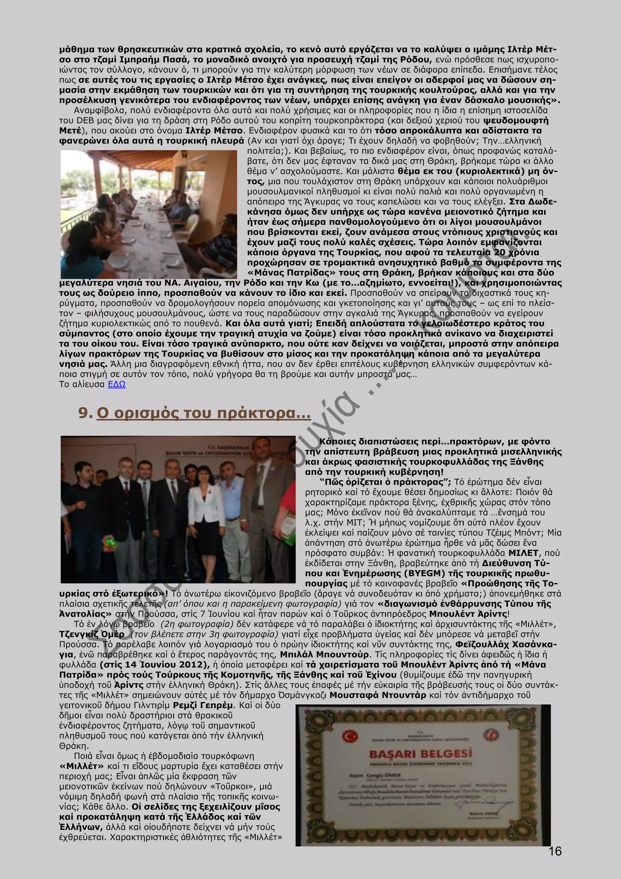 μάθημα των θρησκευτικών στα κρατικά σχολεία, το κενό αυτό εργάζεται να το καλύψει ο ιμάμης Ιλτέρ Μέτ-
σο στο τζαμί Ιμπραήμ Πασά, το μοναδικό ανοιχτό για προσευχή τζαμί της Ρόδου, ενώ πρόσθεσε πως ισχυροπο-
ιώντας τον σύλλογο, κάνουν ό, τι μπορούν για την καλύτερη μόρφωση των νέων σε διάφορα επίπεδα. Επισήμανε τέλος
πως σε αυτές του τις εργασίες ο Ιλτέρ Μέτσο έχει ανάγκες, πως είναι επείγον οι αδερφοί μας να δώσουν ση-
μασία στην εκμάθηση των τουρκικών και ότι για τη συντήρηση της τουρκικής κουλτούρας, αλλά και για την
προσέλκυση γενικότερα του ενδιαφέροντος των νέων, υπάρχει επίσης ανάγκη για έναν δάσκαλο μουσικής».
   Αναμφίβολα, πολύ ενδιαφέροντα όλα αυτά και πολύ χρήσιμες και οι πληροφορίες που η ίδια η επίσημη ιστοσελίδα
του DEB μας δίνει για τη δράση στη Ρόδο αυτού του κοπρίτη τουρκοπράκτορα (και δεξιού χεριού του ψευδομουφτή
Μετέ), που ακούει στο όνομα Ιλτέρ Μέτσο. Ενδιαφέρον φυσικά και το ότι τόσο απροκάλυπτα και αδίστακτα τα
φανερώνει όλα αυτά η τουρκική πλευρά (Αν και γιατί όχι άραγε; Τι έχουν δηλαδή να φοβηθούν; Την…ελληνική
                                           πολιτεία;). Και βεβαίως, το πιο ενδιαφέρον είναι, όπως προφανώς καταλά-
                                           βατε, ότι δεν μας έφταναν τα δικά μας στη Θράκη, βρήκαμε τώρα κι άλλο
                                           θέμα ν’ ασχολούμαστε. Και μάλιστα θέμα εκ του (κυριολεκτικά) μη όν-
                                           τος, μια που τουλάχιστον στη Θράκη υπάρχουν και κάποιοι πολυάριθμοι
                                           μουσουλμανικοί πληθυσμοί κι είναι πολύ παλιά και πολύ οργανωμένη η
                                           απόπειρα της Άγκυρας να τους καπελώσει και να τους ελέγξει. Στα Δωδε-
                                           κάνησα όμως δεν υπήρχε ως τώρα κανένα μειονοτικό ζήτημα και
                                           ήταν έως σήμερα πανθομολογούμενο ότι οι λίγοι μουσουλμάνοι
                                           που βρίσκονται εκεί, ζουν ανάμεσα στους ντόπιους χριστιανούς και
                                           έχουν μαζί τους πολύ καλές σχέσεις. Τώρα λοιπόν εμφανίζονται
                                           κάποια όργανα της Τουρκίας, που αφού τα τελευταία 20 χρόνια
                                           προχώρησαν σε τρομακτικά ανησυχητικό βαθμό τα συμφέροντα της
                                           «Μάνας Πατρίδας» τους στη Θράκη, βρήκαν κάποιους και στα δύο
μεγαλύτερα νησιά του ΝΑ. Αιγαίου, την Ρόδο και την Κω (με το…αζημίωτο, εννοείται!), και χρησιμοποιώντας
τους ως δούρειο ίππο, προσπαθούν να κάνουν το ίδιο και εκεί. Προσπαθούν να σπείρουν τα διχαστικά τους κη-
ρύγματα, προσπαθούν να δρομολογήσουν πορεία απομόνωσης και γκετοποίησης και γι’ αυτούς τους – ως επί το πλείσ-
τον – φιλήσυχους μουσουλμάνους, ώστε να τους παραδώσουν στην αγκαλιά της Άγκυρας, προσπαθούν να εγείρουν
ζήτημα κυριολεκτικώς από το πουθενά. Και όλα αυτά γιατί; Επειδή απλούστατα το γελοιωδέστερο κράτος του
σύμπαντος (στο οποίο έχουμε την τραγική ατυχία να ζούμε) είναι τόσο προκλητικά ανίκανο να διαχειριστεί
τα του οίκου του. Είναι τόσο τραγικά ανύπαρκτο, που ούτε καν δείχνει να νοιάζεται, μπροστά στην απόπειρα
λίγων πρακτόρων της Τουρκίας να βυθίσουν στο μίσος και την προκατάληψη κάποια από τα μεγαλύτερα
νησιά μας. Άλλη μια διαγραφόμενη εθνική ήττα, που αν δεν έρθει επιτέλους κυβέρνηση ελληνικών συμφερόντων κά-
ποια στιγμή σε αυτόν τον τόπο, πολύ γρήγορα θα τη βρούμε και αυτήν μπροστά μας…
Το αλίευσα ΕΔΩ


    9. Ο ορισμός του πράκτορα…
                                                           Κάποιες διαπιστώσεις περί…πρακτόρων, με φόντο
                                                        την απίστευτη βράβευση μιας προκλητικά μισελληνικής
                                                        και άκρως φασιστικής τουρκοφυλλάδας της Ξάνθης
                                                        από την τουρκική κυβέρνηση!
                                                            “Πῶς ὁρίζεται ὁ πράκτορας”; Τό ἐρώτημα δέν εἶναι
                                                        ρητορικό καί τό ἔχουμε θέσει δημοσίως κι ἄλλοτε: Ποιόν θά
                                                        χαρακτηρίζαμε πράκτορα ξένης, ἐχθρικῆς χώρας στόν τόπο
                                                        μας; Μόνο ἐκεῖνον πού θά ἀνακαλύπταμε τά …ἔνσημά του
                                                        λ.χ. στήν ΜΙΤ; Ἤ μήπως νομίζουμε ὅτι αὐτά πλέον ἔχουν
                                                        ἐκλείψει καί παίζουν μόνο σέ ταινίες τύπου Τζέιμς Μπόντ; Μία
                                                        ἀπάντηση στό ἀνωτέρω ἐρώτημα ἦρθε νά μᾶς δώσει ἕνα
                                                        πρόσφατο συμβάν: Ἡ φανατική τουρκοφυλλάδα ΜΙΛΕΤ, πού
                                                        ἐκδίδεται στην Ξάνθη, βραβεύτηκε ἀπό τή Διεύθυνση Τύ-
                                                        που και Ἐνημέρωσης (BYEGM) τῆς τουρκικῆς πρωθυ-
                                                        πουργίας μέ τό καινοφανές βραβεῖο «Προώθησης τῆς Το-
υρκίας στό ἐξωτερικό»! Τό ἀνωτέρω εἰκονιζόμενο βραβεῖο (ἄραγε νά συνοδευόταν κι ἀπό χρήματα;) ἀπονεμήθηκε στά
πλαίσια σχετικῆς τελετῆς (απ’ όπου και η παρακείμενη φωτογραφία) γιά τον «διαγωνισμό ἐνθάρρυνσης Τύπου τῆς
Ἀνατολίας» στήν Προύσσα, στίς 7 Ἰουνίου καί ἦταν παρών καί ὁ Τοῦρκος ἀντιπρόεδρος Μπουλέντ Ἀρίντς!
    Τό ἐν λόγῳ βραβεῖο (2η φωτογραφία) δέν κατάφερε νά τό παραλάβει ὁ ἰδιοκτήτης καί ἀρχισυντάκτης τῆς «Μιλλέτ»,
Τζενγκίζ Ὀμέρ (τον βλέπετε στην 3η φωτογραφία) γιατί εἶχε προβλήματα ὑγείας καί δέν μπόρεσε νά μεταβεῖ στήν
Προύσσα. Τό παρέλαβε λοιπόν γιά λογαριασμό του ὁ πρώην ἰδιοκτήτης καί νῦν συντάκτης της, Φεϊζουλλάχ Χασάνκα-
για, ἐνῶ παραβρέθηκε καί ὁ ἕτερος παράγοντάς της, Μπιλάλ Μπουντούρ. Τίς πληροφορίες τίς δίνει ἀφειδῶς ἡ ἴδια ἡ
φυλλάδα (στίς 14 Ἰουνίου 2012), ἡ ὁποία μεταφέρει καί τά χαιρετίσματα τοῦ Μπουλέντ Ἀρίντς ἀπό τή «Μάνα
Πατρίδα» πρός τούς Τούρκους τῆς Κομοτηνῆς, τῆς Ξάνθης καί τοῦ Ἐχίνου (θυμίζουμε ἐδῶ την πανηγυρική
ὑποδοχή τοῦ Ἀρίντς στήν ἑλληνική Θράκη). Στίς ἄλλες τους ἐπαφές μέ τήν εὐκαιρία τῆς βράβευσής τους οἱ δύο συντάκ-
τες τῆς «Μιλλέτ» σημειώνουν αὐτές μέ τόν δήμαρχο Ὀσμάνγκαζι Μουσταφά Ντουντάρ καί τόν ἀντιδήμαρχο τοῦ
γειτονικοῦ δήμου Γιλντιρίμ Ρεμζί Γεπρέμ. Καί οἱ δύο
δῆμοι εἶναι πολύ δραστήριοι στά θρακικοῦ
ἐνδιαφέροντος ζητήματα, λόγῳ τοῦ σημαντικοῦ
πληθυσμοῦ τους πού κατάγεται ἀπό τήν ἑλληνική
Θράκη.
    Ποιά εἶναι ὅμως ἡ ἑβδομαδιαία τουρκόφωνη
«Μιλλέτ» καί τι εἴδους μαρτυρία ἔχει καταθέσει στήν
περιοχή μας; Εἶναι ἁπλῶς μία ἔκφραση τῶν
μειονοτικῶν ἐκείνων πού δηλώνουν «Τοῦρκοι», μιά
νόμιμη δηλαδή φωνή στά πλαίσια τῆς τοπικῆς κοινω-
νίας; Κάθε ἄλλο. Οἱ σελίδες της ξεχειλίζουν μῖσος
καί προκατάληψη κατά τῆς Ἑλλάδος καί τῶν
Ἑλλήνων, ἀλλά καί οἱουδήποτε δείχνει νά μήν τούς
ἐχθρεύεται. Χαρακτηριστικές ἀθλιότητες τῆς «Μιλλέτ»
                                                                                                                16
 