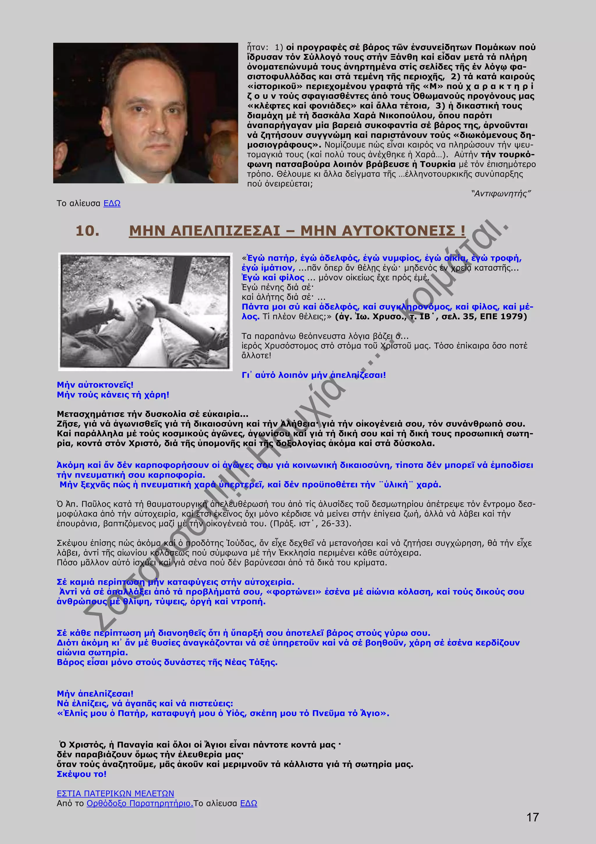 ἦταν: 1) οἱ προγραφές σέ βάρος τῶν ἐνσυνείδητων Πομάκων πού
                                             ἵδρυσαν τόν Σύλλογό τους στήν Ξάνθη καί εἶδαν μετά τά πλήρη
                                             ὀνοματεπώνυμά τους ἀνηρτημένα στίς σελίδες τῆς έν λόγῳ φα-
                                             σιστοφυλλάδας και στά τεμένη τῆς περιοχῆς, 2) τά κατά καιρούς
                                             «ἱστορικοῦ» περιεχομένου γραφτά τῆς «Μ» πού χ α ρ α κ τ η ρ ί
                                             ζ ο υ ν τούς σφαγιασθέντες ἀπό τους Ὀθωμανούς προγόνους μας
                                             «κλέφτες καί φονιάδες» καί ἄλλα τέτοια, 3) ἡ δικαστική τους
                                             διαμάχη μέ τή δασκάλα Χαρά Νικοπούλου, ὅπου παρότι
                                             ἀναπαρήγαγαν μία βαρειά συκοφαντία σέ βάρος της, ἀρνοῦνται
                                             νά ζητήσουν συγγνώμη καί παριστάνουν τούς «διωκόμενους δη-
                                             μοσιογράφους». Νομίζουμε πώς εἶναι καιρός να πληρώσουν τήν ψευ-
                                             τομαγκιά τους (καί πολύ τους ἀνέχθηκε ἡ Χαρά…). Αὐτήν τήν τουρκό-
                                             φωνη πατσαβούρα λοιπόν βράβευσε ἡ Τουρκία μέ τόν ἐπισημότερο
                                             τρόπο. Θέλουμε κι ἄλλα δείγματα τῆς …ἑλληνοτουρκικῆς συνύπαρξης
                                             πού ὀνειρεύεται;
                                                                                                 “Αντιφωνητής”
Το αλίευσα ΕΔΩ


    10.          ΜΗΝ ΑΠΕΛΠΙΖΕΣΑΙ – ΜΗΝ ΑΥΤΟΚΤΟΝΕΙΣ !
                                           «Ἐγώ πατήρ, ἐγώ ἀδελφός, ἐγώ νυμφίος, ἐγώ οἰκία, ἐγώ τροφή,
                                           ἐγώ ἱμάτιον, ...πᾶν ὅπερ ἄν θέλῃς ἐγώ· μηδενός ἐν χρείᾳ καταστῆς...
                                           Ἐγώ καί φίλος ... μόνον οἰκείως ἔχε πρός ἐμέ.
                                           Ἐγώ πένης διά σέ·
                                           καί ἀλήτης διά σέ· ...
                                           Πάντα μοι σύ καί ἀδελφός, καί συγκληρονόμος, καί φίλος, καί μέ-
                                           λος. Τί πλέον θέλεις;» (ἁγ. Ἰω. Χρυσο., τ. ΙΒ΄, σελ. 35, ΕΠΕ 1979)

                                           Τα παραπάνω θεόπνευστα λόγια βάζει ο...
                                           ἱερός Χρυσόστομος στό στόμα τοῦ Χριστοῦ μας. Τόσο ἐπίκαιρα ὅσο ποτέ
                                           ἄλλοτε!

                                           Γι᾿ αὐτό λοιπόν μήν ἀπελπίζεσαι!
Μήν αὐτοκτονεῖς!
Μήν τούς κάνεις τή χάρη!

Μετασχημάτισε τήν δυσκολία σέ εὐκαιρία...
Ζῆσε, γιά νά ἀγωνισθεῖς γιά τή δικαιοσύνη καί τήν Ἀλήθεια· γιά τήν οἰκογένειά σου, τόν συνάνθρωπό σου.
Καί παράλληλα μέ τούς κοσμικούς ἀγῶνες, ἀγωνίσου καί γιά τή δική σου καί τή δική τους προσωπική σωτη-
ρία, κοντά στόν Χριστό, διά τῆς ὑπομονῆς καί τῆς δοξολογίας ἀκόμα καί στά δύσκολα.

Ἀκόμη καί ἄν δέν καρποφορήσουν οἱ ἀγῶνες σου γιά κοινωνική δικαιοσύνη, τίποτα δέν μπορεῖ νά ἐμποδίσει
τήν πνευματική σου καρποφορία.
 Μήν ξεχνᾶς πώς ἡ πνευματική χαρά ὑπερτερεῖ, καί δέν προϋποθέτει τήν ¨ὑλική¨ χαρά.

Ὁ Ἀπ. Παῦλος κατά τή θαυματουργική ἀπελευθέρωσή του ἀπό τίς ἁλυσίδες τοῦ δεσμωτηρίου ἀπέτρεψε τόν ἔντρομο δεσ-
μοφύλακα ἀπό τήν αὐτοχειρία, καί ἔτσι ἐκεῖνος ὄχι μόνο κέρδισε νά μείνει στήν ἐπίγεια ζωή, ἀλλά νά λάβει καί τήν
ἐπουράνια, βαπτιζόμενος μαζί μέ τήν οἰκογένειά του. (Πράξ. ιστ΄, 26-33).

Σκέψου ἐπίσης πώς ἀκόμα καί ὁ προδότης Ἰούδας, ἄν εἶχε δεχθεῖ νά μετανοήσει καί νά ζητήσει συγχώρηση, θά τήν εἶχε
λάβει, ἀντί τῆς αἰωνίου κολάσεως πού σύμφωνα μέ τήν Ἐκκλησία περιμένει κάθε αὐτόχειρα.
Πόσο μᾶλλον αὐτό ἰσχύει καί γιά σένα πού δέν βαρύνεσαι ἀπό τά δικά του κρίματα.

Σέ καμιά περίπτωση μήν καταφύγεις στήν αὐτοχειρία.
 Ἀντί νά σέ ἀπαλλάξει ἀπό τά προβλήματά σου, «φορτώνει» ἐσένα μέ αἰώνια κόλαση, καί τούς δικούς σου
ἀνθρώπους μέ θλίψη, τύψεις, ὀργή καί ντροπή.


Σέ κάθε περίπτωση μή διανοηθεῖς ὅτι ἡ ὕπαρξή σου ἀποτελεῖ βάρος στούς γύρω σου.
Διότι ἀκόμη κι᾿ ἄν μέ θυσίες ἀναγκάζονται νά σέ ὑπηρετοῦν καί νά σέ βοηθοῦν, χάρη σέ ἐσένα κερδίζουν
αἰώνια σωτηρία.
Βάρος εἶσαι μόνο στούς δυνάστες τῆς Νέας Τάξης.


Μήν ἀπελπίζεσαι!
Νά ἐλπίζεις, νά ἀγαπᾶς καί νά πιστεύεις:
«Ἐλπίς μου ὁ Πατήρ, καταφυγή μου ὁ Υἱός, σκέπη μου τό Πνεῦμα τό Ἅγιο».


 Ὁ Χριστός, ἡ Παναγία καί ὅλοι οἱ Ἅγιοι εἶναι πάντοτε κοντά μας ·
δέν παραβιάζουν ὅμως τήν ἐλευθερία μας·
ὅταν τούς ἀναζητοῦμε, μᾶς ἀκοῦν καί μεριμνοῦν τά κάλλιστα γιά τή σωτηρία μας.
Σκέψου το!

ΕΣΤΙΑ ΠΑΤΕΡΙΚΩΝ ΜΕΛΕΤΩΝ
Από το Ορθόδοξο Παρατηρητήριο.Το αλίευσα ΕΔΩ
                                                                                                               17
 