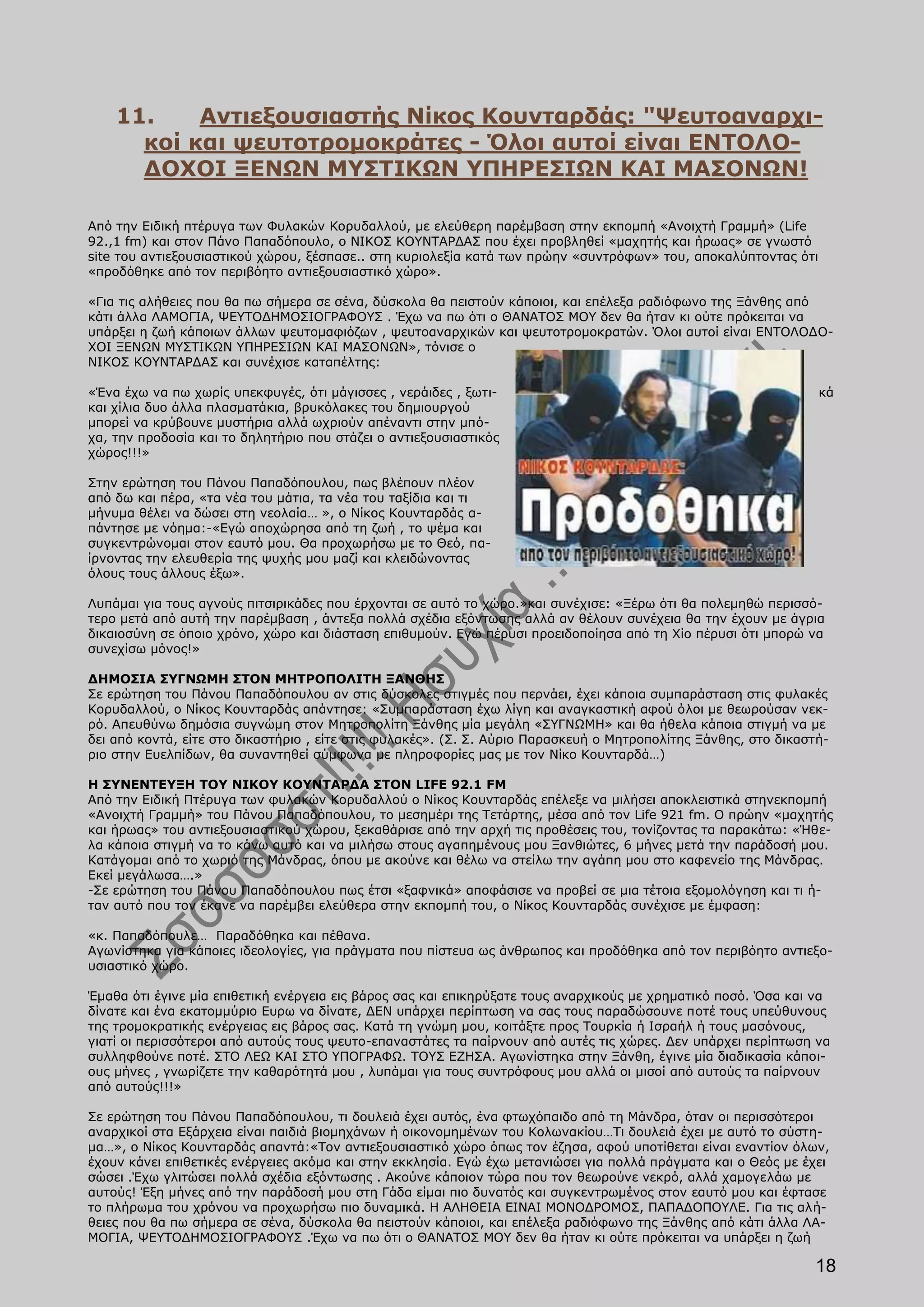 11.    Αντιεξουσιαστής Νίκος Κουνταρδάς: "Ψευτοαναρχι-
      κοί και ψευτοτρομοκράτες - Όλοι αυτοί είναι ΕΝΤΟΛΟ-
      ΔΟΧΟΙ ΞΕΝΩΝ ΜΥΣΤΙΚΩΝ ΥΠΗΡΕΣΙΩΝ ΚΑΙ ΜΑΣΟΝΩΝ!

Από την Ειδική πτέρυγα των Φυλακών Κορυδαλλού, με ελεύθερη παρέμβαση στην εκπομπή «Ανοιχτή Γραμμή» (Life
92.,1 fm) και στον Πάνο Παπαδόπουλο, ο ΝΙΚΟΣ ΚΟΥΝΤΑΡΔΑΣ που έχει προβληθεί «μαχητής και ήρωας» σε γνωστό
site του αντιεξουσιαστικού χώρου, ξέσπασε.. στη κυριολεξία κατά των πρώην «συντρόφων» του, αποκαλύπτοντας ότι
«προδόθηκε από τον περιβόητο αντιεξουσιαστικό χώρο».

«Για τις αλήθειες που θα πω σήμερα σε σένα, δύσκολα θα πειστούν κάποιοι, και επέλεξα ραδιόφωνο της Ξάνθης από
κάτι άλλα ΛΑΜΟΓΙΑ, ΨΕΥΤΟΔΗΜΟΣΙΟΓΡΑΦΟΥΣ . Έχω να πω ότι ο ΘΑΝΑΤΟΣ ΜΟΥ δεν θα ήταν κι ούτε πρόκειται να
υπάρξει η ζωή κάποιων άλλων ψευτομαφιόζων , ψευτοαναρχικών και ψευτοτρομοκρατών. Όλοι αυτοί είναι ΕΝΤΟΛΟΔΟ-
ΧΟΙ ΞΕΝΩΝ ΜΥΣΤΙΚΩΝ ΥΠΗΡΕΣΙΩΝ ΚΑΙ ΜΑΣΟΝΩΝ», τόνισε ο
ΝΙΚΟΣ ΚΟΥΝΤΑΡΔΑΣ και συνέχισε καταπέλτης:

«Ένα έχω να πω χωρίς υπεκφυγές, ότι μάγισσες , νεράιδες , ξωτι-                                                  κά
και χίλια δυο άλλα πλασματάκια, βρυκόλακες του δημιουργού
μπορεί να κρύβουνε μυστήρια αλλά ωχριούν απέναντι στην μπό-
χα, την προδοσία και το δηλητήριο που στάζει ο αντιεξουσιαστικός
χώρος!!!»

Στην ερώτηση του Πάνου Παπαδόπουλου, πως βλέπουν πλέον
από δω και πέρα, «τα νέα του μάτια, τα νέα του ταξίδια και τι
μήνυμα θέλει να δώσει στη νεολαία… », ο Νίκος Κουνταρδάς α-
πάντησε με νόημα:-«Εγώ αποχώρησα από τη ζωή , το ψέμα και
συγκεντρώνομαι στον εαυτό μου. Θα προχωρήσω με το Θεό, πα-
ίρνοντας την ελευθερία της ψυχής μου μαζί και κλειδώνοντας
όλους τους άλλους έξω».

Λυπάμαι για τους αγνούς πιτσιρικάδες που έρχονται σε αυτό το χώρο.»και συνέχισε: «Ξέρω ότι θα πολεμηθώ περισσό-
τερο μετά από αυτή την παρέμβαση , άντεξα πολλά σχέδια εξόντωσης αλλά αν θέλουν συνέχεια θα την έχουν με άγρια
δικαιοσύνη σε όποιο χρόνο, χώρο και διάσταση επιθυμούν. Εγώ πέρυσι προειδοποίησα από τη Χίο πέρυσι ότι μπορώ να
συνεχίσω μόνος!»

ΔΗΜΟΣΙΑ ΣΥΓΝΩΜΗ ΣΤΟΝ ΜΗΤΡΟΠΟΛΙΤΗ ΞΑΝΘΗΣ
Σε ερώτηση του Πάνου Παπαδόπουλου αν στις δύσκολες στιγμές που περνάει, έχει κάποια συμπαράσταση στις φυλακές
Κορυδαλλού, ο Νίκος Κουνταρδάς απάντησε: «Συμπαράσταση έχω λίγη και αναγκαστική αφού όλοι με θεωρούσαν νεκ-
ρό. Απευθύνω δημόσια συγνώμη στον Μητροπολίτη Ξάνθης μία μεγάλη «ΣΥΓΝΩΜΗ» και θα ήθελα κάποια στιγμή να με
δει από κοντά, είτε στο δικαστήριο , είτε στις φυλακές». (Σ. Σ. Αύριο Παρασκευή ο Μητροπολίτης Ξάνθης, στο δικαστή-
ριο στην Ευελπίδων, θα συναντηθεί σύμφωνα με πληροφορίες μας με τον Νίκο Κουνταρδά…)

Η ΣΥΝΕΝΤΕΥΞΗ ΤΟΥ ΝΙΚΟΥ ΚΟΥΝΤΑΡΔΑ ΣΤΟΝ LIFE 92.1 FM
Από την Ειδική Πτέρυγα των φυλακών Κορυδαλλού ο Νίκος Κουνταρδάς επέλεξε να μιλήσει αποκλειστικά στηνεκπομπή
«Ανοιχτή Γραμμή» του Πάνου Παπαδόπουλου, το μεσημέρι της Τετάρτης, μέσα από τον Life 921 fm. O πρώην «μαχητής
και ήρωας» του αντιεξουσιαστικού χώρου, ξεκαθάρισε από την αρχή τις προθέσεις του, τονίζοντας τα παρακάτω: «Ήθε-
λα κάποια στιγμή να το κάνω αυτό και να μιλήσω στους αγαπημένους μου Ξανθιώτες, 6 μήνες μετά την παράδοσή μου.
Κατάγομαι από το χωριό της Μάνδρας, όπου με ακούνε και θέλω να στείλω την αγάπη μου στο καφενείο της Μάνδρας.
Εκεί μεγάλωσα….»
-Σε ερώτηση του Πάνου Παπαδόπουλου πως έτσι «ξαφνικά» αποφάσισε να προβεί σε μια τέτοια εξομολόγηση και τι ή-
ταν αυτό που τον έκανε να παρέμβει ελεύθερα στην εκπομπή του, ο Νίκος Κουνταρδάς συνέχισε με έμφαση:

«κ. Παπαδόπουλε… Παραδόθηκα και πέθανα.
Αγωνίστηκα για κάποιες ιδεολογίες, για πράγματα που πίστευα ως άνθρωπος και προδόθηκα από τον περιβόητο αντιεξο-
υσιαστικό χώρο.

Έμαθα ότι έγινε μία επιθετική ενέργεια εις βάρος σας και επικηρύξατε τους αναρχικούς με χρηματικό ποσό. Όσα και να
δίνατε και ένα εκατομμύριο Ευρω να δίνατε, ΔΕΝ υπάρχει περίπτωση να σας τους παραδώσουνε ποτέ τους υπεύθυνους
της τρομοκρατικής ενέργειας εις βάρος σας. Κατά τη γνώμη μου, κοιτάξτε προς Τουρκία ή Ισραήλ ή τους μασόνους,
γιατί οι περισσότεροι από αυτούς τους ψευτο-επαναστάτες τα παίρνουν από αυτές τις χώρες. Δεν υπάρχει περίπτωση να
συλληφθούνε ποτέ. ΣΤΟ ΛΕΩ ΚΑΙ ΣΤΟ ΥΠΟΓΡΑΦΩ. ΤΟΥΣ ΕΖΗΣΑ. Αγωνίστηκα στην Ξάνθη, έγινε μία διαδικασία κάποι-
ους μήνες , γνωρίζετε την καθαρότητά μου , λυπάμαι για τους συντρόφους μου αλλά οι μισοί από αυτούς τα παίρνουν
από αυτούς!!!»

Σε ερώτηση του Πάνου Παπαδόπουλου, τι δουλειά έχει αυτός, ένα φτωχόπαιδο από τη Μάνδρα, όταν οι περισσότεροι
αναρχικοί στα Εξάρχεια είναι παιδιά βιομηχάνων ή οικονομημένων του Κολωνακίου…Τι δουλειά έχει με αυτό το σύστη-
μα…», ο Νίκος Κουνταρδάς απαντά:«Τον αντιεξουσιαστικό χώρο όπως τον έζησα, αφού υποτίθεται είναι εναντίον όλων,
έχουν κάνει επιθετικές ενέργειες ακόμα και στην εκκλησία. Εγώ έχω μετανιώσει για πολλά πράγματα και ο Θεός με έχει
σώσει .Έχω γλιτώσει πολλά σχέδια εξόντωσης . Ακούνε κάποιον τώρα που τον θεωρούνε νεκρό, αλλά χαμογελάω με
αυτούς! Έξη μήνες από την παράδοσή μου στη Γάδα είμαι πιο δυνατός και συγκεντρωμένος στον εαυτό μου και έφτασε
το πλήρωμα του χρόνου να προχωρήσω πιο δυναμικά. Η ΑΛΗΘΕΙΑ ΕΙΝΑΙ ΜΟΝΟΔΡΟΜΟΣ, ΠΑΠΑΔΟΠΟΥΛΕ. Για τις αλή-
θειες που θα πω σήμερα σε σένα, δύσκολα θα πειστούν κάποιοι, και επέλεξα ραδιόφωνο της Ξάνθης από κάτι άλλα ΛΑ-
ΜΟΓΙΑ, ΨΕΥΤΟΔΗΜΟΣΙΟΓΡΑΦΟΥΣ .Έχω να πω ότι ο ΘΑΝΑΤΟΣ ΜΟΥ δεν θα ήταν κι ούτε πρόκειται να υπάρξει η ζωή

                                                                                                                18
 