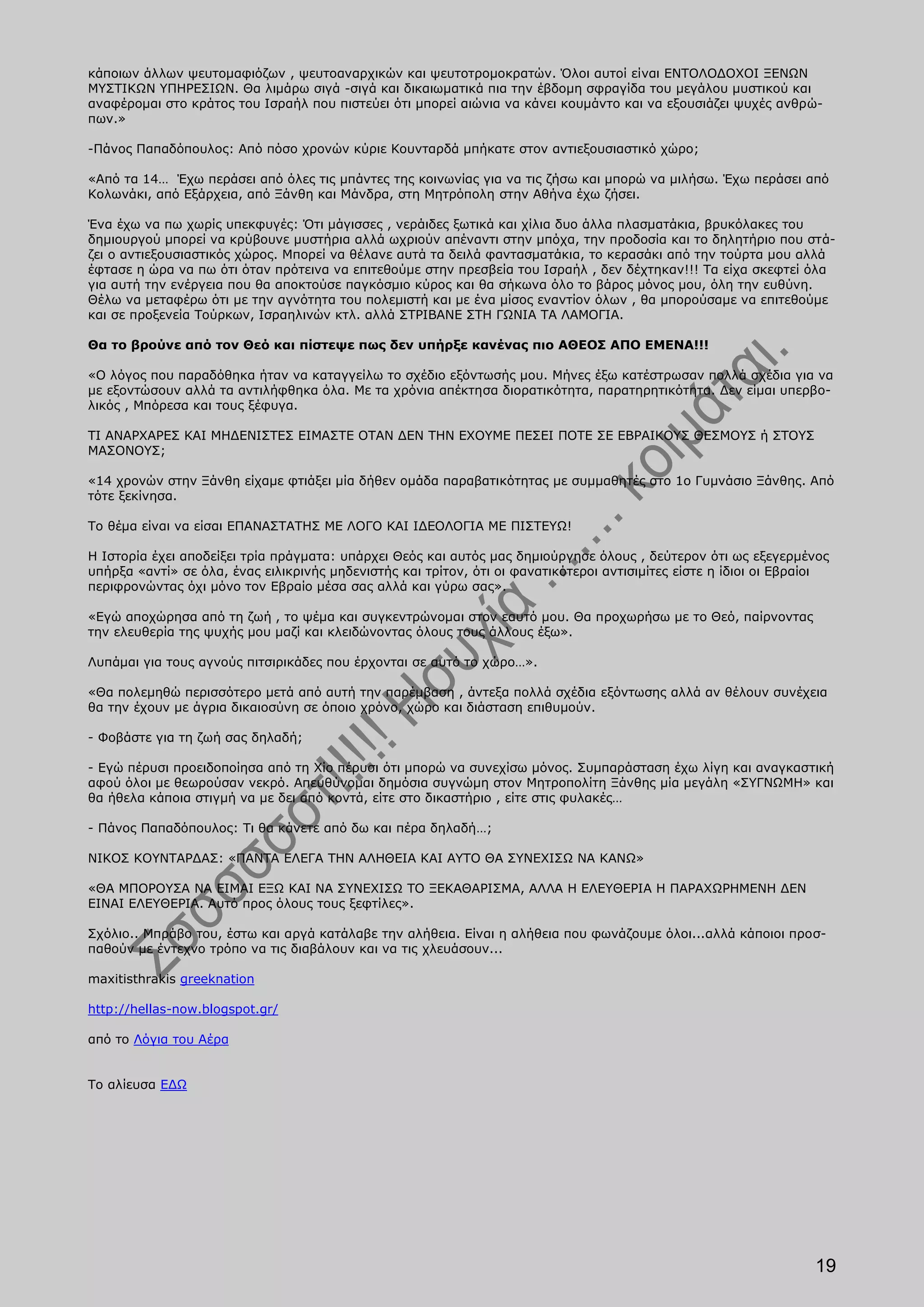 κάποιων άλλων ψευτομαφιόζων , ψευτοαναρχικών και ψευτοτρομοκρατών. Όλοι αυτοί είναι ΕΝΤΟΛΟΔΟΧΟΙ ΞΕΝΩΝ
ΜΥΣΤΙΚΩΝ ΥΠΗΡΕΣΙΩΝ. Θα λιμάρω σιγά -σιγά και δικαιωματικά πια την έβδομη σφραγίδα του μεγάλου μυστικού και
αναφέρομαι στο κράτος του Ισραήλ που πιστεύει ότι μπορεί αιώνια να κάνει κουμάντο και να εξουσιάζει ψυχές ανθρώ-
πων.»

-Πάνος Παπαδόπουλος: Από πόσο χρονών κύριε Κουνταρδά μπήκατε στον αντιεξουσιαστικό χώρο;

«Από τα 14… Έχω περάσει από όλες τις μπάντες της κοινωνίας για να τις ζήσω και μπορώ να μιλήσω. Έχω περάσει από
Κολωνάκι, από Εξάρχεια, από Ξάνθη και Μάνδρα, στη Μητρόπολη στην Αθήνα έχω ζήσει.

Ένα έχω να πω χωρίς υπεκφυγές: Ότι μάγισσες , νεράιδες ξωτικά και χίλια δυο άλλα πλασματάκια, βρυκόλακες του
δημιουργού μπορεί να κρύβουνε μυστήρια αλλά ωχριούν απέναντι στην μπόχα, την προδοσία και το δηλητήριο που στά-
ζει ο αντιεξουσιαστικός χώρος. Μπορεί να θέλανε αυτά τα δειλά φαντασματάκια, το κερασάκι από την τούρτα μου αλλά
έφτασε η ώρα να πω ότι όταν πρότεινα να επιτεθούμε στην πρεσβεία του Ισραήλ , δεν δέχτηκαν!!! Τα είχα σκεφτεί όλα
για αυτή την ενέργεια που θα αποκτούσε παγκόσμιο κύρος και θα σήκωνα όλο το βάρος μόνος μου, όλη την ευθύνη.
Θέλω να μεταφέρω ότι με την αγνότητα του πολεμιστή και με ένα μίσος εναντίον όλων , θα μπορούσαμε να επιτεθούμε
και σε προξενεία Τούρκων, Ισραηλινών κτλ. αλλά ΣΤΡΙΒΑΝΕ ΣΤΗ ΓΩΝΙΑ ΤΑ ΛΑΜΟΓΙΑ.

Θα το βρούνε από τον Θεό και πίστεψε πως δεν υπήρξε κανένας πιο ΑΘΕΟΣ ΑΠΟ ΕΜΕΝΑ!!!

«Ο λόγος που παραδόθηκα ήταν να καταγγείλω το σχέδιο εξόντωσής μου. Μήνες έξω κατέστρωσαν πολλά σχέδια για να
με εξοντώσουν αλλά τα αντιλήφθηκα όλα. Με τα χρόνια απέκτησα διορατικότητα, παρατηρητικότητα. Δεν είμαι υπερβο-
λικός , Μπόρεσα και τους ξέφυγα.

ΤΙ ΑΝΑΡΧΑΡΕΣ ΚΑΙ ΜΗΔΕΝΙΣΤΕΣ ΕΙΜΑΣΤΕ ΟΤΑΝ ΔΕΝ ΤΗΝ ΕΧΟΥΜΕ ΠΕΣΕΙ ΠΟΤΕ ΣΕ ΕΒΡΑΙΚΟΥΣ ΘΕΣΜΟΥΣ ή ΣΤΟΥΣ
ΜΑΣΟΝΟΥΣ;

«14 χρονών στην Ξάνθη είχαμε φτιάξει μία δήθεν ομάδα παραβατικότητας με συμμαθητές στο 1ο Γυμνάσιο Ξάνθης. Από
τότε ξεκίνησα.

Το θέμα είναι να είσαι ΕΠΑΝΑΣΤΑΤΗΣ ΜΕ ΛΟΓΟ ΚΑΙ ΙΔΕΟΛΟΓΙΑ ΜΕ ΠΙΣΤΕΥΩ!

Η Ιστορία έχει αποδείξει τρία πράγματα: υπάρχει Θεός και αυτός μας δημιούργησε όλους , δεύτερον ότι ως εξεγερμένος
υπήρξα «αντί» σε όλα, ένας ειλικρινής μηδενιστής και τρίτον, ότι οι φανατικότεροι αντισιμίτες είστε η ίδιοι οι Εβραίοι
περιφρονώντας όχι μόνο τον Εβραίο μέσα σας αλλά και γύρω σας».

«Εγώ αποχώρησα από τη ζωή , το ψέμα και συγκεντρώνομαι στον εαυτό μου. Θα προχωρήσω με το Θεό, παίρνοντας
την ελευθερία της ψυχής μου μαζί και κλειδώνοντας όλους τους άλλους έξω».

Λυπάμαι για τους αγνούς πιτσιρικάδες που έρχονται σε αυτό το χώρο…».

«Θα πολεμηθώ περισσότερο μετά από αυτή την παρέμβαση , άντεξα πολλά σχέδια εξόντωσης αλλά αν θέλουν συνέχεια
θα την έχουν με άγρια δικαιοσύνη σε όποιο χρόνο, χώρο και διάσταση επιθυμούν.

- Φοβάστε για τη ζωή σας δηλαδή;

- Εγώ πέρυσι προειδοποίησα από τη Χίο πέρυσι ότι μπορώ να συνεχίσω μόνος. Συμπαράσταση έχω λίγη και αναγκαστική
αφού όλοι με θεωρούσαν νεκρό. Απευθύνομαι δημόσια συγνώμη στον Μητροπολίτη Ξάνθης μία μεγάλη «ΣΥΓΝΩΜΗ» και
θα ήθελα κάποια στιγμή να με δει από κοντά, είτε στο δικαστήριο , είτε στις φυλακές…

- Πάνος Παπαδόπουλος: Τι θα κάνετε από δω και πέρα δηλαδή…;

ΝΙΚΟΣ ΚΟΥΝΤΑΡΔΑΣ: «ΠΑΝΤΑ ΕΛΕΓΑ ΤΗΝ ΑΛΗΘΕΙΑ ΚΑΙ ΑΥΤΟ ΘΑ ΣΥΝΕΧΙΣΩ ΝΑ ΚΑΝΩ»

«ΘΑ ΜΠΟΡΟΥΣΑ ΝΑ ΕΙΜΑΙ ΕΞΩ ΚΑΙ ΝΑ ΣΥΝΕΧΙΣΩ ΤΟ ΞΕΚΑΘΑΡΙΣΜΑ, ΑΛΛΑ Η ΕΛΕΥΘΕΡΙΑ Η ΠΑΡΑΧΩΡΗΜΕΝΗ ΔΕΝ
ΕΙΝΑΙ ΕΛΕΥΘΕΡΙΑ. Αυτό προς όλους τους ξεφτίλες».

Σχόλιο.. Μπράβο του, έστω και αργά κατάλαβε την αλήθεια. Είναι η αλήθεια που φωνάζουμε όλοι...αλλά κάποιοι προσ-
παθούν με έντεχνο τρόπο να τις διαβάλουν και να τις χλευάσουν...

maxitisthrakis greeknation

http://hellas-now.blogspot.gr/

από το Λόγια του Αέρα


Το αλίευσα ΕΔΩ




                                                                                                                   19
 