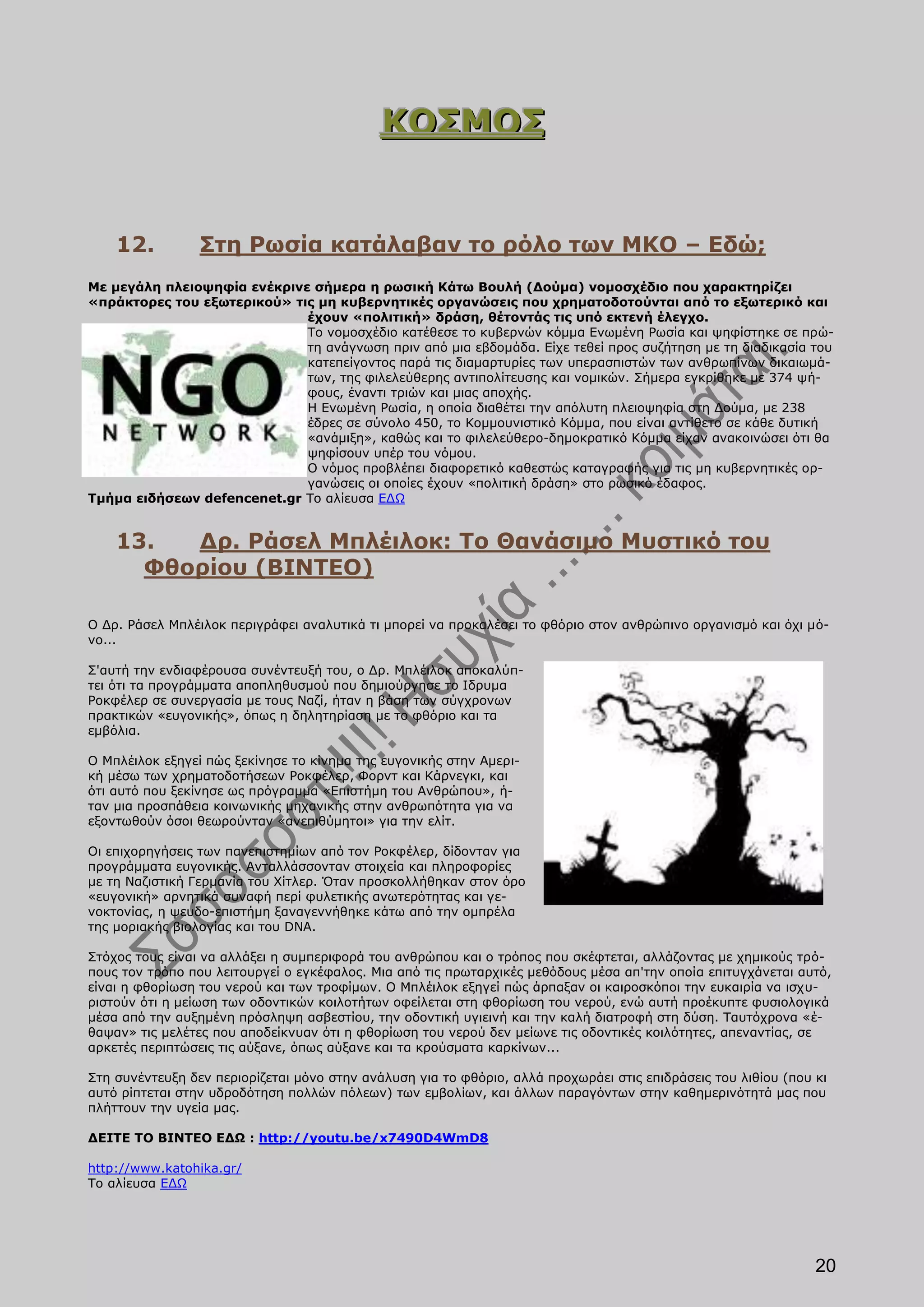 ΚΟΣΜΟΣ


    12.          Στη Ρωσία κατάλαβαν το ρόλο των ΜΚΟ – Εδώ;
Με μεγάλη πλειοψηφία ενέκρινε σήμερα η ρωσική Κάτω Βουλή (Δούμα) νομοσχέδιο που χαρακτηρίζει
«πράκτορες του εξωτερικού» τις μη κυβερνητικές οργανώσεις που χρηματοδοτούνται από το εξωτερικό και
                             έχουν «πολιτική» δράση, θέτοντάς τις υπό εκτενή έλεγχο.
                             Το νομοσχέδιο κατέθεσε το κυβερνών κόμμα Ενωμένη Ρωσία και ψηφίστηκε σε πρώ-
                             τη ανάγνωση πριν από μια εβδομάδα. Είχε τεθεί προς συζήτηση με τη διαδικασία του
                             κατεπείγοντος παρά τις διαμαρτυρίες των υπερασπιστών των ανθρωπίνων δικαιωμά-
                             των, της φιλελεύθερης αντιπολίτευσης και νομικών. Σήμερα εγκρίθηκε με 374 ψή-
                             φους, έναντι τριών και μιας αποχής.
                             Η Ενωμένη Ρωσία, η οποία διαθέτει την απόλυτη πλειοψηφία στη Δούμα, με 238
                             έδρες σε σύνολο 450, το Κομμουνιστικό Κόμμα, που είναι αντίθετο σε κάθε δυτική
                             «ανάμιξη», καθώς και το φιλελεύθερο-δημοκρατικό Κόμμα είχαν ανακοινώσει ότι θα
                             ψηφίσουν υπέρ του νόμου.
                             Ο νόμος προβλέπει διαφορετικό καθεστώς καταγραφής για τις μη κυβερνητικές ορ-
                             γανώσεις οι οποίες έχουν «πολιτική δράση» στο ρωσικό έδαφος.
Τμήμα ειδήσεων defencenet.gr Το αλίευσα ΕΔΩ


    13.  Δρ. Ράσελ Μπλέιλοκ: Το Θανάσιμο Μυστικό του
      Φθορίου (ΒΙΝΤΕΟ)

Ο Δρ. Ράσελ Μπλέιλοκ περιγράφει αναλυτικά τι μπορεί να προκαλέσει το φθόριο στον ανθρώπινο οργανισμό και όχι μό-
νο...

Σ'αυτή την ενδιαφέρουσα συνέντευξή του, ο Δρ. Μπλέιλοκ αποκαλύπ-
τει ότι τα προγράμματα αποπληθυσμού που δημιούργησε το Ιδρυμα
Ροκφέλερ σε συνεργασία με τους Ναζί, ήταν η βάση των σύγχρονων
πρακτικών «ευγονικής», όπως η δηλητηρίαση με το φθόριο και τα
εμβόλια.

Ο Μπλέιλοκ εξηγεί πώς ξεκίνησε το κίνημα της ευγονικής στην Αμερι-
κή μέσω των χρηματοδοτήσεων Ροκφέλερ, Φορντ και Κάρνεγκι, και
ότι αυτό που ξεκίνησε ως πρόγραμμα «Επιστήμη του Ανθρώπου», ή-
ταν μια προσπάθεια κοινωνικής μηχανικής στην ανθρωπότητα για να
εξοντωθούν όσοι θεωρούνταν «ανεπιθύμητοι» για την ελίτ.

Οι επιχορηγήσεις των πανεπιστημίων από τον Ροκφέλερ, δίδονταν για
προγράμματα ευγονικής. Ανταλλάσσονταν στοιχεία και πληροφορίες
με τη Ναζιστική Γερμανία του Χίτλερ. Όταν προσκολλήθηκαν στον όρο
«ευγονική» αρνητικά συναφή περί φυλετικής ανωτερότητας και γε-
νοκτονίας, η ψευδο-επιστήμη ξαναγεννήθηκε κάτω από την ομπρέλα
της μοριακής βιολογίας και του DNA.

Στόχος τους είναι να αλλάξει η συμπεριφορά του ανθρώπου και ο τρόπος που σκέφτεται, αλλάζοντας με χημικούς τρό-
πους τον τρόπο που λειτουργεί ο εγκέφαλος. Μια από τις πρωταρχικές μεθόδους μέσα απ'την οποία επιτυγχάνεται αυτό,
είναι η φθορίωση του νερού και των τροφίμων. Ο Μπλέιλοκ εξηγεί πώς άρπαξαν οι καιροσκόποι την ευκαιρία να ισχυ-
ριστούν ότι η μείωση των οδοντικών κοιλοτήτων οφείλεται στη φθορίωση του νερού, ενώ αυτή προέκυπτε φυσιολογικά
μέσα από την αυξημένη πρόσληψη ασβεστίου, την οδοντική υγιεινή και την καλή διατροφή στη δύση. Ταυτόχρονα «έ-
θαψαν» τις μελέτες που αποδείκνυαν ότι η φθορίωση του νερού δεν μείωνε τις οδοντικές κοιλότητες, απεναντίας, σε
αρκετές περιπτώσεις τις αύξανε, όπως αύξανε και τα κρούσματα καρκίνων...

Στη συνέντευξη δεν περιορίζεται μόνο στην ανάλυση για το φθόριο, αλλά προχωράει στις επιδράσεις του λιθίου (που κι
αυτό ρίπτεται στην υδροδότηση πολλών πόλεων) των εμβολίων, και άλλων παραγόντων στην καθημερινότητά μας που
πλήττουν την υγεία μας.

ΔΕΙΤΕ ΤΟ ΒΙΝΤΕΟ ΕΔΩ : http://youtu.be/x7490D4WmD8

http://www.katohika.gr/
Το αλίευσα ΕΔΩ




                                                                                                                20
 