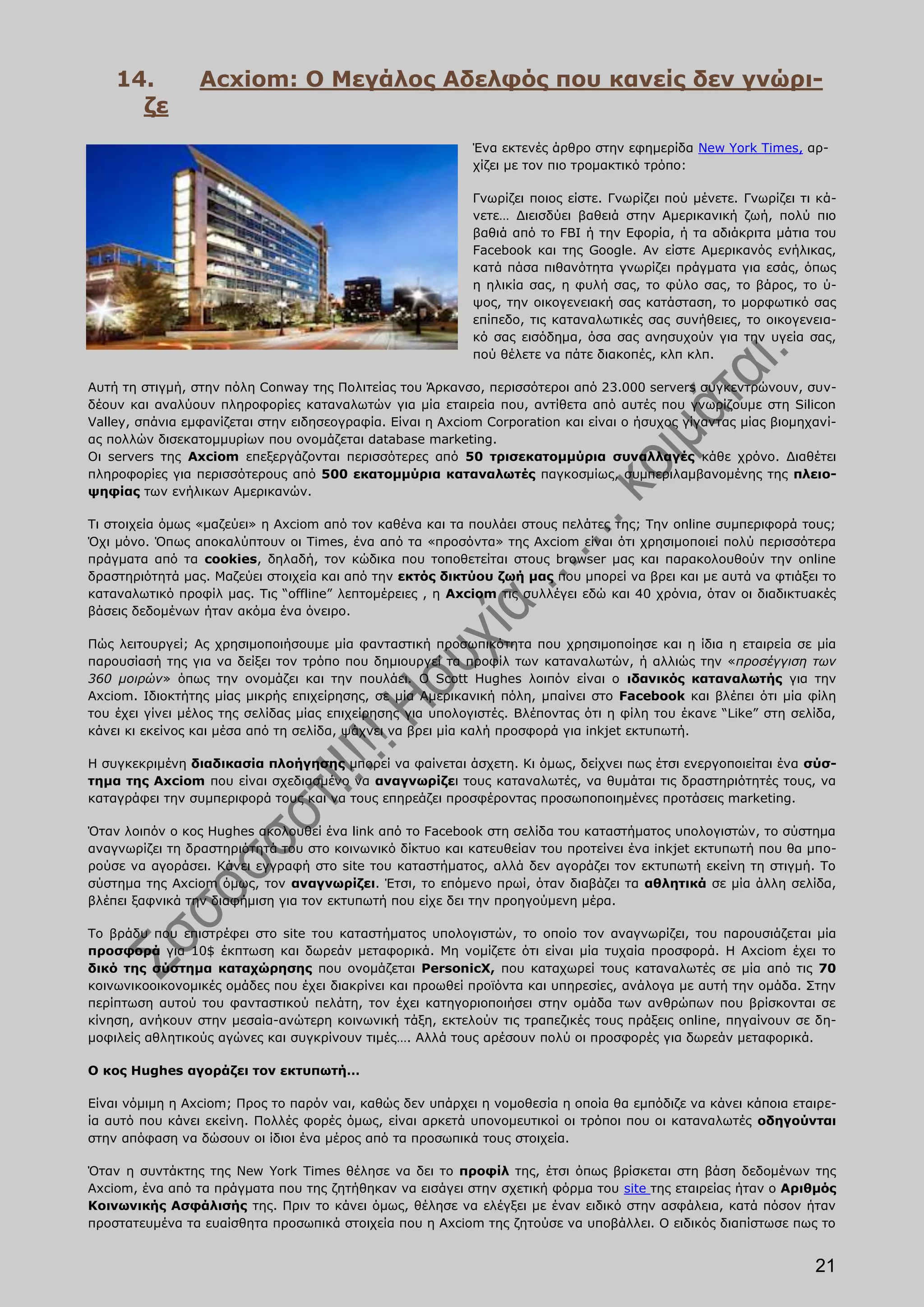 14.          Acxiom: Ο Μεγάλος Αδελφός που κανείς δεν γνώρι-
      ζε
                                                            Ένα εκτενές άρθρο στην εφημερίδα New York Times, αρ-
                                                            χίζει με τον πιο τρομακτικό τρόπο:

                                                            Γνωρίζει ποιος είστε. Γνωρίζει πού μένετε. Γνωρίζει τι κά-
                                                            νετε… Διεισδύει βαθειά στην Αμερικανική ζωή, πολύ πιο
                                                            βαθιά από το FBI ή την Εφορία, ή τα αδιάκριτα μάτια του
                                                            Facebook και της Google. Αν είστε Αμερικανός ενήλικας,
                                                            κατά πάσα πιθανότητα γνωρίζει πράγματα για εσάς, όπως
                                                            η ηλικία σας, η φυλή σας, το φύλο σας, το βάρος, το ύ-
                                                            ψος, την οικογενειακή σας κατάσταση, το μορφωτικό σας
                                                            επίπεδο, τις καταναλωτικές σας συνήθειες, το οικογενεια-
                                                            κό σας εισόδημα, όσα σας ανησυχούν για την υγεία σας,
                                                            πού θέλετε να πάτε διακοπές, κλπ κλπ.

Αυτή τη στιγμή, στην πόλη Conway της Πολιτείας του Άρκανσο, περισσότεροι από 23.000 servers συγκεντρώνουν, συν-
δέουν και αναλύουν πληροφορίες καταναλωτών για μία εταιρεία που, αντίθετα από αυτές που γνωρίζουμε στη Silicon
Valley, σπάνια εμφανίζεται στην ειδησεογραφία. Είναι η Axciom Corporation και είναι ο ήσυχος γίγαντας μίας βιομηχανί-
ας πολλών δισεκατομμυρίων που ονομάζεται database marketing.
Οι servers της Axciom επεξεργάζονται περισσότερες από 50 τρισεκατομμύρια συναλλαγές κάθε χρόνο. Διαθέτει
πληροφορίες για περισσότερους από 500 εκατομμύρια καταναλωτές παγκοσμίως, συμπεριλαμβανομένης της πλειο-
ψηφίας των ενήλικων Αμερικανών.

Τι στοιχεία όμως «μαζεύει» η Axciom από τον καθένα και τα πουλάει στους πελάτες της; Την online συμπεριφορά τους;
Όχι μόνο. Όπως αποκαλύπτουν οι Times, ένα από τα «προσόντα» της Axciom είναι ότι χρησιμοποιεί πολύ περισσότερα
πράγματα από τα cookies, δηλαδή, τον κώδικα που τοποθετείται στους browser μας και παρακολουθούν την online
δραστηριότητά μας. Μαζεύει στοιχεία και από την εκτός δικτύου ζωή μας που μπορεί να βρει και με αυτά να φτιάξει το
καταναλωτικό προφίλ μας. Τις “offline” λεπτομέρειες , η Axciom τις συλλέγει εδώ και 40 χρόνια, όταν οι διαδικτυακές
βάσεις δεδομένων ήταν ακόμα ένα όνειρο.

Πώς λειτουργεί; Ας χρησιμοποιήσουμε μία φανταστική προσωπικότητα που χρησιμοποίησε και η ίδια η εταιρεία σε μία
παρουσίασή της για να δείξει τον τρόπο που δημιουργεί τα προφίλ των καταναλωτών, ή αλλιώς την «προσέγγιση των
360 μοιρών» όπως την ονομάζει και την πουλάει. Ο Scott Hughes λοιπόν είναι ο ιδανικός καταναλωτής για την
Axciom. Ιδιοκτήτης μίας μικρής επιχείρησης, σε μία Αμερικανική πόλη, μπαίνει στο Facebook και βλέπει ότι μία φίλη
του έχει γίνει μέλος της σελίδας μίας επιχείρησης για υπολογιστές. Βλέποντας ότι η φίλη του έκανε “Like” στη σελίδα,
κάνει κι εκείνος και μέσα από τη σελίδα, ψάχνει να βρει μία καλή προσφορά για inkjet εκτυπωτή.

Η συγκεκριμένη διαδικασία πλοήγησης μπορεί να φαίνεται άσχετη. Κι όμως, δείχνει πως έτσι ενεργοποιείται ένα σύσ-
τημα της Axciom που είναι σχεδιασμένο να αναγνωρίζει τους καταναλωτές, να θυμάται τις δραστηριότητές τους, να
καταγράφει την συμπεριφορά τους και να τους επηρεάζει προσφέροντας προσωποποιημένες προτάσεις marketing.

Όταν λοιπόν ο κος Hughes ακολουθεί ένα link από το Facebook στη σελίδα του καταστήματος υπολογιστών, το σύστημα
αναγνωρίζει τη δραστηριότητά του στο κοινωνικό δίκτυο και κατευθείαν του προτείνει ένα inkjet εκτυπωτή που θα μπο-
ρούσε να αγοράσει. Κάνει εγγραφή στο site του καταστήματος, αλλά δεν αγοράζει τον εκτυπωτή εκείνη τη στιγμή. To
σύστημα της Axciom όμως, τον αναγνωρίζει. Έτσι, το επόμενο πρωί, όταν διαβάζει τα αθλητικά σε μία άλλη σελίδα,
βλέπει ξαφνικά την διαφήμιση για τον εκτυπωτή που είχε δει την προηγούμενη μέρα.

Το βράδυ που επιστρέφει στο site του καταστήματος υπολογιστών, το οποίο τον αναγνωρίζει, του παρουσιάζεται μία
προσφορά για 10$ έκπτωση και δωρεάν μεταφορικά. Μη νομίζετε ότι είναι μία τυχαία προσφορά. Η Axciom έχει το
δικό της σύστημα καταχώρησης που ονομάζεται PersonicX, που καταχωρεί τους καταναλωτές σε μία από τις 70
κοινωνικοοικονομικές ομάδες που έχει διακρίνει και προωθεί προϊόντα και υπηρεσίες, ανάλογα με αυτή την ομάδα. Στην
περίπτωση αυτού του φανταστικού πελάτη, τον έχει κατηγοριοποιήσει στην ομάδα των ανθρώπων που βρίσκονται σε
κίνηση, ανήκουν στην μεσαία-ανώτερη κοινωνική τάξη, εκτελούν τις τραπεζικές τους πράξεις online, πηγαίνουν σε δη-
μοφιλείς αθλητικούς αγώνες και συγκρίνουν τιμές…. Αλλά τους αρέσουν πολύ οι προσφορές για δωρεάν μεταφορικά.

Ο κος Hughes αγοράζει τον εκτυπωτή…

Είναι νόμιμη η Axciom; Προς το παρόν ναι, καθώς δεν υπάρχει η νομοθεσία η οποία θα εμπόδιζε να κάνει κάποια εταιρε-
ία αυτό που κάνει εκείνη. Πολλές φορές όμως, είναι αρκετά υπονομευτικοί οι τρόποι που οι καταναλωτές οδηγούνται
στην απόφαση να δώσουν οι ίδιοι ένα μέρος από τα προσωπικά τους στοιχεία.

Όταν η συντάκτης της New York Times θέλησε να δει το προφίλ της, έτσι όπως βρίσκεται στη βάση δεδομένων της
Axciom, ένα από τα πράγματα που της ζητήθηκαν να εισάγει στην σχετική φόρμα του site της εταιρείας ήταν ο Αριθμός
Κοινωνικής Ασφάλισής της. Πριν το κάνει όμως, θέλησε να ελέγξει με έναν ειδικό στην ασφάλεια, κατά πόσον ήταν
προστατευμένα τα ευαίσθητα προσωπικά στοιχεία που η Axciom της ζητούσε να υποβάλλει. Ο ειδικός διαπίστωσε πως το


                                                                                                                  21
 
