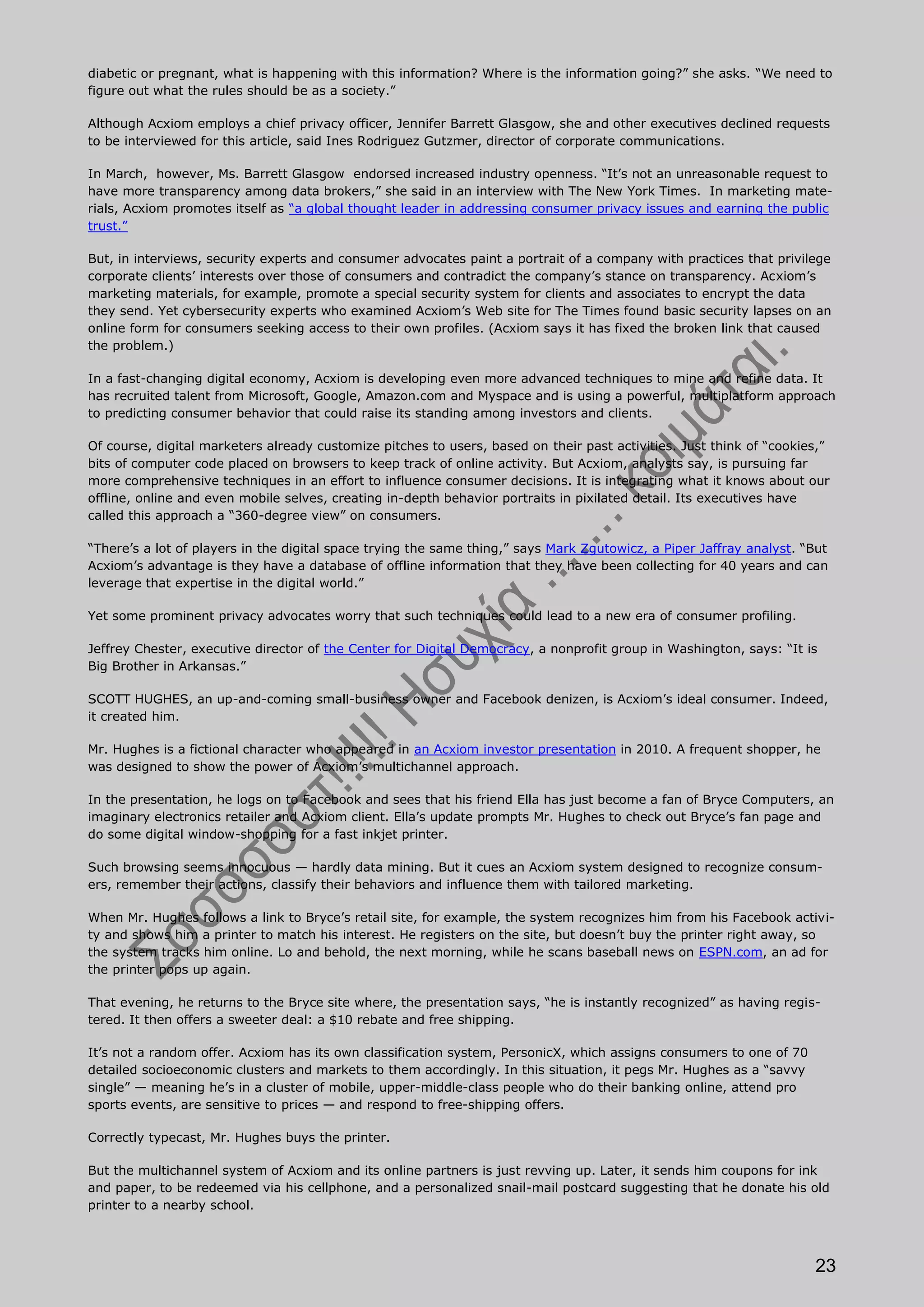 diabetic or pregnant, what is happening with this information? Where is the information going?” she asks. “We need to
figure out what the rules should be as a society.”

Although Acxiom employs a chief privacy officer, Jennifer Barrett Glasgow, she and other executives declined requests
to be interviewed for this article, said Ines Rodriguez Gutzmer, director of corporate communications.

In March, however, Ms. Barrett Glasgow endorsed increased industry openness. “It’s not an unreasonable request to
have more transparency among data brokers,” she said in an interview with The New York Times. In marketing mate-
rials, Acxiom promotes itself as “a global thought leader in addressing consumer privacy issues and earning the public
trust.”

But, in interviews, security experts and consumer advocates paint a portrait of a company with practices that privilege
corporate clients’ interests over those of consumers and contradict the company’s stance on transparency. Acxiom’s
marketing materials, for example, promote a special security system for clients and associates to encrypt the data
they send. Yet cybersecurity experts who examined Acxiom’s Web site for The Times found basic security lapses on an
online form for consumers seeking access to their own profiles. (Acxiom says it has fixed the broken link that caused
the problem.)

In a fast-changing digital economy, Acxiom is developing even more advanced techniques to mine and refine data. It
has recruited talent from Microsoft, Google, Amazon.com and Myspace and is using a powerful, multiplatform approach
to predicting consumer behavior that could raise its standing among investors and clients.

Of course, digital marketers already customize pitches to users, based on their past activities. Just think of “cookies,”
bits of computer code placed on browsers to keep track of online activity. But Acxiom, analysts say, is pursuing far
more comprehensive techniques in an effort to influence consumer decisions. It is integrating what it knows about our
offline, online and even mobile selves, creating in-depth behavior portraits in pixilated detail. Its executives have
called this approach a “360-degree view” on consumers.

“There’s a lot of players in the digital space trying the same thing,” says Mark Zgutowicz, a Piper Jaffray analyst. “But
Acxiom’s advantage is they have a database of offline information that they have been collecting for 40 years and can
leverage that expertise in the digital world.”

Yet some prominent privacy advocates worry that such techniques could lead to a new era of consumer profiling.

Jeffrey Chester, executive director of the Center for Digital Democracy, a nonprofit group in Washington, says: “It is
Big Brother in Arkansas.”

SCOTT HUGHES, an up-and-coming small-business owner and Facebook denizen, is Acxiom’s ideal consumer. Indeed,
it created him.

Mr. Hughes is a fictional character who appeared in an Acxiom investor presentation in 2010. A frequent shopper, he
was designed to show the power of Acxiom’s multichannel approach.

In the presentation, he logs on to Facebook and sees that his friend Ella has just become a fan of Bryce Computers, an
imaginary electronics retailer and Acxiom client. Ella’s update prompts Mr. Hughes to check out Bryce’s fan page and
do some digital window-shopping for a fast inkjet printer.

Such browsing seems innocuous — hardly data mining. But it cues an Acxiom system designed to recognize consum-
ers, remember their actions, classify their behaviors and influence them with tailored marketing.

When Mr. Hughes follows a link to Bryce’s retail site, for example, the system recognizes him from his Facebook activi-
ty and shows him a printer to match his interest. He registers on the site, but doesn’t buy the printer right away, so
the system tracks him online. Lo and behold, the next morning, while he scans baseball news on ESPN.com, an ad for
the printer pops up again.

That evening, he returns to the Bryce site where, the presentation says, “he is instantly recognized” as having regis-
tered. It then offers a sweeter deal: a $10 rebate and free shipping.

It’s not a random offer. Acxiom has its own classification system, PersonicX, which assigns consumers to one of 70
detailed socioeconomic clusters and markets to them accordingly. In this situation, it pegs Mr. Hughes as a “savvy
single” — meaning he’s in a cluster of mobile, upper-middle-class people who do their banking online, attend pro
sports events, are sensitive to prices — and respond to free-shipping offers.

Correctly typecast, Mr. Hughes buys the printer.

But the multichannel system of Acxiom and its online partners is just revving up. Later, it sends him coupons for ink
and paper, to be redeemed via his cellphone, and a personalized snail-mail postcard suggesting that he donate his old
printer to a nearby school.




                                                                                                                      23
 