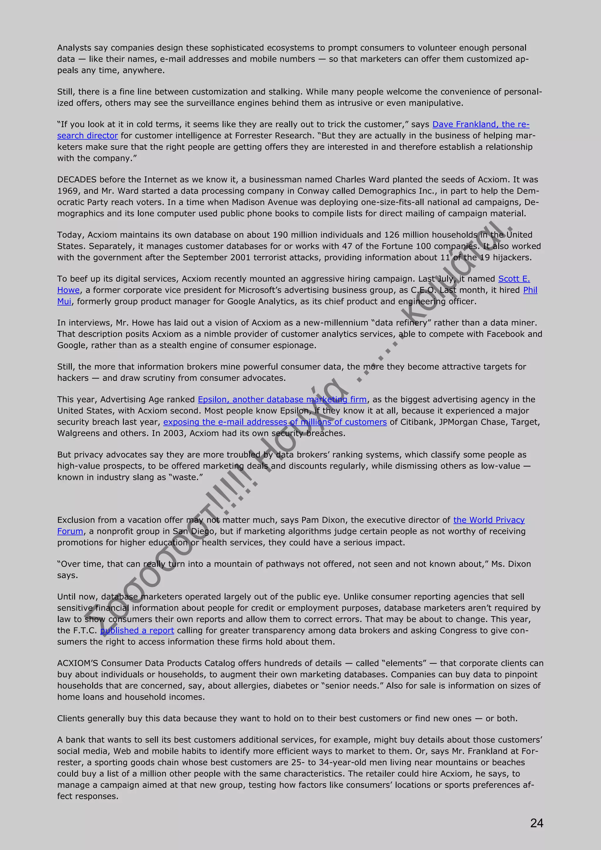 Analysts say companies design these sophisticated ecosystems to prompt consumers to volunteer enough personal
data — like their names, e-mail addresses and mobile numbers — so that marketers can offer them customized ap-
peals any time, anywhere.

Still, there is a fine line between customization and stalking. While many people welcome the convenience of personal-
ized offers, others may see the surveillance engines behind them as intrusive or even manipulative.

“If you look at it in cold terms, it seems like they are really out to trick the customer,” says Dave Frankland, the re-
search director for customer intelligence at Forrester Research. “But they are actually in the business of helping mar-
keters make sure that the right people are getting offers they are interested in and therefore establish a relationship
with the company.”

DECADES before the Internet as we know it, a businessman named Charles Ward planted the seeds of Acxiom. It was
1969, and Mr. Ward started a data processing company in Conway called Demographics Inc., in part to help the Dem-
ocratic Party reach voters. In a time when Madison Avenue was deploying one-size-fits-all national ad campaigns, De-
mographics and its lone computer used public phone books to compile lists for direct mailing of campaign material.

Today, Acxiom maintains its own database on about 190 million individuals and 126 million households in the United
States. Separately, it manages customer databases for or works with 47 of the Fortune 100 companies. It also worked
with the government after the September 2001 terrorist attacks, providing information about 11 of the 19 hijackers.

To beef up its digital services, Acxiom recently mounted an aggressive hiring campaign. Last July, it named Scott E.
Howe, a former corporate vice president for Microsoft’s advertising business group, as C.E.O. Last month, it hired Phil
Mui, formerly group product manager for Google Analytics, as its chief product and engineering officer.

In interviews, Mr. Howe has laid out a vision of Acxiom as a new-millennium “data refinery” rather than a data miner.
That description posits Acxiom as a nimble provider of customer analytics services, able to compete with Facebook and
Google, rather than as a stealth engine of consumer espionage.

Still, the more that information brokers mine powerful consumer data, the more they become attractive targets for
hackers — and draw scrutiny from consumer advocates.

This year, Advertising Age ranked Epsilon, another database marketing firm, as the biggest advertising agency in the
United States, with Acxiom second. Most people know Epsilon, if they know it at all, because it experienced a major
security breach last year, exposing the e-mail addresses of millions of customers of Citibank, JPMorgan Chase, Target,
Walgreens and others. In 2003, Acxiom had its own security breaches.

But privacy advocates say they are more troubled by data brokers’ ranking systems, which classify some people as
high-value prospects, to be offered marketing deals and discounts regularly, while dismissing others as low-value —
known in industry slang as “waste.”




Exclusion from a vacation offer may not matter much, says Pam Dixon, the executive director of the World Privacy
Forum, a nonprofit group in San Diego, but if marketing algorithms judge certain people as not worthy of receiving
promotions for higher education or health services, they could have a serious impact.

“Over time, that can really turn into a mountain of pathways not offered, not seen and not known about,” Ms. Dixon
says.

Until now, database marketers operated largely out of the public eye. Unlike consumer reporting agencies that sell
sensitive financial information about people for credit or employment purposes, database marketers aren’t required by
law to show consumers their own reports and allow them to correct errors. That may be about to change. This year,
the F.T.C. published a report calling for greater transparency among data brokers and asking Congress to give con-
sumers the right to access information these firms hold about them.

ACXIOM’S Consumer Data Products Catalog offers hundreds of details — called “elements” — that corporate clients can
buy about individuals or households, to augment their own marketing databases. Companies can buy data to pinpoint
households that are concerned, say, about allergies, diabetes or “senior needs.” Also for sale is information on sizes of
home loans and household incomes.

Clients generally buy this data because they want to hold on to their best customers or find new ones — or both.

A bank that wants to sell its best customers additional services, for example, might buy details about those customers’
social media, Web and mobile habits to identify more efficient ways to market to them. Or, says Mr. Frankland at For-
rester, a sporting goods chain whose best customers are 25- to 34-year-old men living near mountains or beaches
could buy a list of a million other people with the same characteristics. The retailer could hire Acxiom, he says, to
manage a campaign aimed at that new group, testing how factors like consumers’ locations or sports preferences af-
fect responses.


                                                                                                                      24
 