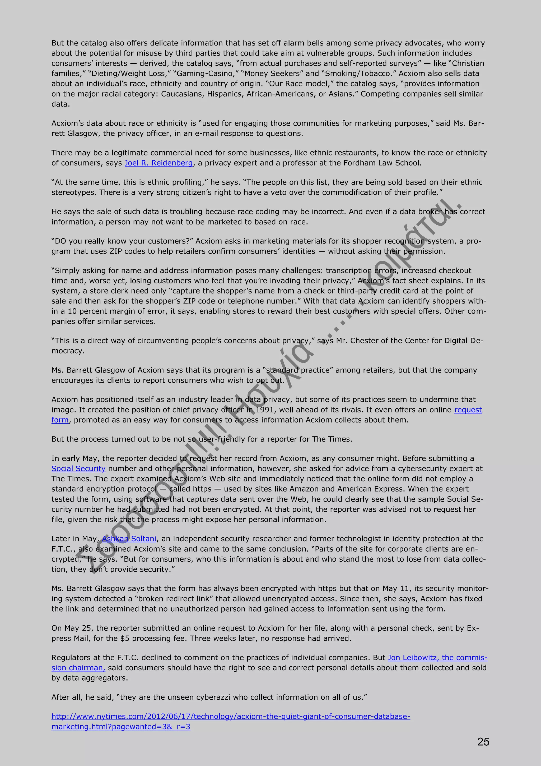 But the catalog also offers delicate information that has set off alarm bells among some privacy advocates, who worry
about the potential for misuse by third parties that could take aim at vulnerable groups. Such information includes
consumers’ interests — derived, the catalog says, “from actual purchases and self-reported surveys” — like “Christian
families,” “Dieting/Weight Loss,” “Gaming-Casino,” “Money Seekers” and “Smoking/Tobacco.” Acxiom also sells data
about an individual’s race, ethnicity and country of origin. “Our Race model,” the catalog says, “provides information
on the major racial category: Caucasians, Hispanics, African-Americans, or Asians.” Competing companies sell similar
data.

Acxiom’s data about race or ethnicity is “used for engaging those communities for marketing purposes,” said Ms. Bar-
rett Glasgow, the privacy officer, in an e-mail response to questions.

There may be a legitimate commercial need for some businesses, like ethnic restaurants, to know the race or ethnicity
of consumers, says Joel R. Reidenberg, a privacy expert and a professor at the Fordham Law School.

“At the same time, this is ethnic profiling,” he says. “The people on this list, they are being sold based on their ethnic
stereotypes. There is a very strong citizen’s right to have a veto over the commodification of their profile.”

He says the sale of such data is troubling because race coding may be incorrect. And even if a data broker has correct
information, a person may not want to be marketed to based on race.

“DO you really know your customers?” Acxiom asks in marketing materials for its shopper recognition system, a pro-
gram that uses ZIP codes to help retailers confirm consumers’ identities — without asking their permission.

“Simply asking for name and address information poses many challenges: transcription errors, increased checkout
time and, worse yet, losing customers who feel that you’re invading their privacy,” Acxiom’s fact sheet explains. In its
system, a store clerk need only “capture the shopper’s name from a check or third-party credit card at the point of
sale and then ask for the shopper’s ZIP code or telephone number.” With that data Acxiom can identify shoppers with-
in a 10 percent margin of error, it says, enabling stores to reward their best customers with special offers. Other com-
panies offer similar services.

“This is a direct way of circumventing people’s concerns about privacy,” says Mr. Chester of the Center for Digital De-
mocracy.

Ms. Barrett Glasgow of Acxiom says that its program is a “standard practice” among retailers, but that the company
encourages its clients to report consumers who wish to opt out.

Acxiom has positioned itself as an industry leader in data privacy, but some of its practices seem to undermine that
image. It created the position of chief privacy officer in 1991, well ahead of its rivals. It even offers an online request
form, promoted as an easy way for consumers to access information Acxiom collects about them.

But the process turned out to be not so user-friendly for a reporter for The Times.

In early May, the reporter decided to request her record from Acxiom, as any consumer might. Before submitting a
Social Security number and other personal information, however, she asked for advice from a cybersecurity expert at
The Times. The expert examined Acxiom’s Web site and immediately noticed that the online form did not employ a
standard encryption protocol — called https — used by sites like Amazon and American Express. When the expert
tested the form, using software that captures data sent over the Web, he could clearly see that the sample Social Se-
curity number he had submitted had not been encrypted. At that point, the reporter was advised not to request her
file, given the risk that the process might expose her personal information.

Later in May, Ashkan Soltani, an independent security researcher and former technologist in identity protection at the
F.T.C., also examined Acxiom’s site and came to the same conclusion. “Parts of the site for corporate clients are en-
crypted,” he says. “But for consumers, who this information is about and who stand the most to lose from data collec-
tion, they don’t provide security.”

Ms. Barrett Glasgow says that the form has always been encrypted with https but that on May 11, its security monitor-
ing system detected a “broken redirect link” that allowed unencrypted access. Since then, she says, Acxiom has fixed
the link and determined that no unauthorized person had gained access to information sent using the form.

On May 25, the reporter submitted an online request to Acxiom for her file, along with a personal check, sent by Ex-
press Mail, for the $5 processing fee. Three weeks later, no response had arrived.

Regulators at the F.T.C. declined to comment on the practices of individual companies. But Jon Leibowitz, the commis-
sion chairman, said consumers should have the right to see and correct personal details about them collected and sold
by data aggregators.

After all, he said, “they are the unseen cyberazzi who collect information on all of us.”

http://www.nytimes.com/2012/06/17/technology/acxiom-the-quiet-giant-of-consumer-database-
marketing.html?pagewanted=3&_r=3

                                                                                                                         25
 
