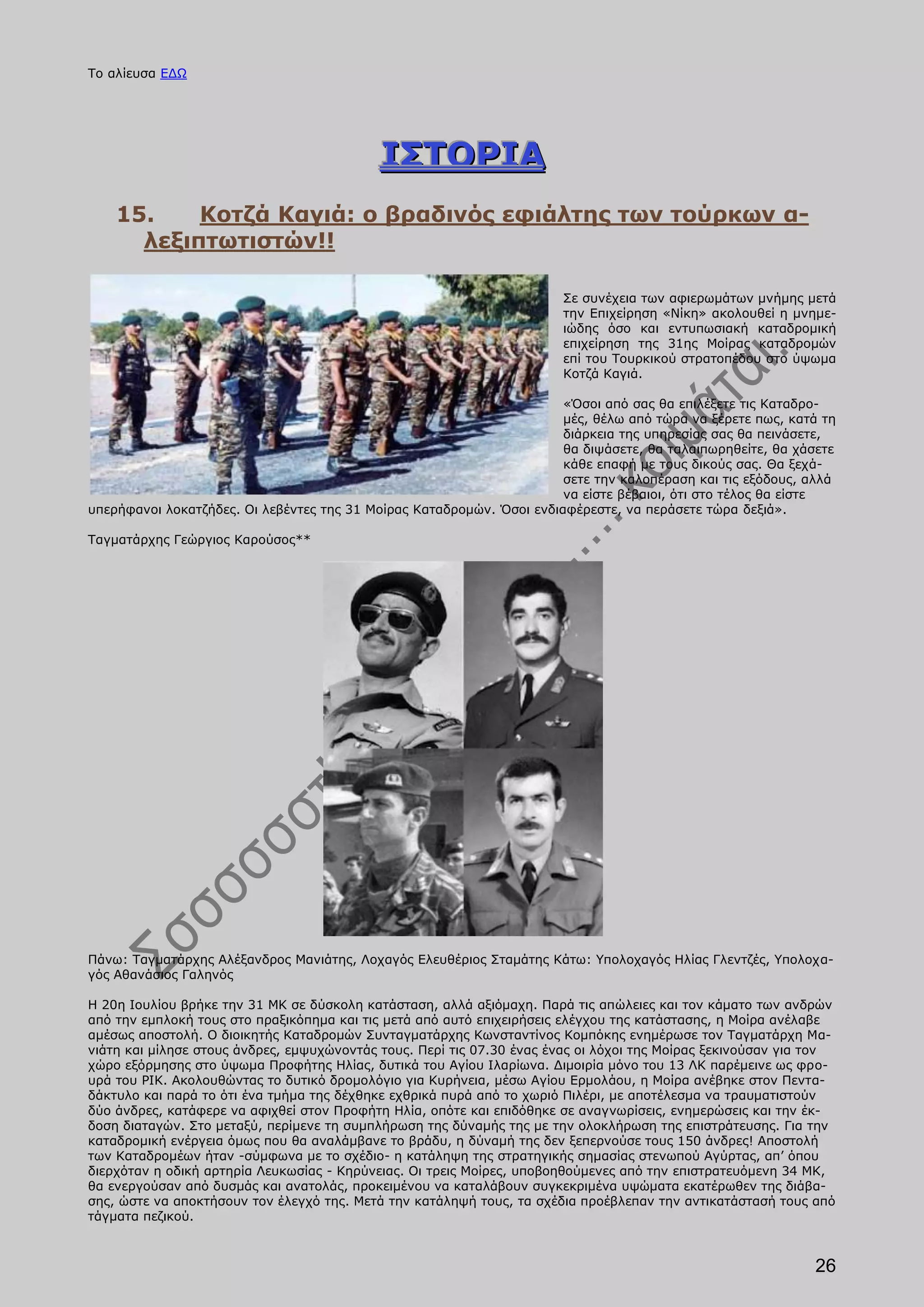 Το αλίευσα ΕΔΩ




                                            ΙΣΤΟΡΙΑ
    15.    Κοτζά Καγιά: ο βραδινός εφιάλτης των τούρκων α-
      λεξιπτωτιστών!!

                                                                       Σε συνέχεια των αφιερωμάτων μνήμης μετά
                                                                       την Επιχείρηση «Νίκη» ακολουθεί η μνημε-
                                                                       ιώδης όσο και εντυπωσιακή καταδρομική
                                                                       επιχείρηση της 31ης Μοίρας καταδρομών
                                                                       επί του Τουρκικού στρατοπέδου στο ύψωμα
                                                                       Κοτζά Καγιά.

                                                                       «Όσοι από σας θα επιλέξετε τις Καταδρο-
                                                                       μές, θέλω από τώρα να ξέρετε πως, κατά τη
                                                                       διάρκεια της υπηρεσίας σας θα πεινάσετε,
                                                                       θα διψάσετε, θα ταλαιπωρηθείτε, θα χάσετε
                                                                       κάθε επαφή με τους δικούς σας. Θα ξεχά-
                                                                       σετε την καλοπέραση και τις εξόδους, αλλά
                                                                       να είστε βέβαιοι, ότι στο τέλος θα είστε
υπερήφανοι λοκατζήδες. Οι λεβέντες της 31 Μοίρας Καταδρομών. Όσοι ενδιαφέρεστε, να περάσετε τώρα δεξιά».

Ταγματάρχης Γεώργιος Καρούσος**




Πάνω: Ταγματάρχης Αλέξανδρος Μανιάτης, Λοχαγός Ελευθέριος Σταμάτης Κάτω: Υπολοχαγός Ηλίας Γλεντζές, Υπολοχα-
γός Αθανάσιος Γαληνός

Η 20η Ιουλίου βρήκε την 31 ΜΚ σε δύσκολη κατάσταση, αλλά αξιόμαχη. Παρά τις απώλειες και τον κάματο των ανδρών
από την εμπλοκή τους στο πραξικόπημα και τις μετά από αυτό επιχειρήσεις ελέγχου της κατάστασης, η Μοίρα ανέλαβε
αμέσως αποστολή. Ο διοικητής Καταδρομών Συνταγματάρχης Κωνσταντίνος Κομπόκης ενημέρωσε τον Ταγματάρχη Μα-
νιάτη και μίλησε στους άνδρες, εμψυχώνοντάς τους. Περί τις 07.30 ένας ένας οι λόχοι της Μοίρας ξεκινούσαν για τον
χώρο εξόρμησης στο ύψωμα Προφήτης Ηλίας, δυτικά του Αγίου Ιλαρίωνα. Διμοιρία μόνο του 13 ΛΚ παρέμεινε ως φρο-
υρά του ΡΙΚ. Ακολουθώντας το δυτικό δρομολόγιο για Κυρήνεια, μέσω Αγίου Ερμολάου, η Μοίρα ανέβηκε στον Πεντα-
δάκτυλο και παρά το ότι ένα τμήμα της δέχθηκε εχθρικά πυρά από το χωριό Πιλέρι, με αποτέλεσμα να τραυματιστούν
δύο άνδρες, κατάφερε να αφιχθεί στον Προφήτη Ηλία, οπότε και επιδόθηκε σε αναγνωρίσεις, ενημερώσεις και την έκ-
δοση διαταγών. Στο μεταξύ, περίμενε τη συμπλήρωση της δύναμής της με την ολοκλήρωση της επιστράτευσης. Για την
καταδρομική ενέργεια όμως που θα αναλάμβανε το βράδυ, η δύναμή της δεν ξεπερνούσε τους 150 άνδρες! Αποστολή
των Καταδρομέων ήταν -σύμφωνα με το σχέδιο- η κατάληψη της στρατηγικής σημασίας στενωπού Αγύρτας, απ’ όπου
διερχόταν η οδική αρτηρία Λευκωσίας - Κηρύνειας. Οι τρεις Μοίρες, υποβοηθούμενες από την επιστρατευόμενη 34 ΜΚ,
θα ενεργούσαν από δυσμάς και ανατολάς, προκειμένου να καταλάβουν συγκεκριμένα υψώματα εκατέρωθεν της διάβα-
σης, ώστε να αποκτήσουν τον έλεγχό της. Μετά την κατάληψή τους, τα σχέδια προέβλεπαν την αντικατάστασή τους από
τάγματα πεζικού.



                                                                                                             26
 