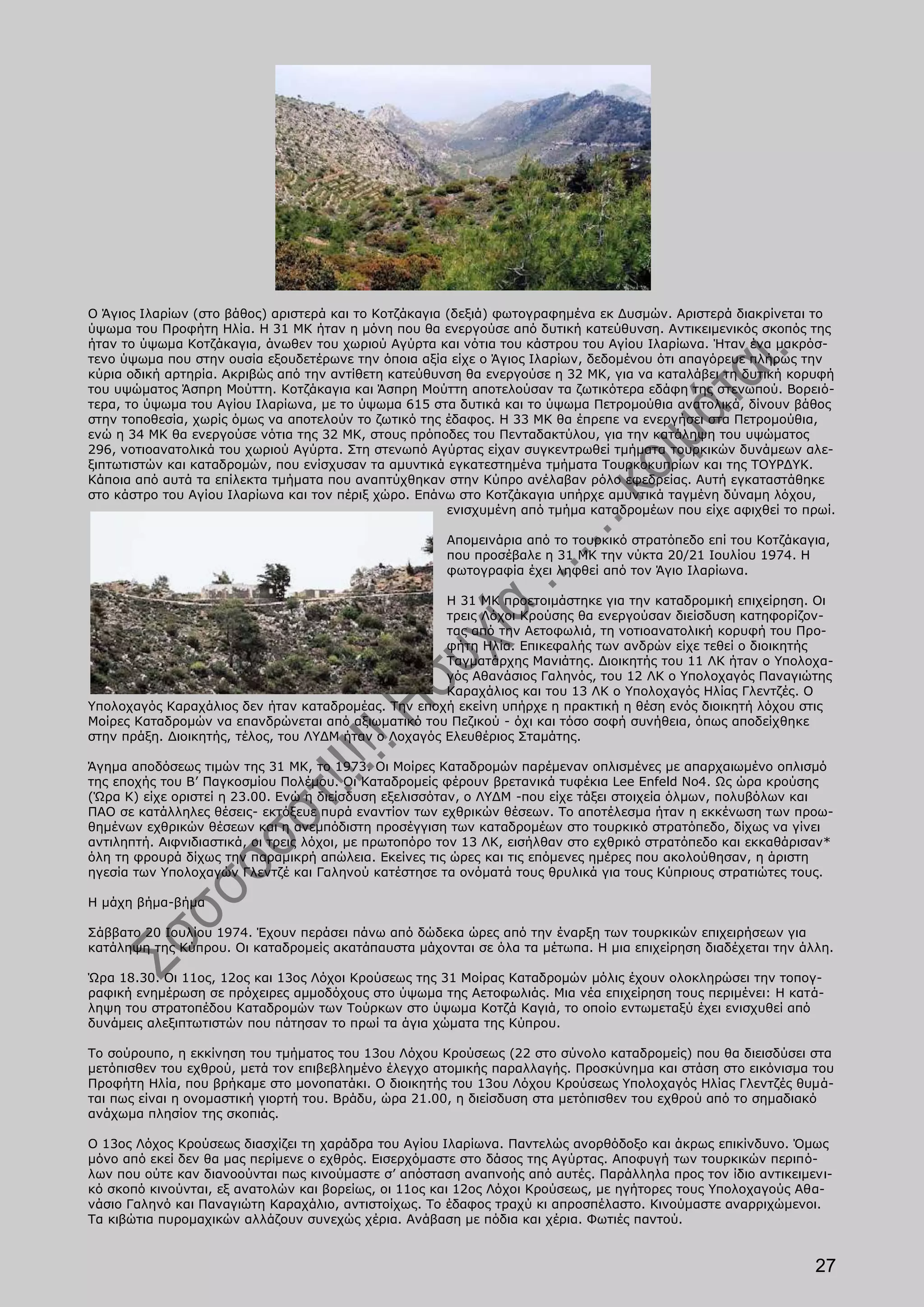 Ο Άγιος Ιλαρίων (στο βάθος) αριστερά και το Κοτζάκαγια (δεξιά) φωτογραφημένα εκ Δυσμών. Αριστερά διακρίνεται το
ύψωμα του Προφήτη Ηλία. Η 31 ΜΚ ήταν η μόνη που θα ενεργούσε από δυτική κατεύθυνση. Αντικειμενικός σκοπός της
ήταν το ύψωμα Κοτζάκαγια, άνωθεν του χωριού Αγύρτα και νότια του κάστρου του Αγίου Ιλαρίωνα. Ήταν ένα μακρόσ-
τενο ύψωμα που στην ουσία εξουδετέρωνε την όποια αξία είχε ο Άγιος Ιλαρίων, δεδομένου ότι απαγόρευε πλήρως την
κύρια οδική αρτηρία. Ακριβώς από την αντίθετη κατεύθυνση θα ενεργούσε η 32 ΜΚ, για να καταλάβει τη δυτική κορυφή
του υψώματος Άσπρη Μούττη. Κοτζάκαγια και Άσπρη Μούττη αποτελούσαν τα ζωτικότερα εδάφη της στενωπού. Βορειό-
τερα, το ύψωμα του Αγίου Ιλαρίωνα, με το ύψωμα 615 στα δυτικά και το ύψωμα Πετρομούθια ανατολικά, δίνουν βάθος
στην τοποθεσία, χωρίς όμως να αποτελούν το ζωτικό της έδαφος. Η 33 ΜΚ θα έπρεπε να ενεργήσει στα Πετρομούθια,
ενώ η 34 ΜΚ θα ενεργούσε νότια της 32 ΜΚ, στους πρόποδες του Πενταδακτύλου, για την κατάληψη του υψώματος
296, νοτιοανατολικά του χωριού Αγύρτα. Στη στενωπό Αγύρτας είχαν συγκεντρωθεί τμήματα τουρκικών δυνάμεων αλε-
ξιπτωτιστών και καταδρομών, που ενίσχυσαν τα αμυντικά εγκατεστημένα τμήματα Τουρκοκυπρίων και της ΤΟΥΡΔΥΚ.
Κάποια από αυτά τα επίλεκτα τμήματα που αναπτύχθηκαν στην Κύπρο ανέλαβαν ρόλο εφεδρείας. Αυτή εγκαταστάθηκε
στο κάστρο του Αγίου Ιλαρίωνα και τον πέριξ χώρο. Επάνω στο Κοτζάκαγια υπήρχε αμυντικά ταγμένη δύναμη λόχου,
                                                       ενισχυμένη από τμήμα καταδρομέων που είχε αφιχθεί το πρωί.

                                                      Απομεινάρια από το τουρκικό στρατόπεδο επί του Κοτζάκαγια,
                                                      που προσέβαλε η 31 ΜΚ την νύκτα 20/21 Ιουλίου 1974. Η
                                                      φωτογραφία έχει ληφθεί από τον Άγιο Ιλαρίωνα.

                                                      Η 31 ΜΚ προετοιμάστηκε για την καταδρομική επιχείρηση. Οι
                                                      τρεις Λόχοι Κρούσης θα ενεργούσαν διείσδυση κατηφορίζον-
                                                      τας από την Αετοφωλιά, τη νοτιοανατολική κορυφή του Προ-
                                                      φήτη Ηλία. Επικεφαλής των ανδρών είχε τεθεί ο διοικητής
                                                      Ταγματάρχης Μανιάτης. Διοικητής του 11 ΛΚ ήταν ο Υπολοχα-
                                                      γός Αθανάσιος Γαληνός, του 12 ΛΚ ο Υπολοχαγός Παναγιώτης
                                                      Καραχάλιος και του 13 ΛΚ ο Υπολοχαγός Ηλίας Γλεντζές. Ο
Υπολοχαγός Καραχάλιος δεν ήταν καταδρομέας. Την εποχή εκείνη υπήρχε η πρακτική η θέση ενός διοικητή λόχου στις
Μοίρες Καταδρομών να επανδρώνεται από αξιωματικό του Πεζικού - όχι και τόσο σοφή συνήθεια, όπως αποδείχθηκε
στην πράξη. Διοικητής, τέλος, του ΛΥΔΜ ήταν ο Λοχαγός Ελευθέριος Σταμάτης.

Άγημα αποδόσεως τιμών της 31 ΜΚ, το 1973. Οι Μοίρες Καταδρομών παρέμεναν οπλισμένες με απαρχαιωμένο οπλισμό
της εποχής του Β’ Παγκοσμίου Πολέμου. Οι Καταδρομείς φέρουν βρετανικά τυφέκια Lee Enfeld No4. Ως ώρα κρούσης
(Ώρα Κ) είχε οριστεί η 23.00. Ενώ η διείσδυση εξελισσόταν, ο ΛΥΔΜ -που είχε τάξει στοιχεία όλμων, πολυβόλων και
ΠΑΟ σε κατάλληλες θέσεις- εκτόξευε πυρά εναντίον των εχθρικών θέσεων. Το αποτέλεσμα ήταν η εκκένωση των προω-
θημένων εχθρικών θέσεων και η ανεμπόδιστη προσέγγιση των καταδρομέων στο τουρκικό στρατόπεδο, δίχως να γίνει
αντιληπτή. Αιφνιδιαστικά, οι τρεις λόχοι, με πρωτοπόρο τον 13 ΛΚ, εισήλθαν στο εχθρικό στρατόπεδο και εκκαθάρισαν*
όλη τη φρουρά δίχως την παραμικρή απώλεια. Εκείνες τις ώρες και τις επόμενες ημέρες που ακολούθησαν, η άριστη
ηγεσία των Υπολοχαγών Γλεντζέ και Γαληνού κατέστησε τα ονόματά τους θρυλικά για τους Κύπριους στρατιώτες τους.

Η μάχη βήμα-βήμα

Σάββατο 20 Ιουλίου 1974. Έχουν περάσει πάνω από δώδεκα ώρες από την έναρξη των τουρκικών επιχειρήσεων για
κατάληψη της Κύπρου. Οι καταδρομείς ακατάπαυστα μάχονται σε όλα τα μέτωπα. Η μια επιχείρηση διαδέχεται την άλλη.

Ώρα 18.30. Οι 11ος, 12ος και 13ος Λόχοι Κρούσεως της 31 Μοίρας Καταδρομών μόλις έχουν ολοκληρώσει την τοπογ-
ραφική ενημέρωση σε πρόχειρες αμμοδόχους στο ύψωμα της Αετοφωλιάς. Μια νέα επιχείρηση τους περιμένει: Η κατά-
ληψη του στρατοπέδου Καταδρομών των Τούρκων στο ύψωμα Κοτζά Καγιά, το οποίο εντωμεταξύ έχει ενισχυθεί από
δυνάμεις αλεξιπτωτιστών που πάτησαν το πρωί τα άγια χώματα της Κύπρου.

Το σούρουπο, η εκκίνηση του τμήματος του 13ου Λόχου Κρούσεως (22 στο σύνολο καταδρομείς) που θα διεισδύσει στα
μετόπισθεν του εχθρού, μετά τον επιβεβλημένο έλεγχο ατομικής παραλλαγής. Προσκύνημα και στάση στο εικόνισμα του
Προφήτη Ηλία, που βρήκαμε στο μονοπατάκι. Ο διοικητής του 13ου Λόχου Κρούσεως Υπολοχαγός Ηλίας Γλεντζές θυμά-
ται πως είναι η ονομαστική γιορτή του. Βράδυ, ώρα 21.00, η διείσδυση στα μετόπισθεν του εχθρού από το σημαδιακό
ανάχωμα πλησίον της σκοπιάς.

Ο 13ος Λόχος Κρούσεως διασχίζει τη χαράδρα του Αγίου Ιλαρίωνα. Παντελώς ανορθόδοξο και άκρως επικίνδυνο. Όμως
μόνο από εκεί δεν θα μας περίμενε ο εχθρός. Εισερχόμαστε στο δάσος της Αγύρτας. Αποφυγή των τουρκικών περιπό-
λων που ούτε καν διανοούνται πως κινούμαστε σ’ απόσταση αναπνοής από αυτές. Παράλληλα προς τον ίδιο αντικειμενι-
κό σκοπό κινούνται, εξ ανατολών και βορείως, οι 11ος και 12ος Λόχοι Κρούσεως, με ηγήτορες τους Υπολοχαγούς Αθα-
νάσιο Γαληνό και Παναγιώτη Καραχάλιο, αντιστοίχως. Το έδαφος τραχύ κι απροσπέλαστο. Κινούμαστε αναρριχώμενοι.
Τα κιβώτια πυρομαχικών αλλάζουν συνεχώς χέρια. Ανάβαση με πόδια και χέρια. Φωτιές παντού.


                                                                                                               27
 