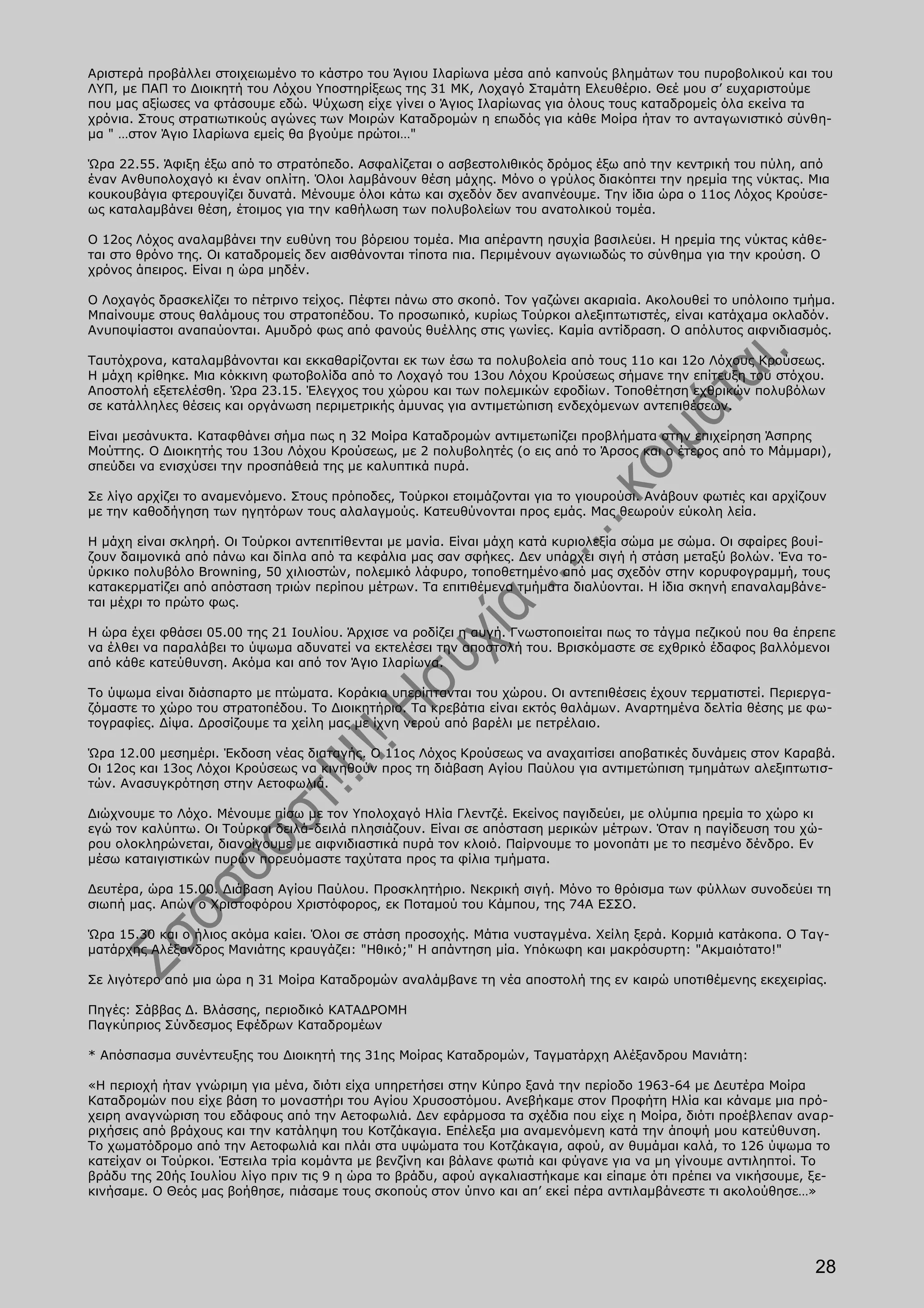 Αριστερά προβάλλει στοιχειωμένο το κάστρο του Άγιου Ιλαρίωνα μέσα από καπνούς βλημάτων του πυροβολικού και του
ΛΥΠ, με ΠΑΠ το Διοικητή του Λόχου Υποστηρίξεως της 31 ΜΚ, Λοχαγό Σταμάτη Ελευθέριο. Θεέ μου σ’ ευχαριστούμε
που μας αξίωσες να φτάσουμε εδώ. Ψύχωση είχε γίνει ο Άγιος Ιλαρίωνας για όλους τους καταδρομείς όλα εκείνα τα
χρόνια. Στους στρατιωτικούς αγώνες των Μοιρών Καταδρομών η επωδός για κάθε Μοίρα ήταν το ανταγωνιστικό σύνθη-
μα " …στον Άγιο Ιλαρίωνα εμείς θα βγούμε πρώτοι…"

Ώρα 22.55. Άφιξη έξω από το στρατόπεδο. Ασφαλίζεται ο ασβεστολιθικός δρόμος έξω από την κεντρική του πύλη, από
έναν Ανθυπολοχαγό κι έναν οπλίτη. Όλοι λαμβάνουν θέση μάχης. Μόνο ο γρύλος διακόπτει την ηρεμία της νύκτας. Μια
κουκουβάγια φτερουγίζει δυνατά. Μένουμε όλοι κάτω και σχεδόν δεν αναπνέουμε. Την ίδια ώρα ο 11ος Λόχος Κρούσε-
ως καταλαμβάνει θέση, έτοιμος για την καθήλωση των πολυβολείων του ανατολικού τομέα.

Ο 12ος Λόχος αναλαμβάνει την ευθύνη του βόρειου τομέα. Μια απέραντη ησυχία βασιλεύει. Η ηρεμία της νύκτας κάθε-
ται στο θρόνο της. Οι καταδρομείς δεν αισθάνονται τίποτα πια. Περιμένουν αγωνιωδώς το σύνθημα για την κρούση. Ο
χρόνος άπειρος. Είναι η ώρα μηδέν.

Ο Λοχαγός δρασκελίζει το πέτρινο τείχος. Πέφτει πάνω στο σκοπό. Τον γαζώνει ακαριαία. Ακολουθεί το υπόλοιπο τμήμα.
Μπαίνουμε στους θαλάμους του στρατοπέδου. Το προσωπικό, κυρίως Τούρκοι αλεξιπτωτιστές, είναι κατάχαμα οκλαδόν.
Ανυποψίαστοι αναπαύονται. Αμυδρό φως από φανούς θυέλλης στις γωνίες. Καμία αντίδραση. Ο απόλυτος αιφνιδιασμός.

Ταυτόχρονα, καταλαμβάνονται και εκκαθαρίζονται εκ των έσω τα πολυβολεία από τους 11ο και 12ο Λόχους Κρούσεως.
Η μάχη κρίθηκε. Μια κόκκινη φωτοβολίδα από το Λοχαγό του 13ου Λόχου Κρούσεως σήμανε την επίτευξη του στόχου.
Αποστολή εξετελέσθη. Ώρα 23.15. Έλεγχος του χώρου και των πολεμικών εφοδίων. Τοποθέτηση εχθρικών πολυβόλων
σε κατάλληλες θέσεις και οργάνωση περιμετρικής άμυνας για αντιμετώπιση ενδεχόμενων αντεπιθέσεων.

Είναι μεσάνυκτα. Καταφθάνει σήμα πως η 32 Μοίρα Καταδρομών αντιμετωπίζει προβλήματα στην επιχείρηση Άσπρης
Μούττης. Ο Διοικητής του 13ου Λόχου Κρούσεως, με 2 πολυβολητές (ο εις από το Άρσος και ο έτερος από το Μάμμαρι),
σπεύδει να ενισχύσει την προσπάθειά της με καλυπτικά πυρά.

Σε λίγο αρχίζει το αναμενόμενο. Στους πρόποδες, Τούρκοι ετοιμάζονται για το γιουρούσι. Ανάβουν φωτιές και αρχίζουν
με την καθοδήγηση των ηγητόρων τους αλαλαγμούς. Κατευθύνονται προς εμάς. Μας θεωρούν εύκολη λεία.

Η μάχη είναι σκληρή. Οι Τούρκοι αντεπιτίθενται με μανία. Είναι μάχη κατά κυριολεξία σώμα με σώμα. Οι σφαίρες βουί-
ζουν δαιμονικά από πάνω και δίπλα από τα κεφάλια μας σαν σφήκες. Δεν υπάρχει σιγή ή στάση μεταξύ βολών. Ένα το-
ύρκικο πολυβόλο Browning, 50 χιλιοστών, πολεμικό λάφυρο, τοποθετημένο από μας σχεδόν στην κορυφογραμμή, τους
κατακερματίζει από απόσταση τριών περίπου μέτρων. Τα επιτιθέμενα τμήματα διαλύονται. Η ίδια σκηνή επαναλαμβάνε-
ται μέχρι το πρώτο φως.

Η ώρα έχει φθάσει 05.00 της 21 Ιουλίου. Άρχισε να ροδίζει η αυγή. Γνωστοποιείται πως το τάγμα πεζικού που θα έπρεπε
να έλθει να παραλάβει το ύψωμα αδυνατεί να εκτελέσει την αποστολή του. Βρισκόμαστε σε εχθρικό έδαφος βαλλόμενοι
από κάθε κατεύθυνση. Ακόμα και από τον Άγιο Ιλαρίωνα.

Το ύψωμα είναι διάσπαρτο με πτώματα. Κοράκια υπερίπτανται του χώρου. Οι αντεπιθέσεις έχουν τερματιστεί. Περιεργα-
ζόμαστε το χώρο του στρατοπέδου. Το Διοικητήριο. Τα κρεβάτια είναι εκτός θαλάμων. Αναρτημένα δελτία θέσης με φω-
τογραφίες. Δίψα. Δροσίζουμε τα χείλη μας με ίχνη νερού από βαρέλι με πετρέλαιο.

Ώρα 12.00 μεσημέρι. Έκδοση νέας διαταγής. Ο 11ος Λόχος Κρούσεως να αναχαιτίσει αποβατικές δυνάμεις στον Καραβά.
Οι 12ος και 13ος Λόχοι Κρούσεως να κινηθούν προς τη διάβαση Αγίου Παύλου για αντιμετώπιση τμημάτων αλεξιπτωτισ-
τών. Ανασυγκρότηση στην Αετοφωλιά.

Διώχνουμε το Λόχο. Μένουμε πίσω με τον Υπολοχαγό Ηλία Γλεντζέ. Εκείνος παγιδεύει, με ολύμπια ηρεμία το χώρο κι
εγώ τον καλύπτω. Οι Τούρκοι δειλά-δειλά πλησιάζουν. Είναι σε απόσταση μερικών μέτρων. Όταν η παγίδευση του χώ-
ρου ολοκληρώνεται, διανοίγουμε με αιφνιδιαστικά πυρά τον κλοιό. Παίρνουμε το μονοπάτι με το πεσμένο δένδρο. Εν
μέσω καταιγιστικών πυρών πορευόμαστε ταχύτατα προς τα φίλια τμήματα.

Δευτέρα, ώρα 15.00. Διάβαση Αγίου Παύλου. Προσκλητήριο. Νεκρική σιγή. Μόνο το θρόισμα των φύλλων συνοδεύει τη
σιωπή μας. Απών ο Χριστοφόρου Χριστόφορος, εκ Ποταμού του Κάμπου, της 74Α ΕΣΣΟ.

Ώρα 15.30 και ο ήλιος ακόμα καίει. Όλοι σε στάση προσοχής. Μάτια νυσταγμένα. Χείλη ξερά. Κορμιά κατάκοπα. Ο Ταγ-
ματάρχης Αλέξανδρος Μανιάτης κραυγάζει: "Ηθικό;" Η απάντηση μία. Υπόκωφη και μακρόσυρτη: "Ακμαιότατο!"

Σε λιγότερο από μια ώρα η 31 Μοίρα Καταδρομών αναλάμβανε τη νέα αποστολή της εν καιρώ υποτιθέμενης εκεχειρίας.

Πηγές: Σάββας Δ. Βλάσσης, περιοδικό ΚΑΤΑΔΡΟΜΗ
Παγκύπριος Σύνδεσμος Εφέδρων Καταδρομέων

* Απόσπασμα συνέντευξης του Διοικητή της 31ης Μοίρας Καταδρομών, Ταγματάρχη Αλέξανδρου Μανιάτη:

«Η περιοχή ήταν γνώριμη για μένα, διότι είχα υπηρετήσει στην Κύπρο ξανά την περίοδο 1963-64 με Δευτέρα Μοίρα
Καταδρομών που είχε βάση το μοναστήρι του Αγίου Χρυσοστόμου. Ανεβήκαμε στον Προφήτη Ηλία και κάναμε μια πρό-
χειρη αναγνώριση του εδάφους από την Αετοφωλιά. Δεν εφάρμοσα τα σχέδια που είχε η Μοίρα, διότι προέβλεπαν αναρ-
ριχήσεις από βράχους και την κατάληψη του Κοτζάκαγια. Επέλεξα μια αναμενόμενη κατά την άποψή μου κατεύθυνση.
Το χωματόδρομο από την Αετοφωλιά και πλάι στα υψώματα του Κοτζάκαγια, αφού, αν θυμάμαι καλά, το 126 ύψωμα το
κατείχαν οι Τούρκοι. Έστειλα τρία κομάντα με βενζίνη και βάλανε φωτιά και φύγανε για να μη γίνουμε αντιληπτοί. Το
βράδυ της 20ής Ιουλίου λίγο πριν τις 9 η ώρα το βράδυ, αφού αγκαλιαστήκαμε και είπαμε ότι πρέπει να νικήσουμε, ξε-
κινήσαμε. Ο Θεός μας βοήθησε, πιάσαμε τους σκοπούς στον ύπνο και απ’ εκεί πέρα αντιλαμβάνεστε τι ακολούθησε…»




                                                                                                                28
 