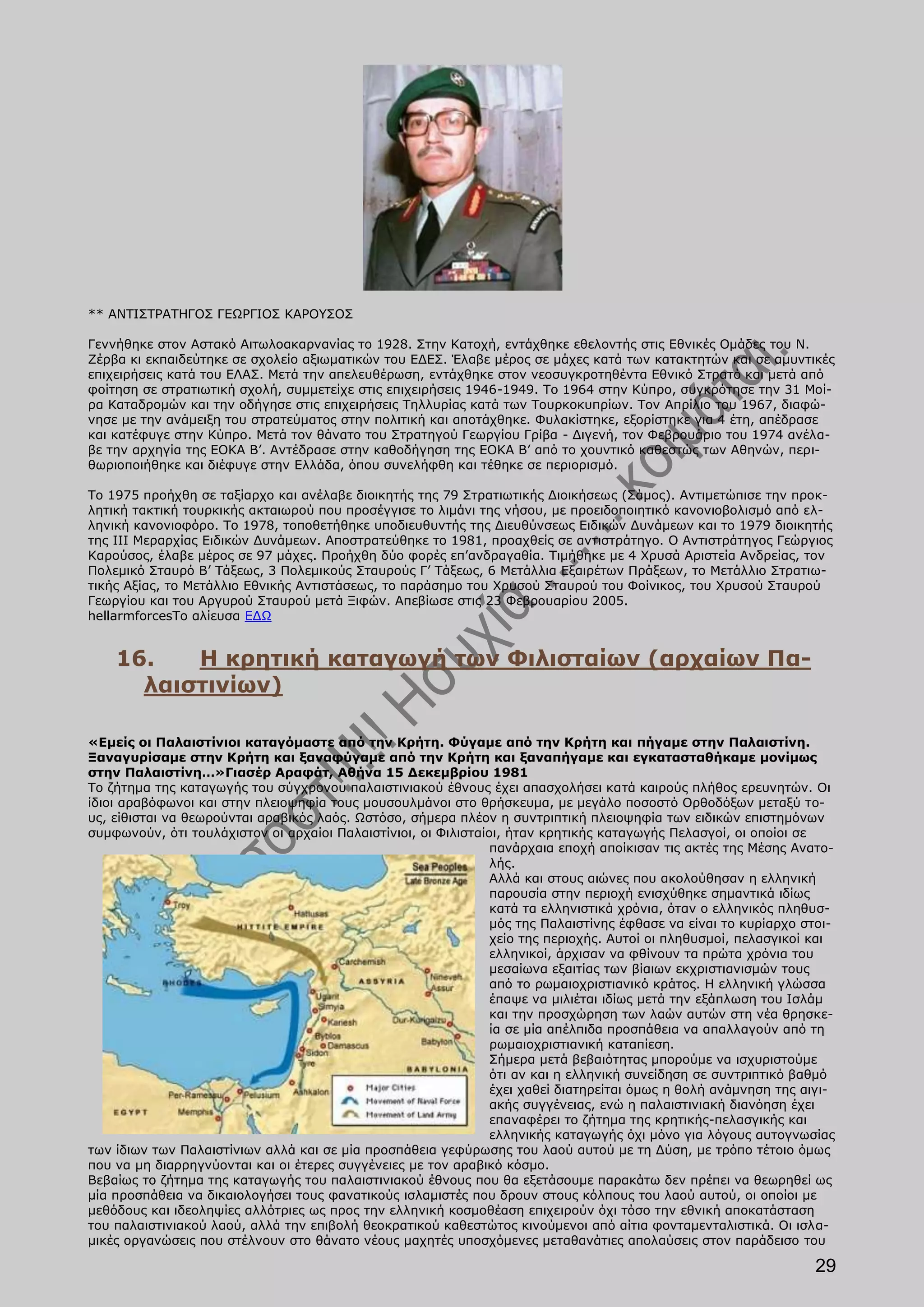 ** ΑΝΤΙΣΤΡΑΤΗΓΟΣ ΓΕΩΡΓΙΟΣ ΚΑΡΟΥΣΟΣ

Γεννήθηκε στον Αστακό Αιτωλοακαρνανίας το 1928. Στην Κατοχή, εντάχθηκε εθελοντής στις Εθνικές Ομάδες του Ν.
Ζέρβα κι εκπαιδεύτηκε σε σχολείο αξιωματικών του ΕΔΕΣ. Έλαβε μέρος σε μάχες κατά των κατακτητών και σε αμυντικές
επιχειρήσεις κατά του ΕΛΑΣ. Μετά την απελευθέρωση, εντάχθηκε στον νεοσυγκροτηθέντα Εθνικό Στρατό και μετά από
φοίτηση σε στρατιωτική σχολή, συμμετείχε στις επιχειρήσεις 1946-1949. Το 1964 στην Κύπρο, συγκρότησε την 31 Μοί-
ρα Καταδρομών και την οδήγησε στις επιχειρήσεις Τηλλυρίας κατά των Τουρκοκυπρίων. Τον Απρίλιο του 1967, διαφώ-
νησε με την ανάμειξη του στρατεύματος στην πολιτική και αποτάχθηκε. Φυλακίστηκε, εξορίστηκε για 4 έτη, απέδρασε
και κατέφυγε στην Κύπρο. Μετά τον θάνατο του Στρατηγού Γεωργίου Γρίβα - Διγενή, τον Φεβρουάριο του 1974 ανέλα-
βε την αρχηγία της ΕΟΚΑ Β’. Αντέδρασε στην καθοδήγηση της ΕΟΚΑ Β’ από το χουντικό καθεστώς των Αθηνών, περι-
θωριοποιήθηκε και διέφυγε στην Ελλάδα, όπου συνελήφθη και τέθηκε σε περιορισμό.

Το 1975 προήχθη σε ταξίαρχο και ανέλαβε διοικητής της 79 Στρατιωτικής Διοικήσεως (Σάμος). Αντιμετώπισε την προκ-
λητική τακτική τουρκικής ακταιωρού που προσέγγισε το λιμάνι της νήσου, με προειδοποιητικό κανονιοβολισμό από ελ-
ληνική κανονιοφόρο. Το 1978, τοποθετήθηκε υποδιευθυντής της Διευθύνσεως Ειδικών Δυνάμεων και το 1979 διοικητής
της ΙΙΙ Μεραρχίας Ειδικών Δυνάμεων. Αποστρατεύθηκε το 1981, προαχθείς σε αντιστράτηγο. Ο Αντιστράτηγος Γεώργιος
Καρούσος, έλαβε μέρος σε 97 μάχες. Προήχθη δύο φορές επ’ανδραγαθία. Τιμήθηκε με 4 Χρυσά Αριστεία Ανδρείας, τον
Πολεμικό Σταυρό Β’ Τάξεως, 3 Πολεμικούς Σταυρούς Γ’ Τάξεως, 6 Μετάλλια Εξαιρέτων Πράξεων, το Μετάλλιο Στρατιω-
τικής Αξίας, το Μετάλλιο Εθνικής Αντιστάσεως, το παράσημο του Χρυσού Σταυρού του Φοίνικος, του Χρυσού Σταυρού
Γεωργίου και του Αργυρού Σταυρού μετά Ξιφών. Απεβίωσε στις 23 Φεβρουαρίου 2005.
hellarmforcesΤο αλίευσα ΕΔΩ


    16.   Η κρητική καταγωγή των Φιλισταίων (αρχαίων Πα-
      λαιστινίων)

«Εμείς οι Παλαιστίνιοι καταγόμαστε από την Κρήτη. Φύγαμε από την Κρήτη και πήγαμε στην Παλαιστίνη.
Ξαναγυρίσαμε στην Κρήτη και ξαναφύγαμε από την Κρήτη και ξαναπήγαμε και εγκατασταθήκαμε μονίμως
στην Παλαιστίνη…»Γιασέρ Αραφάτ, Αθήνα 15 Δεκεμβρίου 1981
Το ζήτημα της καταγωγής του σύγχρονου παλαιστινιακού έθνους έχει απασχολήσει κατά καιρούς πλήθος ερευνητών. Οι
ίδιοι αραβόφωνοι και στην πλειοψηφία τους μουσουλμάνοι στο θρήσκευμα, με μεγάλο ποσοστό Ορθοδόξων μεταξύ το-
υς, είθισται να θεωρούνται αραβικός λαός. Ωστόσο, σήμερα πλέον η συντριπτική πλειοψηφία των ειδικών επιστημόνων
συμφωνούν, ότι τουλάχιστον οι αρχαίοι Παλαιστίνιοι, οι Φιλισταίοι, ήταν κρητικής καταγωγής Πελασγοί, οι οποίοι σε
                                                                πανάρχαια εποχή αποίκισαν τις ακτές της Μέσης Ανατο-
                                                                λής.
                                                                Αλλά και στους αιώνες που ακολούθησαν η ελληνική
                                                                παρουσία στην περιοχή ενισχύθηκε σημαντικά ιδίως
                                                                κατά τα ελληνιστικά χρόνια, όταν ο ελληνικός πληθυσ-
                                                                μός της Παλαιστίνης έφθασε να είναι το κυρίαρχο στοι-
                                                                χείο της περιοχής. Αυτοί οι πληθυσμοί, πελασγικοί και
                                                                ελληνικοί, άρχισαν να φθίνουν τα πρώτα χρόνια του
                                                                μεσαίωνα εξαιτίας των βίαιων εκχριστιανισμών τους
                                                                από το ρωμαιοχριστιανικό κράτος. Η ελληνική γλώσσα
                                                                έπαψε να μιλιέται ιδίως μετά την εξάπλωση του Ισλάμ
                                                                και την προσχώρηση των λαών αυτών στη νέα θρησκε-
                                                                ία σε μία απέλπιδα προσπάθεια να απαλλαγούν από τη
                                                                ρωμαιοχριστιανική καταπίεση.
                                                                Σήμερα μετά βεβαιότητας μπορούμε να ισχυριστούμε
                                                                ότι αν και η ελληνική συνείδηση σε συντριπτικό βαθμό
                                                                έχει χαθεί διατηρείται όμως η θολή ανάμνηση της αιγι-
                                                                ακής συγγένειας, ενώ η παλαιστινιακή διανόηση έχει
                                                                επαναφέρει το ζήτημα της κρητικής-πελασγικής και
                                                                ελληνικής καταγωγής όχι μόνο για λόγους αυτογνωσίας
των ίδιων των Παλαιστίνιων αλλά και σε μία προσπάθεια γεφύρωσης του λαού αυτού με τη Δύση, με τρόπο τέτοιο όμως
που να μη διαρρηγνύονται και οι έτερες συγγένειες με τον αραβικό κόσμο.
Βεβαίως το ζήτημα της καταγωγής του παλαιστινιακού έθνους που θα εξετάσουμε παρακάτω δεν πρέπει να θεωρηθεί ως
μία προσπάθεια να δικαιολογήσει τους φανατικούς ισλαμιστές που δρουν στους κόλπους του λαού αυτού, οι οποίοι με
μεθόδους και ιδεοληψίες αλλότριες ως προς την ελληνική κοσμοθέαση επιχειρούν όχι τόσο την εθνική αποκατάσταση
του παλαιστινιακού λαού, αλλά την επιβολή θεοκρατικού καθεστώτος κινούμενοι από αίτια φονταμενταλιστικά. Οι ισλα-
μικές οργανώσεις που στέλνουν στο θάνατο νέους μαχητές υποσχόμενες μεταθανάτιες απολαύσεις στον παράδεισο του

                                                                                                                 29
 