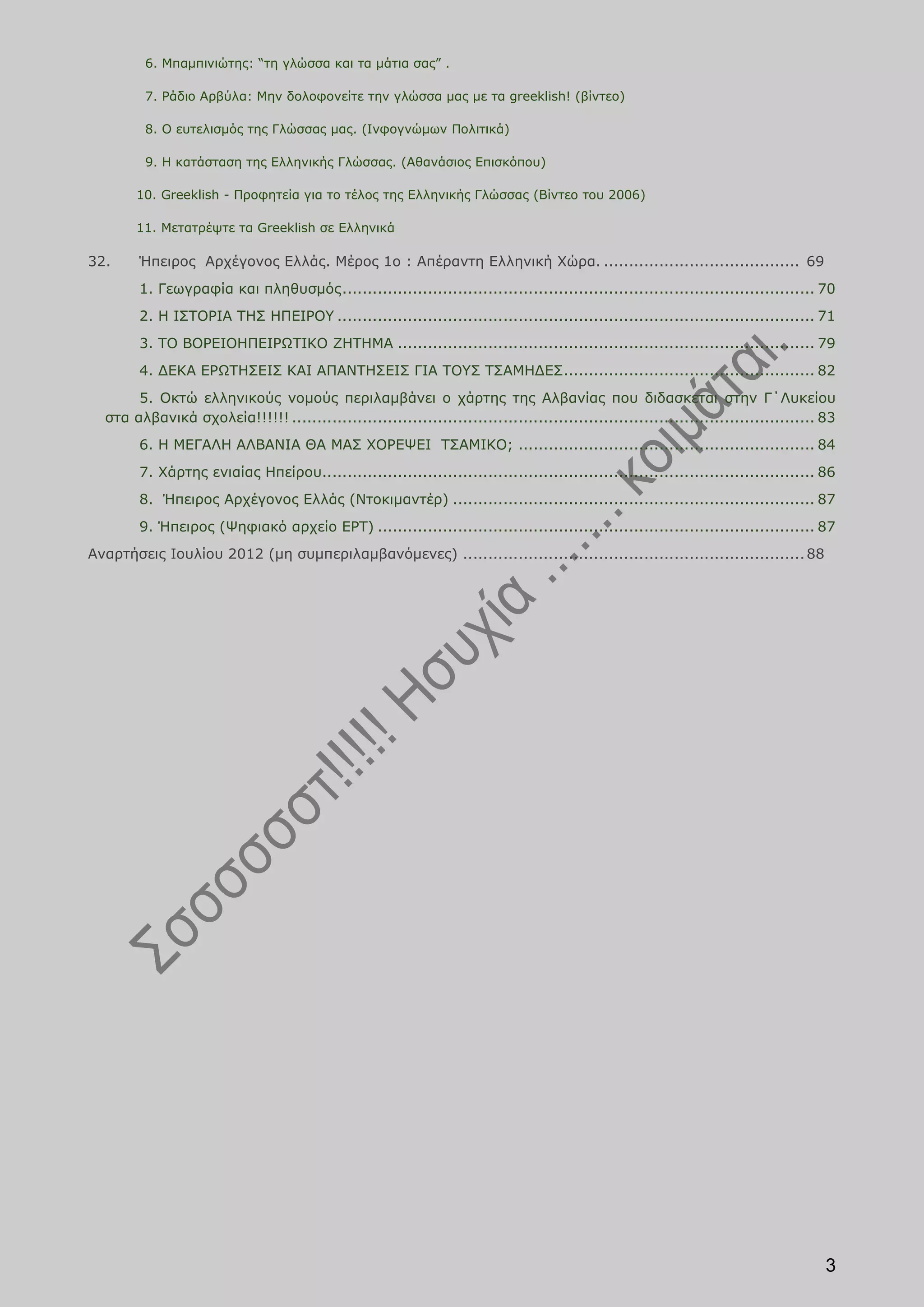 6. Μπαμπινιώτης: “τη γλώσσα και τα μάτια σας” .

         7. Ράδιο Αρβύλα: Μην δολοφονείτε την γλώσσα μας με τα greeklish! (βίντεο)

         8. Ο ευτελισμός της Γλώσσας μας. (Ινφογνώμων Πολιτικά)

         9. Η κατάσταση της Ελληνικής Γλώσσας. (Αθανάσιος Επισκόπου)

       10. Greeklish - Προφητεία για το τέλος της Ελληνικής Γλώσσας (Βίντεο του 2006)

       11. Μετατρέψτε τα Greeklish σε Ελληνικά

32.     Ήπειρος Αρχέγονος Ελλάς. Μέρος 1ο : Απέραντη Ελληνική Χώρα. ....................................... 69
        1. Γεωγραφία και πληθυσμός .............................................................................................. 70
        2. Η ΙΣΤΟΡΙΑ ΤΗΣ ΗΠΕΙΡΟΥ ............................................................................................... 71
        3. ΤΟ ΒΟΡΕΙΟΗΠΕΙΡΩΤΙΚΟ ΖΗΤΗΜΑ ................................................................................... 79
        4. ΔΕΚΑ ΕΡΩΤΗΣΕΙΣ ΚΑΙ ΑΠΑΝΤΗΣΕΙΣ ΓΙΑ ΤΟΥΣ ΤΣΑΜΗΔΕΣ.................................................. 82
       5. Οκτώ ελληνικούς νομούς περιλαμβάνει ο χάρτης της Αλβανίας που διδασκεται στην Γ΄Λυκείου
  στα αλβανικά σχολεία!!!!!! ........................................................................................................ 83
        6. Η ΜΕΓΑΛΗ ΑΛΒΑΝΙΑ ΘΑ ΜΑΣ ΧΟΡΕΨΕΙ ΤΣΑΜΙΚΟ; ........................................................... 84
        7. Χάρτης ενιαίας Ηπείρου.................................................................................................. 86
        8. Ήπειρος Αρχέγονος Ελλάς (Ντοκιμαντέρ) ........................................................................ 87
        9. Ήπειρος (Ψηφιακό αρχείο ΕΡΤ) ....................................................................................... 87
Αναρτήσεις Ιουλίου 2012 (μη συμπεριλαμβανόμενες) .................................................................... 88




                                                                                                                                      3
 