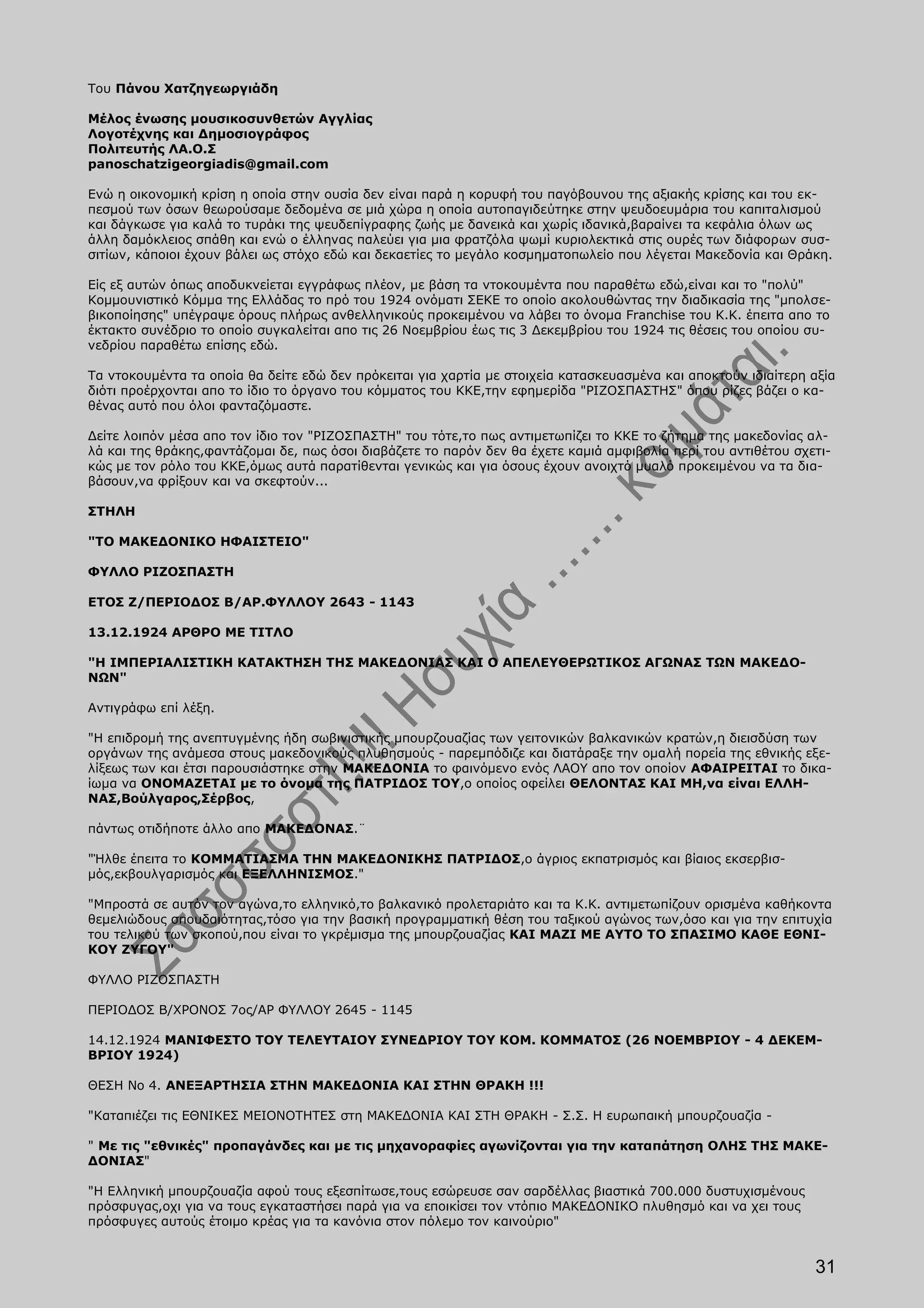 Του Πάνου Χατζηγεωργιάδη

Μέλος ένωσης μουσικοσυνθετών Αγγλίας
Λογοτέχνης και Δημοσιογράφος
Πολιτευτής ΛΑ.Ο.Σ
panoschatzigeorgiadis@gmail.com

Ενώ η οικονομική κρίση η οποία στην ουσία δεν είναι παρά η κορυφή του παγόβουνου της αξιακής κρίσης και του εκ-
πεσμού των όσων θεωρούσαμε δεδομένα σε μιά χώρα η οποία αυτοπαγιδεύτηκε στην ψευδοευμάρια του καπιταλισμού
και δάγκωσε για καλά το τυράκι της ψευδεπίγραφης ζωής με δανεικά και χωρίς ιδανικά,βαραίνει τα κεφάλια όλων ως
άλλη δαμόκλειος σπάθη και ενώ ο έλληνας παλεύει για μια φρατζόλα ψωμί κυριολεκτικά στις ουρές των διάφορων συσ-
σιτίων, κάποιοι έχουν βάλει ως στόχο εδώ και δεκαετίες το μεγάλο κοσμηματοπωλείο που λέγεται Μακεδονία και Θράκη.

Είς εξ αυτών όπως αποδυκνείεται εγγράφως πλέον, με βάση τα ντοκουμέντα που παραθέτω εδώ,είναι και το "πολύ"
Κομμουνιστικό Κόμμα της Ελλάδας το πρό του 1924 ονόματι ΣΕΚΕ το οποίο ακολουθώντας την διαδικασία της "μπολσε-
βικοποίησης" υπέγραψε όρους πλήρως ανθελληνικούς προκειμένου να λάβει το όνομα Franchise του Κ.Κ. έπειτα απο το
έκτακτο συνέδριο το οποίο συγκαλείται απο τις 26 Νοεμβρίου έως τις 3 Δεκεμβρίου του 1924 τις θέσεις του οποίου συ-
νεδρίου παραθέτω επίσης εδώ.

Τα ντοκουμέντα τα οποία θα δείτε εδώ δεν πρόκειται για χαρτία με στοιχεία κατασκευασμένα και αποκτούν ιδιαίτερη αξία
διότι προέρχονται απο το ίδιο το όργανο του κόμματος του ΚΚΕ,την εφημερίδα "ΡΙΖΟΣΠΑΣΤΗΣ" όπου ρίζες βάζει ο κα-
θένας αυτό που όλοι φανταζόμαστε.

Δείτε λοιπόν μέσα απο τον ίδιο τον "ΡΙΖΟΣΠΑΣΤΗ" του τότε,το πως αντιμετωπίζει το ΚΚΕ το ζήτημα της μακεδονίας αλ-
λά και της θράκης,φαντάζομαι δε, πως όσοι διαβάζετε το παρόν δεν θα έχετε καμιά αμφιβολία περί του αντιθέτου σχετι-
κώς με τον ρόλο του ΚΚΕ,όμως αυτά παρατίθενται γενικώς και για όσους έχουν ανοιχτό μυαλό προκειμένου να τα δια-
βάσουν,να φρίξουν και να σκεφτούν...

ΣΤΗΛΗ

"ΤΟ ΜΑΚΕΔΟΝΙΚΟ ΗΦΑΙΣΤΕΙΟ"

ΦΥΛΛΟ ΡΙΖΟΣΠΑΣΤΗ

ΕΤΟΣ Ζ/ΠΕΡΙΟΔΟΣ Β/ΑΡ.ΦΥΛΛΟΥ 2643 - 1143

13.12.1924 ΑΡΘΡΟ ΜΕ ΤΙΤΛΟ

"Η ΙΜΠΕΡΙΑΛΙΣΤΙΚΗ ΚΑΤΑΚΤΗΣΗ ΤΗΣ ΜΑΚΕΔΟΝΙΑΣ ΚΑΙ Ο ΑΠΕΛΕΥΘΕΡΩΤΙΚΟΣ ΑΓΩΝΑΣ ΤΩΝ ΜΑΚΕΔΟ-
ΝΩΝ"

Αντιγράφω επί λέξη.

"Η επιδρομή της ανεπτυγμένης ήδη σωβινιστικής μπουρζουαζίας των γειτονικών βαλκανικών κρατών,η διεισδύση των
οργάνων της ανάμεσα στους μακεδονικούς πλυθησμούς - παρεμπόδιζε και διατάραξε την ομαλή πορεία της εθνικής εξε-
λίξεως των και έτσι παρουσιάστηκε στην ΜΑΚΕΔΟΝΙΑ το φαινόμενο ενός ΛΑΟΥ απο τον οποίον ΑΦΑΙΡΕΙΤΑΙ το δικα-
ίωμα να ΟΝΟΜΑΖΕΤΑΙ με το όνομα της ΠΑΤΡΙΔΟΣ ΤΟΥ,ο οποίος οφείλει ΘΕΛΟΝΤΑΣ ΚΑΙ ΜΗ,να είναι ΕΛΛΗ-
ΝΑΣ,Βούλγαρος,Σέρβος,

πάντως οτιδήποτε άλλο απο ΜΑΚΕΔΟΝΑΣ.¨

"Ήλθε έπειτα το ΚΟΜΜΑΤΙΑΣΜΑ ΤΗΝ ΜΑΚΕΔΟΝΙΚΗΣ ΠΑΤΡΙΔΟΣ,ο άγριος εκπατρισμός και βίαιος εκσερβισ-
μός,εκβουλγαρισμός και ΕΞΕΛΛΗΝΙΣΜΟΣ."

"Μπροστά σε αυτόν τον αγώνα,το ελληνικό,το βαλκανικό προλεταριάτο και τα Κ.Κ. αντιμετωπίζουν ορισμένα καθήκοντα
θεμελιώδους σπουδαιότητας,τόσο για την βασική προγραμματική θέση του ταξικού αγώνος των,όσο και για την επιτυχία
του τελικού των σκοπού,που είναι το γκρέμισμα της μπουρζουαζίας ΚΑΙ ΜΑΖΙ ΜΕ ΑΥΤΟ ΤΟ ΣΠΑΣΙΜΟ ΚΑΘΕ ΕΘΝΙ-
ΚΟΥ ΖΥΓΟΥ"

ΦΥΛΛΟ ΡΙΖΟΣΠΑΣΤΗ

ΠΕΡΙΟΔΟΣ Β/ΧΡΟΝΟΣ 7ος/ΑΡ ΦΥΛΛΟΥ 2645 - 1145

14.12.1924 ΜΑΝΙΦΕΣΤΟ ΤΟΥ ΤΕΛΕΥΤΑΙΟΥ ΣΥΝΕΔΡΙΟΥ ΤΟΥ ΚΟΜ. ΚΟΜΜΑΤΟΣ (26 ΝΟΕΜΒΡΙΟΥ - 4 ΔΕΚΕΜ-
ΒΡΙΟΥ 1924)

ΘΕΣΗ Νο 4. ΑΝΕΞΑΡΤΗΣΙΑ ΣΤΗΝ ΜΑΚΕΔΟΝΙΑ ΚΑΙ ΣΤΗΝ ΘΡΑΚΗ !!!

"Καταπιέζει τις ΕΘΝΙΚΕΣ ΜΕΙΟΝΟΤΗΤΕΣ στη ΜΑΚΕΔΟΝΙΑ ΚΑΙ ΣΤΗ ΘΡΑΚΗ - Σ.Σ. Η ευρωπαική μπουρζουαζία -

" Με τις "εθνικές" προπαγάνδες και με τις μηχανοραφίες αγωνίζονται για την καταπάτηση ΟΛΗΣ ΤΗΣ ΜΑΚΕ-
ΔΟΝΙΑΣ"

"Η Ελληνική μπουρζουαζία αφού τους εξεσπίτωσε,τους εσώρευσε σαν σαρδέλλας βιαστικά 700.000 δυστυχισμένους
πρόσφυγας,οχι για να τους εγκαταστήσει παρά για να εποικίσει τον ντόπιο ΜΑΚΕΔΟΝΙΚΟ πλυθησμό και να χει τους
πρόσφυγες αυτούς έτοιμο κρέας για τα κανόνια στον πόλεμο τον καινούριο"


                                                                                                                31
 