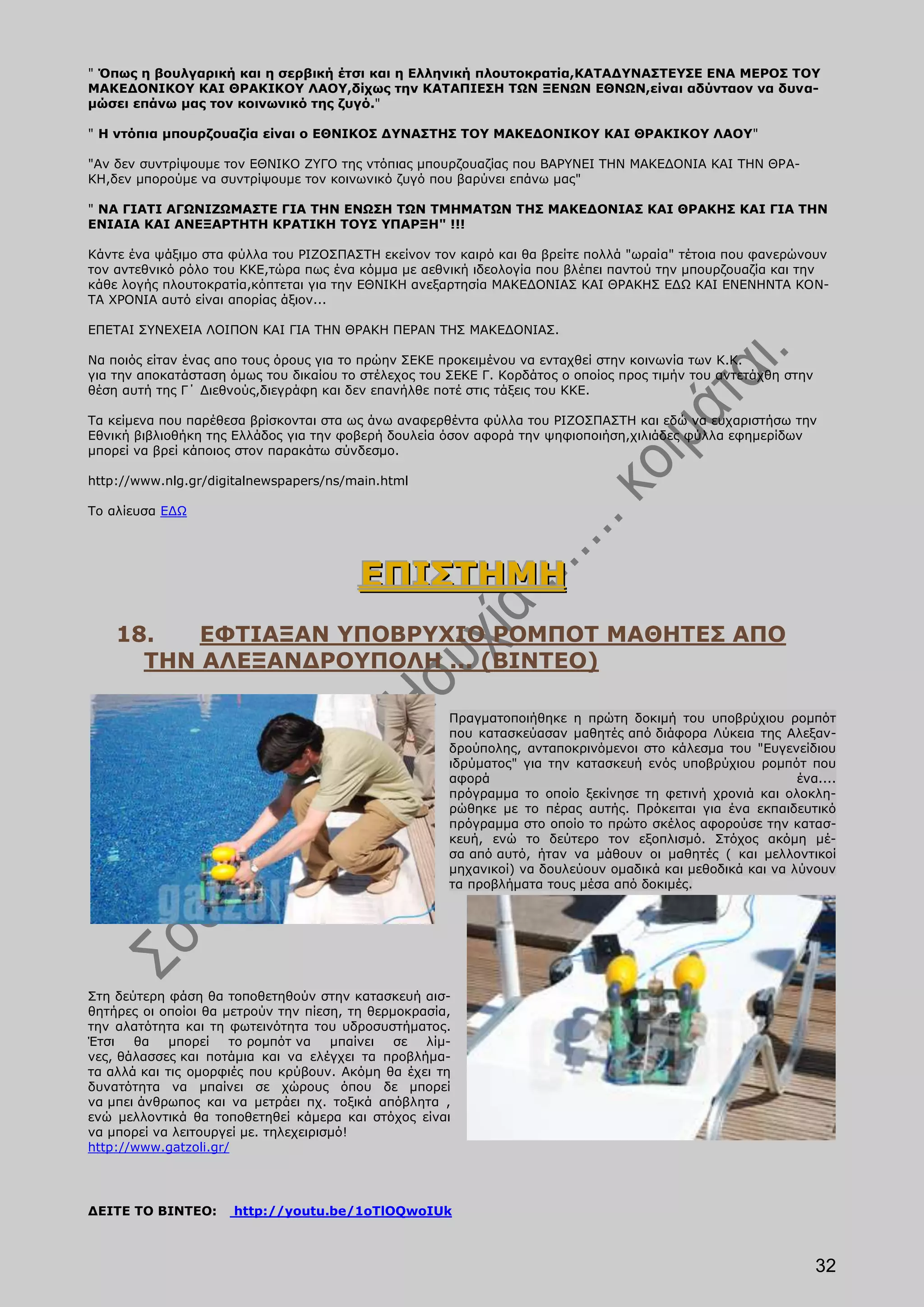 " Όπως η βουλγαρική και η σερβική έτσι και η Ελληνική πλουτοκρατία,ΚΑΤΑΔΥΝΑΣΤΕΥΣΕ ΕΝΑ ΜΕΡΟΣ ΤΟΥ
ΜΑΚΕΔΟΝΙΚΟΥ ΚΑΙ ΘΡΑΚΙΚΟΥ ΛΑΟΥ,δίχως την ΚΑΤΑΠΙΕΣΗ ΤΩΝ ΞΕΝΩΝ ΕΘΝΩΝ,είναι αδύνταον να δυνα-
μώσει επάνω μας τον κοινωνικό της ζυγό."

" Η ντόπια μπουρζουαζία είναι ο ΕΘΝΙΚΟΣ ΔΥΝΑΣΤΗΣ ΤΟΥ ΜΑΚΕΔΟΝΙΚΟΥ ΚΑΙ ΘΡΑΚΙΚΟΥ ΛΑΟΥ"

"Αν δεν συντρίψουμε τον ΕΘΝΙΚΟ ΖΥΓΟ της ντόπιας μπουρζουαζίας που ΒΑΡΥΝΕΙ ΤΗΝ ΜΑΚΕΔΟΝΙΑ ΚΑΙ ΤΗΝ ΘΡΑ-
ΚΗ,δεν μπορούμε να συντρίψουμε τον κοινωνικό ζυγό που βαρύνει επάνω μας"

" ΝΑ ΓΙΑΤΙ ΑΓΩΝΙΖΩΜΑΣΤΕ ΓΙΑ ΤΗΝ ΕΝΩΣΗ ΤΩΝ ΤΜΗΜΑΤΩΝ ΤΗΣ ΜΑΚΕΔΟΝΙΑΣ ΚΑΙ ΘΡΑΚΗΣ ΚΑΙ ΓΙΑ ΤΗΝ
ΕΝΙΑΙΑ ΚΑΙ ΑΝΕΞΑΡΤΗΤΗ ΚΡΑΤΙΚΗ ΤΟΥΣ ΥΠΑΡΞΗ" !!!

Κάντε ένα ψάξιμο στα φύλλα του ΡΙΖΟΣΠΑΣΤΗ εκείνον τον καιρό και θα βρείτε πολλά "ωραία" τέτοια που φανερώνουν
τον αντεθνικό ρόλο του ΚΚΕ,τώρα πως ένα κόμμα με αεθνική ιδεολογία που βλέπει παντού την μπουρζουαζία και την
κάθε λογής πλουτοκρατία,κόπτεται για την ΕΘΝΙΚΗ ανεξαρτησία ΜΑΚΕΔΟΝΙΑΣ ΚΑΙ ΘΡΑΚΗΣ ΕΔΩ ΚΑΙ ΕΝΕΝΗΝΤΑ ΚΟΝ-
ΤΑ ΧΡΟΝΙΑ αυτό είναι απορίας άξιον...

ΕΠΕΤΑΙ ΣΥΝΕΧΕΙΑ ΛΟΙΠΟΝ ΚΑΙ ΓΙΑ ΤΗΝ ΘΡΑΚΗ ΠΕΡΑΝ ΤΗΣ ΜΑΚΕΔΟΝΙΑΣ.

Να ποιός είταν ένας απο τους όρους για το πρώην ΣΕΚΕ προκειμένου να ενταχθεί στην κοινωνία των Κ.Κ.
για την αποκατάσταση όμως του δικαίου το στέλεχος του ΣΕΚΕ Γ. Κορδάτος ο οποίος προς τιμήν του αντετάχθη στην
θέση αυτή της Γ΄ Διεθνούς,διεγράφη και δεν επανήλθε ποτέ στις τάξεις του ΚΚΕ.

Τα κείμενα που παρέθεσα βρίσκονται στα ως άνω αναφερθέντα φύλλα του ΡΙΖΟΣΠΑΣΤΗ και εδώ να ευχαριστήσω την
Εθνική βιβλιοθήκη της Ελλάδος για την φοβερή δουλεία όσον αφορά την ψηφιοποιήση,χιλιάδες φύλλα εφημερίδων
μπορεί να βρεί κάποιος στον παρακάτω σύνδεσμο.

http://www.nlg.gr/digitalnewspapers/ns/main.html

Το αλίευσα ΕΔΩ




                                         ΕΠΙΣΤΗΜΗ
    18.   ΕΦΤΙΑΞΑΝ ΥΠΟΒΡΥΧΙΟ ΡΟΜΠΟΤ ΜΑΘΗΤΕΣ ΑΠΟ
      ΤΗΝ ΑΛΕΞΑΝΔΡΟΥΠΟΛΗ ... (ΒΙΝΤΕΟ)

                                                      Πραγματοποιήθηκε η πρώτη δοκιμή του υποβρύχιου ρομπότ
                                                      που κατασκεύασαν μαθητές από διάφορα Λύκεια της Αλεξαν-
                                                      δρούπολης, ανταποκρινόμενοι στο κάλεσμα του "Ευγενείδιου
                                                      ιδρύματος" για την κατασκευή ενός υποβρύχιου ρομπότ που
                                                      αφορά                                                ένα....
                                                      πρόγραμμα το οποίο ξεκίνησε τη φετινή χρονιά και ολοκλη-
                                                      ρώθηκε με το πέρας αυτής. Πρόκειται για ένα εκπαιδευτικό
                                                      πρόγραμμα στο οποίο το πρώτο σκέλος αφορούσε την κατασ-
                                                      κευή, ενώ το δεύτερο τον εξοπλισμό. Στόχος ακόμη μέ-
                                                      σα από αυτό, ήταν να μάθουν οι μαθητές ( και μελλοντικοί
                                                      μηχανικοί) να δουλεύουν ομαδικά και μεθοδικά και να λύνουν
                                                      τα προβλήματα τους μέσα από δοκιμές.




Στη δεύτερη φάση θα τοποθετηθούν στην κατασκευή αισ-
θητήρες οι οποίοι θα μετρούν την πίεση, τη θερμοκρασία,
την αλατότητα και τη φωτεινότητα του υδροσυστήματος.
Έτσι   θα    μπορεί   το ρομπότ να    μπαίνει  σε  λίμ-
νες, θάλασσες και ποτάμια και να ελέγχει τα προβλήμα-
τα αλλά και τις ομορφιές που κρύβουν. Ακόμη θα έχει τη
δυνατότητα να μπαίνει σε χώρους όπου δε μπορεί
να μπει άνθρωπος και να μετράει πχ. τοξικά απόβλητα ,
ενώ μελλοντικά θα τοποθετηθεί κάμερα και στόχος είναι
να μπορεί να λειτουργεί με. τηλεχειρισμό!
http://www.gatzoli.gr/




ΔΕΙΤΕ ΤΟ ΒΙΝΤΕΟ:      http://youtu.be/1oTlOQwoIUk



                                                                                                                32
 