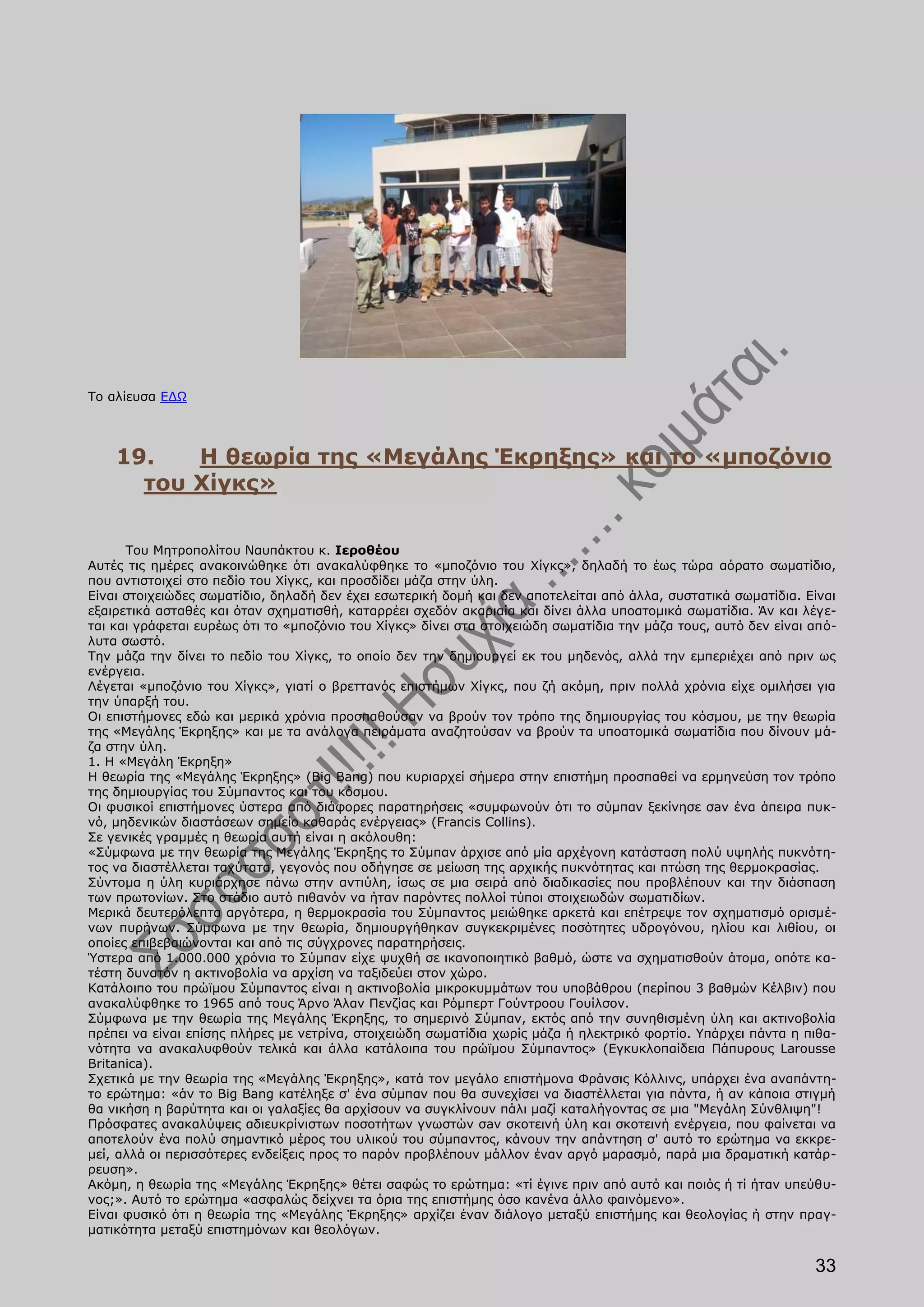 Το αλίευσα ΕΔΩ




    19.   Η θεωρία της «Μεγάλης Έκρηξης» και το «μποζόνιο
      του Χίγκς»

      Του Μητροπολίτου Ναυπάκτου κ. Ιεροθέου
Αυτές τις ημέρες ανακοινώθηκε ότι ανακαλύφθηκε το «μποζόνιο του Χίγκς», δηλαδή το έως τώρα αόρατο σωματίδιο,
που αντιστοιχεί στο πεδίο του Χίγκς, και προσδίδει μάζα στην ύλη.
Είναι στοιχειώδες σωματίδιο, δηλαδή δεν έχει εσωτερική δομή και δεν αποτελείται από άλλα, συστατικά σωματίδια. Είναι
εξαιρετικά ασταθές και όταν σχηματισθή, καταρρέει σχεδόν ακαριαία και δίνει άλλα υποατομικά σωματίδια. Άν και λέγε-
ται και γράφεται ευρέως ότι το «μποζόνιο του Χίγκς» δίνει στα στοιχειώδη σωματίδια την μάζα τους, αυτό δεν είναι από-
λυτα σωστό.
Την μάζα την δίνει το πεδίο του Χίγκς, το οποίο δεν την δημιουργεί εκ του μηδενός, αλλά την εμπεριέχει από πριν ως
ενέργεια.
Λέγεται «μποζόνιο του Χίγκς», γιατί ο βρεττανός επιστήμων Χίγκς, που ζή ακόμη, πριν πολλά χρόνια είχε ομιλήσει για
την ύπαρξή του.
Οι επιστήμονες εδώ και μερικά χρόνια προσπαθούσαν να βρούν τον τρόπο της δημιουργίας του κόσμου, με την θεωρία
της «Μεγάλης Έκρηξης» και με τα ανάλογα πειράματα αναζητούσαν να βρούν τα υποατομικά σωματίδια που δίνουν μά-
ζα στην ύλη.
1. Η «Μεγάλη Έκρηξη»
Η θεωρία της «Μεγάλης Έκρηξης» (Big Bang) που κυριαρχεί σήμερα στην επιστήμη προσπαθεί να ερμηνεύση τον τρόπο
της δημιουργίας του Σύμπαντος και του κόσμου.
Οι φυσικοί επιστήμονες ύστερα από διάφορες παρατηρήσεις «συμφωνούν ότι το σύμπαν ξεκίνησε σaν ένα άπειρα πυκ-
νό, μηδενικών διαστάσεων σημείο καθαράς ενέργειας» (Francis Collins).
Σε γενικές γραμμές η θεωρία αυτή είναι η ακόλουθη:
«Σύμφωνα με την θεωρία της Μεγάλης Έκρηξης το Σύμπαν άρχισε από μία αρχέγονη κατάσταση πολύ υψηλής πυκνότη-
τος να διαστέλλεται ταχύτατα, γεγονός που οδήγησε σε μείωση της αρχικής πυκνότητας και πτώση της θερμοκρασίας.
Σύντομα η ύλη κυριάρχησε πάνω στην αντιύλη, ίσως σε μια σειρά από διαδικασίες που προβλέπουν και την διάσπαση
των πρωτονίων. Στο στάδιο αυτό πιθανόν να ήταν παρόντες πολλοί τύποι στοιχειωδών σωματιδίων.
Μερικά δευτερόλεπτα αργότερα, η θερμοκρασία του Σύμπαντος μειώθηκε αρκετά και επέτρεψε τον σχηματισμό ορισμέ-
νων πυρήνων. Σύμφωνα με την θεωρία, δημιουργήθηκαν συγκεκριμένες ποσότητες υδρογόνου, ηλίου και λιθίου, οι
οποίες επιβεβαιώνονται και από τις σύγχρονες παρατηρήσεις.
Ύστερα από 1.000.000 χρόνια το Σύμπαν είχε ψυχθή σε ικανοποιητικό βαθμό, ώστε να σχηματισθούν άτομα, οπότε κα-
τέστη δυνατόν η ακτινοβολία να αρχίση να ταξιδεύει στον χώρο.
Κατάλοιπο του πρώϊμου Σύμπαντος είναι η ακτινοβολία μικροκυμμάτων του υποβάθρου (περίπου 3 βαθμών Κέλβιν) που
ανακαλύφθηκε το 1965 από τους Άρνο Άλαν Πενζίας και Ρόμπερτ Γούντροου Γουίλσον.
Σύμφωνα με την θεωρία της Μεγάλης Έκρηξης, το σημερινό Σύμπαν, εκτός από την συνηθισμένη ύλη και ακτινοβολία
πρέπει να είναι επίσης πλήρες με νετρίνα, στοιχειώδη σωματίδια χωρίς μάζα ή ηλεκτρικό φορτίο. Υπάρχει πάντα η πιθα-
νότητα να ανακαλυφθούν τελικά και άλλα κατάλοιπα του πρώϊμου Σύμπαντος» (Εγκυκλοπαίδεια Πάπυρους Larousse
Britanica).
Σχετικά με την θεωρία της «Μεγάλης Έκρηξης», κατά τον μεγάλο επιστήμονα Φράνσις Κόλλινς, υπάρχει ένα αναπάντη-
το ερώτημα: «άν το Big Bang κατέληξε σ' ένα σύμπαν που θα συνεχίσει να διαστέλλεται για πάντα, ή αν κάποια στιγμή
θα νικήση η βαρύτητα και οι γαλαξίες θα αρχίσουν να συγκλίνουν πάλι μαζί καταλήγοντας σε μια "Μεγάλη Σύνθλιψη"!
Πρόσφατες ανακαλύψεις αδιευκρίνιστων ποσοτήτων γνωστών σaν σκοτεινή ύλη και σκοτεινή ενέργεια, που φαίνεται να
αποτελούν ένα πολύ σημαντικό μέρος του υλικού του σύμπαντος, κάνουν την απάντηση σ' αυτό το ερώτημα να εκκρε-
μεί, αλλά οι περισσότερες ενδείξεις προς το παρόν προβλέπουν μάλλον έναν αργό μαρασμό, παρά μια δραματική κατάρ-
ρευση».
Ακόμη, η θεωρία της «Μεγάλης Έκρηξης» θέτει σαφώς το ερώτημα: «τί έγινε πριν από αυτό και ποιός ή τί ήταν υπεύθυ-
νος;». Αυτό το ερώτημα «ασφαλώς δείχνει τα όρια της επιστήμης όσο κανένα άλλο φαινόμενο».
Είναι φυσικό ότι η θεωρία της «Μεγάλης Έκρηξης» αρχίζει έναν διάλογο μεταξύ επιστήμης και θεολογίας ή στην πραγ-
ματικότητα μεταξύ επιστημόνων και θεολόγων.


                                                                                                                 33
 