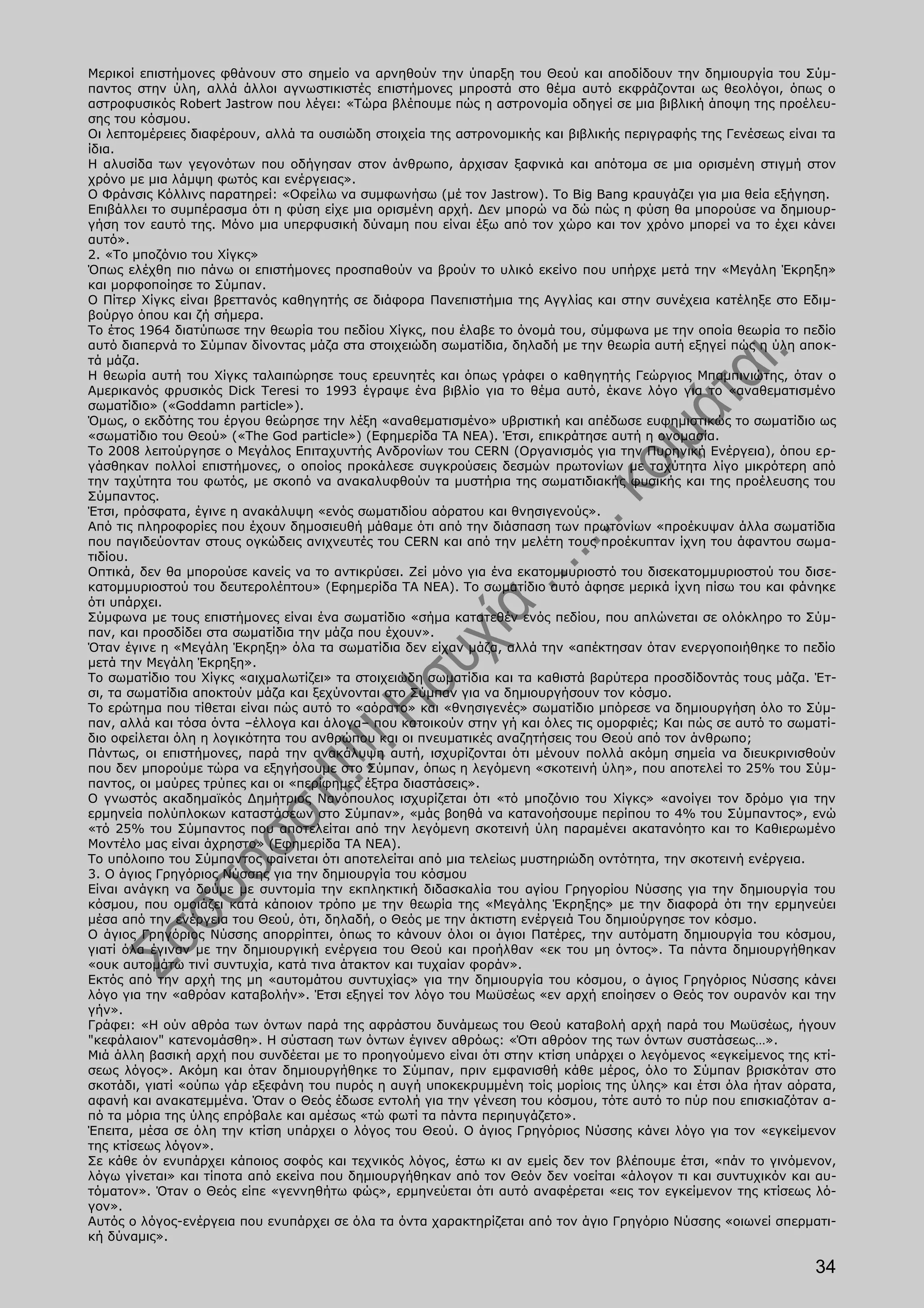 Μερικοί επιστήμονες φθάνουν στο σημείο να αρνηθούν την ύπαρξη του Θεού και αποδίδουν την δημιουργία του Σύμ-
παντος στην ύλη, αλλά άλλοι αγνωστικιστές επιστήμονες μπροστά στο θέμα αυτό εκφράζονται ως θεολόγοι, όπως ο
αστροφυσικός Robert Jastrow που λέγει: «Τώρα βλέπουμε πώς η αστρονομία οδηγεί σε μια βιβλική άποψη της προέλευ-
σης του κόσμου.
Οι λεπτομέρειες διαφέρουν, αλλά τα ουσιώδη στοιχεία της αστρονομικής και βιβλικής περιγραφής της Γενέσεως είναι τα
ίδια.
Η αλυσίδα των γεγονότων που οδήγησαν στον άνθρωπο, άρχισαν ξαφνικά και απότομα σε μια ορισμένη στιγμή στον
χρόνο με μια λάμψη φωτός και ενέργειας».
Ο Φράνσις Κόλλινς παρατηρεί: «Οφείλω να συμφωνήσω (μέ τον Jastrow). Το Big Bang κραυγάζει για μια θεία εξήγηση.
Επιβάλλει το συμπέρασμα ότι η φύση είχε μια ορισμένη αρχή. Δεν μπορώ να δώ πώς η φύση θα μπορούσε να δημιουρ-
γήση τον εαυτό της. Μόνο μια υπερφυσική δύναμη που είναι έξω από τον χώρο και τον χρόνο μπορεί να το έχει κάνει
αυτό».
2. «Το μποζόνιο του Χίγκς»
Όπως ελέχθη πιο πάνω οι επιστήμονες προσπαθούν να βρούν το υλικό εκείνο που υπήρχε μετά την «Μεγάλη Έκρηξη»
και μορφοποίησε το Σύμπαν.
Ο Πίτερ Χίγκς είναι βρεττανός καθηγητής σε διάφορα Πανεπιστήμια της Αγγλίας και στην συνέχεια κατέληξε στο Εδιμ-
βούργο όπου και ζή σήμερα.
Το έτος 1964 διατύπωσε την θεωρία του πεδίου Χίγκς, που έλαβε το όνομά του, σύμφωνα με την οποία θεωρία το πεδίο
αυτό διαπερνά το Σύμπαν δίνοντας μάζα στα στοιχειώδη σωματίδια, δηλαδή με την θεωρία αυτή εξηγεί πώς η ύλη αποκ-
τά μάζα.
Η θεωρία αυτή του Χίγκς ταλαιπώρησε τους ερευνητές και όπως γράφει ο καθηγητής Γεώργιος Μπαμπινιώτης, όταν ο
Αμερικανός φρυσικός Dick Teresi το 1993 έγραψε ένα βιβλίο για το θέμα αυτό, έκανε λόγο για το «αναθεματισμένο
σωματίδιο» («Goddamn particle»).
Όμως, ο εκδότης του έργου θεώρησε την λέξη «αναθεματισμένο» υβριστική και απέδωσε ευφημιστικώς το σωματίδιο ως
«σωματίδιο του Θεού» («The God particle») (Εφημερίδα TA NEA). Έτσι, επικράτησε αυτή η ονομασία.
Το 2008 λειτούργησε ο Μεγάλος Επιταχυντής Ανδρονίων του CERN (Οργανισμός για την Πυρηνική Ενέργεια), όπου ερ-
γάσθηκαν πολλοί επιστήμονες, ο οποίος προκάλεσε συγκρούσεις δεσμών πρωτονίων με ταχύτητα λίγο μικρότερη από
την ταχύτητα του φωτός, με σκοπό να ανακαλυφθούν τα μυστήρια της σωματιδιακής φυσικής και της προέλευσης του
Σύμπαντος.
Έτσι, πρόσφατα, έγινε η ανακάλυψη «ενός σωματιδίου αόρατου και θνησιγενούς».
Από τις πληροφορίες που έχουν δημοσιευθή μάθαμε ότι από την διάσπαση των πρωτονίων «προέκυψαν άλλα σωματίδια
που παγιδεύονταν στους ογκώδεις ανιχνευτές του CERN και από την μελέτη τους προέκυπταν ίχνη του άφαντου σωμα-
τιδίου.
Οπτικά, δεν θα μπορούσε κανείς να το αντικρύσει. Ζεί μόνο για ένα εκατομμυριοστό του δισεκατομμυριοστού του δισε-
κατομμυριοστού του δευτερολέπτου» (Εφημερίδα TA NEA). Το σωματίδιο αυτό άφησε μερικά ίχνη πίσω του και φάνηκε
ότι υπάρχει.
Σύμφωνα με τους επιστήμονες είναι ένα σωματίδιο «σήμα κατατεθέν ενός πεδίου, που απλώνεται σε ολόκληρο το Σύμ-
παν, και προσδίδει στα σωματίδια την μάζα που έχουν».
Όταν έγινε η «Μεγάλη Έκρηξη» όλα τα σωματίδια δεν είχαν μάζα, αλλά την «απέκτησαν όταν ενεργοποιήθηκε το πεδίο
μετά την Μεγάλη Έκρηξη».
Το σωματίδιο του Χίγκς «αιχμαλωτίζει» τα στοιχειώδη σωματίδια και τα καθιστά βαρύτερα προσδίδοντάς τους μάζα. Έτ-
σι, τα σωματίδια αποκτούν μάζα και ξεχύνονται στο Σύμπαν για να δημιουργήσουν τον κόσμο.
Το ερώτημα που τίθεται είναι πώς αυτό το «αόρατο» και «θνησιγενές» σωματίδιο μπόρεσε να δημιουργήση όλο το Σύμ-
παν, αλλά και τόσα όντα –έλλογα και άλογα– που κατοικούν στην γή και όλες τις ομορφιές; Και πώς σε αυτό το σωματί-
διο οφείλεται όλη η λογικότητα του ανθρώπου και οι πνευματικές αναζητήσεις του Θεού από τον άνθρωπο;
Πάντως, οι επιστήμονες, παρά την ανακάλυψη αυτή, ισχυρίζονται ότι μένουν πολλά ακόμη σημεία να διευκρινισθούν
που δεν μπορούμε τώρα να εξηγήσουμε στο Σύμπαν, όπως η λεγόμενη «σκοτεινή ύλη», που αποτελεί το 25% του Σύμ-
παντος, οι μαύρες τρύπες και οι «περίφημες έξτρα διαστάσεις».
Ο γνωστός ακαδημαϊκός Δημήτριος Νανόπουλος ισχυρίζεται ότι «τό μποζόνιο του Χίγκς» «ανοίγει τον δρόμο για την
ερμηνεία πολύπλοκων καταστάσεων στο Σύμπαν», «μάς βοηθά να κατανοήσουμε περίπου το 4% του Σύμπαντος», ενώ
«τό 25% του Σύμπαντος που αποτελείται από την λεγόμενη σκοτεινή ύλη παραμένει ακατανόητο και το Καθιερωμένο
Μοντέλο μας είναι άχρηστο» (Εφημερίδα TA NEA).
Το υπόλοιπο του Σύμπαντος φαίνεται ότι αποτελείται από μια τελείως μυστηριώδη οντότητα, την σκοτεινή ενέργεια.
3. Ο άγιος Γρηγόριος Νύσσης για την δημιουργία του κόσμου
Είναι ανάγκη να δούμε με συντομία την εκπληκτική διδασκαλία του αγίου Γρηγορίου Νύσσης για την δημιουργία του
κόσμου, που ομοιάζει κατά κάποιον τρόπο με την θεωρία της «Μεγάλης Έκρηξης» με την διαφορά ότι την ερμηνεύει
μέσα από την ενέργεια του Θεού, ότι, δηλαδή, ο Θεός με την άκτιστη ενέργειά Του δημιούργησε τον κόσμο.
Ο άγιος Γρηγόριος Νύσσης απορρίπτει, όπως το κάνουν όλοι οι άγιοι Πατέρες, την αυτόματη δημιουργία του κόσμου,
γιατί όλα έγιναν με την δημιουργική ενέργεια του Θεού και προήλθαν «εκ του μη όντος». Τα πάντα δημιουργήθηκαν
«ουκ αυτομάτω τινί συντυχία, κατά τινα άτακτον και τυχαίαν φοράν».
Εκτός από την αρχή της μη «αυτομάτου συντυχίας» για την δημιουργία του κόσμου, ο άγιος Γρηγόριος Νύσσης κάνει
λόγο για την «αθρόαν καταβολήν». Έτσι εξηγεί τον λόγο του Μωϋσέως «εν αρχή εποίησεν ο Θεός τον ουρανόν και την
γήν».
Γράφει: «Η ούν αθρόα των όντων παρά της αφράστου δυνάμεως του Θεού καταβολή αρχή παρά του Μωϋσέως, ήγουν
"κεφάλαιον" κατενομάσθη». Η σύσταση των όντων έγινεν αθρόως: «Ότι αθρόον της των όντων συστάσεως…».
Μιά άλλη βασική αρχή που συνδέεται με το προηγούμενο είναι ότι στην κτίση υπάρχει ο λεγόμενος «εγκείμενος της κτί-
σεως λόγος». Ακόμη και όταν δημιουργήθηκε το Σύμπαν, πριν εμφανισθή κάθε μέρος, όλο το Σύμπαν βρισκόταν στο
σκοτάδι, γιατί «ούπω γάρ εξεφάνη του πυρός η αυγή υποκεκρυμμένη τοίς μορίοις της ύλης» και έτσι όλα ήταν αόρατα,
αφανή και ανακατεμμένα. Όταν ο Θεός έδωσε εντολή για την γένεση του κόσμου, τότε αυτό το πύρ που επισκιαζόταν α-
πό τα μόρια της ύλης επρόβαλε και αμέσως «τώ φωτί τα πάντα περιηυγάζετο».
Έπειτα, μέσα σε όλη την κτίση υπάρχει ο λόγος του Θεού. Ο άγιος Γρηγόριος Νύσσης κάνει λόγο για τον «εγκείμενον
της κτίσεως λόγον».
Σε κάθε όν ενυπάρχει κάποιος σοφός και τεχνικός λόγος, έστω κι αν εμείς δεν τον βλέπουμε έτσι, «πάν το γινόμενον,
λόγω γίνεται» και τίποτα από εκείνα που δημιουργήθηκαν από τον Θεόν δεν νοείται «άλογον τι και συντυχικόν και αυ-
τόματον». Όταν ο Θεός είπε «γεννηθήτω φώς», ερμηνεύεται ότι αυτό αναφέρεται «εις τον εγκείμενον της κτίσεως λό-
γον».
Αυτός ο λόγος-ενέργεια που ενυπάρχει σε όλα τα όντα χαρακτηρίζεται από τον άγιο Γρηγόριο Νύσσης «οιωνεί σπερματι-
κή δύναμις».

                                                                                                              34
 