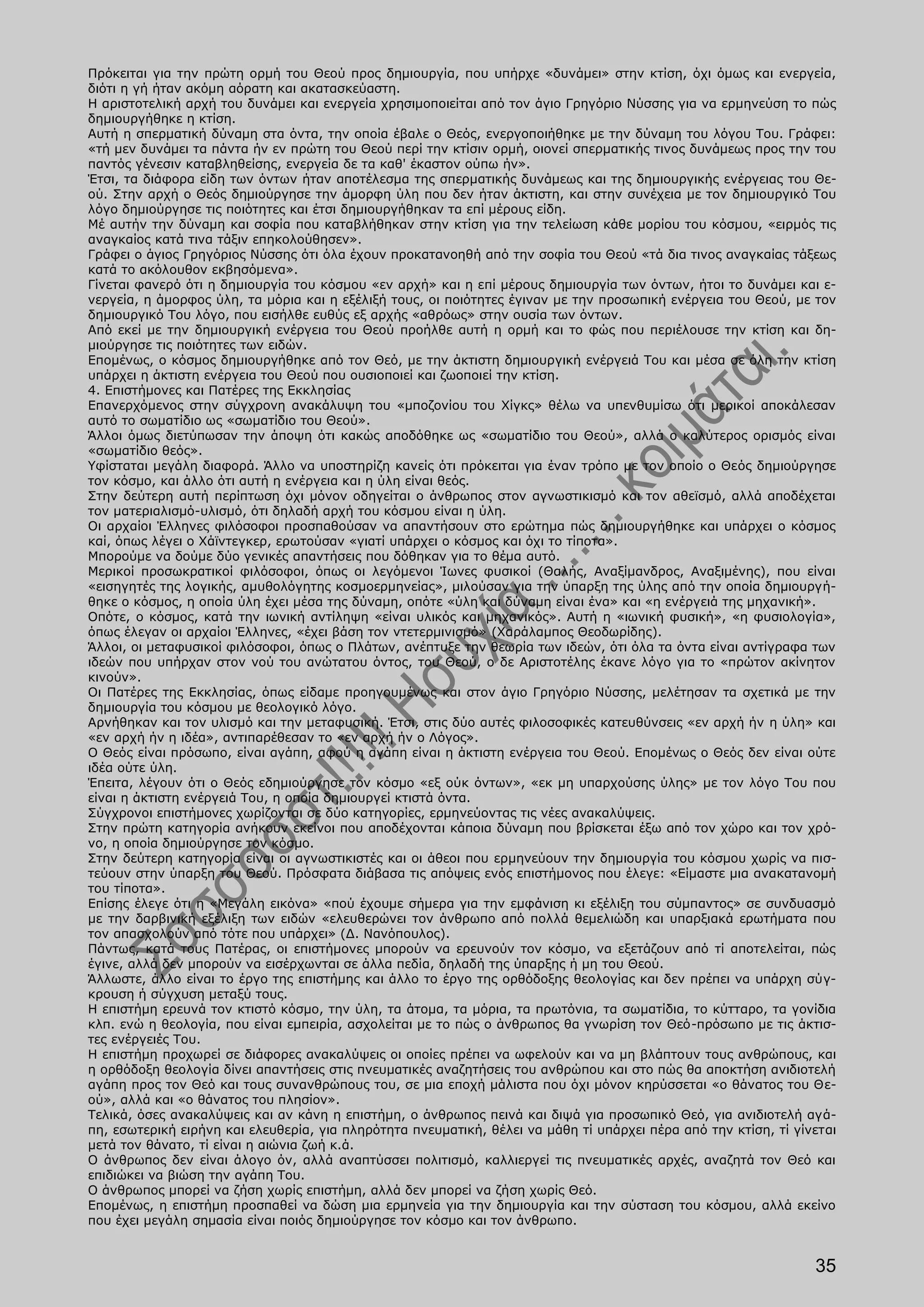 Πρόκειται για την πρώτη ορμή του Θεού προς δημιουργία, που υπήρχε «δυνάμει» στην κτίση, όχι όμως και ενεργεία,
διότι η γή ήταν ακόμη αόρατη και ακατασκεύαστη.
Η αριστοτελική αρχή του δυνάμει και ενεργεία χρησιμοποιείται από τον άγιο Γρηγόριο Νύσσης για να ερμηνεύση το πώς
δημιουργήθηκε η κτίση.
Αυτή η σπερματική δύναμη στα όντα, την οποία έβαλε ο Θεός, ενεργοποιήθηκε με την δύναμη του λόγου Του. Γράφει:
«τή μεν δυνάμει τα πάντα ήν εν πρώτη του Θεού περί την κτίσιν ορμή, οιονεί σπερματικής τινος δυνάμεως προς την του
παντός γένεσιν καταβληθείσης, ενεργεία δε τα καθ' έκαστον ούπω ήν».
Έτσι, τα διάφορα είδη των όντων ήταν αποτέλεσμα της σπερματικής δυνάμεως και της δημιουργικής ενέργειας του Θε-
ού. Στην αρχή ο Θεός δημιούργησε την άμορφη ύλη που δεν ήταν άκτιστη, και στην συνέχεια με τον δημιουργικό Του
λόγο δημιούργησε τις ποιότητες και έτσι δημιουργήθηκαν τα επί μέρους είδη.
Μέ αυτήν την δύναμη και σοφία που καταβλήθηκαν στην κτίση για την τελείωση κάθε μορίου του κόσμου, «ειρμός τις
αναγκαίος κατά τινα τάξιν επηκολούθησεν».
Γράφει ο άγιος Γρηγόριος Νύσσης ότι όλα έχουν προκατανοηθή από την σοφία του Θεού «τά δια τινος αναγκαίας τάξεως
κατά το ακόλουθον εκβησόμενα».
Γίνεται φανερό ότι η δημιουργία του κόσμου «εν αρχή» και η επί μέρους δημιουργία των όντων, ήτοι το δυνάμει και ε-
νεργεία, η άμορφος ύλη, τα μόρια και η εξέλιξή τους, οι ποιότητες έγιναν με την προσωπική ενέργεια του Θεού, με τον
δημιουργικό Του λόγο, που εισήλθε ευθύς εξ αρχής «αθρόως» στην ουσία των όντων.
Από εκεί με την δημιουργική ενέργεια του Θεού προήλθε αυτή η ορμή και το φώς που περιέλουσε την κτίση και δη-
μιούργησε τις ποιότητες των ειδών.
Επομένως, ο κόσμος δημιουργήθηκε από τον Θεό, με την άκτιστη δημιουργική ενέργειά Του και μέσα σε όλη την κτίση
υπάρχει η άκτιστη ενέργεια του Θεού που ουσιοποιεί και ζωοποιεί την κτίση.
4. Επιστήμονες και Πατέρες της Εκκλησίας
Επανερχόμενος στην σύγχρονη ανακάλυψη του «μποζονίου του Χίγκς» θέλω να υπενθυμίσω ότι μερικοί αποκάλεσαν
αυτό το σωματίδιο ως «σωματίδιο του Θεού».
Άλλοι όμως διετύπωσαν την άποψη ότι κακώς αποδόθηκε ως «σωματίδιο του Θεού», αλλά ο καλύτερος ορισμός είναι
«σωματίδιο θεός».
Υφίσταται μεγάλη διαφορά. Άλλο να υποστηρίζη κανείς ότι πρόκειται για έναν τρόπο με τον οποίο ο Θεός δημιούργησε
τον κόσμο, και άλλο ότι αυτή η ενέργεια και η ύλη είναι θεός.
Στην δεύτερη αυτή περίπτωση όχι μόνον οδηγείται ο άνθρωπος στον αγνωστικισμό και τον αθεϊσμό, αλλά αποδέχεται
τον ματεριαλισμό-υλισμό, ότι δηλαδή αρχή του κόσμου είναι η ύλη.
Οι αρχαίοι Έλληνες φιλόσοφοι προσπαθούσαν να απαντήσουν στο ερώτημα πώς δημιουργήθηκε και υπάρχει ο κόσμος
καί, όπως λέγει ο Χάϊντεγκερ, ερωτούσαν «γιατί υπάρχει ο κόσμος και όχι το τίποτα».
Μπορούμε να δούμε δύο γενικές απαντήσεις που δόθηκαν για το θέμα αυτό.
Μερικοί προσωκρατικοί φιλόσοφοι, όπως οι λεγόμενοι Ίωνες φυσικοί (Θαλής, Αναξίμανδρος, Αναξιμένης), που είναι
«εισηγητές της λογικής, αμυθολόγητης κοσμοερμηνείας», μιλούσαν για την ύπαρξη της ύλης από την οποία δημιουργή-
θηκε ο κόσμος, η οποία ύλη έχει μέσα της δύναμη, οπότε «ύλη και δύναμη είναι ένα» και «η ενέργειά της μηχανική».
Οπότε, ο κόσμος, κατά την ιωνική αντίληψη «είναι υλικός και μηχανικός». Αυτή η «ιωνική φυσική», «η φυσιολογία»,
όπως έλεγαν οι αρχαίοι Έλληνες, «έχει βάση τον ντετερμινισμό» (Χαράλαμπος Θεοδωρίδης).
Άλλοι, οι μεταφυσικοί φιλόσοφοι, όπως ο Πλάτων, ανέπτυξε την θεωρία των ιδεών, ότι όλα τα όντα είναι αντίγραφα των
ιδεών που υπήρχαν στον νού του ανώτατου όντος, του Θεού, ο δε Αριστοτέλης έκανε λόγο για το «πρώτον ακίνητον
κινούν».
Οι Πατέρες της Εκκλησίας, όπως είδαμε προηγουμένως και στον άγιο Γρηγόριο Νύσσης, μελέτησαν τα σχετικά με την
δημιουργία του κόσμου με θεολογικό λόγο.
Αρνήθηκαν και τον υλισμό και την μεταφυσική. Έτσι, στις δύο αυτές φιλοσοφικές κατευθύνσεις «εν αρχή ήν η ύλη» και
«εν αρχή ήν η ιδέα», αντιπαρέθεσαν το «εν αρχή ήν ο Λόγος».
Ο Θεός είναι πρόσωπο, είναι αγάπη, αφού η αγάπη είναι η άκτιστη ενέργεια του Θεού. Επομένως ο Θεός δεν είναι ούτε
ιδέα ούτε ύλη.
Έπειτα, λέγουν ότι ο Θεός εδημιούργησε τον κόσμο «εξ ούκ όντων», «εκ μη υπαρχούσης ύλης» με τον λόγο Του που
είναι η άκτιστη ενέργειά Του, η οποία δημιουργεί κτιστά όντα.
Σύγχρονοι επιστήμονες χωρίζονται σε δύο κατηγορίες, ερμηνεύοντας τις νέες ανακαλύψεις.
Στην πρώτη κατηγορία ανήκουν εκείνοι που αποδέχονται κάποια δύναμη που βρίσκεται έξω από τον χώρο και τον χρό-
νο, η οποία δημιούργησε τον κόσμο.
Στην δεύτερη κατηγορία είναι οι αγνωστικιστές και οι άθεοι που ερμηνεύουν την δημιουργία του κόσμου χωρίς να πισ-
τεύουν στην ύπαρξη του Θεού. Πρόσφατα διάβασα τις απόψεις ενός επιστήμονος που έλεγε: «Είμαστε μια ανακατανομή
του τίποτα».
Επίσης έλεγε ότι η «Μεγάλη εικόνα» «πού έχουμε σήμερα για την εμφάνιση κι εξέλιξη του σύμπαντος» σε συνδυασμό
με την δαρβινική εξέλιξη των ειδών «ελευθερώνει τον άνθρωπο από πολλά θεμελιώδη και υπαρξιακά ερωτήματα που
τον απασχολούν από τότε που υπάρχει» (Δ. Νανόπουλος).
Πάντως, κατά τους Πατέρας, οι επιστήμονες μπορούν να ερευνούν τον κόσμο, να εξετάζουν από τί αποτελείται, πώς
έγινε, αλλά δεν μπορούν να εισέρχωνται σε άλλα πεδία, δηλαδή της ύπαρξης ή μη του Θεού.
Άλλωστε, άλλο είναι το έργο της επιστήμης και άλλο το έργο της ορθόδοξης θεολογίας και δεν πρέπει να υπάρχη σύγ-
κρουση ή σύγχυση μεταξύ τους.
Η επιστήμη ερευνά τον κτιστό κόσμο, την ύλη, τα άτομα, τα μόρια, τα πρωτόνια, τα σωματίδια, το κύτταρο, τα γονίδια
κλπ. ενώ η θεολογία, που είναι εμπειρία, ασχολείται με το πώς ο άνθρωπος θα γνωρίση τον Θεό-πρόσωπο με τις άκτισ-
τες ενέργειές Του.
Η επιστήμη προχωρεί σε διάφορες ανακαλύψεις οι οποίες πρέπει να ωφελούν και να μη βλάπτουν τους ανθρώπους, και
η ορθόδοξη θεολογία δίνει απαντήσεις στις πνευματικές αναζητήσεις του ανθρώπου και στο πώς θα αποκτήση ανιδιοτελή
αγάπη προς τον Θεό και τους συνανθρώπους του, σε μια εποχή μάλιστα που όχι μόνον κηρύσσεται «ο θάνατος του Θε-
ού», αλλά και «ο θάνατος του πλησίον».
Τελικά, όσες ανακαλύψεις και αν κάνη η επιστήμη, ο άνθρωπος πεινά και διψά για προσωπικό Θεό, για ανιδιοτελή αγά-
πη, εσωτερική ειρήνη και ελευθερία, για πληρότητα πνευματική, θέλει να μάθη τί υπάρχει πέρα από την κτίση, τί γίνεται
μετά τον θάνατο, τί είναι η αιώνια ζωή κ.ά.
Ο άνθρωπος δεν είναι άλογο όν, αλλά αναπτύσσει πολιτισμό, καλλιεργεί τις πνευματικές αρχές, αναζητά τον Θεό και
επιδιώκει να βιώση την αγάπη Του.
Ο άνθρωπος μπορεί να ζήση χωρίς επιστήμη, αλλά δεν μπορεί να ζήση χωρίς Θεό.
Επομένως, η επιστήμη προσπαθεί να δώση μια ερμηνεία για την δημιουργία και την σύσταση του κόσμου, αλλά εκείνο
που έχει μεγάλη σημασία είναι ποιός δημιούργησε τον κόσμο και τον άνθρωπο.


                                                                                                                 35
 