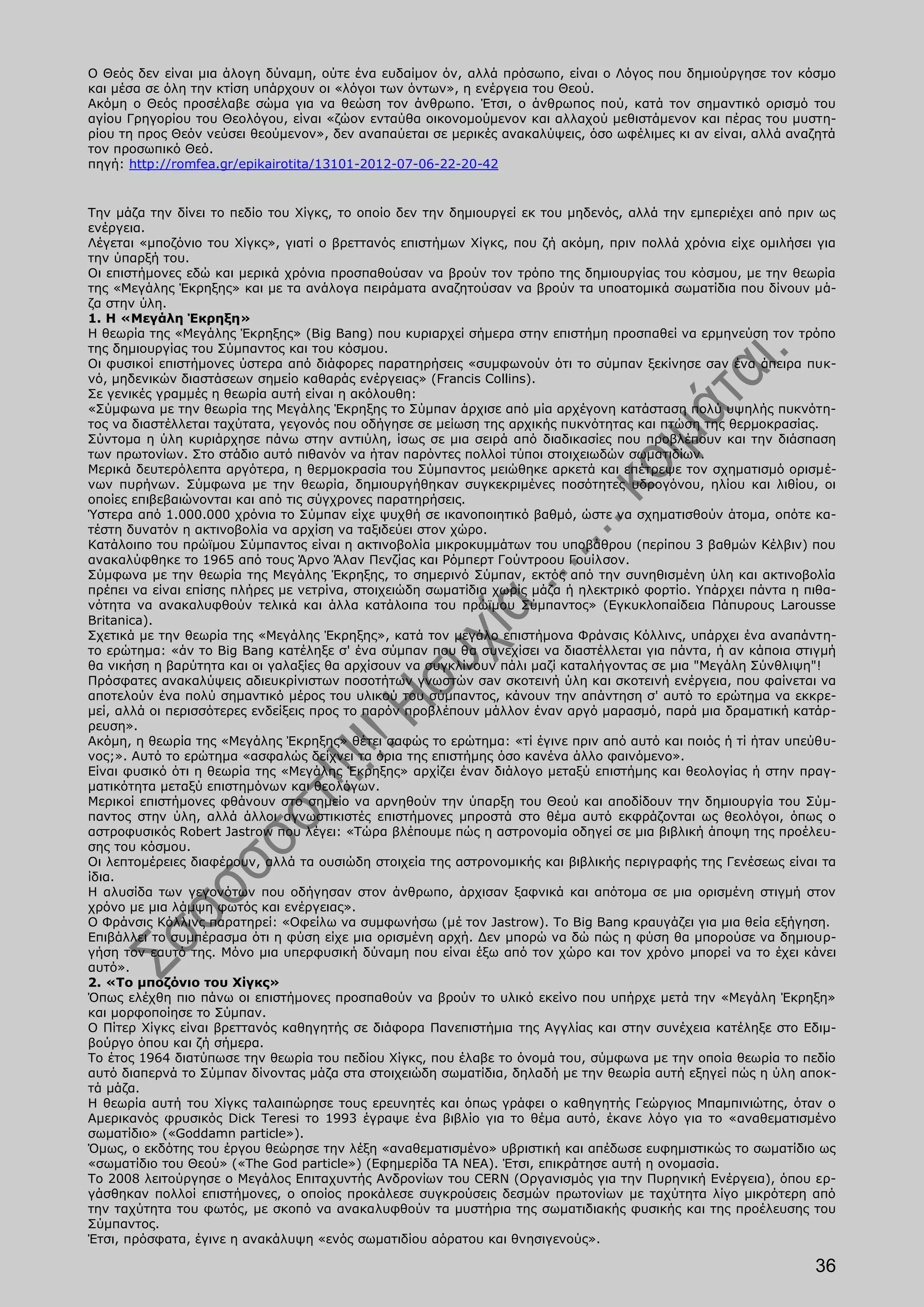 Ο Θεός δεν είναι μια άλογη δύναμη, ούτε ένα ευδαίμον όν, αλλά πρόσωπο, είναι ο Λόγος που δημιούργησε τον κόσμο
και μέσα σε όλη την κτίση υπάρχουν οι «λόγοι των όντων», η ενέργεια του Θεού.
Ακόμη ο Θεός προσέλαβε σώμα για να θεώση τον άνθρωπο. Έτσι, ο άνθρωπος πού, κατά τον σημαντικό ορισμό του
αγίου Γρηγορίου του Θεολόγου, είναι «ζώον ενταύθα οικονομούμενον και αλλαχού μεθιστάμενον και πέρας του μυστη-
ρίου τη προς Θεόν νεύσει θεούμενον», δεν αναπαύεται σε μερικές ανακαλύψεις, όσο ωφέλιμες κι αν είναι, αλλά αναζητά
τον προσωπικό Θεό.
πηγή: http://romfea.gr/epikairotita/13101-2012-07-06-22-20-42


Την μάζα την δίνει το πεδίο του Χίγκς, το οποίο δεν την δημιουργεί εκ του μηδενός, αλλά την εμπεριέχει από πριν ως
ενέργεια.
Λέγεται «μποζόνιο του Χίγκς», γιατί ο βρεττανός επιστήμων Χίγκς, που ζή ακόμη, πριν πολλά χρόνια είχε ομιλήσει για
την ύπαρξή του.
Οι επιστήμονες εδώ και μερικά χρόνια προσπαθούσαν να βρούν τον τρόπο της δημιουργίας του κόσμου, με την θεωρία
της «Μεγάλης Έκρηξης» και με τα ανάλογα πειράματα αναζητούσαν να βρούν τα υποατομικά σωματίδια που δίνουν μά-
ζα στην ύλη.
1. Η «Μεγάλη Έκρηξη»
Η θεωρία της «Μεγάλης Έκρηξης» (Big Bang) που κυριαρχεί σήμερα στην επιστήμη προσπαθεί να ερμηνεύση τον τρόπο
της δημιουργίας του Σύμπαντος και του κόσμου.
Οι φυσικοί επιστήμονες ύστερα από διάφορες παρατηρήσεις «συμφωνούν ότι το σύμπαν ξεκίνησε σaν ένα άπειρα πυκ-
νό, μηδενικών διαστάσεων σημείο καθαράς ενέργειας» (Francis Collins).
Σε γενικές γραμμές η θεωρία αυτή είναι η ακόλουθη:
«Σύμφωνα με την θεωρία της Μεγάλης Έκρηξης το Σύμπαν άρχισε από μία αρχέγονη κατάσταση πολύ υψηλής πυκνότη-
τος να διαστέλλεται ταχύτατα, γεγονός που οδήγησε σε μείωση της αρχικής πυκνότητας και πτώση της θερμοκρασίας.
Σύντομα η ύλη κυριάρχησε πάνω στην αντιύλη, ίσως σε μια σειρά από διαδικασίες που προβλέπουν και την διάσπαση
των πρωτονίων. Στο στάδιο αυτό πιθανόν να ήταν παρόντες πολλοί τύποι στοιχειωδών σωματιδίων.
Μερικά δευτερόλεπτα αργότερα, η θερμοκρασία του Σύμπαντος μειώθηκε αρκετά και επέτρεψε τον σχηματισμό ορισμέ-
νων πυρήνων. Σύμφωνα με την θεωρία, δημιουργήθηκαν συγκεκριμένες ποσότητες υδρογόνου, ηλίου και λιθίου, οι
οποίες επιβεβαιώνονται και από τις σύγχρονες παρατηρήσεις.
Ύστερα από 1.000.000 χρόνια το Σύμπαν είχε ψυχθή σε ικανοποιητικό βαθμό, ώστε να σχηματισθούν άτομα, οπότε κα-
τέστη δυνατόν η ακτινοβολία να αρχίση να ταξιδεύει στον χώρο.
Κατάλοιπο του πρώϊμου Σύμπαντος είναι η ακτινοβολία μικροκυμμάτων του υποβάθρου (περίπου 3 βαθμών Κέλβιν) που
ανακαλύφθηκε το 1965 από τους Άρνο Άλαν Πενζίας και Ρόμπερτ Γούντροου Γουίλσον.
Σύμφωνα με την θεωρία της Μεγάλης Έκρηξης, το σημερινό Σύμπαν, εκτός από την συνηθισμένη ύλη και ακτινοβολία
πρέπει να είναι επίσης πλήρες με νετρίνα, στοιχειώδη σωματίδια χωρίς μάζα ή ηλεκτρικό φορτίο. Υπάρχει πάντα η πιθα-
νότητα να ανακαλυφθούν τελικά και άλλα κατάλοιπα του πρώϊμου Σύμπαντος» (Εγκυκλοπαίδεια Πάπυρους Larousse
Britanica).
Σχετικά με την θεωρία της «Μεγάλης Έκρηξης», κατά τον μεγάλο επιστήμονα Φράνσις Κόλλινς, υπάρχει ένα αναπάντη-
το ερώτημα: «άν το Big Bang κατέληξε σ' ένα σύμπαν που θα συνεχίσει να διαστέλλεται για πάντα, ή αν κάποια στιγμή
θα νικήση η βαρύτητα και οι γαλαξίες θα αρχίσουν να συγκλίνουν πάλι μαζί καταλήγοντας σε μια "Μεγάλη Σύνθλιψη"!
Πρόσφατες ανακαλύψεις αδιευκρίνιστων ποσοτήτων γνωστών σaν σκοτεινή ύλη και σκοτεινή ενέργεια, που φαίνεται να
αποτελούν ένα πολύ σημαντικό μέρος του υλικού του σύμπαντος, κάνουν την απάντηση σ' αυτό το ερώτημα να εκκρε-
μεί, αλλά οι περισσότερες ενδείξεις προς το παρόν προβλέπουν μάλλον έναν αργό μαρασμό, παρά μια δραματική κατάρ-
ρευση».
Ακόμη, η θεωρία της «Μεγάλης Έκρηξης» θέτει σαφώς το ερώτημα: «τί έγινε πριν από αυτό και ποιός ή τί ήταν υπεύθυ-
νος;». Αυτό το ερώτημα «ασφαλώς δείχνει τα όρια της επιστήμης όσο κανένα άλλο φαινόμενο».
Είναι φυσικό ότι η θεωρία της «Μεγάλης Έκρηξης» αρχίζει έναν διάλογο μεταξύ επιστήμης και θεολογίας ή στην πραγ-
ματικότητα μεταξύ επιστημόνων και θεολόγων.
Μερικοί επιστήμονες φθάνουν στο σημείο να αρνηθούν την ύπαρξη του Θεού και αποδίδουν την δημιουργία του Σύμ-
παντος στην ύλη, αλλά άλλοι αγνωστικιστές επιστήμονες μπροστά στο θέμα αυτό εκφράζονται ως θεολόγοι, όπως ο
αστροφυσικός Robert Jastrow που λέγει: «Τώρα βλέπουμε πώς η αστρονομία οδηγεί σε μια βιβλική άποψη της προέλευ-
σης του κόσμου.
Οι λεπτομέρειες διαφέρουν, αλλά τα ουσιώδη στοιχεία της αστρονομικής και βιβλικής περιγραφής της Γενέσεως είναι τα
ίδια.
Η αλυσίδα των γεγονότων που οδήγησαν στον άνθρωπο, άρχισαν ξαφνικά και απότομα σε μια ορισμένη στιγμή στον
χρόνο με μια λάμψη φωτός και ενέργειας».
Ο Φράνσις Κόλλινς παρατηρεί: «Οφείλω να συμφωνήσω (μέ τον Jastrow). Το Big Bang κραυγάζει για μια θεία εξήγηση.
Επιβάλλει το συμπέρασμα ότι η φύση είχε μια ορισμένη αρχή. Δεν μπορώ να δώ πώς η φύση θα μπορούσε να δημιουρ-
γήση τον εαυτό της. Μόνο μια υπερφυσική δύναμη που είναι έξω από τον χώρο και τον χρόνο μπορεί να το έχει κάνει
αυτό».
2. «Το μποζόνιο του Χίγκς»
Όπως ελέχθη πιο πάνω οι επιστήμονες προσπαθούν να βρούν το υλικό εκείνο που υπήρχε μετά την «Μεγάλη Έκρηξη»
και μορφοποίησε το Σύμπαν.
Ο Πίτερ Χίγκς είναι βρεττανός καθηγητής σε διάφορα Πανεπιστήμια της Αγγλίας και στην συνέχεια κατέληξε στο Εδιμ-
βούργο όπου και ζή σήμερα.
Το έτος 1964 διατύπωσε την θεωρία του πεδίου Χίγκς, που έλαβε το όνομά του, σύμφωνα με την οποία θεωρία το πεδίο
αυτό διαπερνά το Σύμπαν δίνοντας μάζα στα στοιχειώδη σωματίδια, δηλαδή με την θεωρία αυτή εξηγεί πώς η ύλη αποκ-
τά μάζα.
Η θεωρία αυτή του Χίγκς ταλαιπώρησε τους ερευνητές και όπως γράφει ο καθηγητής Γεώργιος Μπαμπινιώτης, όταν ο
Αμερικανός φρυσικός Dick Teresi το 1993 έγραψε ένα βιβλίο για το θέμα αυτό, έκανε λόγο για το «αναθεματισμένο
σωματίδιο» («Goddamn particle»).
Όμως, ο εκδότης του έργου θεώρησε την λέξη «αναθεματισμένο» υβριστική και απέδωσε ευφημιστικώς το σωματίδιο ως
«σωματίδιο του Θεού» («The God particle») (Εφημερίδα TA NEA). Έτσι, επικράτησε αυτή η ονομασία.
Το 2008 λειτούργησε ο Μεγάλος Επιταχυντής Ανδρονίων του CERN (Οργανισμός για την Πυρηνική Ενέργεια), όπου ερ-
γάσθηκαν πολλοί επιστήμονες, ο οποίος προκάλεσε συγκρούσεις δεσμών πρωτονίων με ταχύτητα λίγο μικρότερη από
την ταχύτητα του φωτός, με σκοπό να ανακαλυφθούν τα μυστήρια της σωματιδιακής φυσικής και της προέλευσης του
Σύμπαντος.
Έτσι, πρόσφατα, έγινε η ανακάλυψη «ενός σωματιδίου αόρατου και θνησιγενούς».

                                                                                                               36
 