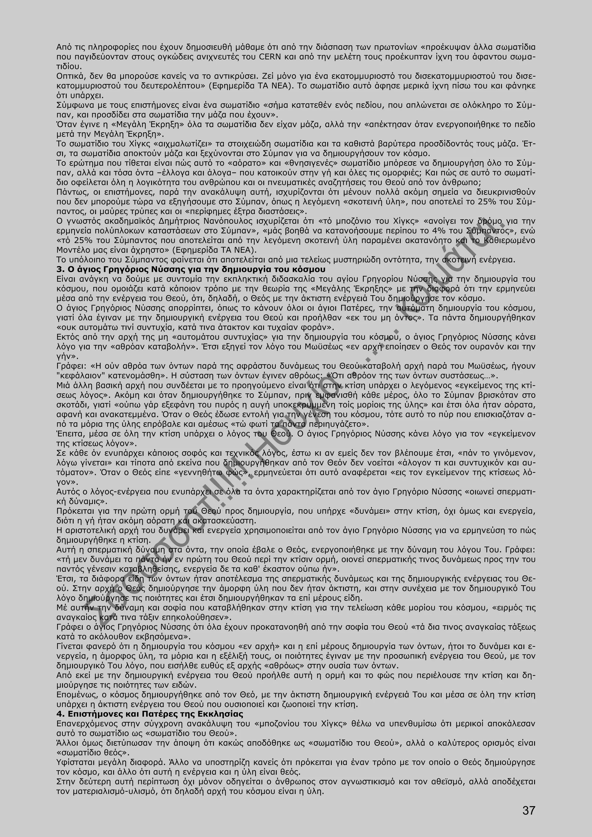 Από τις πληροφορίες που έχουν δημοσιευθή μάθαμε ότι από την διάσπαση των πρωτονίων «προέκυψαν άλλα σωματίδια
που παγιδεύονταν στους ογκώδεις ανιχνευτές του CERN και από την μελέτη τους προέκυπταν ίχνη του άφαντου σωμα-
τιδίου.
Οπτικά, δεν θα μπορούσε κανείς να το αντικρύσει. Ζεί μόνο για ένα εκατομμυριοστό του δισεκατομμυριοστού του δισε-
κατομμυριοστού του δευτερολέπτου» (Εφημερίδα TA NEA). Το σωματίδιο αυτό άφησε μερικά ίχνη πίσω του και φάνηκε
ότι υπάρχει.
Σύμφωνα με τους επιστήμονες είναι ένα σωματίδιο «σήμα κατατεθέν ενός πεδίου, που απλώνεται σε ολόκληρο το Σύμ-
παν, και προσδίδει στα σωματίδια την μάζα που έχουν».
Όταν έγινε η «Μεγάλη Έκρηξη» όλα τα σωματίδια δεν είχαν μάζα, αλλά την «απέκτησαν όταν ενεργοποιήθηκε το πεδίο
μετά την Μεγάλη Έκρηξη».
Το σωματίδιο του Χίγκς «αιχμαλωτίζει» τα στοιχειώδη σωματίδια και τα καθιστά βαρύτερα προσδίδοντάς τους μάζα. Έτ-
σι, τα σωματίδια αποκτούν μάζα και ξεχύνονται στο Σύμπαν για να δημιουργήσουν τον κόσμο.
Το ερώτημα που τίθεται είναι πώς αυτό το «αόρατο» και «θνησιγενές» σωματίδιο μπόρεσε να δημιουργήση όλο το Σύμ-
παν, αλλά και τόσα όντα –έλλογα και άλογα– που κατοικούν στην γή και όλες τις ομορφιές; Και πώς σε αυτό το σωματί-
διο οφείλεται όλη η λογικότητα του ανθρώπου και οι πνευματικές αναζητήσεις του Θεού από τον άνθρωπο;
Πάντως, οι επιστήμονες, παρά την ανακάλυψη αυτή, ισχυρίζονται ότι μένουν πολλά ακόμη σημεία να διευκρινισθούν
που δεν μπορούμε τώρα να εξηγήσουμε στο Σύμπαν, όπως η λεγόμενη «σκοτεινή ύλη», που αποτελεί το 25% του Σύμ-
παντος, οι μαύρες τρύπες και οι «περίφημες έξτρα διαστάσεις».
Ο γνωστός ακαδημαϊκός Δημήτριος Νανόπουλος ισχυρίζεται ότι «τό μποζόνιο του Χίγκς» «ανοίγει τον δρόμο για την
ερμηνεία πολύπλοκων καταστάσεων στο Σύμπαν», «μάς βοηθά να κατανοήσουμε περίπου το 4% του Σύμπαντος», ενώ
«τό 25% του Σύμπαντος που αποτελείται από την λεγόμενη σκοτεινή ύλη παραμένει ακατανόητο και το Καθιερωμένο
Μοντέλο μας είναι άχρηστο» (Εφημερίδα TA NEA).
Το υπόλοιπο του Σύμπαντος φαίνεται ότι αποτελείται από μια τελείως μυστηριώδη οντότητα, την σκοτεινή ενέργεια.
3. Ο άγιος Γρηγόριος Νύσσης για την δημιουργία του κόσμου
Είναι ανάγκη να δούμε με συντομία την εκπληκτική διδασκαλία του αγίου Γρηγορίου Νύσσης για την δημιουργία του
κόσμου, που ομοιάζει κατά κάποιον τρόπο με την θεωρία της «Μεγάλης Έκρηξης» με την διαφορά ότι την ερμηνεύει
μέσα από την ενέργεια του Θεού, ότι, δηλαδή, ο Θεός με την άκτιστη ενέργειά Του δημιούργησε τον κόσμο.
Ο άγιος Γρηγόριος Νύσσης απορρίπτει, όπως το κάνουν όλοι οι άγιοι Πατέρες, την αυτόματη δημιουργία του κόσμου,
γιατί όλα έγιναν με την δημιουργική ενέργεια του Θεού και προήλθαν «εκ του μη όντος». Τα πάντα δημιουργήθηκαν
«ουκ αυτομάτω τινί συντυχία, κατά τινα άτακτον και τυχαίαν φοράν».
Εκτός από την αρχή της μη «αυτομάτου συντυχίας» για την δημιουργία του κόσμου, ο άγιος Γρηγόριος Νύσσης κάνει
λόγο για την «αθρόαν καταβολήν». Έτσι εξηγεί τον λόγο του Μωϋσέως «εν αρχή εποίησεν ο Θεός τον ουρανόν και την
γήν».
Γράφει: «Η ούν αθρόα των όντων παρά της αφράστου δυνάμεως του Θεού καταβολή αρχή παρά του Μωϋσέως, ήγουν
"κεφάλαιον" κατενομάσθη». Η σύσταση των όντων έγινεν αθρόως: «Ότι αθρόον της των όντων συστάσεως…».
Μιά άλλη βασική αρχή που συνδέεται με το προηγούμενο είναι ότι στην κτίση υπάρχει ο λεγόμενος «εγκείμενος της κτί-
σεως λόγος». Ακόμη και όταν δημιουργήθηκε το Σύμπαν, πριν εμφανισθή κάθε μέρος, όλο το Σύμπαν βρισκόταν στο
σκοτάδι, γιατί «ούπω γάρ εξεφάνη του πυρός η αυγή υποκεκρυμμένη τοίς μορίοις της ύλης» και έτσι όλα ήταν αόρατα,
αφανή και ανακατεμμένα. Όταν ο Θεός έδωσε εντολή για την γένεση του κόσμου, τότε αυτό το πύρ που επισκιαζόταν α-
πό τα μόρια της ύλης επρόβαλε και αμέσως «τώ φωτί τα πάντα περιηυγάζετο».
Έπειτα, μέσα σε όλη την κτίση υπάρχει ο λόγος του Θεού. Ο άγιος Γρηγόριος Νύσσης κάνει λόγο για τον «εγκείμενον
της κτίσεως λόγον».
Σε κάθε όν ενυπάρχει κάποιος σοφός και τεχνικός λόγος, έστω κι αν εμείς δεν τον βλέπουμε έτσι, «πάν το γινόμενον,
λόγω γίνεται» και τίποτα από εκείνα που δημιουργήθηκαν από τον Θεόν δεν νοείται «άλογον τι και συντυχικόν και αυ-
τόματον». Όταν ο Θεός είπε «γεννηθήτω φώς», ερμηνεύεται ότι αυτό αναφέρεται «εις τον εγκείμενον της κτίσεως λό-
γον».
Αυτός ο λόγος-ενέργεια που ενυπάρχει σε όλα τα όντα χαρακτηρίζεται από τον άγιο Γρηγόριο Νύσσης «οιωνεί σπερματι-
κή δύναμις».
Πρόκειται για την πρώτη ορμή του Θεού προς δημιουργία, που υπήρχε «δυνάμει» στην κτίση, όχι όμως και ενεργεία,
διότι η γή ήταν ακόμη αόρατη και ακατασκεύαστη.
Η αριστοτελική αρχή του δυνάμει και ενεργεία χρησιμοποιείται από τον άγιο Γρηγόριο Νύσσης για να ερμηνεύση το πώς
δημιουργήθηκε η κτίση.
Αυτή η σπερματική δύναμη στα όντα, την οποία έβαλε ο Θεός, ενεργοποιήθηκε με την δύναμη του λόγου Του. Γράφει:
«τή μεν δυνάμει τα πάντα ήν εν πρώτη του Θεού περί την κτίσιν ορμή, οιονεί σπερματικής τινος δυνάμεως προς την του
παντός γένεσιν καταβληθείσης, ενεργεία δε τα καθ' έκαστον ούπω ήν».
Έτσι, τα διάφορα είδη των όντων ήταν αποτέλεσμα της σπερματικής δυνάμεως και της δημιουργικής ενέργειας του Θε-
ού. Στην αρχή ο Θεός δημιούργησε την άμορφη ύλη που δεν ήταν άκτιστη, και στην συνέχεια με τον δημιουργικό Του
λόγο δημιούργησε τις ποιότητες και έτσι δημιουργήθηκαν τα επί μέρους είδη.
Μέ αυτήν την δύναμη και σοφία που καταβλήθηκαν στην κτίση για την τελείωση κάθε μορίου του κόσμου, «ειρμός τις
αναγκαίος κατά τινα τάξιν επηκολούθησεν».
Γράφει ο άγιος Γρηγόριος Νύσσης ότι όλα έχουν προκατανοηθή από την σοφία του Θεού «τά δια τινος αναγκαίας τάξεως
κατά το ακόλουθον εκβησόμενα».
Γίνεται φανερό ότι η δημιουργία του κόσμου «εν αρχή» και η επί μέρους δημιουργία των όντων, ήτοι το δυνάμει και ε-
νεργεία, η άμορφος ύλη, τα μόρια και η εξέλιξή τους, οι ποιότητες έγιναν με την προσωπική ενέργεια του Θεού, με τον
δημιουργικό Του λόγο, που εισήλθε ευθύς εξ αρχής «αθρόως» στην ουσία των όντων.
Από εκεί με την δημιουργική ενέργεια του Θεού προήλθε αυτή η ορμή και το φώς που περιέλουσε την κτίση και δη-
μιούργησε τις ποιότητες των ειδών.
Επομένως, ο κόσμος δημιουργήθηκε από τον Θεό, με την άκτιστη δημιουργική ενέργειά Του και μέσα σε όλη την κτίση
υπάρχει η άκτιστη ενέργεια του Θεού που ουσιοποιεί και ζωοποιεί την κτίση.
4. Επιστήμονες και Πατέρες της Εκκλησίας
Επανερχόμενος στην σύγχρονη ανακάλυψη του «μποζονίου του Χίγκς» θέλω να υπενθυμίσω ότι μερικοί αποκάλεσαν
αυτό το σωματίδιο ως «σωματίδιο του Θεού».
Άλλοι όμως διετύπωσαν την άποψη ότι κακώς αποδόθηκε ως «σωματίδιο του Θεού», αλλά ο καλύτερος ορισμός είναι
«σωματίδιο θεός».
Υφίσταται μεγάλη διαφορά. Άλλο να υποστηρίζη κανείς ότι πρόκειται για έναν τρόπο με τον οποίο ο Θεός δημιούργησε
τον κόσμο, και άλλο ότι αυτή η ενέργεια και η ύλη είναι θεός.
Στην δεύτερη αυτή περίπτωση όχι μόνον οδηγείται ο άνθρωπος στον αγνωστικισμό και τον αθεϊσμό, αλλά αποδέχεται
τον ματεριαλισμό-υλισμό, ότι δηλαδή αρχή του κόσμου είναι η ύλη.

                                                                                                               37
 