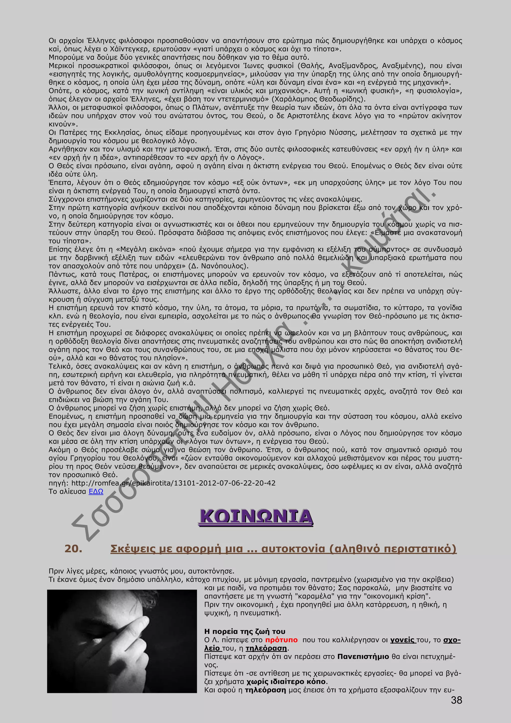 Οι αρχαίοι Έλληνες φιλόσοφοι προσπαθούσαν να απαντήσουν στο ερώτημα πώς δημιουργήθηκε και υπάρχει ο κόσμος
καί, όπως λέγει ο Χάϊντεγκερ, ερωτούσαν «γιατί υπάρχει ο κόσμος και όχι το τίποτα».
Μπορούμε να δούμε δύο γενικές απαντήσεις που δόθηκαν για το θέμα αυτό.
Μερικοί προσωκρατικοί φιλόσοφοι, όπως οι λεγόμενοι Ίωνες φυσικοί (Θαλής, Αναξίμανδρος, Αναξιμένης), που είναι
«εισηγητές της λογικής, αμυθολόγητης κοσμοερμηνείας», μιλούσαν για την ύπαρξη της ύλης από την οποία δημιουργή-
θηκε ο κόσμος, η οποία ύλη έχει μέσα της δύναμη, οπότε «ύλη και δύναμη είναι ένα» και «η ενέργειά της μηχανική».
Οπότε, ο κόσμος, κατά την ιωνική αντίληψη «είναι υλικός και μηχανικός». Αυτή η «ιωνική φυσική», «η φυσιολογία»,
όπως έλεγαν οι αρχαίοι Έλληνες, «έχει βάση τον ντετερμινισμό» (Χαράλαμπος Θεοδωρίδης).
Άλλοι, οι μεταφυσικοί φιλόσοφοι, όπως ο Πλάτων, ανέπτυξε την θεωρία των ιδεών, ότι όλα τα όντα είναι αντίγραφα των
ιδεών που υπήρχαν στον νού του ανώτατου όντος, του Θεού, ο δε Αριστοτέλης έκανε λόγο για το «πρώτον ακίνητον
κινούν».
Οι Πατέρες της Εκκλησίας, όπως είδαμε προηγουμένως και στον άγιο Γρηγόριο Νύσσης, μελέτησαν τα σχετικά με την
δημιουργία του κόσμου με θεολογικό λόγο.
Αρνήθηκαν και τον υλισμό και την μεταφυσική. Έτσι, στις δύο αυτές φιλοσοφικές κατευθύνσεις «εν αρχή ήν η ύλη» και
«εν αρχή ήν η ιδέα», αντιπαρέθεσαν το «εν αρχή ήν ο Λόγος».
Ο Θεός είναι πρόσωπο, είναι αγάπη, αφού η αγάπη είναι η άκτιστη ενέργεια του Θεού. Επομένως ο Θεός δεν είναι ούτε
ιδέα ούτε ύλη.
Έπειτα, λέγουν ότι ο Θεός εδημιούργησε τον κόσμο «εξ ούκ όντων», «εκ μη υπαρχούσης ύλης» με τον λόγο Του που
είναι η άκτιστη ενέργειά Του, η οποία δημιουργεί κτιστά όντα.
Σύγχρονοι επιστήμονες χωρίζονται σε δύο κατηγορίες, ερμηνεύοντας τις νέες ανακαλύψεις.
Στην πρώτη κατηγορία ανήκουν εκείνοι που αποδέχονται κάποια δύναμη που βρίσκεται έξω από τον χώρο και τον χρό-
νο, η οποία δημιούργησε τον κόσμο.
Στην δεύτερη κατηγορία είναι οι αγνωστικιστές και οι άθεοι που ερμηνεύουν την δημιουργία του κόσμου χωρίς να πισ-
τεύουν στην ύπαρξη του Θεού. Πρόσφατα διάβασα τις απόψεις ενός επιστήμονος που έλεγε: «Είμαστε μια ανακατανομή
του τίποτα».
Επίσης έλεγε ότι η «Μεγάλη εικόνα» «πού έχουμε σήμερα για την εμφάνιση κι εξέλιξη του σύμπαντος» σε συνδυασμό
με την δαρβινική εξέλιξη των ειδών «ελευθερώνει τον άνθρωπο από πολλά θεμελιώδη και υπαρξιακά ερωτήματα που
τον απασχολούν από τότε που υπάρχει» (Δ. Νανόπουλος).
Πάντως, κατά τους Πατέρας, οι επιστήμονες μπορούν να ερευνούν τον κόσμο, να εξετάζουν από τί αποτελείται, πώς
έγινε, αλλά δεν μπορούν να εισέρχωνται σε άλλα πεδία, δηλαδή της ύπαρξης ή μη του Θεού.
Άλλωστε, άλλο είναι το έργο της επιστήμης και άλλο το έργο της ορθόδοξης θεολογίας και δεν πρέπει να υπάρχη σύγ-
κρουση ή σύγχυση μεταξύ τους.
Η επιστήμη ερευνά τον κτιστό κόσμο, την ύλη, τα άτομα, τα μόρια, τα πρωτόνια, τα σωματίδια, το κύτταρο, τα γονίδια
κλπ. ενώ η θεολογία, που είναι εμπειρία, ασχολείται με το πώς ο άνθρωπος θα γνωρίση τον Θεό-πρόσωπο με τις άκτισ-
τες ενέργειές Του.
Η επιστήμη προχωρεί σε διάφορες ανακαλύψεις οι οποίες πρέπει να ωφελούν και να μη βλάπτουν τους ανθρώπους, και
η ορθόδοξη θεολογία δίνει απαντήσεις στις πνευματικές αναζητήσεις του ανθρώπου και στο πώς θα αποκτήση ανιδιοτελή
αγάπη προς τον Θεό και τους συνανθρώπους του, σε μια εποχή μάλιστα που όχι μόνον κηρύσσεται «ο θάνατος του Θε-
ού», αλλά και «ο θάνατος του πλησίον».
Τελικά, όσες ανακαλύψεις και αν κάνη η επιστήμη, ο άνθρωπος πεινά και διψά για προσωπικό Θεό, για ανιδιοτελή αγά-
πη, εσωτερική ειρήνη και ελευθερία, για πληρότητα πνευματική, θέλει να μάθη τί υπάρχει πέρα από την κτίση, τί γίνεται
μετά τον θάνατο, τί είναι η αιώνια ζωή κ.ά.
Ο άνθρωπος δεν είναι άλογο όν, αλλά αναπτύσσει πολιτισμό, καλλιεργεί τις πνευματικές αρχές, αναζητά τον Θεό και
επιδιώκει να βιώση την αγάπη Του.
Ο άνθρωπος μπορεί να ζήση χωρίς επιστήμη, αλλά δεν μπορεί να ζήση χωρίς Θεό.
Επομένως, η επιστήμη προσπαθεί να δώση μια ερμηνεία για την δημιουργία και την σύσταση του κόσμου, αλλά εκείνο
που έχει μεγάλη σημασία είναι ποιός δημιούργησε τον κόσμο και τον άνθρωπο.
Ο Θεός δεν είναι μια άλογη δύναμη, ούτε ένα ευδαίμον όν, αλλά πρόσωπο, είναι ο Λόγος που δημιούργησε τον κόσμο
και μέσα σε όλη την κτίση υπάρχουν οι «λόγοι των όντων», η ενέργεια του Θεού.
Ακόμη ο Θεός προσέλαβε σώμα για να θεώση τον άνθρωπο. Έτσι, ο άνθρωπος πού, κατά τον σημαντικό ορισμό του
αγίου Γρηγορίου του Θεολόγου, είναι «ζώον ενταύθα οικονομούμενον και αλλαχού μεθιστάμενον και πέρας του μυστη-
ρίου τη προς Θεόν νεύσει θεούμενον», δεν αναπαύεται σε μερικές ανακαλύψεις, όσο ωφέλιμες κι αν είναι, αλλά αναζητά
τον προσωπικό Θεό.
πηγή: http://romfea.gr/epikairotita/13101-2012-07-06-22-20-42
Το αλίευσα ΕΔΩ



                                          ΚΟΙΝΩΝΙΑ
    20.          Σκέψεις με αφορμή μια ... αυτοκτονία (αληθινό περιστατικό)

Πριν λίγες μέρες, κάποιος γνωστός μου, αυτοκτόνησε.
Τι έκανε όμως έναν δημόσιο υπάλληλο, κάτοχο πτυχίου, με μόνιμη εργασία, παντρεμένο (χωρισμένο για την ακρίβεια)
                                           και με παιδί, να προτιμάει τον θάνατο; Σας παρακαλώ, μην βιαστείτε να
                                           απαντήσετε με τη γνωστή "καραμέλα" για την "οικονομική κρίση".
                                           Πριν την οικονομική , έχει προηγηθεί μια άλλη κατάρρευση, η ηθική, η
                                           ψυχική, η πνευματική.

                                           Η πορεία της ζωή του
                                           Ο Λ. πίστεψε στο πρότυπο που του καλλιέργησαν οι γονείς του, το σχο-
                                           λείο του, η τηλεόραση.
                                           Πίστεψε κατ αρχήν ότι αν περάσει στο Πανεπιστήμιο θα είναι πετυχημέ-
                                           νος.
                                           Πίστεψε ότι -σε αντίθεση με τις χειρωνακτικές εργασίες- θα μπορεί να βγά-
                                           ζει χρήματα χωρίς ιδιαίτερο κόπο.
                                           Και αφού η τηλεόραση μας έπεισε ότι τα χρήματα εξασφαλίζουν την ευ-
                                                                                                                 38
 