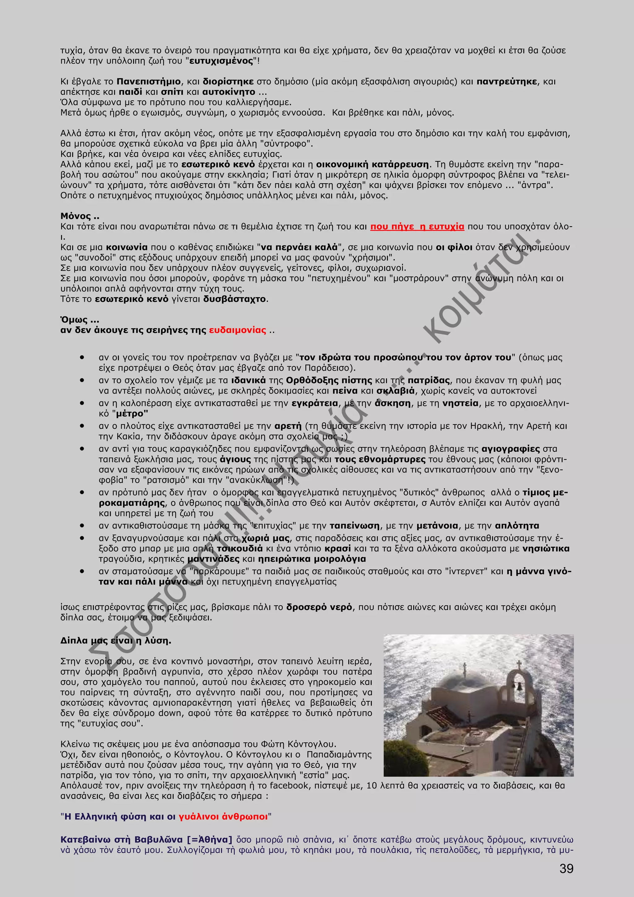 τυχία, όταν θα έκανε το όνειρό του πραγματικότητα και θα είχε χρήματα, δεν θα χρειαζόταν να μοχθεί κι έτσι θα ζούσε
πλέον την υπόλοιπη ζωή του "ευτυχισμένος"!

Κι έβγαλε το Πανεπιστήμιο, και διορίστηκε στο δημόσιο (μία ακόμη εξασφάλιση σιγουριάς) και παντρεύτηκε, και
απέκτησε και παιδί και σπίτι και αυτοκίνητο ...
Όλα σύμφωνα με το πρότυπο που του καλλιεργήσαμε.
Μετά όμως ήρθε ο εγωισμός, συγνώμη, ο χωρισμός εννοούσα. Και βρέθηκε και πάλι, μόνος.

Αλλά έστω κι έτσι, ήταν ακόμη νέος, οπότε με την εξασφαλισμένη εργασία του στο δημόσιο και την καλή του εμφάνιση,
θα μπορούσε σχετικά εύκολα να βρει μία άλλη "σύντροφο".
Και βρήκε, και νέα όνειρα και νέες ελπίδες ευτυχίας.
Αλλά κάπου εκεί, μαζί με το εσωτερικό κενό έρχεται και η οικονομική κατάρρευση. Τη θυμάστε εκείνη την "παρα-
βολή του ασώτου" που ακούγαμε στην εκκλησία; Γιατί όταν η μικρότερη σε ηλικία όμορφη σύντροφος βλέπει να "τελει-
ώνουν" τα χρήματα, τότε αισθάνεται ότι "κάτι δεν πάει καλά στη σχέση" και ψάχνει βρίσκει τον επόμενο ... "άντρα".
Οπότε ο πετυχημένος πτυχιούχος δημόσιος υπάλληλος μένει και πάλι, μόνος.

Μόνος ..
Και τότε είναι που αναρωτιέται πάνω σε τι θεμέλια έχτισε τη ζωή του και που πήγε η ευτυχία που του υποσχόταν όλο-
ι.
Και σε μια κοινωνία που ο καθένας επιδιώκει "να περνάει καλά", σε μια κοινωνία που οι φίλοι όταν δεν χρησιμεύουν
ως "συνοδοί" στις εξόδους υπάρχουν επειδή μπορεί να μας φανούν "χρήσιμοι".
Σε μια κοινωνία που δεν υπάρχουν πλέον συγγενείς, γείτονες, φίλοι, συχωριανοί.
Σε μια κοινωνία που όσοι μπορούν, φοράνε τη μάσκα του "πετυχημένου" και "μοστράρουν" στην ανώνυμη πόλη και οι
υπόλοιποι απλά αφήνονται στην τύχη τους.
Τότε το εσωτερικό κενό γίνεται δυσβάσταχτο.

Όμως ...
αν δεν άκουγε τις σειρήνες της ευδαιμονίας ..


        αν οι γονείς του τον προέτρεπαν να βγάζει με "τον ιδρώτα του προσώπου του τον άρτον του" (όπως μας
        είχε προτρέψει ο Θεός όταν μας έβγαζε από τον Παράδεισο).
        αν το σχολείο τον γέμιζε με τα ιδανικά της Ορθόδοξης πίστης και της πατρίδας, που έκαναν τη φυλή μας
        να αντέξει πολλούς αιώνες, με σκληρές δοκιμασίες και πείνα και σκλαβιά, χωρίς κανείς να αυτοκτονεί
        αν η καλοπέραση είχε αντικατασταθεί με την εγκράτεια, με την άσκηση, με τη νηστεία, με το αρχαιοελληνι-
        κό "μέτρο"
        αν ο πλούτος είχε αντικατασταθεί με την αρετή (τη θυμάστε εκείνη την ιστορία με τον Ηρακλή, την Αρετή και
        την Κακία, την διδάσκουν άραγε ακόμη στα σχολεία μας ;)
        αν αντί για τους καραγκιόζηδες που εμφανίζονται ως σωσίες στην τηλεόραση βλέπαμε τις αγιογραφίες στα
        ταπεινά ξωκλήσια μας, τους άγιους της πίστης μας και τους εθνομάρτυρες του έθνους μας (κάποιοι φρόντι-
        σαν να εξαφανίσουν τις εικόνες ηρώων από τις σχολικές αίθουσες και να τις αντικαταστήσουν από την "ξενο-
        φοβία" το "ρατσισμό" και την "ανακύκλωση"!)
        αν πρότυπό μας δεν ήταν ο όμορφος και επαγγελματικά πετυχημένος "δυτικός" άνθρωπος αλλά ο τίμιος με-
        ροκαματιάρης, ο άνθρωπος που είναι δίπλα στο Θεό και Αυτόν σκέφτεται, σ Αυτόν ελπίζει και Αυτόν αγαπά
        και υπηρετεί με τη ζωή του
        αν αντικαθιστούσαμε τη μάσκα της "επιτυχίας" με την ταπείνωση, με την μετάνοια, με την απλότητα
        αν ξαναγυρνούσαμε και πάλι στα χωριά μας, στις παραδόσεις και στις αξίες μας, αν αντικαθιστούσαμε την έ-
        ξοδο στο μπαρ με μια απλή τσικουδιά κι ένα ντόπιο κρασί και τα τα ξένα αλλόκοτα ακούσματα με νησιώτικα
        τραγούδια, κρητικές μαντινάδες και ηπειρώτικα μοιρολόγια
        αν σταματούσαμε να "παρκάρουμε" τα παιδιά μας σε παιδικούς σταθμούς και στο "ίντερνετ" και η μάννα γινό-
        ταν και πάλι μάννα και όχι πετυχημένη επαγγελματίας

ίσως επιστρέφοντας στις ρίζες μας, βρίσκαμε πάλι το δροσερό νερό, που πότισε αιώνες και αιώνες και τρέχει ακόμη
δίπλα σας, έτοιμο να μας ξεδιψάσει.

Δίπλα μας είναι η λύση.

Στην ενορία σου, σε ένα κοντινό μοναστήρι, στον ταπεινό λευίτη ιερέα,
στην όμορφη βραδινή αγρυπνία, στο χέρσο πλέον χωράφι του πατέρα
σου, στο χαμόγελο του παππού, αυτού που έκλεισες στο γηροκομείο και
του παίρνεις τη σύνταξη, στο αγέννητο παιδί σου, που προτίμησες να
σκοτώσεις κάνοντας αμνιοπαρακέντηση γιατί ήθελες να βεβαιωθείς ότι
δεν θα είχε σύνδρομο down, αφού τότε θα κατέρρεε το δυτικό πρότυπο
της "ευτυχίας σου".

Κλείνω τις σκέψεις μου με ένα απόσπασμα του Φώτη Κόντογλου.
Όχι, δεν είναι ηθοποιός, ο Κόντογλου. Ο Κόντογλου κι ο Παπαδιαμάντης
μετέδιδαν αυτά που ζούσαν μέσα τους, την αγάπη για το Θεό, για την
πατρίδα, για τον τόπο, για το σπίτι, την αρχαιοελληνική "εστία" μας.
Απόλαυσέ τον, πριν ανοίξεις την τηλεόραση ή το facebook, πίστεψέ με, 10 λεπτά θα χρειαστείς να το διαβάσεις, και θα
ανασάνεις, θα είναι λες και διαβάζεις το σήμερα :

"Η Ελληνική φύση και οι γυάλινοι άνθρωποι"

Κατεβαίνω στὴ Βαβυλῶνα [=Ἀθήνα] ὅσο μπορῶ πιὸ σπάνια, κι᾿ ὅποτε κατέβω στοὺς μεγάλους δρόμους, κιντυνεύω
νὰ χάσω τὸν ἑαυτό μου. Συλλογίζομαι τὴ φωλιά μου, τὸ κηπάκι μου, τὰ πουλάκια, τὶς πεταλοῦδες, τὰ μερμήγκια, τὰ μυ-

                                                                                                                  39
 