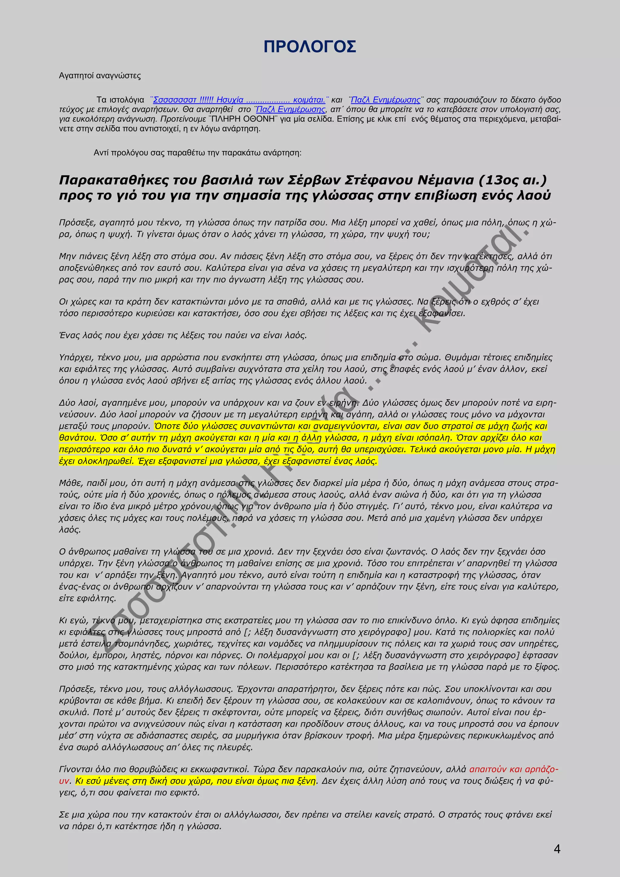 ΠΡΟΛΟΓΟΣ
Αγαπητοί αναγνώστες

          Τα ιστολόγια ¨Σσσσσσσστ !!!!!! Ησυχία ................... κοιμάται.¨ και ¨Παζλ Ενημέρωσης¨ σας παρουσιάζουν το δέκατο όγδοο
τεύχος με επιλογές αναρτήσεων. Θα αναρτηθεί στο ¨Παζλ Ενημέρωσης, απ΄ όπου θα μπορείτε να το κατεβάσετε στον υπολογιστή σας,
για ευκολότερη ανάγνωση. Προτείνουμε ¨ΠΛΗΡΗ ΟΘΟΝΗ¨ για μία σελίδα. Επίσης με κλικ επί ενός θέματος στα περιεχόμενα, μεταβαί-
νετε στην σελίδα που αντιστοιχεί, η εν λόγω ανάρτηση.

         Αντί προλόγου σας παραθέτω την παρακάτω ανάρτηση:


Παρακαταθήκες του βασιλιά των Σέρβων Στέφανου Νέμανια (13ος αι.)
προς το γιό του για την σημασία της γλώσσας στην επιβίωση ενός λαού

Πρόσεξε, αγαπητό μου τέκνο, τη γλώσσα όπως την πατρίδα σου. Μια λέξη μπορεί να χαθεί, όπως μια πόλη, όπως η χώ-
ρα, όπως η ψυχή. Τι γίνεται όμως όταν ο λαός χάνει τη γλώσσα, τη χώρα, την ψυχή του;

Μην πιάνεις ξένη λέξη στο στόμα σου. Αν πιάσεις ξένη λέξη στο στόμα σου, να ξέρεις ότι δεν την κατέκτησες, αλλά ότι
αποξενώθηκες από τον εαυτό σου. Καλύτερα είναι για σένα να χάσεις τη μεγαλύτερη και την ισχυρότερη πόλη της χώ-
ρας σου, παρά την πιο μικρή και την πιο άγνωστη λέξη της γλώσσας σου.

Οι χώρες και τα κράτη δεν κατακτιώνται μόνο με τα σπαθιά, αλλά και με τις γλώσσες. Να ξέρεις ότι ο εχθρός σ’ έχει
τόσο περισσότερο κυριεύσει και κατακτήσει, όσο σου έχει σβήσει τις λέξεις και τις έχει εξαφανίσει.

Ένας λαός που έχει χάσει τις λέξεις του παύει να είναι λαός.

Υπάρχει, τέκνο μου, μια αρρώστια που ενσκήπτει στη γλώσσα, όπως μια επιδημία στο σώμα. Θυμάμαι τέτοιες επιδημίες
και εφιάλτες της γλώσσας. Αυτό συμβαίνει συχνότατα στα χείλη του λαού, στις επαφές ενός λαού μ’ έναν άλλον, εκεί
όπου η γλώσσα ενός λαού σβήνει εξ αιτίας της γλώσσας ενός άλλου λαού.

Δύο λαοί, αγαπημένε μου, μπορούν να υπάρχουν και να ζουν εν ειρήνη. Δύο γλώσσες όμως δεν μπορούν ποτέ να ειρη-
νεύσουν. Δύο λαοί μπορούν να ζήσουν με τη μεγαλύτερη ειρήνη και αγάπη, αλλά οι γλώσσες τους μόνο να μάχονται
μεταξύ τους μπορούν. Όποτε δύο γλώσσες συναντιώνται και αναμειγνύονται, είναι σαν δυο στρατοί σε μάχη ζωής και
θανάτου. Όσο σ’ αυτήν τη μάχη ακούγεται και η μία και η άλλη γλώσσα, η μάχη είναι ισόπαλη. Όταν αρχίζει όλο και
περισσότερο και όλο πιο δυνατά ν’ ακούγεται μία από τις δύο, αυτή θα υπερισχύσει. Τελικά ακούγεται μονο μία. Η μάχη
έχει ολoκληρωθεί. Έχει εξαφανιστεί μια γλώσσα, έχει εξαφανιστεί ένας λαός.

Μάθε, παιδί μου, ότι αυτή η μάχη ανάμεσα στις γλώσσες δεν διαρκεί μία μέρα ή δύο, όπως η μάχη ανάμεσα στους στρα-
τούς, ούτε μία ή δύο χρονιές, όπως ο πόλεμος ανάμεσα στους λαούς, αλλά έναν αιώνα ή δύο, και ότι για τη γλώσσα
είναι το ίδιο ένα μικρό μέτρο χρόνου, όπως για τον άνθρωπο μία ή δύο στιγμές. Γι’ αυτό, τέκνο μου, είναι καλύτερα να
χάσεις όλες τις μάχες και τους πολέμους, παρά να χάσεις τη γλώσσα σου. Μετά από μια χαμένη γλώσσα δεν υπάρχει
λαός.

Ο άνθρωπος μαθαίνει τη γλώσσα του σε μια χρονιά. Δεν την ξεχνάει όσο είναι ζωντανός. Ο λαός δεν την ξεχνάει όσο
υπάρχει. Την ξένη γλώσσα ο άνθρωπος τη μαθαίνει επίσης σε μια χρονιά. Τόσο του επιτρέπεται ν’ απαρνηθεί τη γλώσσα
του και ν’ αρπάξει την ξένη. Αγαπητό μου τέκνο, αυτό είναι τούτη η επιδημία και η καταστροφή της γλώσσας, όταν
ένας-ένας οι άνθρωποι αρχίζουν ν’ απαρνούνται τη γλώσσα τους και ν’ αρπάζουν την ξένη, είτε τους είναι για καλύτερο,
είτε εφιάλτης.

Κι εγώ, τέκνο μου, μεταχειρίστηκα στις εκστρατείες μου τη γλώσσα σαν το πιο επικίνδυνο όπλο. Κι εγώ άφησα επιδημίες
κι εφιάλτες στις γλώσσες τους μπροστά από [; λέξη δυσανάγνωστη στο χειρόγραφο] μου. Κατά τις πολιορκίες και πολύ
μετά έστειλα τσομπάνηδες, χωριάτες, τεχνίτες και νομάδες να πλημμυρίσουν τις πόλεις και τα χωριά τους σαν υπηρέτες,
δούλοι, έμποροι, ληστές, πόρνοι και πόρνες. Οι πολέμαρχοί μου και οι [; λέξη δυσανάγνωστη στο χειρόγραφο] έφτασαν
στο μισό της κατακτημένης χώρας και των πόλεων. Περισσότερο κατέκτησα τα βασίλεια με τη γλώσσα παρά με το ξίφος.

Πρόσεξε, τέκνο μου, τους αλλόγλωσσους. Έρχονται απαρατήρητοι, δεν ξέρεις πότε και πώς. Σου υποκλίνονται και σου
κρύβονται σε κάθε βήμα. Κι επειδή δεν ξέρουν τη γλώσσα σου, σε κολακεύουν και σε καλοπιάνουν, όπως το κάνουν τα
σκυλιά. Ποτέ μ’ αυτούς δεν ξέρεις τι σκέφτονται, ούτε μπορείς να ξέρεις, διότι συνήθως σιωπούν. Αυτοί είναι που έρ-
χονται πρώτοι να ανιχνεύσουν πώς είναι η κατάσταση και προδίδουν στους άλλους, και να τους μπροστά σου να έρπουν
μέσ’ στη νύχτα σε αδιάσπαστες σειρές, σα μυρμήγκια όταν βρίσκουν τροφή. Μια μέρα ξημερώνεις περικυκλωμένος από
ένα σωρό αλλόγλωσσους απ’ όλες τις πλευρές.

Γίνονται όλο πιο θορυβώδεις κι εκκωφαντικοί. Τώρα δεν παρακαλούν πια, ούτε ζητιανεύουν, αλλά απαιτούν και αρπάζο-
υν. Κι εσύ μένεις στη δική σου χώρα, που είναι όμως πια ξένη. Δεν έχεις άλλη λύση από τους να τους διώξεις ή να φύ-
γεις, ό,τι σου φαίνεται πιο εφικτό.

Σε μια χώρα που την κατακτούν έτσι οι αλλόγλωσσοι, δεν πρέπει να στείλει κανείς στρατό. Ο στρατός τους φτάνει εκεί
να πάρει ό,τι κατέκτησε ήδη η γλώσσα.

                                                                                                                                   4
 