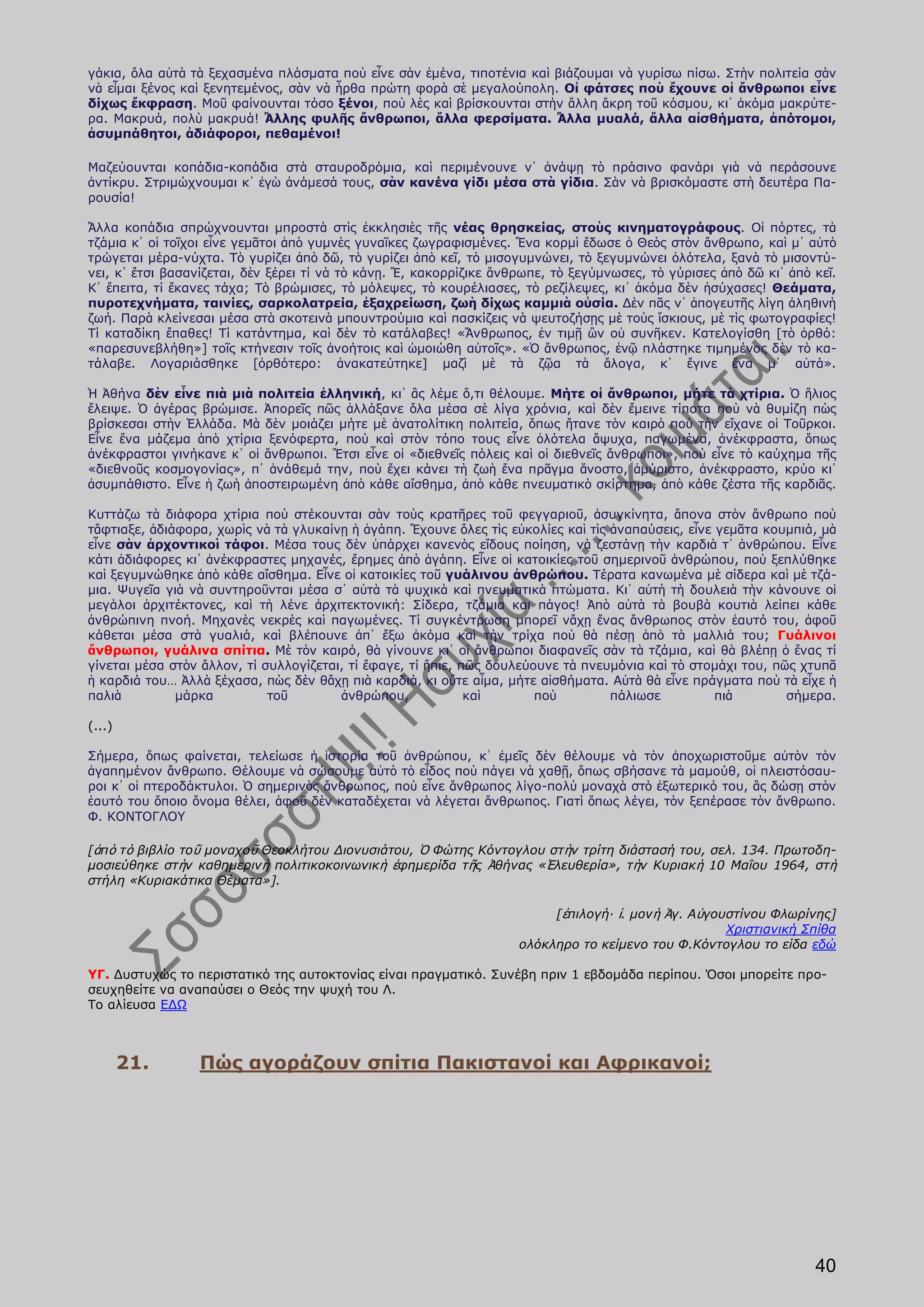 γάκια, ὅλα αὐτὰ τὰ ξεχασμένα πλάσματα ποὺ εἶνε σὰν ἐμένα, τιποτένια καὶ βιάζουμαι νὰ γυρίσω πίσω. Στὴν πολιτεία σὰν
νὰ εἶμαι ξένος καὶ ξενητεμένος, σὰν νὰ ἦρθα πρώτη φορὰ σὲ μεγαλούπολη. Οἱ φάτσες ποὺ ἔχουνε οἱ ἄνθρωποι εἶνε
δίχως ἔκφραση. Μοῦ φαίνουνται τόσο ξένοι, ποὺ λὲς καὶ βρίσκουνται στὴν ἄλλη ἄκρη τοῦ κόσμου, κι᾿ ἀκόμα μακρύτε-
ρα. Μακρυά, πολὺ μακρυά! Ἄλλης φυλῆς ἄνθρωποι, ἄλλα φερσίματα. Ἄλλα μυαλά, ἄλλα αἰσθήματα, ἀπότομοι,
ἀσυμπάθητοι, ἀδιάφοροι, πεθαμένοι!

Μαζεύουνται κοπάδια-κοπάδια στὰ σταυροδρόμια, καὶ περιμένουνε ν᾿ ἀνάψῃ τὸ πράσινο φανάρι γιὰ νὰ περάσουνε
ἀντίκρυ. Στριμώχνουμαι κ᾿ ἐγὼ ἀνάμεσά τους, σὰν κανένα γίδι μέσα στὰ γίδια. Σὰν νὰ βρισκόμαστε στὴ δευτέρα Πα-
ρουσία!

Ἄλλα κοπάδια σπρώχνουνται μπροστὰ στὶς ἐκκλησιὲς τῆς νέας θρησκείας, στοὺς κινηματογράφους. Οἱ πόρτες, τὰ
τζάμια κ᾿ οἱ τοῖχοι εἶνε γεμᾶτοι ἀπὸ γυμνὲς γυναῖκες ζωγραφισμένες. Ἕνα κορμὶ ἔδωσε ὁ Θεὸς στὸν ἄνθρωπο, καὶ μ᾿ αὐτὸ
τρώγεται μέρα-νύχτα. Τὸ γυρίζει ἀπὸ δῶ, τὸ γυρίζει ἀπὸ κεῖ, τὸ μισογυμνώνει, τὸ ξεγυμνώνει ὁλότελα, ξανὰ τὸ μισοντύ-
νει, κ᾿ ἔτσι βασανίζεται, δὲν ξέρει τί νὰ τὸ κάνῃ. Ἔ, κακορρίζικε ἄνθρωπε, τὸ ξεγύμνωσες, τὸ γύρισες ἀπὸ δῶ κι᾿ ἀπὸ κεῖ.
Κ᾿ ἔπειτα, τί ἔκανες τάχα; Τὸ βρώμισες, τὸ μόλεψες, τὸ κουρέλιασες, τὸ ρεζίλεψες, κι᾿ ἀκόμα δὲν ἡσύχασες! Θεάματα,
πυροτεχνήματα, ταινίες, σαρκολατρεία, ἐξαχρείωση, ζωὴ δίχως καμμιὰ οὐσία. Δὲν πᾶς ν᾿ ἀπογευτῆς λίγη ἀληθινὴ
ζωή. Παρὰ κλείνεσαι μέσα στὰ σκοτεινὰ μπουντρούμια καὶ πασκίζεις νὰ ψευτοζήσῃς μὲ τοὺς ἴσκιους, μὲ τὶς φωτογραφίες!
Τί καταδίκη ἔπαθες! Τί κατάντημα, καὶ δὲν τὸ κατάλαβες! «Ἄνθρωπος, ἐν τιμῇ ὢν οὐ συνῆκεν. Κατελογίσθη [τὸ ὀρθό:
«παρεσυνεβλήθη»] τοῖς κτήνεσιν τοῖς ἀνοήτοις καὶ ὡμοιώθη αὐτοῖς». «Ὁ ἄνθρωπος, ἐνῷ πλάστηκε τιμημένος δὲν τὸ κα-
τάλαβε. Λογαριάσθηκε [ὀρθότερο: ἀνακατεύτηκε] μαζὶ μὲ τὰ ζῷα τὰ ἄλογα, κ᾿ ἔγινε ἕνα μ᾿ αὐτά».

Ἡ Ἀθήνα δὲν εἶνε πιὰ μιὰ πολιτεία ἑλληνική, κι᾿ ἂς λέμε ὅ,τι θέλουμε. Μήτε οἱ ἄνθρωποι, μήτε τὰ χτίρια. Ὁ ἥλιος
ἔλειψε. Ὁ ἀγέρας βρώμισε. Ἀπορεῖς πῶς ἀλλάξανε ὅλα μέσα σὲ λίγα χρόνια, καὶ δὲν ἔμεινε τίποτα ποὺ νὰ θυμίζη πὼς
βρίσκεσαι στὴν Ἑλλάδα. Μὰ δὲν μοιάζει μήτε μὲ ἀνατολίτικη πολιτεία, ὅπως ἤτανε τὸν καιρὸ ποὺ τὴν εἴχανε οἱ Τοῦρκοι.
Εἶνε ἕνα μάζεμα ἀπὸ χτίρια ξενόφερτα, ποὺ καὶ στὸν τόπο τους εἶνε ὁλότελα ἄψυχα, παγωμένα, ἀνέκφραστα, ὅπως
ἀνέκφραστοι γινήκανε κ᾿ οἱ ἄνθρωποι. Ἔτσι εἶνε οἱ «διεθνεῖς πόλεις καὶ οἱ διεθνεῖς ἄνθρωποι», ποὺ εἶνε τὸ καύχημα τῆς
«διεθνοῦς κοσμογονίας», π᾿ ἀνάθεμά την, ποὺ ἔχει κάνει τὴ ζωὴ ἕνα πρᾶγμα ἄνοστο, ἀμύριστο, ἀνέκφραστο, κρύο κι᾿
ἀσυμπάθιστο. Εἶνε ἡ ζωὴ ἀποστειρωμένη ἀπὸ κάθε αἴσθημα, ἀπὸ κάθε πνευματικὸ σκίρτημα, ἀπὸ κάθε ζέστα τῆς καρδιᾶς.

Κυττάζω τὰ διάφορα χτίρια ποὺ στέκουνται σὰν τοὺς κρατῆρες τοῦ φεγγαριοῦ, ἀσυγκίνητα, ἄπονα στὸν ἄνθρωπο ποὺ
τἄφτιαξε, ἀδιάφορα, χωρὶς νὰ τὰ γλυκαίνῃ ἡ ἀγάπη. Ἔχουνε ὅλες τὶς εὐκολίες καὶ τὶς ἀναπαύσεις, εἶνε γεμᾶτα κουμπιά, μὰ
εἶνε σὰν ἀρχοντικοὶ τάφοι. Μέσα τους δὲν ὑπάρχει κανενὸς εἴδους ποίηση, νὰ ζεστάνῃ τὴν καρδιὰ τ᾿ ἀνθρώπου. Εἶνε
κάτι ἀδιάφορες κι᾿ ἀνέκφραστες μηχανές, ἔρημες ἀπὸ ἀγάπη. Εἶνε οἱ κατοικίες τοῦ σημερινοῦ ἀνθρώπου, ποὺ ξεπλύθηκε
καὶ ξεγυμνώθηκε ἀπὸ κάθε αἴσθημα. Εἶνε οἱ κατοικίες τοῦ γυάλινου ἀνθρώπου. Τέρατα κανωμένα μὲ σίδερα καὶ μὲ τζά-
μια. Ψυγεῖα γιὰ νὰ συντηροῦνται μέσα σ᾿ αὐτὰ τὰ ψυχικὰ καὶ πνευματικὰ πτώματα. Κι᾿ αὐτὴ τὴ δουλειὰ τὴν κάνουνε οἱ
μεγάλοι ἀρχιτέκτονες, καὶ τὴ λένε ἀρχιτεκτονική: Σίδερα, τζάμια και πάγος! Ἀπὸ αὐτὰ τὰ βουβὰ κουτιὰ λείπει κάθε
ἀνθρώπινη πνοή. Μηχανὲς νεκρὲς καὶ παγωμένες. Τί συγκέντρωση μπορεῖ νἄχῃ ἕνας ἄνθρωπος στὸν ἑαυτό του, ἀφοῦ
κάθεται μέσα στὰ γυαλιά, καὶ βλέπουνε ἀπ᾿ ἔξω ἀκόμα καὶ τὴν τρίχα ποὺ θὰ πέσῃ ἀπὸ τὰ μαλλιά του; Γυάλινοι
ἄνθρωποι, γυάλινα σπίτια. Μὲ τὸν καιρό, θὰ γίνουνε κι᾿ οἱ ἄνθρωποι διαφανεῖς σὰν τὰ τζάμια, καὶ θὰ βλέπῃ ὁ ἕνας τί
γίνεται μέσα στὸν ἄλλον, τί συλλογίζεται, τί ἔφαγε, τί ἤπιε, πῶς δουλεύουνε τὰ πνευμόνια καὶ τὸ στομάχι του, πῶς χτυπᾶ
ἡ καρδιά του… Ἀλλὰ ξέχασα, πὼς δὲν θἄχῃ πιὰ καρδιά, κι οὔτε αἷμα, μήτε αἰσθήματα. Αὐτὰ θὰ εἶνε πράγματα ποὺ τὰ εἶχε ἡ
παλιὰ         μάρκα          τοῦ        ἀνθρώπου,             καὶ       ποὺ        πάλιωσε          πιὰ        σήμερα.

(...)

Σήμερα, ὅπως φαίνεται, τελείωσε ἡ ἱστορία τοῦ ἀνθρώπου, κ᾿ ἐμεῖς δὲν θέλουμε νὰ τὸν ἀποχωριστοῦμε αὐτὸν τὸν
ἀγαπημένον ἄνθρωπο. Θέλουμε νὰ σώσουμε αὐτὸ τὸ εἶδος ποὺ πάγει νὰ χαθῇ, ὅπως σβήσανε τὰ μαμούθ, οἱ πλειστόσαυ-
ροι κ᾿ οἱ πτεροδάκτυλοι. Ὁ σημερινὸς ἄνθρωπος, ποὺ εἶνε ἄνθρωπος λίγο-πολὺ μοναχὰ στὸ ἐξωτερικό του, ἂς δώσῃ στὸν
ἑαυτό του ὅποιο ὄνομα θέλει, ἀφοῦ δὲν καταδέχεται νὰ λέγεται ἄνθρωπος. Γιατὶ ὅπως λέγει, τὸν ξεπέρασε τὸν ἄνθρωπο.
Φ. ΚΟΝΤΟΓΛΟΥ

[ἀπὸ τὸ βιβλίο τοῦ μοναχοῦ Θεοκλήτου Διονυσιάτου, Ὁ Φώτης Κόντογλου στὴν τρίτη διάστασή του, σελ. 134. Πρωτοδη-
μοσιεύθηκε στὴν καθημερινὴ πολιτικοκοινωνικὴ ἐφημερίδα τῆς Ἀθήνας «Ἐλευθερία», τὴν Κυριακὴ 10 Μαΐου 1964, στὴ
στήλη «Κυριακάτικα Θέματα»].

                                                                          [ἐπιλογή· ἱ. μονὴ Ἁγ. Αὐγουστίνου Φλωρίνης]
                                                                                                     Χριστιανική Σπίθα
                                                                     ολόκληρο το κείμενο του Φ.Κόντογλου το είδα εδώ

ΥΓ. Δυστυχώς το περιστατικό της αυτοκτονίας είναι πραγματικό. Συνέβη πριν 1 εβδομάδα περίπου. Όσοι μπορείτε προ-
σευχηθείτε να αναπαύσει ο Θεός την ψυχή του Λ.
Το αλίευσα ΕΔΩ



        21.      Πώς αγοράζουν σπίτια Πακιστανοί και Αφρικανοί;




                                                                                                                    40
 
