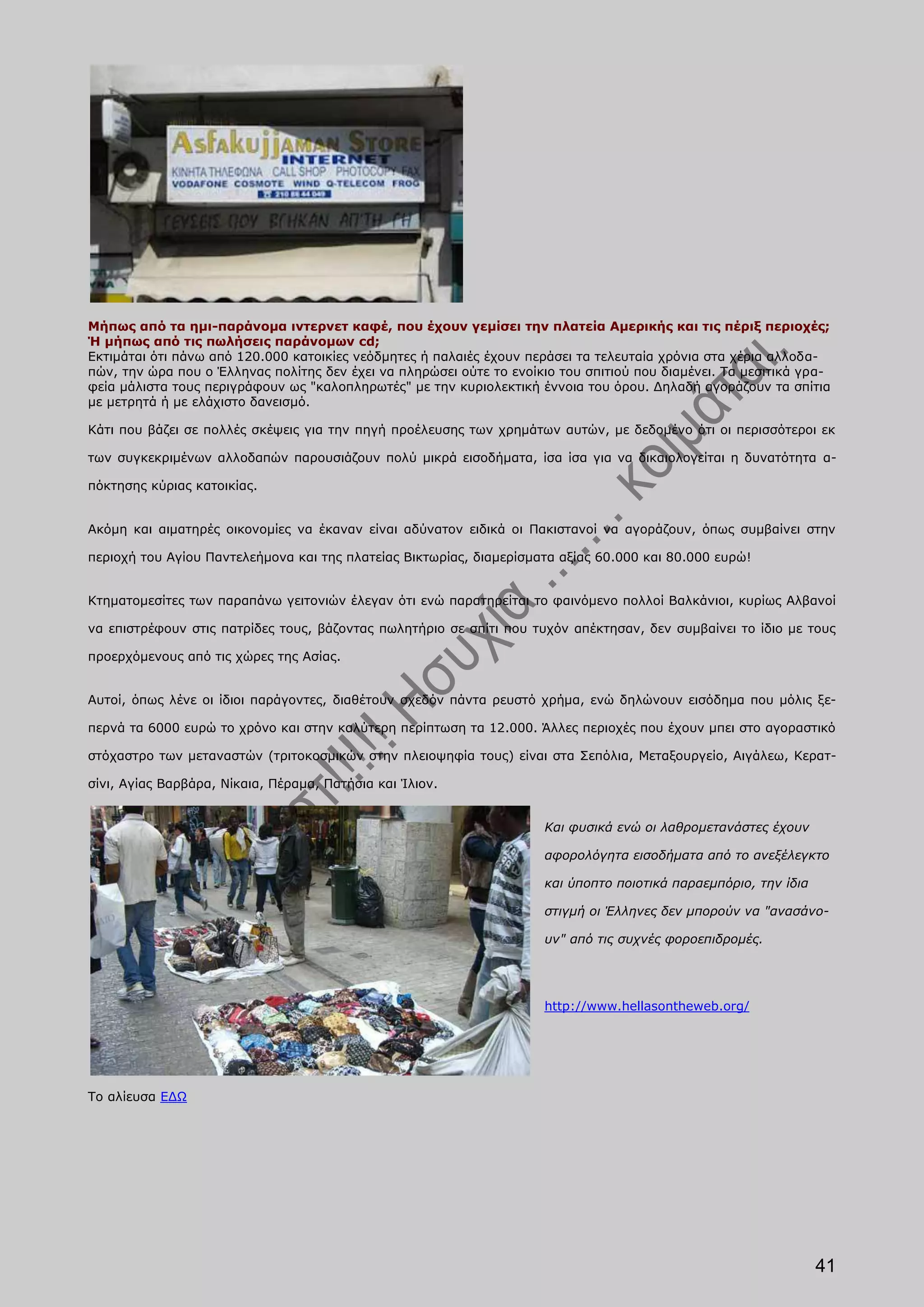 Μήπως από τα ημι-παράνομα ιντερνετ καφέ, που έχουν γεμίσει την πλατεία Αμερικής και τις πέριξ περιοχές;
Ή μήπως από τις πωλήσεις παράνομων cd;
Εκτιμάται ότι πάνω από 120.000 κατοικίες νεόδμητες ή παλαιές έχουν περάσει τα τελευταία χρόνια στα χέρια αλλοδα-
πών, την ώρα που ο Έλληνας πολίτης δεν έχει να πληρώσει ούτε το ενοίκιο του σπιτιού που διαμένει. Τα μεσιτικά γρα-
φεία μάλιστα τους περιγράφουν ως "καλοπληρωτές" με την κυριολεκτική έννοια του όρου. Δηλαδή αγοράζουν τα σπίτια
με μετρητά ή με ελάχιστο δανεισμό.

Κάτι που βάζει σε πολλές σκέψεις για την πηγή προέλευσης των χρημάτων αυτών, με δεδομένο ότι οι περισσότεροι εκ

των συγκεκριμένων αλλοδαπών παρουσιάζουν πολύ μικρά εισοδήματα, ίσα ίσα για να δικαιολογείται η δυνατότητα α-

πόκτησης κύριας κατοικίας.


Ακόμη και αιματηρές οικονομίες να έκαναν είναι αδύνατον ειδικά οι Πακιστανοί να αγοράζουν, όπως συμβαίνει στην

περιοχή του Αγίου Παντελεήμονα και της πλατείας Βικτωρίας, διαμερίσματα αξίας 60.000 και 80.000 ευρώ!


Κτηματομεσίτες των παραπάνω γειτονιών έλεγαν ότι ενώ παρατηρείται το φαινόμενο πολλοί Βαλκάνιοι, κυρίως Αλβανοί

να επιστρέφουν στις πατρίδες τους, βάζοντας πωλητήριο σε σπίτι που τυχόν απέκτησαν, δεν συμβαίνει το ίδιο με τους

προερχόμενους από τις χώρες της Ασίας.


Αυτοί, όπως λένε οι ίδιοι παράγοντες, διαθέτουν σχεδόν πάντα ρευστό χρήμα, ενώ δηλώνουν εισόδημα που μόλις ξε-

περνά τα 6000 ευρώ το χρόνο και στην καλύτερη περίπτωση τα 12.000. Άλλες περιοχές που έχουν μπει στο αγοραστικό

στόχαστρο των μεταναστών (τριτοκοσμικών στην πλειοψηφία τους) είναι στα Σεπόλια, Μεταξουργείο, Αιγάλεω, Κερατ-

σίνι, Αγίας Βαρβάρα, Νίκαια, Πέραμα, Πατήσια και Ίλιον.


                                                                      Και φυσικά ενώ οι λαθρομετανάστες έχουν

                                                                      αφορολόγητα εισοδήματα από το ανεξέλεγκτο

                                                                      και ύποπτο ποιοτικά παραεμπόριο, την ίδια

                                                                      στιγμή οι Έλληνες δεν μπορούν να "ανασάνο-

                                                                      υν" από τις συχνές φοροεπιδρομές.




                                                                      http://www.hellasontheweb.org/




Το αλίευσα ΕΔΩ




                                                                                                                  41
 