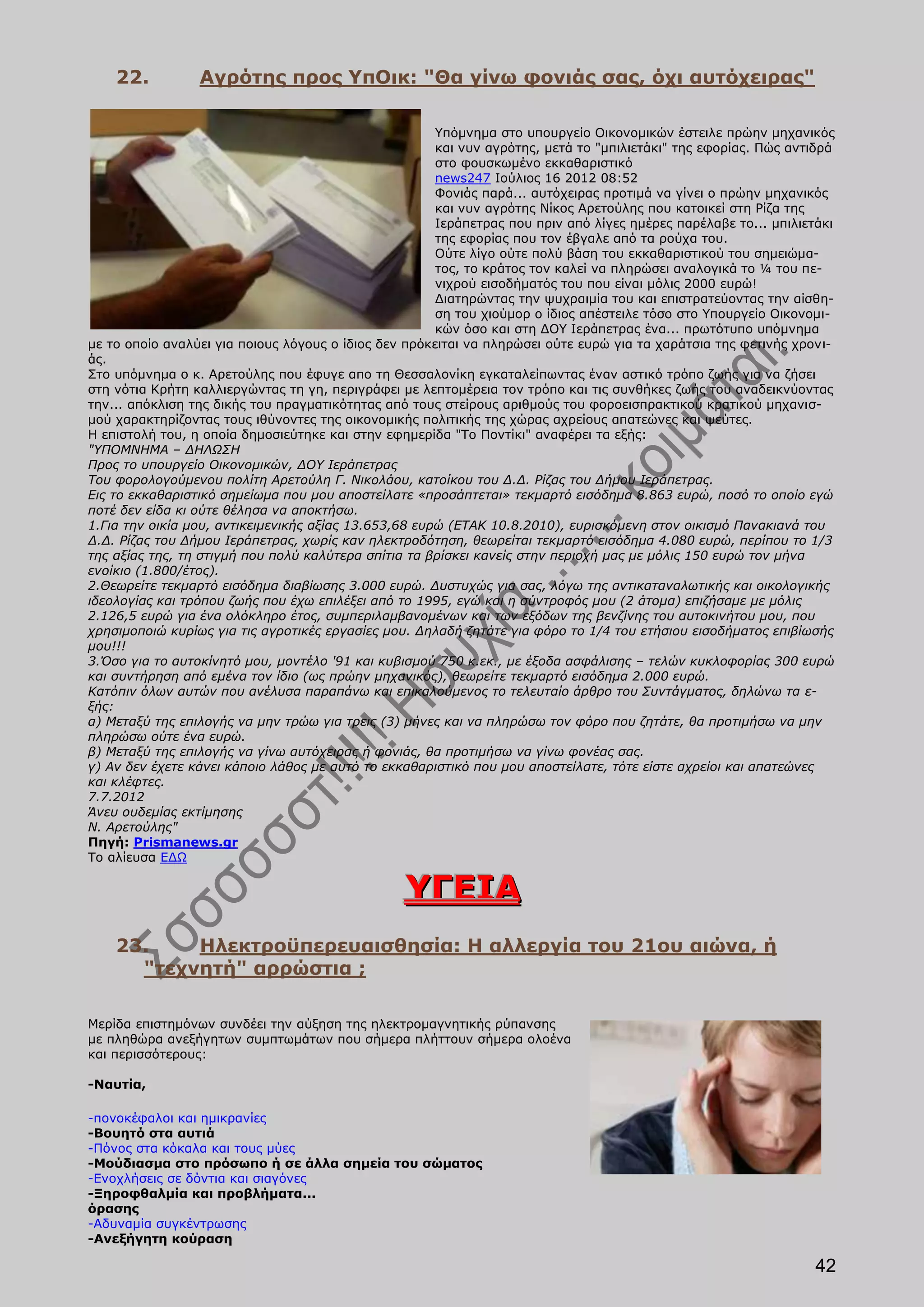 22.          Αγρότης προς ΥπΟικ: "Θα γίνω φονιάς σας, όχι αυτόχειρας"

                                                       Υπόμνημα στο υπουργείο Οικονομικών έστειλε πρώην μηχανικός
                                                       και νυν αγρότης, μετά το "μπιλιετάκι" της εφορίας. Πώς αντιδρά
                                                       στο φουσκωμένο εκκαθαριστικό
                                                       news247 Ιούλιος 16 2012 08:52
                                                       Φονιάς παρά... αυτόχειρας προτιμά να γίνει ο πρώην μηχανικός
                                                       και νυν αγρότης Νίκος Αρετούλης που κατοικεί στη Ρίζα της
                                                       Ιεράπετρας που πριν από λίγες ημέρες παρέλαβε το... μπιλιετάκι
                                                       της εφορίας που τον έβγαλε από τα ρούχα του.
                                                       Ούτε λίγο ούτε πολύ βάση του εκκαθαριστικού του σημειώμα-
                                                       τος, το κράτος τον καλεί να πληρώσει αναλογικά το ¼ του πε-
                                                       νιχρού εισοδήματός του που είναι μόλις 2000 ευρώ!
                                                       Διατηρώντας την ψυχραιμία του και επιστρατεύοντας την αίσθη-
                                                       ση του χιούμορ ο ίδιος απέστειλε τόσο στο Υπουργείο Οικονομι-
                                                       κών όσο και στη ΔΟΥ Ιεράπετρας ένα... πρωτότυπο υπόμνημα
με το οποίο αναλύει για ποιους λόγους ο ίδιος δεν πρόκειται να πληρώσει ούτε ευρώ για τα χαράτσια της φετινής χρονι-
άς.
Στο υπόμνημα ο κ. Αρετούλης που έφυγε απο τη Θεσσαλονίκη εγκαταλείπωντας έναν αστικό τρόπο ζωής για να ζήσει
στη νότια Κρήτη καλλιεργώντας τη γη, περιγράφει με λεπτομέρεια τον τρόπο και τις συνθήκες ζωής του αναδεικνύοντας
την... απόκλιση της δικής του πραγματικότητας από τους στείρους αριθμούς του φοροεισπρακτικού κρατικού μηχανισ-
μού χαρακτηρίζοντας τους ιθύνοντες της οικονομικής πολιτικής της χώρας αχρείους απατεώνες και ψεύτες.
Η επιστολή του, η οποία δημοσιεύτηκε και στην εφημερίδα "Το Ποντίκι" αναφέρει τα εξής:
"ΥΠΟΜΝΗΜΑ – ΔΗΛΩΣΗ
Προς το υπουργείο Οικονομικών, ΔΟΥ Ιεράπετρας
Του φορολογούμενου πολίτη Αρετούλη Γ. Νικολάου, κατοίκου του Δ.Δ. Ρίζας του Δήμου Ιεράπετρας.
Εις το εκκαθαριστικό σημείωμα που μου αποστείλατε «προσάπτεται» τεκμαρτό εισόδημα 8.863 ευρώ, ποσό το οποίο εγώ
ποτέ δεν είδα κι ούτε θέλησα να αποκτήσω.
1.Για την οικία μου, αντικειμενικής αξίας 13.653,68 ευρώ (ΕΤΑΚ 10.8.2010), ευρισκόμενη στον οικισμό Πανακιανά του
Δ.Δ. Ρίζας του Δήμου Ιεράπετρας, χωρίς καν ηλεκτροδότηση, θεωρείται τεκμαρτό εισόδημα 4.080 ευρώ, περίπου το 1/3
της αξίας της, τη στιγμή που πολύ καλύτερα σπίτια τα βρίσκει κανείς στην περιοχή μας με μόλις 150 ευρώ τον μήνα
ενοίκιο (1.800/έτος).
2.Θεωρείτε τεκμαρτό εισόδημα διαβίωσης 3.000 ευρώ. Δυστυχώς για σας, λόγω της αντικαταναλωτικής και οικολογικής
ιδεολογίας και τρόπου ζωής που έχω επιλέξει από το 1995, εγώ και η σύντροφός μου (2 άτομα) επιζήσαμε με μόλις
2.126,5 ευρώ για ένα ολόκληρο έτος, συμπεριλαμβανομένων και των εξόδων της βενζίνης του αυτοκινήτου μου, που
χρησιμοποιώ κυρίως για τις αγροτικές εργασίες μου. Δηλαδή ζητάτε για φόρο το 1/4 του ετήσιου εισοδήματος επιβίωσής
μου!!!
3.Όσο για το αυτοκίνητό μου, μοντέλο '91 και κυβισμού 750 κ.εκ., με έξοδα ασφάλισης – τελών κυκλοφορίας 300 ευρώ
και συντήρηση από εμένα τον ίδιο (ως πρώην μηχανικός), θεωρείτε τεκμαρτό εισόδημα 2.000 ευρώ.
Κατόπιν όλων αυτών που ανέλυσα παραπάνω και επικαλούμενος το τελευταίο άρθρο του Συντάγματος, δηλώνω τα ε-
ξής:
α) Μεταξύ της επιλογής να μην τρώω για τρεις (3) μήνες και να πληρώσω τον φόρο που ζητάτε, θα προτιμήσω να μην
πληρώσω ούτε ένα ευρώ.
β) Μεταξύ της επιλογής να γίνω αυτόχειρας ή φονιάς, θα προτιμήσω να γίνω φονέας σας.
γ) Αν δεν έχετε κάνει κάποιο λάθος με αυτό το εκκαθαριστικό που μου αποστείλατε, τότε είστε αχρείοι και απατεώνες
και κλέφτες.
7.7.2012
Άνευ ουδεμίας εκτίμησης
Ν. Αρετούλης"
Πηγή: Prismanews.gr
Το αλίευσα ΕΔΩ

                                                 Υ Γ Ε ΙΑ
    23.    Ηλεκτροϋπερευαισθησία: H αλλεργία του 21ου αιώνα, ή
      "τεχνητή" αρρώστια ;

Μερίδα επιστημόνων συνδέει την αύξηση της ηλεκτρομαγνητικής ρύπανσης
με πληθώρα ανεξήγητων συμπτωμάτων που σήμερα πλήττουν σήμερα ολοένα
και περισσότερους:

-Ναυτία,

-πονοκέφαλοι και ημικρανίες
-Βουητό στα αυτιά
-Πόνος στα κόκαλα και τους μύες
-Μούδιασμα στο πρόσωπο ή σε άλλα σημεία του σώματος
-Ενοχλήσεις σε δόντια και σιαγόνες
-Ξηροφθαλμία και προβλήματα...
όρασης
-Αδυναμία συγκέντρωσης
-Ανεξήγητη κούραση

                                                                                                                 42
 