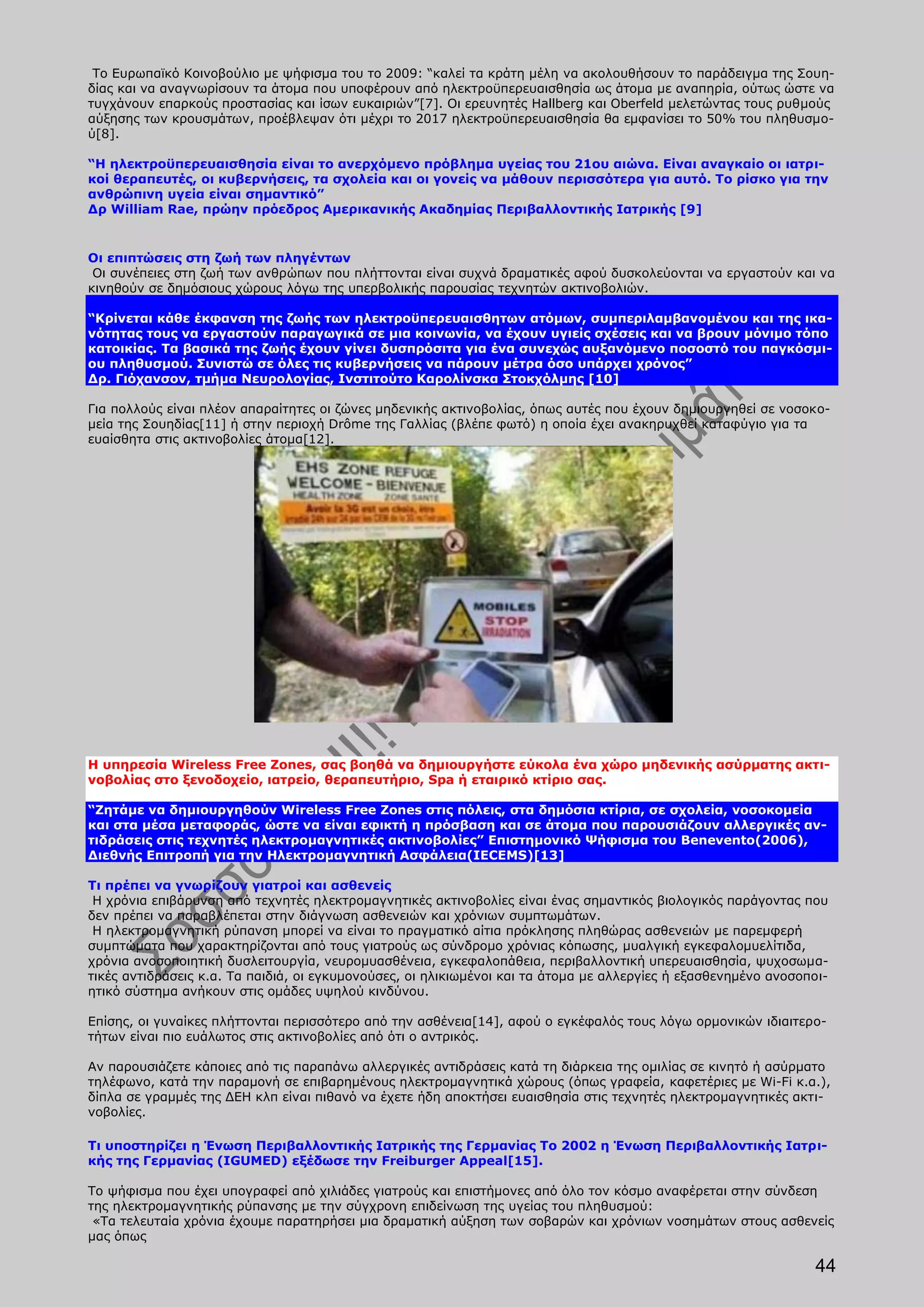 Το Ευρωπαϊκό Κοινοβούλιο με ψήφισμα του το 2009: “καλεί τα κράτη μέλη να ακολουθήσουν το παράδειγμα της Σουη-
δίας και να αναγνωρίσουν τα άτομα που υποφέρουν από ηλεκτροϋπερευαισθησία ως άτομα με αναπηρία, ούτως ώστε να
τυγχάνουν επαρκούς προστασίας και ίσων ευκαιριών”[7]. Οι ερευνητές Hallberg και Oberfeld μελετώντας τους ρυθμούς
αύξησης των κρουσμάτων, προέβλεψαν ότι μέχρι το 2017 ηλεκτροϋπερευαισθησία θα εμφανίσει το 50% του πληθυσμο-
ύ[8].

“Η ηλεκτροϋπερευαισθησία είναι το ανερχόμενο πρόβλημα υγείας του 21ου αιώνα. Είναι αναγκαίο οι ιατρι-
κοί θεραπευτές, οι κυβερνήσεις, τα σχολεία και οι γονείς να μάθουν περισσότερα για αυτό. Το ρίσκο για την
ανθρώπινη υγεία είναι σημαντικό”
Δρ William Rae, πρώην πρόεδρος Αμερικανικής Ακαδημίας Περιβαλλοντικής Ιατρικής [9]


Οι επιπτώσεις στη ζωή των πληγέντων
 Οι συνέπειες στη ζωή των ανθρώπων που πλήττονται είναι συχνά δραματικές αφού δυσκολεύονται να εργαστούν και να
κινηθούν σε δημόσιους χώρους λόγω της υπερβολικής παρουσίας τεχνητών ακτινοβολιών.

“Κρίνεται κάθε έκφανση της ζωής των ηλεκτροϋπερευαισθητων ατόμων, συμπεριλαμβανομένου και της ικα-
νότητας τους να εργαστούν παραγωγικά σε μια κοινωνία, να έχουν υγιείς σχέσεις και να βρουν μόνιμο τόπο
κατοικίας. Τα βασικά της ζωής έχουν γίνει δυσπρόσιτα για ένα συνεχώς αυξανόμενο ποσοστό του παγκόσμι-
ου πληθυσμού. Συνιστώ σε όλες τις κυβερνήσεις να πάρουν μέτρα όσο υπάρχει χρόνος”
Δρ. Γιόχανσον, τμήμα Νευρολογίας, Ινστιτούτο Καρολίνσκα Στοκχόλμης [10]

Για πολλούς είναι πλέον απαραίτητες οι ζώνες μηδενικής ακτινοβολίας, όπως αυτές που έχουν δημιουργηθεί σε νοσοκο-
μεία της Σουηδίας[11] ή στην περιοχή Drôme της Γαλλίας (βλέπε φωτό) η οποία έχει ανακηρυχθεί καταφύγιο για τα
ευαίσθητα στις ακτινοβολίες άτομα[12].




Η υπηρεσία Wireless Free Zones, σας βοηθά να δημιουργήστε εύκολα ένα χώρο μηδενικής ασύρματης ακτι-
νοβολίας στο ξενοδοχείο, ιατρείο, θεραπευτήριο, Spa ή εταιρικό κτίριο σας.

“Ζητάμε να δημιουργηθούν Wireless Free Zones στις πόλεις, στα δημόσια κτίρια, σε σχολεία, νοσοκομεία
και στα μέσα μεταφοράς, ώστε να είναι εφικτή η πρόσβαση και σε άτομα που παρουσιάζουν αλλεργικές αν-
τιδράσεις στις τεχνητές ηλεκτρομαγνητικές ακτινοβολίες” Επιστημονικό Ψήφισμα του Benevento(2006),
Διεθνής Επιτροπή για την Ηλεκτρομαγνητική Ασφάλεια(IECEMS)[13]

Τι πρέπει να γνωρίζουν γιατροί και ασθενείς
 Η χρόνια επιβάρυνση από τεχνητές ηλεκτρομαγνητικές ακτινοβολίες είναι ένας σημαντικός βιολογικός παράγοντας που
δεν πρέπει να παραβλέπεται στην διάγνωση ασθενειών και χρόνιων συμπτωμάτων.
 Η ηλεκτρομαγνητική ρύπανση μπορεί να είναι το πραγματικό αίτια πρόκλησης πληθώρας ασθενειών με παρεμφερή
συμπτώματα που χαρακτηρίζονται από τους γιατρούς ως σύνδρομο χρόνιας κόπωσης, μυαλγική εγκεφαλομυελίτιδα,
χρόνια ανοσοποιητική δυσλειτουργία, νευρομυασθένεια, εγκεφαλοπάθεια, περιβαλλοντική υπερευαισθησία, ψυχοσωμα-
τικές αντιδράσεις κ.α. Τα παιδιά, οι εγκυμονούσες, οι ηλικιωμένοι και τα άτομα με αλλεργίες ή εξασθενημένο ανοσοποι-
ητικό σύστημα ανήκουν στις ομάδες υψηλού κινδύνου.

Επίσης, οι γυναίκες πλήττονται περισσότερο από την ασθένεια[14], αφού ο εγκέφαλός τους λόγω ορμονικών ιδιαιτερο-
τήτων είναι πιο ευάλωτος στις ακτινοβολίες από ότι ο αντρικός.

Αν παρουσιάζετε κάποιες από τις παραπάνω αλλεργικές αντιδράσεις κατά τη διάρκεια της ομιλίας σε κινητό ή ασύρματο
τηλέφωνο, κατά την παραμονή σε επιβαρημένους ηλεκτρομαγνητικά χώρους (όπως γραφεία, καφετέριες με Wi-Fi κ.α.),
δίπλα σε γραμμές της ΔΕΗ κλπ είναι πιθανό να έχετε ήδη αποκτήσει ευαισθησία στις τεχνητές ηλεκτρομαγνητικές ακτι-
νοβολίες.

Τι υποστηρίζει η Ένωση Περιβαλλοντικής Ιατρικής της Γερμανίας To 2002 η Ένωση Περιβαλλοντικής Ιατρι-
κής της Γερμανίας (IGUMED) εξέδωσε την Freiburger Appeal[15].

Το ψήφισμα που έχει υπογραφεί από χιλιάδες γιατρούς και επιστήμονες από όλο τον κόσμο αναφέρεται στην σύνδεση
της ηλεκτρομαγνητικής ρύπανσης με την σύγχρονη επιδείνωση της υγείας του πληθυσμού:
 «Τα τελευταία χρόνια έχουμε παρατηρήσει μια δραματική αύξηση των σοβαρών και χρόνιων νοσημάτων στους ασθενείς
μας όπως

                                                                                                                 44
 